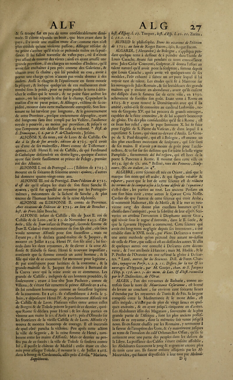 ALF & fa troupe fut en peu de tems considérablement dimi¬ nuée. Il s’étoit répandu un bruit, que bien avant dans le pays , il y avoit une maifon toute d’or ; comme rien n’eft plus crédule qu’une violente paftîon, Alfinger réfolut de ne point s’arrêter qu’il n’eut ce prétendu trélor en fapuif- fance. Il lui falloir traverfer de vaftes pays , où il n’étoit pas alluré de trouver des vivres ; ainfi en ayant arnaiïe une grande provifion, il en chargea un nombre d’indiens, qu’il avoit fait enchaîner à peu près comme des Galériens, 8c chacun avec fa chaîne , qui lui pendoit au cou , avoit à porter une charge qu’on n’auroit pas voulu donner à des mulets. Auffi le chagrin 8c l’épuifement en firent mourir la plupart, 8c lorlque quelqu’un de ces malheureux étoit tombé fous le poids, pour ne point perdre le tems à déta¬ cher le collier qui le tenoit, 8c ne point faire arrêter les autres , on lui coupoit la tête fur le champ. Cependant la mailon d’or ne paait point, & Alfinger, viélime de fa cu¬ pidité , mourut dans cette malheureufe entreprife. Son lieu¬ tenant ne lui lurvêcut pas longtems, 8c le gouvernement de cette Province , prefque entièrement dépeuplée, ayant été longtems fans être rempli par les Velfers, l’audience royale y pourvût, au moins par provifion, 8c jufqu’à ce que l’empereur eût déclaré fur cela fa volonté. * Hifi. de S. Domingue, l. 6. par le P. de Charlevoix , Jefuite. ALFONSE X. du nom, roi de Leon 8c de Caftille. On dit à la fin de fion article, édition de 17 i 5. qu’il avoit eu d’une de fes maîtreflès, Henri comte de Triftemare : ajoutez», c’eft Henri II. roi de Caftille, de qui Ferdinand le Catholique defcendoit en droite ligne, quoique d’autres aycnt fait fortir fauftèment ce prince de Pelage, premier roi des Afturies. ALFONSE I. roi de Portugal .... ( Edition de 172 5. ) mourut en fa foixante 8c feiziéme année : ajoutez», d’autres lui donnent quatre-vingt-onze ans. ALFONSE III. roi de Portugal. Dans l'édition de 172 5. il efi dit qu’il ufurpa les états de fon frere Sanche II. ajoutez., qu’il fut appelle au royaume par les Portugais- mêmes , mécontents de la lâcheté de Sanche , 8c plus encore de l’humeur hautaine de la reine Alphonfe. ALFONSE ou ILDEFONSE II. comte de Provence. Aux citations de l'édition de 1725. au lieu de Bouchet, hifi. de Prov. lifez Bouche. ALFONSE infant de Caftille , fils de Jean II. roi de Caftille 8c de Leon , né le 13. de Novembre 145 3- d’lfia- helle , fille de fean infant de Portugal, fécondé femme de fe'an II. Celui-ci étant mécontent de fon fils aîné , eût bien voulu nommer Alfonfe pour fon fuccefièur , mais ne l’ayant pu , il le déclara grand-maître de S. Jacques, 8c mourut en Juillet 1454. Henri IV. fon fils aîné , luifuc- ceda dans les deux royaumes , 8c fit élever à fa cour Al- fonfe 8c Ifabelle fa fœur. Henri fe trouvant impuiflànt, confentit que fa femme connût un autre homme , 8c la fille qui vint de ce commerce fut reconnue pour légitimé, 8c par conféquent pour heritiere de la couronne , 8c la grande-maîtrife de S. Jacques fut donnée à Bertrand de la Cueva avec qui la reine avoit eu ce commerce. Les grands de Caftille , indignés de ces honteux procédés, fe fouleverent , ayant à leur tête Jean Pacheco, comte de Villena, 8c s’étant fait remettre le prince Alfonfe en 1464. ils lui rendirent hommage comme au fuccefieur légitimé de la couronne. En 1465. ils s’alfemblerent à Avila le 5. Juin, y dépoferent Henri IV. 8c proclamèrent Alfonle roi de Caftille 8c de Leon. Plufieurs villes entre autres celles de Burgos & de Tolede prirent le parti de ce dernier, quoi¬ que Rome fe déclara pour Henri ; 8c les deux parties en vinrent aux mains le 20. d’Août 1467. prèsd’Olmedo fur les frontières de la vieille Caftille 8c de Leon. Alfonle s’y trouva 8c montra beaucoup de courage. Il eft incertain de quel côté pancha la vîdfoire. Peu après cette aétion la ville de Segovie , & la reine femme de Henri, tom¬ bèrent entre les mains d’Alfonfe. Mais ce dernier ne pro¬ fita pas de ce fuccès : la ville de Tolede fe fouleva contre lui , il perdit le château de Madrid ; enfin étant en che¬ min pour aftîeger Tolede, il mourut le 5. de Juillet 1468. dans le bourg de Cardennofa, ailes près d’Avila. * Mariana, Supplément, A L G 2,7 hifi. d'Efpag. I. 23. Turquet, hifi. d’Efip. I. 20.2t. Zurita , /. 18.c. 1 6. ALFRED le philofophe. Dans les edations de F édition de 1725. au heu de Roger Bacon , lifez. Roger Bacon. ALGARDI, (Alexandre) de Bologne , s’appliqua pen¬ dant quelque tems â delfiner 8c â peindre dans l’école de Louis Carache. Ayant fait pendant ce tems connoilfance avec Jules-Cefar Conventi, lculpteur, il donna l’clfort au talent naturel qu’il avoit pour la fculpture, furtout depuis que Louis Carache , après avoir vû quelques-uns de fes modèles, l’eût exhorté â fuivre un art pour lequel il lui voyoit tant de talent. Les études qu’il fit à Mantoue fur les ouvrages de Jules Romain, 8c fur les tableaux des grands maîtres qui y étoient en abondance, avant qu’ils eullent été diifipés dans le fameux fac de cette ville, en 1630. achevèrent de fortifier fon goût. Etant venu à Rome en 1625. 8c y ayant trouvé le Dominiquain avec qui il lia amitié , celui-ci le fit connoître au cardinal Ludovifio , ne¬ veu de Grégoire XV. qui lui procura de grands ouvrages, capables de le faire connoître , & de lui acquérir beaucoup de gloire. Un des plus confiderables qu’il fit à Rome , eft ce beau bas relief, que le pape Innocent X. lui fit faire pour l’églife de S. Pierre du Vatican, & dans lequel il a repréfenté S. Leon, qui vient au-devant d’Attila. Le Grou¬ pe de S. Paul décapité, qui eft à Bologne , eft encore un des plus excellents morceaux de fculpture, qui foit forti de fes mains. Il n’avoit pas moins de goût pour l’archi- teéture, 8c ce fut fur fes deflèins que fut bâtie la belle vigne Pamphile , furnommée del bel refpiro, qui eft hors de la porte S. Pancrace à Rome. Il mourut dans cette ville en 16 5 4. âgé de 5 2. ans. * Bellori, vies des Peintres , Sculp¬ teurs, 83c. en italien, in 40. ALGEBRE, cette fcience eft née en Orient, ainfi que le marque fon nom qui eft arabe, 8c qui fignifie rétablir 8c réparer, parce que le but de cette fcience eft de réduire les termes de la comparaifion à la forme défirée de l'équation ; c’eft-à-dire , les parties au tout. Les anciens Perfans en ont fort bien écrit , entre autres le fçavant Coïa Neffir. Cardan dit que l’auteur de cette fcience qui étoit Arabe , fe nommoit Mahomet, fils de Moïfe, 8c il le met au neu¬ vième rang des douze plus excellens hommes qu’il a choifis dans l’antiquité, pour la fubtilité de leur efprir. Scri- verius en attribue l’invention â Diophante auteur Grec , qui vivoit fous le régné d’Antonin , dans le IL liecle , & que la fçavante Hypacie a commenté. Cette fcience qui avoit été long-rems négligée depuis fes inventeurs , a été rétablie dans le XVII. ficelé , par Victe. Defcartes a trouvé une autre méthode qu’on prétend être autant au-deflus de celle de Vie te, que celle-ci eft au-deffus des autres. W allis 8c quelques autres ont contefté â Defcartes cette décou¬ verte , 8c l’ont attribuée âHarriot ; mais M. Hudde, 8c le P. Preftet de l’Oratoire en ont reftitué la gloire â Defcar¬ tes. * Lami, entrct.fur les Sciences. DA. de Furet. Char¬ din , voyages en Perfie, t. 2. p. 11. D fier t. fur la vie 83 les ouvrages d’Hypacie , par M. Goujet, ch an. de S. Jacques F Hop. p. 1 s 6. an t. /. des mem. de Lut. 83 d'hfi. recueillis par le P. Defmolets, de l'Orat. ALGER , l’un des royaumes de Barbarie , connu au¬ trefois fous le nom de Mauritanie Cefarienne , eft borné du levant au couchant , fur environ cent foixante lieues d’étendue par les royaumes de Tunis 8c de Fés. Sa largeur comprife entre la Mediterranée 8c le mont Atlas, eft afi'és inégale, n’étlnt pas de plus de vingt lieues en quel¬ ques endroits , 8c en ayant jufqu’à cinquante en d’autres. Les Abduluates iftiis des Magaraos , fouverains dé la plus grande partie de l’Afrique , font les plus anciens poflef- feurs de ce royaume , dont la mémoire foit venue jufqu’à nous. Ils en furent chaffés par les Romains, y rentrèrent i la faveur de l’irruption des Gots, 8c s’y maintinrent jufques au tems de l’invafion du calif OthmanBen Oftan , qu’ils fe retirèrent avec une partie des peuples dans les deferts de la Libye. La puiiïànce des Califes s’étant enfuitc affoiblie , les Abduluates fccouerent le joug 8c -régnèrent encore plus de trois cens ans. Ils furent enfuite aftujettis par les Al- Moravides, qui furent dépoflèdés à leur tour par Abdoui- D ij