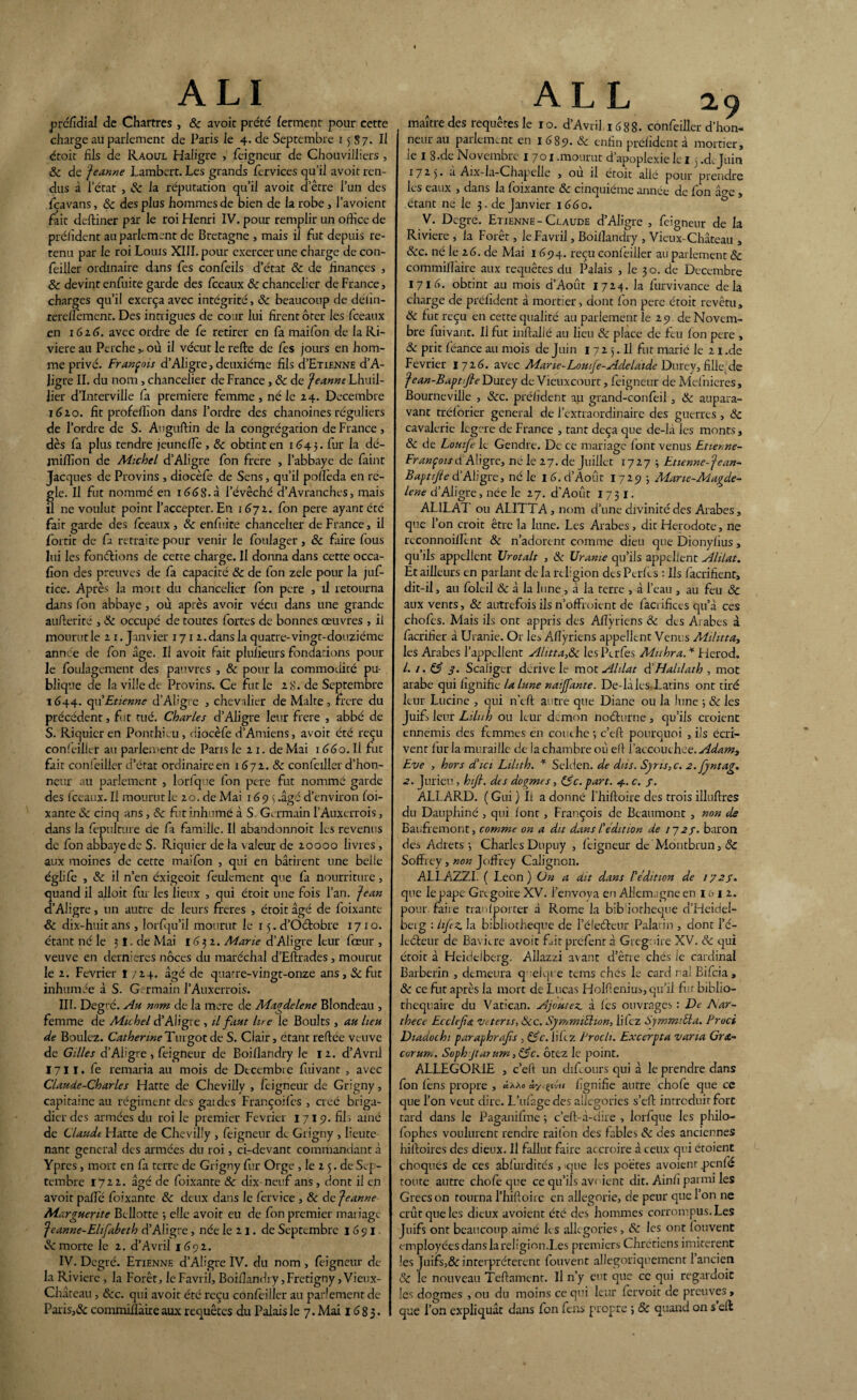 ALI préfidial de Chartres , & avoit prête ferment pour cette charge au parlement de Paris le 4. de Septembre 1587. Il êtoit fils de Raoul Haligre > feigneur de Chouvilliers , 8c de jea.nne Lambert. Les grands fervices qu’il avoit ren¬ dus à l’état , & la réputation qu’il avoit d’être l’un des fcavans, & des plus hommes de bien de la robe, l’avoient fait deftiner par le roi Henri IV. pour remplir un office de préfident au parlement de Bretagne , mais il fut depuis re¬ tenu par le roi Louis XIII. pour exercer une charge de con- feiller ordinaire dans fes confeils d’état 8c de finances , 8c devint enfuite garde des fceaux 8c chancelier de France, charges qu’il exerça avec intégrité, êc beaucoup de défin- rereflement. Des intrigues de cour lui firent ôter les fceaux en 1616. avec ordre de fe retirer en fa maifon de la Ri¬ vière au Perche,. où il vécut le relie de fes jours en hom¬ me privé. François d’Aligre, deuxième fils cI’Etienne d’A- Jigre II. du nom , chancelier de France , 8c de Jeanne Lhuil- lier d’interville fa première femme, né le 24. Décembre 1610. fit profellîon dans l’ordre des chanoines réguliers de l’ordre de S. Auguftin de la congrégation de France, dès fa plus tendre jeunefle , 8c obtint en 1643. fur la dé- jnilfion de Michel d’Aligre fon frère , l’abbaye de faint Jacques de Provins , diocèle de Sens, qu’il pollèda en ré¬ glé. Il fut nommé en 166$.à l’évêché d’Avranches, mais il ne voulut point l’accepter. En 1672. fon pere ayant été fait garde des fceaux, 8c enfuite chancelier de France, il fortit de fa retraite pour venir le foulager, 8c faire fous lui les fonctions de cette charge. Il donna dans cette occa- fion des preuves de fa capacité 8c de fon zele pour la juf- tice. Après la mort du chancelier fon pere , il retourna dans fon abbaye , où après avoir vécu dans une grande aufterité , 8c occupé de toutes fortes de bonnes œuvres , il mourut le 21. Janvier 171 2. dans la quatre-vingt-douzième année de fon âge. Il avoit fait pluîxeurs fondations poul¬ ie foulagement des pauvres , 8c pour la commodité pu¬ blique de la ville de Provins. Ce fut le 28. de Septembre 1644. qu'Etienne d’Aligre , chevalier de Malte, frere du précédent, fut rué. Charles d’Aligre leur frere , abbé de S. Riquicr en Ponthicu, diocèfe d’Amiens, avoit été reçu confeiller au parlement de Paris le 21. de Mai 1 660. Il fut fait confeiller d’état ordinaire en 1672. & confeiller d’hon¬ neur au parlement , lorfque fon pere fut nommé garde des fceaux. Il mourut le 20. de Mai 1693 .âgé d’environ foi- xante 8c cinq ans, 8c fut inhumé à S. Germain l’Auxerrois, dans la fepulture de fa famille. Il abandonnoit les revenus de fon abbaye de S. Riquier de la valeur de 20000 livres , aux moines de cette maifon , qui en bâtirent une belle églife , 8c il n’en éxigeoit feulement que fa nourriture, quand il alloit fur les lieux , qui étoit une fois l’an, jean d’Aligre, un autre de leurs freres , étoit âgé de foixante 8c dix-huit ans, lorfqu’il mourut le 15. d’Oétobre 1710. étant né le 3 î. de Mai 1G 3 2. Marie d’Aligre leur fœur , veuve en dernieres noces du maréchal d’Eftrades, mourut le 2. Février î 724. âgé de quarre-vingt-onze ans, 8c fut inhumée à S. Germain l’Auxerrois. III. Degré. Au nom de la mere de Magdelene Blondeau , femme de Michel d’Aligre , il faut lue le Boults , au lieu de Boulez. CatherineTurgotde S. Clair, étant reltee veuve de Gilles d’Aligre , feigneur de Boiflandry le 12. d’Avrrl 1711. fe remaria au mois de Décembre fuivant , avec Claude-Charles Hatte de Chevilly , feigneur de Grigny, capitaine au régiment des gaidcs Françoifes , créé briga¬ dier des armées du roi le premier Février 1719. fils aïné de Claudt Hatte de Chevilly , feigneur de Grigny , lieute¬ nant general des armées du roi, ci-devant commandant à Ypres, mort en fa terre de Grigny fur Orge , le 2 5. de Sep¬ tembre 1722. âgé de foixante 8c dix-neuf ans , dont il en avoit pâlie foixante 8c deux dans le fervice , 8c de Jeanne Marguerite Bcllotte -, elle avoit eu de fon premier mariage Jeanne-Elifabeth d’Aligre, née le 21. de Septembre 1691. & morte le 2. d’Avril 1692. IV. Degré. Etienne d’Aligre IV. du nom , feigneur de¬ là Rivière , la Forêt, leFavril, Boiflandry ,Fretigny, Vieux- Château , &c. qui avoit été reçu confeiller au parlement de Paris,& commiflàire aux requêtes du Palais le 7. Mai 1683. A L L 2.9 maître des requêtes le 10. d’Avril 1 cS8S- confeiller d’hon¬ neur au parlement en 1689. 8c enfin préfident à mortier, le 1 8.de Novembre 1701 .mourut d’apoplexie le 13 .d. Juin 17 2.5 • a Aix-la-Chapelle , ou il étoit allé pour prendre les eaux , dans la foixante 8c cinquième année de fon â<?e , étant né le 3. de Janvier 1660. V. Degré. Etienne-Claude d’Aligre , feigneur de la Riviere , la Forêt, le Favril, Boiflandry , Vieux-Château , Scc. né le 16. de Mai 1694. reçu confeiller au parlement 8c commiflàire aux requêtes du Palais , le 30. de Décembre 1716. obtint au mois d’Août 1724. la furvivance delà charge de préfident à mortier, dont fon pere étoit revêtu, 8c fut reçu en cette qualité au parlement le 29 de Novem¬ bre fuivant. Il fut inftallé au lieu 8c place de feu fon pere , 8c prit féance au mois de Juin 17 2 5. Il fut marié le 2 1 .de Février 1726. avec Mar le-Loufe-Adélaïde Durcy, fille.de fean-Bapt/Jle Durey de Vieuxcourt, feigneur de Mcfnieres, Bourneville , Scc. préfident au grand-confeil, 8c aupara¬ vant trélorier general de l’extraordinaire des guerres, 8c cavalerie legere de France , tant deçà que de-là les monts, & de Louife k Gendre. De ce mariage font venus Etieme- FrançoisdAligre, ne le 27. de Juillet 1727 3 Etienne-Jean- Baptifte d’Aligre, né le 16. d’Août 1729 3 Mane-Magde- lene d’Aligre, née le 27. d'Aoùt 173 I. ALILAT ou ALITTA, nom d’une divinité des Arabes, que l’on croit être la lune. Les Arabes , dit Hérodote, ne reconnoiflcnt & n’adorent comme dieu que Dionyfius , qu’ils appellent Urotalt , 8c Uranie qu’ils appellent Alilat. Et ailleurs en parlant de la religion des Perles : Ils facrifient, dit-il, au foleil & à la lune, à la terre , à l’eau , au feu 8c aux vents, 8c autrefois ils n’ofFruient de facrifices qu’à ces chofes. Mais ils ont appris des Allÿricns & des Arabes à facrifier à Uranie. Or les Aflÿriens appellent Venus Militta, les Arabes l’appellent Alitta,8c IcsPerfes Muhra. * Fierod. L 1. 83 3- Scaliger dérive le mot Alilat diHalilath , mot arabe qui lignifie la lune naijfante. De-là les Latins ont tiré leur Lucine , qui n’eft autre que Diane ou la lune 3 & les Juif, leur Liluh ou leur démon noéturne, qu’ils croient ennemis des femmes en couche 3 c’eft pourquoi , ils écri¬ vent fur la muraille de la chambre où ell l’accouthce. Adam, Eve , hors d'ici Lilith. * Selden. de diis. Syns,c. 2. fyntag. 2. Jurieu , hifi. des dogmes, (3c. part. 4. c. f. ALLARD. ( Gui ) Il a donné l’hiftoire des trois illuflres du Dauphiné , qui lont, François de Beaumont , non de Baufremont, comme on a dit dans F édition de 1723. baron des Adrets 3 Charles Dupuy , feigneur de Montbrun, 8c Soffrey , non Joflrey Caligncn. ALI.AZZI. ( Leon) On a dit dans F édition de 1723. que le pape Grégoire XV. l’envoya en Allemagne en 1 e> 1 2. pour faiie tranlporter à Rome la bib iorheque d’Hcidel- beig : Lifez. la bibliothèque de l’éleéteur Palatin , dont l’é¬ leéteur de Bavure avoit fiitpréfent à Grégoire XV. 8c qui étoit à Heidelberg. Allazzi avant d’être chés ie cardinal Barberin , demeura quelque tems chés le card r ai Bifcia , 8c ce fut après la mort de Lucas Holflenius, qu’il fur biblio- thequaire du Vatican. Ajoutez, à les ouvrages : De Aar- thece Ecclefa tntens, Scc. SymmiEhon, liiez SymmiFla. Pruci Diadochi paraphrafs , (3c. liiez Procli. Exccrpta varia Gr&- corum. Soph jta7um,(3c. ôtez le point. ALLEGORIE , c’efl un difeours qui à le prendre dans fon fens propre , ùy^du fignifie autre chofe que ce que l’on veut dire. L’ulagedes allégories s’eft introduit fort tard dans le Paganifme 3 c’elt-à-dire , lorfque les philo- fophes voulurent rendre raifon des fables 8c des anciennes hiltoires des dieux. Il fallut faire accroire à ceux qui étoient choqués de ces ablurdités , que les poètes avoienr penfé toute autre choie que ce qu’ils avaient dit. Ainfi parmi les Grecs on tourna l’hiftoirc en allégorie, de peur que l’on 11e crût que les dieux avoient été des hommes corrompus. Les Juifs ont beaucoup aimé les allégories, 8c les ont fouvent employées dans la religion.Les premiers Chrétiens imitèrent les Juifs,& interprétèrent fouvent allégoriquement l’ancien 8c le nouveau Teftament. Il n’y eut que ce qui regardoit les dogmes , ou du moins ce qui leur fervoit de preuves, que l’on expliquât dans fon fens propre ; & quand on s ell