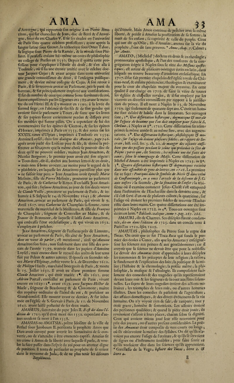 ÀM A d'Auvergne , qui rapportoit Ton origine à un Pierre Àïna- riton, qui fut chancelier de Jeàn-, duc de Berri 8c d’Aiiver- gne, frere du roi Charles V. Il fit fes études en l’univerfité de Paris fous quatre célébrés profeffèiîrs ; ayant appris la langue latine fous Grenet, la réthorique fous Orner Talon, la logique fous Pierre de la Rainée , 8c la morale fous Phi- larer. Il profeffà enfuite lui- même Un cours de philofophie au college de Prefles en 155 o. Depuis il quitta cette pro- felfion pour s appliquer à l’étude du droit, 8c s’en alla à Touloule-, où il lia une étroite amitié avec le célébré doc¬ teur Jacques Cujas 3 & ayant acquis dans Cette uhiverfité une grande connoiffànce du droit, il l’ertlèigna publique¬ ment , & devint même collègue de Cujas. A fon retour à Paris, il fe fit recevoir avocat au Parlement, prit le parti du •barreau, 8c fut principalement employé aux confiilrations. Il fut du nombre de ceux qui comme bons ferviteurs du roi, furent emprifonnés par les Ligueurs eni 5 89.avant le meur¬ tre du roi Henri III. & il y mourut en 15510. à la levée du fécond fiege , en l’abfence de fes fils 8c de fon gendre qui avoient fuivi le parlement à Tours, de forte que les livres 8c fes papiers furent entièrement perdus & diftîpés avec fes meubles qui furent pillés. On a cependant de lui des •commentaires fur les épîtres de Ciceton, 8c fur ies épîtres d’Horace, imprimés à Paris en 15 5 3.8c des notes fur les XXXIX. titres d’Ulpian , imprimés à Touloufe en 15 54. Antoine Loyfel-, dans fon dialogue des Avocats, page jr4 6-. après avoir parlé des Loifeau pere 8c fils, & donné la pré¬ férence au fils,ajoute que la même chofè fe pouvoit dire de •deux qu’il ne pouvoit oublier, maîtres Jean Amariton , 8c Nicolas Bergeron , le premier pour avoir été fbn régent : Tous deux, dit-il, doctes aux bonnes lettres & en droit, » mais non fi bons avocats , au moins pour le regard de la » plaidoirie, en laquelle les Amaritons paroiflent plus que 33 ne faifoit leur pere. « Jean Amariton avoit époufé Marie Mefmin, fille de P terre Mefmin, procureur au parlement de Paris, & de Catherine le Royer. Il en laiffà Jean Amari¬ ton ,qui fuit-, Sufanne Amariton, au jour de fon décès veuve de Claude Voille , procureur au parlement de Paris-, 8c in¬ humée à S. Sulpicele 14. de Novembre 1642 -, 8c Antoine Amariton,avocat au parlement de Paris, qui vivoit le 9. Avril 1607. avec Catherine de Champlais la femme, tante maternelle du maréchal de la Meilieraye, 8c fille de François de Champlais , feigneur de Courcelles au Maine, 8c de Jeanne de Beaumont, de laquelle il laiffà Louis Amariton, qui embrafii l’état eCclefiafhque , 8c qui vivoit en 1652. s’employant à prêcher. Jean Amariton^ feignent de Frefneau près de Limours, avocat au parlement de Paris, fils aîné de Jean Amariton, dont on vient de parler , eft mentionné , ainfi qu’Antoine Amariton fon frere, non feulement dans u’ne lifte des avo¬ cats de l’année 15 99. trouvée dahs les papiers d’Antoine Loyfel, mais encore dans le recueil des arrêts deleurtcms fait par Peleux 8c autres auteurs. Il époufa en fécondés no¬ ces Marie d’Efpinay, reftée veuve le 2. de Décembre 1612. de Philippe Hardy, marchand bourgeois de Paris, 8c morte le 15. Juillet 1631. Il avoit eu d’une première femme Claude Amariton , qui étoit mariée 1®. dès 1611. avec Adrien Portail, conleiller au parlement de Paris , vivant encore en 1629 : 2®. avant 1639. awzc fdcques-Heélor de Marie , feigneur de Beaubourg 8c de Clotomont, maître des requêtes ordinaire de l’hôtel du roi , & prefident au Grand-conlèil. Elle mourut avant ce dernier, 8c fat inhu¬ mée en l’églifè de S. Gervais à Paris, le 11. de Novembre 1643. ayant laide pofterité de les deux maris. AMASEUS, fecretaire du pape Jules II. Il efl dit dans le¬ dit ion de 1723. qu’il étoit mort des 1552.. cependant d’au¬ tres reculent fâ mort à l’an 1558. AMASIAS ou AMATSIA , prêtre Idolâtre de la ville de Bethel fous Jéroboam IL periêcuta le prophète Arnos que Dieu avoit envoyé pour avertir les Samaritains de fe con¬ vertir, ou de s’attendre à être emmenés Captifs. Amafias fit un crime à Amos de la liberté avec laquelle il parla, 8c vou¬ lut la faire palier dans l’efprit du roi pour un attentat digne de punition. Il tenta de perfuader au prophète de fe retirer dans le royaume de Juda, & de ne plus tenir les difeours Supplément. A M A ^ qü il tenoit. Mais Amos continua de prêcher avec là même liberté, 8c prédit a Amafias la proftitution de fa femme 3 la mort de fes enfans 3 la captivité 8c celle du peuple; Ceux qui ont dit qu’Ofée , fils d’Amafias, attenta fur la vie du prophète, l’ont dit fans preuves. * Arnos ,chap. 7'. Calmet -, fur Ambs; AMATO, ( Michel d’) doéteur en droit 8c en théologie j, protonotaire apoftolique , 8c l’un des confrères de la con¬ grégation érigée à Naples fous le titre des Miffions apoftb- hàjues, eft auteur de plufieurs ouvrages écrits en latin,dans lefquels on trouve beaucoup d’érudition ecclefiaftique. En 1707. il fut fait premier chapelain del’églife royale du Châ¬ teau-neuf, 8c enfuite pénitencier, théologien 8c examinateur pour la cour du chapelain majeur du royaume. En cette qualitéil eut charge en 1719. de faire la vilite de toutes les églilês 8c chamelles royales, 8c il fut employé par les vicerois en diverfes commilfions par rapport à la jurifdic- tion du prince. Il eft mort à Naples le 15. de Novembre 1729. âgé feulement de quarante-fept ans. C’étoit un hom¬ me fort éclairé 8c habile dans la littérature. Ses ouvrages font, 1 °. Une differtation hiflorique, dogmatique 83 morale fur l'efpece d,e heaume que l'on doit employer pour faire le Sh Chrême, à Naples m 8 0. 172 2. Cette dilîèrtation fût réim¬ primée la même année 8c au même lieu, avec des augmen¬ tations; 2®. Une diffamation hiflonque, phifologiqùe 83 mo¬ rale , fur l'ufage où étaient plufieurs fideles, au rapport de So¬ crate , hift-. eccl. liv. 5. ch. 22. de manger des oifeaux auffi- bien que des poiffons pendant le jeûne quiprécedoit la fête de Paque ; parce que, dit Socrate, les oifeaux ont été faits des eaux, félon le témoignage de Aloïfe. Cette dilîèrtation de Michel d’AmatO a été imprimée à Naples en 1723. in 8 3®. Quatre dijfertations hiflorique s 83 dogmatiques récitées dans une affcmblée de gens de lettres, en 1728. La première fur ce fujet : Pourquoi dans le fymbole de Nicée 83 dans celui de Confiantinople, on a omis l'article de la defeente de f. Cl aux enfers > la fécondé , fur la fituaiion de l'enfer ; la t£oi- fiéme où il examine comment Jelus - Chrift s’eft comporté dans l’inftitution de PEuchariftie dans la dernietc cene, 8c s’il s’eft fervi d’un ou de plufieurs calices ; la quatrième, fur l’ufage où étoient les premiers fideles de recevoir l’Eucha¬ riftie dans leurs mains. Ces quatre diftèrtations ont été im¬ primées à Naples en 172 8. in 40. Tous ces ouvrages font écrits en latin. * Biblioth. italique, tome 7.pag. 2 67. 266. AMAURI, dit de Chartres. Ses dilciples furent condam¬ nés , dit-on dans l'édition de 1725. dans un concile tenu â Paris l’an rjro.hfez. 1209. AMAUTAS , philofophes du Pérou fous le régné des fucus. On croit que ce fut l’Ynca Roc a qui fonda le pre¬ mier des écoles à Cuzce, afin que les Amautas y enfeignaf* fent les fciences aux princes 8c aux gentilshommes -, car il croyoit que la fcience ne devoit être que pour la nobleflè-. Le devoir des Amautas étoit d’apprendre à leurs difciples les ceremonies 8c les préceptes de leur religion ; là raifon * le fondement 8c l’explication des loix 3 la politique 8c la mi¬ lice 3 Phiftoiïe 8c la chronologie 3 la poéfie même 3 la phi¬ lofophie , la mufique 8c l’aftrologie. Ils compofoient faci» lement des comédies 8c des tragédies qu’ils repréfentoient devant leurs rois 8c les feigneurs de la cour aux fêtes folem- nelles. Les fujets de leurs tragédies étoient des aéîions mi¬ litaires , les triomphes de leurs rois, ou d’autres hommes illuftres. Dans les comédies ils partaient de l’agriculture , des affaires domeftiques , 8c des divers événemens de la vie humaine. On n’y voyoit rien de fale , de rampant, tout y étoit grave, honnête 8c Pententieiix. Les aéteurs étoient des perlonnes qualifiées3 8c quand la pièce étoit jouée, ils revenoient s’àfièoir à leurs places, chacun félon fa dignité; Ceux qui avoient mieux joué leur rôle reCevoient poué prix des joyaux, ou d’autres prelèns corifiderables. La poe- fie des Amautas étoit cotnpofée de vers courts ou longs 3 où ils obfervoient la mefure des fyllabes. On dit qu’ils n’a^ Voient pas ellcote l’ufage de l'écriture, 8c qu’ils fe iervoient de lignes ou d’inftrumehs lenfibles , pour faire fentir cd qu’ils vouloient dire dans les fciences qu’ils âpprenoieMt* * Garciîàffb de la Vega, hfloire des fncas j livre i. livre #.