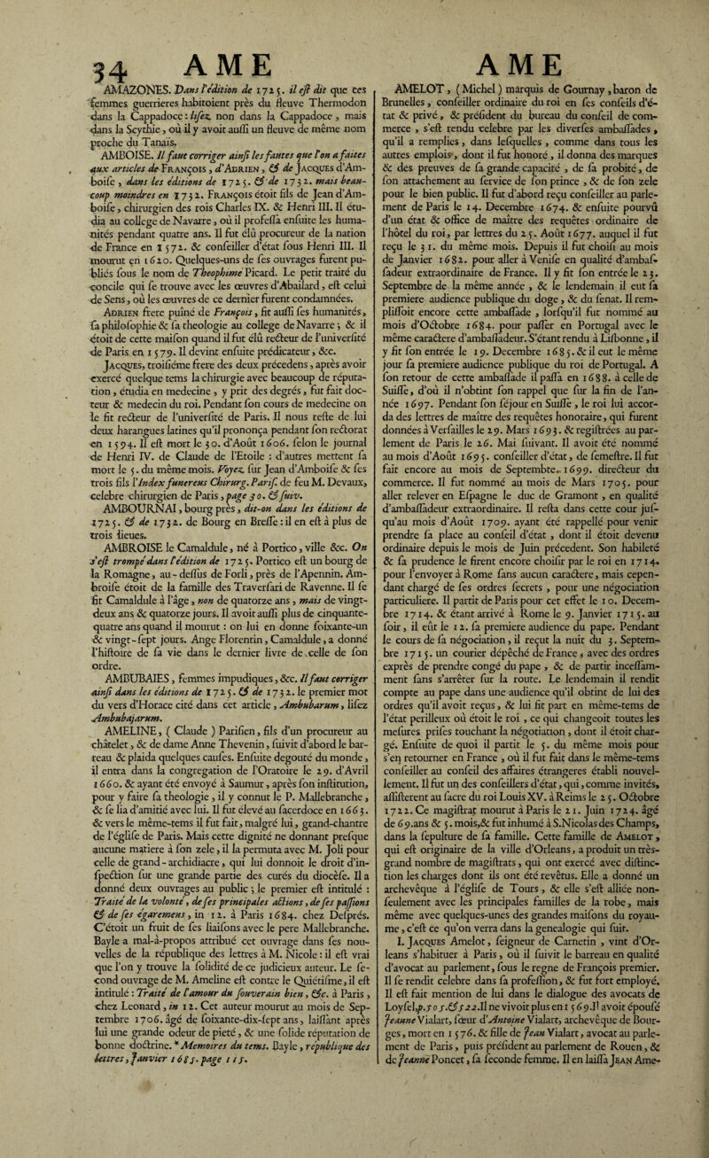 AMAZONES. Vans t édition de 1715. il eft dit que Ces femmes guerrières habitoient près du fleuve Thermodon dans la Cappadoce : lifez. non dans la Cappadoce, mais dans la Scythie, où il y avoit auflî un fleuve de même nom proche du Tanaïs. AMBOISE. Il faut corriger ainji les fautes que Ton a faite s aux articles de François , D’Adrien , & de Jacques d’Am- boife j dans les éditions de 17x5. 83'de 1731. mais beau¬ coup moindres en 1732. François étoit fils de Jeand’Am- boife j chirurgien des rois Charles IX. 8c FJenri III. Il étu¬ dia au college de Navarre, où il profeflà enfuite les huma¬ nités pendant quatre ans. Il fut élu procureur de la nation de France en 1572. 8c confeiller d’état fous Henri III. Il mourut en 1620. Quelques-uns de fes ouvrages furent pu¬ bliés fous le nom de Theopbime Picard. Le petit traité du concile qui fe trouve avec les œuvres d’Abailard, eft celui de Sens, où les œuvres de ce dernier furent condamnées. Adrien frere puîné de François, fit auiîî les humanités, fa philofophie & fa théologie au college de Navarre 3 & il étoit de cette maifon quand il fut élû reéteur de l’univerfité de Paris en 1579. Il devint enfuite prédicateur, 8cc. Jacques, troifiéme frere des deux précedens, après avoir exercé quelque tans la chirurgie avec beaucoup de réputa¬ tion , étudia en médecine , y prit des degrés, fut fait doc¬ teur 8c médecin du roi. Pendant fon cours de medecine on le fit reéteur de l’univerfité de Paris. Il nous relie de lui deux harangues latines qu’il prononça pendant Ion reétorat en 1594. Il eft mort le 30. d’Août 1606. félon le journal de Henri IV. de Claude de l’Etoile : d’autres mettent fa mort le 5. du même mois. Voyez, fur Jean d’Amboife 8c fes trois fils l’Index funereus Chirurg.Parif de feuM. Devaux, célébré chirurgien de Paris, page 3 0, 83 fuw. AMBOURNAI, bourg près, dit-on dans les éditions de -i 72 5. 83 de 1732. de Bourg en Breiîè : il en eft à plus de trois lieues. AMBROISE le Camaldule, né à Portico, ville &c. On S eft trompé dans tédition de 1725. Portico eft un bourg de la Romagne, au - defliis de Forli, près de l’Apennin. Am- broife étoit de la famille des Traverfari de Ravenne. Il fe fit Camaldule à l’âge, non de quatorze ans , mais de vingt- deux ans 8c quatorze jours. Il avoit aufli plus de cinquante- quatre ans quand il mourut : on lui en donne foixante-un 8c vingt -fept jours. Ange Florentin, Camaldule, a donné l’hiftoire de fa vie dans le dernier livre de .celle de fon ordre. AMBUBAIES, femmes impudiques, &c. Il faut corriger ainft dans les éditions de 1725.^ de 1732. le premier mot du vers d’Horace cité dans cet article , Ambubarum, lifez Ambubajarum. AMELINE, ( Claude ) Parifien, fils d’un procureur au châtelet, 8c de dame Anne Thevenin, fiuivit d’abord le bar¬ reau 8c plaida quelques caufes. Enfuite dégoûté du monde, il entra dans la congrégation de fOratoire le 29. d’Avril 1660.8c ayant été envoyé à Saurnur, après fon inftitution, pour y faire fa théologie , il y connut le P. Mallebranche , de fe lia d’amitié avec lui. Il fut élevé au facerdoce en 16(5 3. 8c vers le même-tems il fut fait, malgré lui, grand-chantre de l’églife de Paris. Mais cette dignité ne donnant prefque aucune matière à fon zele, il la permuta avec M. Joli pour celle de grand - archidiacre, qui lui donnoit le droit d’in- fpeétion fur une grande partie des curés du diocèfe. Il a donné deux ouvrages au public 3 le premier eft intitulé : Traité de U volonté, de fes principales allions, de fes pajfwns & de fes égaremens, in 12. à Paris 1684. chez Defprés. C’étoit un fruit de fes liaifons avec le pere Mallebranche. Bayle a mal-à-propos attribué cet ouvrage dans fes nou¬ velles de la république des lettres à M. Nicole : il eft vrai que l’on y trouve la folidité de ce judicieux auteur. Le fé¬ cond ouvrage de M. Ameline eft contre le Quiétifme, il eft intitulé : Traité de l'amour du fmverain bien, 83c. à Paris , chez Leonard, in 12. Cet auteur mourut au mois de Sep¬ tembre 1706. âgé de foixante-dix-Iept ans, laiflànt après lui une grande odeur de pieté, 8c une folide réputation de bonne doctrine. * Mémoires du tems. Bayle, république des lettres, Janvier 16SV/ //• ÀMELOT, ( Michel ) marquis de Gournay, baron de Brunelles , confeiller ordinaire du roi en fes confeils d’é¬ tat 8c privé, 8c président du bureau du confeil de com¬ merce , s’eft rendu célébré par les diverfes ambaflàdes , qu’il a remplies, dans lefquelles , comme dans tous les autres emplois-, dont il fut honoré , il donna des marques 8c des preuves de fa grande capacité , de fà probité, de fon attachement au fervice de fon prince , 8c de fon zele pour le bien public. Il fut d’abord reçu confeiller au parle¬ ment de Paris le 14. Décembre 1674. 8c enfuite pourvu d’un état 8c office de maître des requêtes ordinaire de l’hôtel du roi, par lettres du 2 5. Août 1677. auquel il fut reçu le 31. du même mois. Depuis il fut choifi au mois de Janvier 1682. pour aller à Venife en qualité d’ambafi- fadeur extraordinaire de France. Il y fit fon entrée le 2 3. Septembre de la même année , 8c le lendemain il eut fa première audience publique du doge, 8c du fenat. Il rem- pliffoit encore cette ambaflàde , lorfqu’il fut nommé au mois d’Oétobre 1684. pour paflèr en Portugal avec le même caraétere d’ambaflàdeur. S’étant rendu à Lifbonne , il y fit fon entrée le 19. Décembre 168 5. & il eut le même jour fa première audience publique du roi de Portugal. A fon retour de cette ambaflàde il paflà en 1688. à celle de Suiflè, d’où il n’obtint fon rappel que fur la fin de l’an¬ née 1697. Pendant fon féjour en Suiflè , le roi lui accor¬ da des lettres de maître des requêtes honoraire, qui furent données à Verfailles le 29. Mars 169 3. N regiftrées au par¬ lement de Paris le 26. Mai fuivant. Il avoit été nommé au mois d’Août 1695. confeiller d’état, de femeftre. Il fut fait encore au mois de Septembte. 1699. directeur du commerce. Il fut nommé au mois de Mars 1705. pour aller relever en Efpagne le duc de Gramont , en qualité d’ambaflàdeur extraordinaire. Il relia dans cette cour jus¬ qu’au mois d’Août 1709. ayant été rappellé pour venir prendre fà place au confeil d’état , dont il étoit devenu ordinaire depuis le mois de Juin précèdent. Son habileté 8c fa prudence le firent encore choifir par le roi en 1714. pour l’envoyer à Rome fans aucun caraétere, mais cepen¬ dant chargé de fes ordres fecrets , pour une négociation particulière. Il partit de Paris pour cet effet le 1 o. Décem¬ bre 1714. 8c étant arrivé à Rome le 9. Janvier 1715. au foir, il eût le 12. fa première audience du pape. Pendant le cours de fà négociation, il reçut la nuit du 3. Septem¬ bre 1715. un courier dépêché de France * avec des ordres exprès de prendre congé du pape , 8c de partir inceflam- ment fans s’arrêter fur la route. Le lendemain il rendit compte au pape dans une audience qu’il obtint de lui des ordres qu’il avoit reçus, 8c lui fit part en même-tems de l’état périlleux où étoit le roi , ce qui changeoit toutes les mefures prifes touchant la négotiation , dont il étoit char¬ gé. Enfuite de quoi il partit le 5. du même mois pour s’en retourner en France , où il fut fait dans le même-tems confeiller au confeil des affaires étrangères établi nouvel¬ lement. Il fut un des confeillers d’état, qui, comme invités, aflîfterent au facre du roi Louis XV. à Reims le 2 5. Oétobre 1722. Ce magiftrat mourut à Paris le 21. Juin 1724. âgé de 69.ans 8c 5. mois,& fut inhumé à S.Nicolas des Champs, dans la fepulture de fa famille. Cette famille de Amelot , qui eft originaire de la ville d’Orléans, a produit un très- grand nombre de magiftrats, qui ont exercé avec diftinc- tion les charges dont ils ont été revêtus. Elle a donné un archevêque à l’églife de Tours , 8c elle s’eft alliée non- feulement avec les principales familles de la robe, mais même avec quelques-unes des grandes maifons du royau¬ me , c’eft ce qu’on verra dans la genealogie qui fuir. I. Jacques Amelot, feigneur de Carnetin , vint d’Or- leans s’habituer à Paris , où il fuivit le barreau en qualité d’avocat au parlement, fous le régné de François premier. Il fe rendit célébré dans fa profelfion, 8c fut fort employé. Il eft fait mention de lui dans le dialogue des avocats de Loyfel,p.yo/.éÿ/aa.Unevivoirpluseni 569.Il avoitépoufé JeanneTialart, fœur d'Antoine Vialart, archevêque de Bour¬ ges , mort en 15 76.8c fille de Jean Vialart, avocat au parle¬ ment de Paris, puis préfident au parlement de Rouen, 8c de Jeanne Poncet, fa fécondé femme. Il en laiflà Jean Ame-