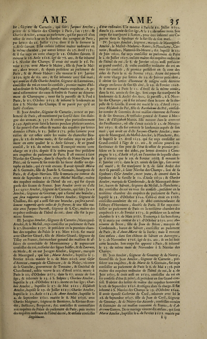 lot , fei^ne’-ir de Carnetin , qui fuit ; 'Jacquet Amelot, prieur de S. Martin des Champs à Paris , l’an i 580 ; & Charles Amelot, avocat au parlement, qui fut pourvu d’un office de correélcur en la chambre des comptes de Paris , par lettres du 16. Juillet 1579. dont il fit le ferment le 3. Août fuivant. Il fut enfuite inftitué maître ordinaire en la même chambre , par autres lettres du 27. Avril 1585. 8c il fut reçu en cette charge le 11. Octobre fuivant. Il mourut le 28. Août 1628. âgé de 78. ans, & fut inhumé à S. N'colas des Champs. Il avoit été marié le 1 6. Fé¬ vrier 1579» avec Marie le Maître , fille de Jean le Maî¬ tre , alors avocat, «Sc depuis préfident au parlement de Paris , «Sc de Nicole Habert : elle mourut le 16. Janvier 1630. âgée de 69. ans, 8c fut inhumée avec fon mari, qui avoit eu d’elle Charles Amelot, feigneur de Laumoïeau, confeiller du roi en tous fes confeils, premier maître d’hô¬ tel ordinaire de Sa Majefté, grand-maître enquêteur, <Sc ge¬ neral reformateur des eaux 8c forêts de France au départe¬ ment de Champagne , mort fur la paraifte de S. Paul à Paris, le 12. Octobre 165 3. 8c inhumé le lendemain au foir à S. Nicolas des Champs. Il ne paraît pas qu’il ait laille d’enfans. II. Jean Amelot, feigneur de Carnetin , avocat au par¬ lement de Paris, eft mentionné par Loyfel dans fon dialo¬ gue des avocats, p. 537. & encore plus particulièrement p. 3 49. Après avoir fuivi le bareau pendant plufieurs années, il fut pourvu d’un office de maître des requêtes par lettres données à Paris, le 15. Juillet 1573. prêta ferment pour raifon de cet office entre les mains du chancelier Bira- gue, le 1 8. du même mois, & fut enfuite reçu au parle¬ ment en cette qualité le 2. Août fuivant, 8c au grand confeil , le 18. du même mois. Il exerçoit encore cette charge en 1580. depuis il la quitta pour être préfident aux enquêtes du parlement de Paris. Il eft enterré à faint Nicolas des Champs, dans la chapelle de Notre-Dame de Pitié, où fa veuve 8c fes trois fils lui firent dreftèr un épi¬ taphe en latin , qui s’y voit encore. Il avoit époufé Marie de S. Germain, fille de Jean de S. Germain, bourgeois de Paris, 8c à'Agnès Hervieu. Elle fe remaria par contrat du mois de Septembre 1601. avec Michel Marillac, maître des requêtes ordinaire de l’hôtel du roi, qui fut depuis garde des fceaux de France. Jean Amelot avoit eu d’elle J a c qjj e s Amelot, feigneur de Carnetin, qui fuitJ e a n Amelot, feigneur de Gournay, qui a formé une branche , qui fera rapportée ci-après ; Denys Amelot, feigneur de Chaillou, 8cc. qui a auffi fait une branche, qui fer a pareil¬ lement rapportée après celles de fes freres-, 8c une fille ma¬ riée avec Jacques Prevoft, feigneur de S. Cyr, maître des requêtes ordinaire de l’hôtel du roi, dont elle fut la pre¬ mière femme. III. Jacques Amelot, feigneur de Carnetin , Mauregard- Amelot,«Sc le Mefnil, reçu confeiller au parlement de Paris le 17. Décembre 1597. 8c préfident en la première cham¬ bre des requêtes du Palais le 19. Mars 160S. fut marié avec Charlote Girard, fille de Nicolas Girard, feigneur du Tillay en France, furintendant general des maifons 8c af¬ faires du connétable de Montmorency , 8c auparavant confeiller du roi, tréforier des ligues Suifles, & de Lucrèce, de Merle , 8c en eut Jacques Amelot, feigneur, marquis de Mauregard , qui fuit -, Marie Amelot, baptifee le 5. Février 1609. mariée le 2. de Mars 1628. avec Cefar d’Aumont, marquis de Clairvaux , 8c de Nolay, vicomte de la Guerche, gouverneur de Touraine , 8c fénéchal de Chatciieraud, reftée veuve le 20. d’Avril 1661. morte à Paris le 22. d’Oftobre 1673. dans la 67. année de fon âge, 8c inhumée le 2 3. à S. Sulpice ; Charlote Amelot, baptifée le 31. d’Oétobre 1610. morte en bas âge -, Char¬ lote Amelot , baptifée le 17. de Mai 1612 -, Elifabeth Amelot, baptifé le 29. de Juillet 16133 Charles Amelot, baptifée le 20. Août 1 614 ; 8c Anne Amelot, baptifée le 4. de Septembre 1620. mariée le 8. Mai 1638. avec Charles Maignart, feigneur de Bernieres, la Riviere-Bour- det, Bofticres, Berquetot, 8cc. confeiller 8c commiflaire aux requêtes du Palais du parlement de Paris , puis maître des requêtes ordinaire de l’hôtel du roi, Sc enfuite conf eiller Supplément. d’état ordinaire. Elle mourut à Paris le 12. Juillet 1653. dans la 3 3. année de fon âge, 8c le 15. du même mois. Son corps fut transporté a Rouen, pour être inhumé aux Ca¬ pucins dans la fepulture de la famille de fon mari. IV. Jacques Amelot, feigneur, marquis de Mauregard- Amelot, le MefniJ - Madame - Rance, la Planchette , Car¬ netin , Beaulieu, Nanteuil-lès-Meanx , 8cc. baptifé le 23. de Juin 1602. fut reçu confeiller au parlement de Paris le 2. de Juillet 1627. enfuite maître des requêtes ordinaire de l’hôtel du roi , le 8. de Janvier 1633. auffi préfident au grand confeil, 8c enfin confeiller ordinaire du roi on tous fes confeils , 8c premier préfident en fa cour des aides de Paris le 9. de Février 1643. -Ayant été pourvu de cette charge par lettres du 29. de Janvier precedent, il obtint fes lettres d’honneur 8c refigna cette dernière charge en faveur de fon fils aîné , le 29. de Février 1668. <5c il mourut à Paris le 1 1. d’Avril de la même année, dans la 66. année de fon âge. Son corps fut tranfporté le lendemain de S. André des Arcs, fa paroifiè , à S. Nico¬ las des Champs , où il fut inhumé dans la cave de la cha¬ pelle de fa famille. Il avoit été marié le 29. d’Avril 163 z. avec Elifabeth du Pré, fille de Barthelemi du Pré, confeil- ler-notaire 8c fecretaire du roi maifon couronne de France 8c de fes finances, & tréforier general de France à Mou¬ lins , 8c d’Elifabeth Martin. Elle mourut dans le couvent des Feuillentines, où elle s’étoit retirée le 22. de Novem¬ bre 1690. 8c elle fut enterrée le lendemain auprès de fon mari , qui avoit eu d’elle Jacques-Charles Amelot, mar¬ quis de Mauregard, du Mefnil-Am clôt, la Planchette, ôcc. Sc baptifé le 27. Avril 1633. qui fut reçu confeiller au Grund-confeil à lage de 21. ans , 8c enfuite pourvû eu furvivance de fon pere de l’état 8c office de premier pré¬ fident en la cour des aides, par lettres données à Com- piegne le 2 5. d’Août 16 5 6. en l’exercice de laquelle char¬ ge il n’entra que le 29. de Février 1668. Il mourut le 6. Janvier 1671. dans la 3 7. année de fon âge, fans avoir été marié , 8c fut tranfporté le 8. de faint André des Arcs fa paroifiè, à faint Nicolas des Champs , lieu de fa fepulture ; Cefar Amelot, mort jeune , 8c enterré dans la fepulture de la famille le 12. d’Août 1652 -, 8c Charles Amelot, marquis de Combronde, 8c de Mauregard-Ame¬ lot , baron de Salvert, feigneur du Mefnil, la Planchette , 8cc. confeiller du roi en tous fes confeils, préfident en la troifîéme chambre des enquêtes du parlement de Paris, baptifé le 31. d’Oétobre 1644. Celui-ci étoit en 1668. conftillcr-aumônier du roi , 8c abbé commendataire de l’abbaye d’Hermieres , diocèfe de Paris. Il fut reçu con- feiîler au parlement de Paris en la troifîéme chambre des enquêtes le 17. de Février 1673. «Sc préfident en la même chambre le 17. de Mars 16S7. Il renonça à fes bénéfices , 8c fe maria par contrat du 27. d’Oétobré 1692. avec An¬ toinette de Brion , fille de Jean de Brion , marquis de Combronde, baron de Salvert , confeiller au parlement de Paris , 8c ■ d’Anne-Mur te de la Barde ; mais il mourut fans enfans , dans fon château de Salvert en Auvergne , le 5. de Novembre 1726. âgé de 82. ans , 8c en lui finit cette branche. Son corps fut apporté à Paris, «Sc inhumé le 25. du même mois de Novembre à S. Nicolas des Champs. III. Jean Amelot, feigneur de Gournay «Sc de Neuvy , fécond fils de Jean Amelot, feigneur de Carnetin , pré¬ fident aux enquêtes , «Sc de Marie de S. Germain, fut reçu confeiller au parlement de Paris le 8. de Mai 1598. puis maître des requêtes ordinaire de l’hôtel du roi, le 4. de Juin 1605.8c étoit auffi en 1610. confeiller du roi en fes confeils d’état 8c privé, & préfident en fon Grand-con- feil. Il obtint des lettres de maître des requêtes honoraire le 28. de Septembre 1 616. «Scréfigna alors fa charge. Il fut inhumé à S. Nicolas des Champs le 19. d’Oétobre 1644. Il avoit époufé Catherine de Creil, inhumée avec lui le 28. de Septembre 1647. fille de Jean de Creil, feigneur de Gournay, 8c de Neuvy-fur-Aironde, confeilier-noraire 8c fecretaire du roi maifon couronne de France, 8c d'A- dnenne Gamyn. De ce mariage vinrent dix enfans, qui font Marie Amelot, baptifée le 4. de Février 1611. mariée par