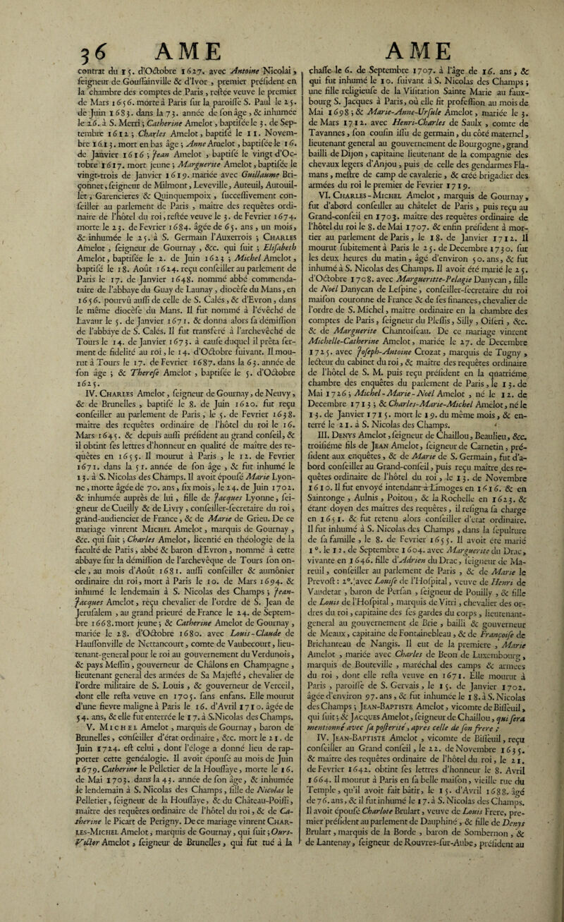 contrat du 15. d’Oétobre 1627, avec Antoine Nicolai > feignent de Goufïàinviüe & d’Ivor , premier président en la chambre des comptes de Paris , reliée veuve le premier de Mars 1656. morte à Paris fur la paroilfe S. Paul le 15. de Juin 1683. dans la 7 3. année de fon âge , & inhumée le 26. à S. Merri •, Catherine Amelot, baptiléele 3. de Sep¬ tembre 1611 •, Charles Amelot, baptifé le 11. Novem¬ bre 161 3. mort en bas âge 3 Anne Amelot, baptifée le 16. de Janvier 1616 3 Jean Amelot , baptifé le vingt d’Oc- tobre 1617. mort jeune 3 Marguerite Amelot, baptifée le vingt-trois de Janvier 1619. mariée avec Guillaume Bri- çonnet, feigneur de Milmont, Leveville, Auteuil, Autouil- let, Garencieres 8c Quinquempoix , fuccelîïvement con¬ feiller au parlement de Paris , maître des requêtes ordi¬ naire de l’hôtel du roi, reliée veuve le 3. de Février 1674* morte le 23. de Février i6S4- âgée de 65. ans , un mois, 8c inhumée le 2 5. à S. Germain l’Auxerrois 3 Charles Amelot , feigneur de Gournay , ôcc. qui fuit 3 Elifabeth Amelot, baptifée le 2. de Juin 1623 3 Michel Amelot, baptifé le 18. Août 1624. reçu confeiller au parlement de Paris le 17. de Janvier 1648. nommé abbé commenda- taire de l’abbaye du Guay de Launay, diocèfe du Mans, en 1656. pourvû aulïî de celle de S. Calés , 8c d’Evron, dans le même diocèfe du Mans. Il fut nommé à l’évêché de Lavaur le 5. de Janvier 1671. & donna alors fa démillîon de l’abbaye de S. Calés. Il fut transféré à l’archevêché de Tours le 14. de Janvier 1673. â caule duquel il prêta fer¬ ment de fidelité au roi, le 14. d’Octobre fuivant. Il mou¬ rut â Tours le 17. de Février 1687. dans la 63. année de fon âge ; 8c Therefe Amelot , baptifée le 5. d’Octobre 1625. IV. Charles Amelot, feigneur de Gournay, de Neuvy, 8c de Brunelles , baptifé le 8. de Juin 1620. fut reçu confeiller au parlement de Paris, le 5. de Février 1638. maître des requêtes ordinaire de l’hôtel du roi le 16. Mars 1645. 8c depuis auffi préfident au grand confeil, 8c il obtint fes lettres d’honneur en qualité de maître des re¬ quêtes en 1655. Il mourut à Paris , le 12. de Février 1671. dans la 5 r. année de fon âge , & fut inhumé le 1 3. â S. Nicolas des Champs. U avoit époufé Marie Lyon- ne, morte âgée de 70. ans, fix mois, le 24. de Juin 1702. 8c inhumée auprès de lui, fille de Jacques Lyonne, fei¬ gneur de Cueilly 8c de Livry , confeiller-fecretaire du roi, grànd-audiencier de France, 8c de Marie de Grieu. De ce mariage vinrent Michel Amelot, marquis de Gournay , 8cc. qui fuit 3 Charles Amelot, licentié en théologie de la faculté de Patis, abbé 8c baron d'Evron , nommé à cette abbaye fur la démillîon de l’archevêque de Tours fon on¬ cle , au mois d’Août 1681. aulîi confeiller 8c aumônier ordinaire du roi, mort à Paris le 10. de Mars 1694. 8c inhumé le lendemain à S. Nicolas des Champs 3 Jean- Jacques Amelot, reçu chevalier de l’ordre de S. Jean de Jerufalem , au grand prieuré de France le 24. de Septem¬ bre 16G 8. mort jeune 3 8c Catherine Amelot de Gournay , mariée le 28. d’Octobre 1680. avec Louis-Claude de Hauflbnville de Nettancourt, comte de Vaubecourt, lieu¬ tenant-general pour le roi au gouvernement du Verdunois, 8c pays Melîïn, gouverneur de Châlons en Champagne , lieutenant general des armées de Sa Majefté, chevalier de l’ordre militaire de S. Louis , & gouverneur de Verceil, dont elle relia veuve en 1705. fans enfans. Elle mourut d’une fievre maligne à Paris le 16. d’Avril 1710. âgée de 54. ans, 8c elle fut enterrée le 17. à S.Nicolas des Champs. V. Michel Amelot, marquis de Gournay, baron de Brunelles , confeiller d’état ordinaire, &c. mort le 21. de Juin Ï724. elt celui , dont l’éloge a donné lieu de rap¬ porter cette généalogie. Il avoit époufé au mois de Juin 1679. Catherine le Pelletier de la Houlîàye, morte le 16. de Mai 1703. dans la 43. année de fon âge, 8c inhumée le lendemain à S. Nicolas des Champs, fille de Nicolas le Pelletier, feigneur de la Houlîàye, & du Château-Poilîî, maître des requêtes ordinaire de l’hôtel du roi, 8c de Ca¬ therine le Picart de Perigny. De ce mariage vinrent Char¬ les-Michel Amelot, marquis de Gournay, qui fuit 3 Ours- Vitlor Amelot, feigneur de Brunelles, qui fut tué à la chafîe le 6. de Septembre 1707* à l’âge de 16. ans, 8c qui fut inhumé le 10. fuivant à S. Nicolas des Champs ; une fille religieufe de la Vibration Sainte Marie au faux- bourg S. Jacques à Paris, où elle fit profeflion au mois de Mai 1698 3 & Mane-Anne-Urfule Amelot, mariée le 3. de Mars 1712. avec Henri-Charles de Saulx , comte de Tavannes, fon coufin iiî'u de germain, du côté maternel, lieutenant general au gouvernement de Bourgogne, grand bailli de Dijon, capitaine lieutenant de la compagnie des chevaux légers d’Anjou , puis de celle des gendarmes Fla- mans, mettre de camp de cavalerie , & créé brigadier des armées du roi le premier de Février 1719. VI. Charles - Michel Amelot, marquis de Gournay , fut d’abord confeiller au châtelet de Paris , puis reçu au Grand-confeii en 1703. maître des requêtes ordinaire de l’hôtel du roi le 8. de Mai 1707. 8c enfin préfident à mor¬ tier au parlement de Paris, le 18- de Janvier 1712. Il mourut fubitementà Paris le 25. de Décembre 1730. fur les deux heures du matin, âgé d’environ 50. ans, 8c fut inhumé à S. Nicolas des Champs. Il avoit été marié Je 2 5. d’Oétobre 1708. avec Marguentte-Pelagie Danvcan , fille de Noël Danycan de Lefpine , confeiller-fecretaire du roi maifon couronne de France 8c de fes finances, chevalier de l’ordre de S. Michel, maître ordinaire en la chambre des comptes de Paris, feigneur du Plefîîs, Siliy , Oilèri, 8cc. 8c de Marguerite Chantoifeau. De ce mariage vinrent Michelle-Catherine Amelot, mariée le 27. de Décembre 1725. avec Jofeph-Antotne Crozat, maquis de Tugny , leéteur du cabinet du roi, 8c maître des requêtes ordinaire de l’hôtel de S. M. puis reçu préfident en la quatrième chambre des enquêtes du paiement de Paris , le I 3. de Mai 17263 Michel - Marie - Noël Amelot , né le 12. de Décembre 1713 3 8c Charles-Mane-Michel Amelot, né le 13. de Janvier 1715. mort le 19. du même mois, 8c en¬ terré le 21. à S. Nicolas des Champs. * III. Denys Amelot,feigneur de Chaillou, Beaulieu, 8cc. troiiîéme fils de Jean Amelot, feigneur de Carnetin, pré¬ fident aux enquêtes , 8c de Alane de S. Germain, fut d’a¬ bord confeiller au Grand-confeil, puis reçu maître des re¬ quêtes ordinaire de l’hôtel du roi, k 13. de Novembre 161 o. Il fut envoyé intendanr-àrLimoges en 161 6. 8c en Saintonge , Aulnis , Poitou, 8c la Rochelle en 16 2 3. 8c était doyen des maîtres des requêtes, il refigna fa chage en 1651. & fut retenu alors confeiller d’erat ordinaire. Il fut inhumé à S. Nicolas des Champs , dans la fèpulture de fa famille , le 8. de Février 1655. Il avoit etc marié I °. le T 2. de Septembre 1 604. avec Marguerite du Drac, vivante en 1646. fille à'Adrien du Drac, Ivigueur de Ma- reuil, confeiller au parlement de Paris , 8c de Marie le Prévoit : iVavec Louife de i’Holpital, veuve de Henri de Vaudetar , baron de Pcrfan , feigneur de Pouilly , 8c fille de Louis de l’Hofpital, marquis de Vitri, chevalier des or¬ dres du roi, capitaine des fes gardes du corps , lieutenant- general au gouvernement de Brie , bailli 8c gouverneur de Meaux, capitaine de Fontainebleau , 8c de Francoife de Brichanteau de Nangis. Il eut de la première , Marie Amelot , mariée avec Charles de Beon de Luxembourg, marquis de Boutcville , maréchal des camps 8c armées du roi , dont elle relia veuve en 1671. Elle mourut d Paris , paroillè de S. Gervais , le 15. de Janvier 1702. âgée d’environ 97. ans , 8c fut inhumée le 1 g. à S. Nicolas des Champs ; Jean-Baptiste Amelot, vicomte de Bilfeuil, qui fuit ; 8c Jacques Amelot, feigneur de Chaillou, qui fera mentionné avec fa poflenté, apres celle de fon frere ; IV. Jean-Baptiste Amelot , vicomte de Bilfeuil, reçu confeiller au Grand confeil, le 22. de Novembre 1635. 8c maître des requêtes ordinaire de l’hôtel du roi, le 21. de Février 1642. obtint fes lettres d’honneur le 8. Avril 1664. U mourut à Paris en fa belle maifon, vieille rue cki Temple, qu’il avoit fait bâtir, le 15. d’Avril 1688. âo-é de 76. ans, 8c il fut inhumé le 17. à S. Nicolas des Charnus. II avoit époufé Charlote Brulart, veuve de Louis Frere, pre¬ mier préfident au parlement de Dauphiné, 8c fille de Denys Brulart, marquis de la Borde , baron de Sombernon, 8c de Lantenay, feigneur de Rouvres-fur-Aube, préfidenrau