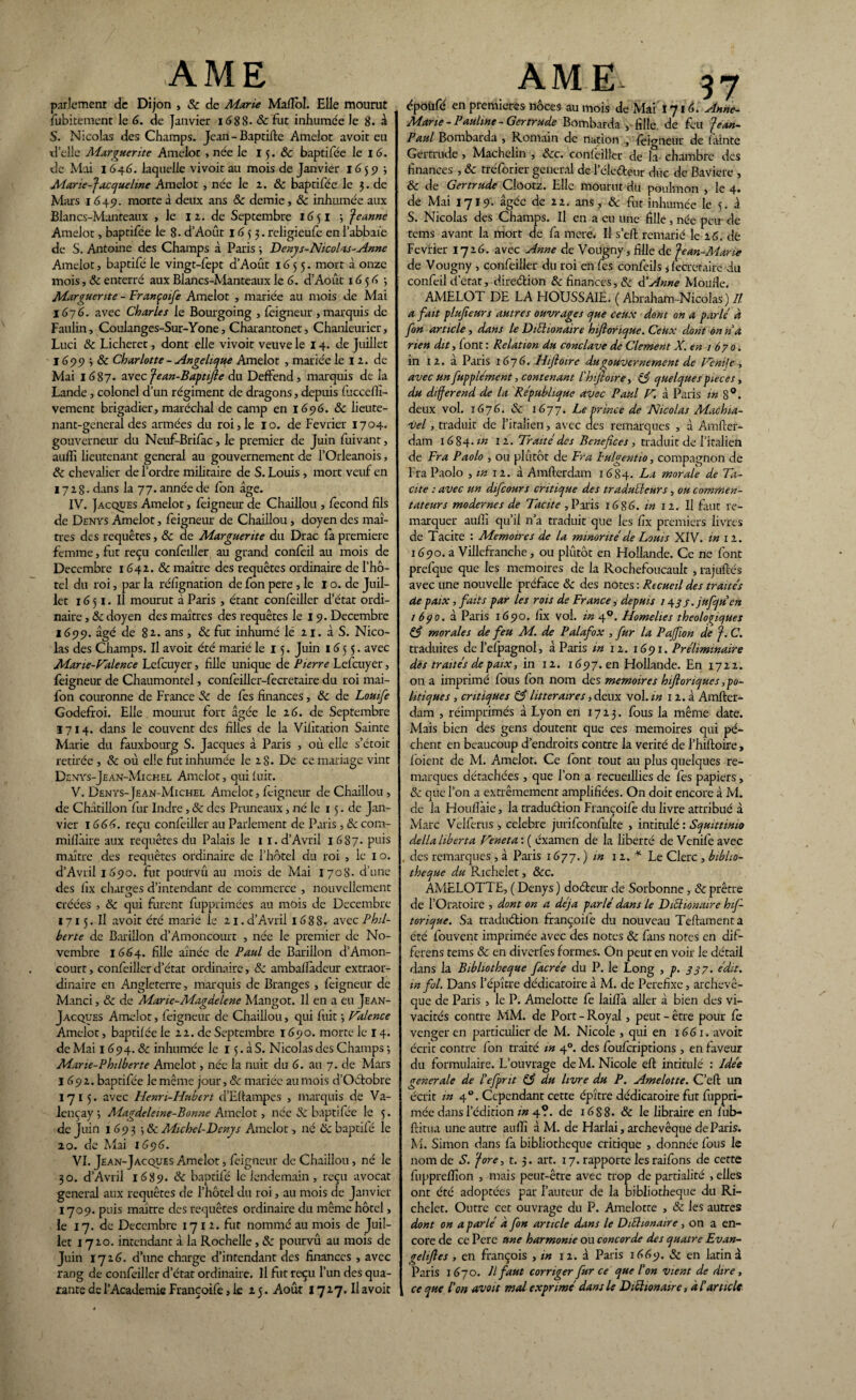 parlement de Dijon , & de Marie Mafïôl. Elle mourut fubitement le 6. de Janvier 1688. & fut inhumée le 8. à S. Nicolas des Champs. Jean - Baptifte Amelot avoit eu xl’elle Alarguer ite Amelot , née le 15. & baptifée le 1 6. de Mai 1646. laquelle vivoit au mois de Janvier 1659 -, Marie-Jacqueline Amelot , née le 2. 8c baptifée le 3. de Mars 1649. morte à deux ans & demie, & inhumée aux Blancs-Manteaux , le 11. de Septembre 16$ I •, Jeanne Amelot, baptifée le 8- d’Août 1633. religieufe en l’abbaïe de S. Antoine des Champs à Paris ; Denys-Nicolas-Anne Amelot, baptifé le vingt-fept d’Août 1655. mort à onze mois, 8c enterré aux Blancs-Manteaux le 6. d’Août 1656 -, Marguerite - Françoife Amelot , mariée au mois de Mai 1676. avec Charles le Bourgoing , feigneur , marquis de Paulin, Coulanges-Sur-Yone, Charantonet, Chanleurier, Luci 8c Licheret, dont elle vivoit veuve le 14. de Juillet 1699 ^ & Charlotte - Angélique Amelot , mariée le 12. de Mai I (387. avec Jean-Baptifie du Deffend, marquis de la Lande, colonel d’un régiment de dragons, depuis fucceffi- vement brigadier, maréchal de camp en 1696. & lieute¬ nant-general des armées du roi, le 10. de Février 1704. gouverneur du Neuf-Brifac, le premier de Juin fuivant, auffi lieutenant general au gouvernement de POrleanois, 8c chevalier de l’ordre militaire de S. Louis , mort veuf en 172g. dans la 77. année de fon âge. IV. Jacques Amelot, feigneur de Chaillou , fécond fils de Denys Amelot, feigneur de Chaiilou, doyen des maî¬ tres des requêtes, & de Marguerite du Drac fa première femme, fut reçu confeiller au grand confeil au mois de Décembre 1642. & maître des requêtes ordinaire de l’hô¬ tel du roi, par la réfignation de fon pere , le I o. de Juil¬ let 1 <5 51. IÎ mourut à Paris , étant confeiller d’état ordi¬ naire , 8c doyen des maîtres des requêtes le 19. Décembre 1699. âgé de 8 ans , & fut inhumé le 21. à S. Nico¬ las des Champs. Il avoit été marié le 15. Juin 1 <5 5 5. avec Marie-Valence Lefcuyer, fille unique de Pierre Lefcuyer, feigneur de Chaumontel, confeiller-fecretaire du roi mai- fon couronne de France 8c de fes finances, 8c de Louife Godefroi. Elle mourut fort âgée le 16. de Septembre 1714. dans le couvent des filles de la Vilitation Sainte Marie du fauxbourg S. Jacques à Paris , ou elle s’étoit retirée , 8c où elle fut inhumée le 28. De ce mariage vint Denys-Je an-Michel Amelot, qui luit. V. Denys-Jean-Michel Amelot, feigneur de Chaillou, de Châtillon fur Indre, & des Pruneaux, né le 15. de Jan¬ vier 1666. reçu confeiller au Parlement de Paris, 8c com- millàire aux requêtes du Palais le 11. d’Avril 1 687. puis maître des requêtes ordinaire de l’hôtel du roi , le 1 o. d’Avril 1690. fut pourvû au mois de Mai 1708. d’une des fix charges d’intendant de commerce , nouvellement créée-s , 8c qui furent fupprimées au mois de Décembre 1715. Il avoit été marie le 21. d’Avril 168 8» avec Phil- berte de Barillon d’Amoncourt , née le premier de No¬ vembre 1664. fille aînée de Paul de Barillon d’Amon¬ court , confeiller d’état ordinaire, 8c ambafladcur extraor¬ dinaire en Angleterre, marquis de Branges , feigneur de Manci, & de Marie-MagdAene Mangot. Il en a eu Jean- Jacques Amelot, feigneur de Chaillou, qui luit ; Valence Amelot, baptifée le 22. de Septembre 1690. morte le 14. de Mai 1 (394. 8c inhumée le 15. à S. Nicolas des Champs 5 Mane-Philberte Amelot, née la nuit du 6. au 7. de Mars I 692. baptifée le même jour, & mariée au mois d’Octobre 1715. avec Henri-Hubert d’Ellampes , marquis de Va- lençay 5 Magdeleine-Bonne Amelot, née & baptifée le 5. de Juin 1 A9 3 \8c Michel-Denys Amelot, né 8c baptifé le 20. de Mai 1696. VI. Jean-Jacques Amelot, feigneur de Chaillou, né le 30. d’Avril 1689. 8c baptifé le lendemain, reçu avocat general aux requêtes de l’hôtel du roi, au mois de Janvier 1709. puis maître des requêtes ordinaire du même hôtel, le 17. de Décembre 17 12. fut nommé au mois de Juil¬ let 1720. intendant à la Rochelle, 8c pourvû au mois de Juin 1726. d’une charge d’intendant des finances , avec rang de confeiller d’état ordinaire. Il fut reçu l’un des qua¬ rante de l’Academie Françoife, le 25. Août I727. Il avoit AME. 57 époüfé en premières noces au mois de Mai 1716. Anne- Marie - Pauline - Gertrude Bombarda , fille, de feu Jean- Paul Bombarda , Romain de nation , feigneur de fainte Gertrude, Machelin , 8cc. confeiller de la chambre des finances , 8c tréforier general de Péletteur duc de Bavière , & de Gertrude Clootz. Elle mourut du poulmon , le 4. de Mai 1719. âgée de 22. ans, 8c fut inhumée le 5. à S. Nicolas des Champs. Il en a eu une fille, née peu de tems avant la mort de fa mere. Il s’eft remarié le 16. dé Février 1726. avec Anne de Vougny, fille de Jean-Marie de Vougny , confeiller du roi en fes confeils j fecretaire du confeil d’etat, direction 8c finances, 8c d’Anne Moufie. AMELOT DE LA HOUSSAIE. ( Abraham-Nicolas ) Il a fait plufeurs autres ouvrages que ceux dont on a parlé d fon article, dans le DiEt ion aire hijlorique. Ceux dont on na rien dit, font : Relation du conclave de Clement X. en 1670. in 12. à Paris 1676. Hiftoire du gouvernement de Venife , avec un fupplément, contenant l'hifioire, 83 quelques pièces , du différend de la République avec Paul V. à Paris in 8°. deux vol. 1676. 8c 1677. Le prince de Nicolas Machia¬ vel , traduit de l’italien, avec des remarques , à Amfter- dam 1684. in 12. Traité des Bénéfices , traduit de l’italien de Fr a Paolo , ou plutôt de Fr a Pulgentio, compagnon de Fra Paolo , in 12. à A mf 1er dam 1684. Ta morale de Ta¬ cite : avec un difcours critique des traducteurs, ou commen¬ tateurs modernes de Tacite , Paris 16S6. in 12. Il faut re¬ marquer auffi qu’il n’a traduit que les fix premiers livres de Tacite : Mémoires de la minorité de Louis XIV. in 12. 1690. a Villefranche, ou plûtôt en Hollande. Ce ne font prefque que les mémoires de la Rochefoucault , rajuflés avec une nouvelle préface 8c des notes : Recueil des traites de paix, faits par les rois de France, depuis 14.3 s.jufquen 1 6ço. â Paris 1690. fix vol. in 40. Homélies theologiques 83 morales de feu M. de Palafox , fur la Pajfion de J. C. traduites del’efpagnol, à Paris in 12. 1671. Préliminaire dés traités de paix, in 12. 1697. en Hollande. En 1722. on a imprimé fous fon nom des mémoires hiftonqucs, po¬ litique s , critiques 83 littéraires, deux vol. in 12. à Amfler- dam , réimprimés à Lyon en 1723. fous la même date. Mais bien des gens doutent que ces mémoires qui pè¬ chent en beaucoup d’endroits contre la vérité de Phiftoire, foient de M. Amelot. Ce font tout au plus quelques re¬ marques détachées , que l’on a recueillies de fes papiers, 8c que l’on a extrêmement amplifiées. On doit encore à M. de la Houflaie, la traduélion Françoife du livre attribué à Marc Velferus , célébré jurifconfulte , intitulé : Squittimo délia liberta Veneta : ( éxamen de la liberté de Venife avec . des remarques , à Paris 1677.) m 11A Le Clerc , biblio¬ thèque du Richelet, &c. AMELOTTE, ( Denys ) doCteur de Sorbonne, & prêtre de l’Oratoire , dont on a déjà parlé dans le Diction cure hif- torique. Sa traduction françoife du nouveau Teftamenta été fouvent imprimée avec des notes 8c fans notes en dif- ferens tems & en diverfes formes. On peut en voir le détail dans la Bibliothèque facrée du P. le Long , p. 337. édit. m fol. Dans l’épître dédicatoire à M. de Perefixe, archevê¬ que de Paris , le P. Amelotte fe laiflà aller â bien des vi¬ vacités contre MM. de Port - Royal, peut - être pour fe veneeren particulier de M. Nicole , qui en 1661. avoit /• 1 r . , . 1 r r1 • • r écrit contre fon traite m 40. des fouferiptions , en faveur du formulaire. L’ouvrage de M. Nicole eft intitulé : Idée generale de lefprit 83 du livre du P. Amelotte. C’efl un écrit in 40. Cependant cette épître dédicatoire fut fuppri- mée dans l’édition m 4?. de 168 8. 8c le libraire en fub- ftitua une autre auffi à M. de Harlai, archevêque de Paris. M. Simon dans fa bibliothèque critique , donnée fous le nom de S. Jore, t. 3. art. 17. rapporte les raifons de cette fuppreffion , mais peut-être avec trop de partialité , elles ont été adoptées par l’auteur de la bibliothèque du Ri¬ chelet. Outre cet ouvrage du P. Amelotte , 8c les autres dont on a parlé à fon article dans le Diéhonaire, on a en¬ core de ce Pere une harmonie ou concorde des quatre Evan- geliftes , en françois , in 12. à Paris 1669. 8c en latin 3 Paris 1670. Il faut corriger fur ce que Ion vient de dire, ce que Ion avoit mal exprimé dans le Dictionaire, à Iarticle
