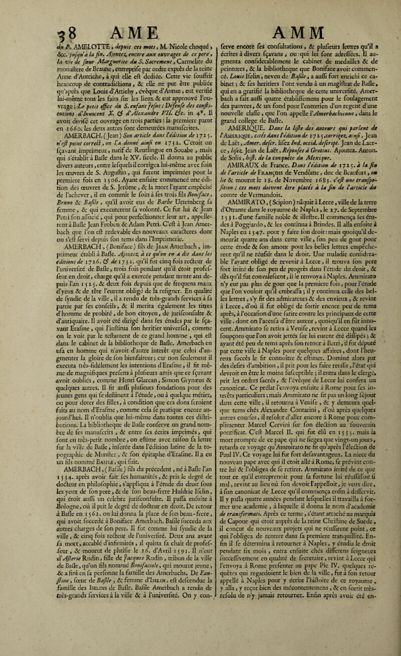 du P. AMELOTTE, depuis ces mots, M. Nicole choqué » «Sec. jufqu'à la fi». Ajoutez, encore aux ouvrages de ce pere , la vie de fœur Marguerite du S. Sacrement, Carmélite du monaftere de Beaune, entreptife par ordre exprès de la reine Anne d’Autriche , à qui elle eft dediée. Cette vie fouffrit beaucoup de contracüétions, 8c elle ne put être publiée qu’après que Louis d’Attichy , évêque d’Auttin, eut vérifié lui-même tous les faits fur les lieux & eut approuvé l’ou¬ vrage y Le petit office du S. enfant je fus ; Défenfle des confti- tutions d'innocent X. & d'Alexandre VU. éfle. in 40. Il avoit divifé cet ouvrage en trois parties : la première parut en 1660. les deux autres font demeurées manuferites. AMERBACH. (Jean) Son article dans Cédition de 1715. ri efl point cor réel, on l'a donné ainfi en 1731. C’étoit un fçavant imprimeur, natif de Reutlingue en Souabe , mais qui s’établit à Bafie dans le XV. fiecle. Il donna au public divers auteurs, entre lefquels il corrigea lui-même avec foin les œuvres de S. Auguftin , qui furent imprimées pour la première fois en 1506. Ayant enfuite commencé une édi¬ tion des œuvres de S. Jerome , 8c la mort l’ayant empêché de l’achever, il en commit le foin à fes trois fils Bomface, Bruno &c Bafile , qu’il avoit eus de Barbe Urtemberg fa femme , 8c qui executcrent fa volonté. Ce fut lui 8c Jean Pétri fon aftbcié, qui pour perfectionner leur art, appelle¬ ront à Balle Jean Froben & Adam Pétri. C’eft à Jean Amer- bach que l’on eft redevable des nouveaux caraéferes dont on s’eft fervi depuis fon tems dans l’Imprimerie. AMERBACH , ( Boniface ) fils de Jean Amerbach , im¬ primeur établi à Balle. Ajoutez, d ce qu'on en a dit dans les éditions de 1716. & de 17 3 2. qu’il fut cinq fois reéteur de l’univerfité de Balle, trois fois pendant qu’il étoit profef- feur en droit, charge qu’il a exercée pendant trente ans de¬ puis l’an 15 2 5. & deux fois depuis que de frequens maux d’yeux 8c de tête l’eurent obligé de la refigner. En qualité de fyndic de la ville, il a rendu de très-grands fervices à fa patrie par fes confeils, 8c il mérita également les titres d’homme de probité , de bon citoyen, de jurifconfulte 8c d’antiquaire. Il avoit été dirigé dans les études par le fça- vant Erafine , qui l’inftitua fon heritier univerfel, comme on le voit par le teftament de ce grand homme , qui eft dans le cabinet de la bibliothèque de Balle. Amerbach en nfa en homme qui n’avoit d’autre intérêt que celui d’au¬ gmenter la gloire de fon bienfaiteur 3 car non feulement il exécuta très-fidélement les intentions d’Erafme, il fit mê¬ me de magnifiques prelens à pluheurs amis que ce fçavant avoit oubliés, comme Henri Glarcan, Simon Grynseus 8c quelques autres. Il fit aulfi plufieurs fondations pour des jeunes gens qui fe deftinent à l’étude, ou à quelque métier, ou pour doter des filles, à condition que ces dons feroient faits au nom d’Erafme, comme cela fe pratique encore au- -jourd’hui. Il n’oublia que lui-même dans toutes ces diftri- butions. La bibliothèque de Balle conferve un grand nom¬ bre de fes manuferits , 8c entre fes écrits imprimés, qui font en très-petit nombre, on eftime avec raifon fa lettre fur la ville de Balle, inferée dans l’édition latine de la to¬ pographie de Munfter, 8c fon épitaphe d’Erafme. Il a eu un fils nommé Basile , qui fuit. AMERBACH, ( Bafile ) fils du précèdent, né à Balle l’an 1534. après avoir fait fes humanités , 8c pris le degré de doéteur en philofophie , s’appliqua à l’étude du droit fous les yeux de fon pere , 8c de fon beau-frere Huldric Ifelin, qui étoit aulli un célébré jurifconfulte. U pafta enluite à ■Bologne, où il prit le degré de doéleur en droit. De retour à Balle en 15 61. on lui donna la place de fon beau-frere, qui avoit fuccedé à Boniface Amerbach. Bafile fucceda aux autres charges de fon pere. Il fut comme lui fyndic de la ville, 8c cinq fois reéieur de l’univerfité. Deux ans avant fa mort, accablé d’infirmités , il quitta fa chair de profef- feur , 8c mourut de phtifie le 26. d’Avril 1391. Il n’eut d'Afterie Rudin, fille de jacques Rudin , tribun de la ville de Balle,qu’un fils nommé Bomfaciolc, qui mourut jeune , 8c a fini en fa perfonne la famille des Amerbachs. De Tau- flinc, fœur de Bafile , 8c femme d’IsEiiN, eft defeendue la famille des Iselins de Balle. Bafile Amerbach a rendu de très-grands fervices à la ville 8c à l’univerfité. On y con- ■ ferve encore fes confultations, 8c plufieurs lettres qu’il * écrites à divers fçavans , ou qui lui font adrefièes. Il au¬ gmenta confiderablement le cabinet de médaillés 8c de peintures, & la bibliothèque que Boniface avoit commen¬ cé. Louis Ifelin, neveu de Bafile, a aulfi fort enrichi ce ca¬ binet 3 8c fes heritiers l’ont vendu à un magiftrat de Balle , qui en a gratifié la bibliothèque de cette univerfité. Amer¬ bach a fait aulfi quatre établiflemens pour le foulagement des pauvres, 8c un fond pour l’entretien d’un regent d’une nouvelle dalle , que l’on appelle l’Amerbachunne, dans le grand college de Bafie. AMERIQUE. Dans la lifle des auteurs qui parlent de F Amérique , cités dans C édition de 171 ^ .corniez, a ’nfl, Jean de Laët, Amer, defer. lifez Ind. occid. defeript. Jean de Laer- ce, lifez. Jean de Laët, Réponfes à Grotius. Ajoutez. Anton, de Solis, hifl. de la conquête du Mexique. AMIRAUX de France. Dans l'édition de 172 5. à la fin de l'article de François de Vendôme, duc de Beaufort, on lit 8c mourut le 1 8. de Novembre 1683. ce fl une tranfpo- fition ; ces mots doivent être placés à la fin de Car tic le du comte de Vermandois. AMMIRATO, ( Scipion ) naquit à Lecce, ville de la terre d’Otrante dans le royaume de Naples, le 27. de Septembre 1531. d’une famille noble & iiluftre. Il commença fes étu¬ des à Poggiardo, 8c les continua à Brindes. Il alla enfuite à. Naples en 1547. pour y faire fon droit:mais quoiqu’il de¬ meurât quatre ans dans cette ville, fon peu de goût pour cette étude 8c fon amour pour les belles lettres empêchè¬ rent qu’il ne réufsîr dans le droit. Une maladie conhdera- ble l’avant obligé de revenir à Lecce , il trouva fon pere fort irrité de fon peu de progrès dans l’étude du droit, 8c dès qu’il fut convalefcent, il le renvoya à Naples. Ammirato n’y eut pas plus de goût que la première fois, pour l’étude que l’on vouloit qu’il embraflà 3 il y continua celle des bel¬ les lettres, s’y fit des admirateurs 8c des envieux , 8c revint à Lecce, d’où il fut obligé de fortir encore peu de tems après, à l’occalîon d’une fatire contre les principaux de cette ville, dont on l’accufa d’être auteur, quoiqu’il en fût inno¬ cent. Ammirato fe retira à Venife,revint à Lecce quand les foupçons que l’on avoit jet tés fur lui eurent été diffipés 3 8c ayant été peu de tems après fon retour à Barri, il fut député par cette ville à Naples pour quelques affaires, dont l’heu¬ reux fuccès le fit connoître & eftimer. Dominé alors par des defirs d’ambition , il prit pour les faire reulfir, l’état qui devroit en être le moins fufceptible 3 il entra dans le cierge, prit les ordres facrés , 8c l’évêque de Lecce lui conféra un canonicat. Ce prélat l’envoya enfuite à Rome pour fes in¬ térêts particuliers 3 mais Ammirato ne fit pas un long féjour dans cette ville, il retourna à Venife , 8c y demeura quel¬ que tems chés Alexandre Contarini, d’où après quelques autres courfes, il refolut d’aller encore à Rome pour com¬ plimenter Marcel Cervini fur fon élection au fouverain pontificat. C’eft Marcel II. qui fut élû en 1555. mais la mort prompte de ce pape qui ne fiegea que vingt-un jours, retarda ce voyage qu’Ammirato ne fit qu’après l’éleétion de Paul IV. Ce voyage lui fut fort defavantageux. La niece du nouveau pape avec qui il étoit allé à Rome, fe prévint con¬ tre lui & l’obligea de fe retirer. Ammirato irrité de ce que tout ce qu’il enrreprenoit pour fa fortune lui réulfiftoit fi mal, revint au lieu où fon devoir Fappeîloit, je veux dire, à fon canonicat de Lecce qu’il commença enfin à defiervir. Il y pafta quatre années pendant lefquelles il travailla à for¬ mer une academie , à laquelle il donna le nom d’academie de transformati. Après ce terme, s’étant attaché au marquis de Capoue qui etoit auprès de la reine Chriftine de Suède , il conçut de nouveaux projets qui ne reuffirent point, ce qui l’obligea de rentrer dans fa première tranquillité. En¬ fin il fe détermina à retourner à Naples, y étudia le droit pendant fix mois , entra enfuite chés differens feigneurs fucceffivemcnt en qualité de fecretaire, revint à Lecce qui l’envoya à Rome prefenter au pape Pie IV. quelques re¬ quêtes qui regardoient le bien de la ville, fut à fon retour appellé à Naples pour y écrire l’hiftoire de ce royaume, y alla, y reçut bien des mécontentemens, 8c en forrit très- refolu de n’y jamais retourner. Enfin après avoir été en-