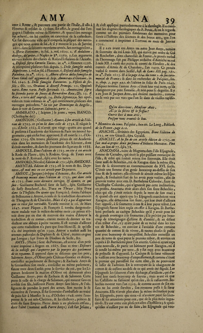 AMY corc à Rome , & parcouru une partie de l’Italie, il alla à Florence & refolut de s’y fixer. En effet > le grand duc l’en¬ gagea à l’hiftoire même de Florence, &c quand fon ouvrage tut achevé, on lui conféra un canonicat de la cathédrale. Ce fut dans cette ville qu’il compofa la plupart des ouvra¬ ges que nous avons de lui, & il y mourut le 3 o. de Janvier 1600. dans fâ foixante-neuvieme année. Ses ouvrages font, 1. Iflone Florentine, in fol. 2. vol. 1600. 1. Il dedahone , dialogo, delpoeta, à Naples in 8®. x 5 60, 3. Les argumens envers italiens des chants de Roland le furieux de l’Ariofte. 4.Difcorfî fopra Cornelio Tacito, in 4°. à Florence 1598. ôc réimprimé plufieurs fois depuis» 5. Delle famiglie nobth ITapoletane. i.vol.infol. à Florence. 6. Difcorfidellefamiglie Paladma , in 40. 1605.7. Albero efloria délia famiglia de Conti Gùidi coiï aggiunte di Scip. Ammirato il Giovane, in fol. 1640. 8. Delle famiglie Florentine. 9. Vefiovi de fie- foie , ô3c. 10. Orationi à diverfi Prmcipi. 11. Opufculi varu. Rime varie. Poe fie fpintuali. il. Annotozioni fopra la féconda parte de finetti di Bernardmo Rota > ô£c. 13. Il Rota , 0 vero delT imprefe. 14. Délia fegretezza. Ses opuf- cules en trois volumes m 40. qui contiennent plufieurs des ouvrages précédons. * Sa vie par Dominique de Angelis , dans le vite de Letterati Salent mi > parte /. AMMIRATO , ( Scipion ) le jeune , voyez. BIANCO. ( Chriftophe del ) AMONTON. ( Guillaume ) Ajoutez, à fon article de T édi¬ tion de 1725. ce qu'on lu dans celle de 17 31. Il naquit le 31. d’Août 1663. Il n’a voit que vingt-quatre ans quand il prefenta à l’academie des fciences de Paris un nouvel hy¬ gromètre , qui en fut fort approuvé. Il eft moitié 1 i.d’Oc- tobre 1705. On trouve plufieurs pièces de cet Académi¬ cien dans les mémoires de l’academie des Sciences, dont il étoit membre, & dans les journaux des Sçavans de r 6 8 8 - AMPOULE. Dans l'édition de 17ij.cn cite a cet article le Rude de Plaute, lifez le Rudens. Greg. de Tours avec la note du P. Ruinard, hfez. avec les notes. AMSFORD.(Nicolas) Edition de 1725 .lifez AMSDORF. AMYNTAS. Edition de 17 2 5. eh le nom de &c. Dejo- ratus, efi mal mis en cet article pour Dejotarus. AMYOT, (Jacques) évêque d’Auxerre, &c. Cet article efi beaucoup mieux dans tédition de 1732. que dans celle de 1725. Dans cette derniere corrigez. ô3 ajoutez ce qui fuit : Guillaume Bochetel fieur de Safîy , lifez Guillaume de Safiÿ Boucherel, &c. Traça en Thrace , lifez Trie a dans la Theffalie. On ajoute que François I. donna l’abbaye de Bellozanne à Amyot, à caufe de fa traduélion des amours de Theagene & de Chariciée. Mais il ny a pas dapparence que ce récit foit véritable1. Vatable mourut le 16. de Mars 1647. avant Pâques , ôc François I. tomba dangereufe- ment malade vers le milieu du même mois -, ce prince n’é- toit donc pas en état de recevoir des mains d’Amyot la traduction de ce roman, encore moins de donner au tra¬ ducteur une abbaye à peine vacante. Il eft certain d’ailleurs que cette traduction n’a paru que fous Henri II. ôc qu’elle n’a été imprimée qu’én 1549. Amyot a traduit aufli les amours paftorales de Daphnis ôc de Chloé, écrites en grec par Longus ; fept livres de Diodore de Sicile, &c. AMYS , (Pierre) fieur du Ponceau, eft auteur d’un petit traité imprimé à Angers en 1667. fous ce titre: Difcours de la nobleffe qui s'acquerre par la pourpre des parlement de ce royaume. Il apprend dans ce difcours que ion pere, Salomon Amys, d’Olivet près Château-Gontier en Anjou, confeiller au parlement de Bretagne -, & Zacharie Amys de la Gruïardiere fon oncle , confeiller au même parlement, furent tous deux fi zélés pour le fervice du roi, que les Li¬ gueurs brûlèrent la maifon d’Olivet où demeuroit alors Guillaume Amys , pere de Zacharie ôc de Salomon. Cette perte ôc celle de la charge de Salomon, qui mourut fans en revêtir fon fils, laiiîèrent Pierre Amys fans biens, & l’ob- ligerent de prendre le parti des armes. Son mérité le fit connoître ôc l’avança. Il fut fecretaire d’ambaffade au traité de paix fait à Munftcr le 24. d’O&obre 1648. entre l’em¬ pereur ôc le roi très-Chrétien, ôc les électeurs , princes ôc états du famt Empire. Pierre Amis a eu plufieurs enfans, dont l’aîné (nommé aufli Pierre Amys ) s’eft fait Jefuite , ANA 39 & s eft appliqué particulièrement à la théologie. Il a conti-* nué les dogmes theologiques du P» Petau, ôc on le regarde comme un des premiers fondateurs des mémoires pour fervir à l’hiftoire des fciences Ôc des beaux arts, que l’on a commencé à imprimer à Trévoux au mois de Janvier 1701. Il y a eu avant ces Amys un autre Jean Amys, notaire ôc fecretaire du roi Louis XII. qui écrivit par ordre de Gui de Rochefort, alors chancelier de France , le procès verbal de l’hommage fait par Philippe archiduc d’Autriche au roi Louis XII. à caufe des pairie ôc comté de Flandres , ôc des Comtés d’Artois ôc de Charolois, l’an 1499. Ce procès verbal fe trouve dans Seiftèl, hifi. de Louis XII. pag. 180+ in 4 . Paris 161 5. Ô3 a la page 6 6+. du tome 1. de fon céré¬ monial de France ; ôc dans les recherches de Pafquier, hv. 6. chap. 3. page 4-çj. de T édition in folio de Paris 1643» Pafquier nomme l’auteur Avis : c’étoit leur vrai nom, qu’ils changèrent par pure fantaifie, ôc non pour fe deguifer. Il y a eu Jean & Jacques Avis, qui étoient médecins, comme on le voit par ces vers que l’on lit dans de vieilles tapiftè* ries; Qu_en dites-voui, Monfieùr Avit, Ai-je la fièvre & le friffon? Guéris êtes a mon avis , Puifque vous trouvés le bon. * Mémoires du tems. Pafquier > loco cït. Le Long , Èibliotk. de la France, page 616. ANACHIL, divinités des Egyptiens. Dans t édition de 1725. on cite Girardi, lijez Gyraldi. ANACLET. A la fin de cet article édition de 17'Lj.on fait mal-à-propos deux perfonnes d’Ilîdorus Mercâtor. Plus bas, au lieu de 77. lifez 78. ANACOANA, reine de Maguana dans l’ifle Efpagnole, femme de Carnabo, qui étoit le plus puilTant monarque de l’ifle, Ôc celui qui fentoit mieux fon fouvetain. Elle étoit fœur aufli de Behechio, roi de Xaragua dans la même ifle» lors de fa découverte au commencement du XVI. fiecle. C’étoit une femme dun genie beaucoup au-deffiis de fon fexe ôc de fa nation -, elle eftimoit ôc aimoit même les Efpa- gnols, ôc fouhaitoit fort de les avoir pour voifins, afin de pouvoir traiter avec eux. D. Barthelemi Colombe, frere de Chriftophe Colombe, qui n’ignoroit pas cette inclination» en profita. Anacoana étoit alors chés fon frere Behechio , chés qui elle s’étoit retirée depuis la mort de fon mari ; ôc quand elle eut appris que les Efpagnols marchoient vers Xaragua, elle détermina fon frere, qui leur étoit d’ailleurs fort oppofé, à fe foumettre à eux ôc à leur payer tribut. Les Efpagnols furent bien reçus en effet à Xaragua. D. Barthe¬ lemi perfuada au cacique Behechio qu’il y avoit pour lui de grands avantages à fe foumettre 3 il le prévint par beau¬ coup de témoignages d’eftime ôc d’amitié , ôc au défaut d’un tribut d’or, n’y ayant point de ce métal dans les ter¬ res de Behechio , on convint à l’amiable d’une certaine quantité de cotton ôc de vivres, ôc toutes chofes fe paflè- rent avec beaucoup de tranquillité. Behechio recueillit en peu de tems de quoi payer le premier tribut, ôc envoya un exprès à D. Barthelemi pour l’en avertir. Celui-ci ayant reçu cette nouvelle, fit partir un bâtiment potû: Xaragua, où il fe rendit lui-même par terre , ÔC y fut reçu avec beaucoup de politeflè & d’appareil. Le Cacique & fa fœur vifiterenC le vaiflèau avec beaucoup d’empreflèment,& comme c’étoiC le premier qui paroiffoit fur cette côte, ils ne pouvoient fe laflèr de l'admirer. En le renvoyant ils le chargèrent de cotton ôc de caflàve au-delà de ce qui avoit été ftipulé. Les Efpagnols les faluerent d’une décharge.d’ârtillerie, qui d’a¬ bord leur caufa beaucoup de frayeur , mais ayant vû que les Caftillans ne faifoient qu’en rire , ils fe raflùrerertt. Be¬ hechio mourut vers l’an 1503. ôc comme aucun de fes en- fans ne lui avoit furvêcu , fon royaume pilla, à fa fœur Anacoana. Elle n’avoit plus alors la même inclination pour les Efpagnols-, parce que ceux-ci n’avoient payé fes Bien¬ faits Ôc fes attentions pour eux, que de la plus noire ingra¬ titude. Il y eut entre eux plufieurs aéles d’hoftilités J ôc quoi¬ qu’elles n’eufTent pas eu de fuite » les Efpagnols qui vou-