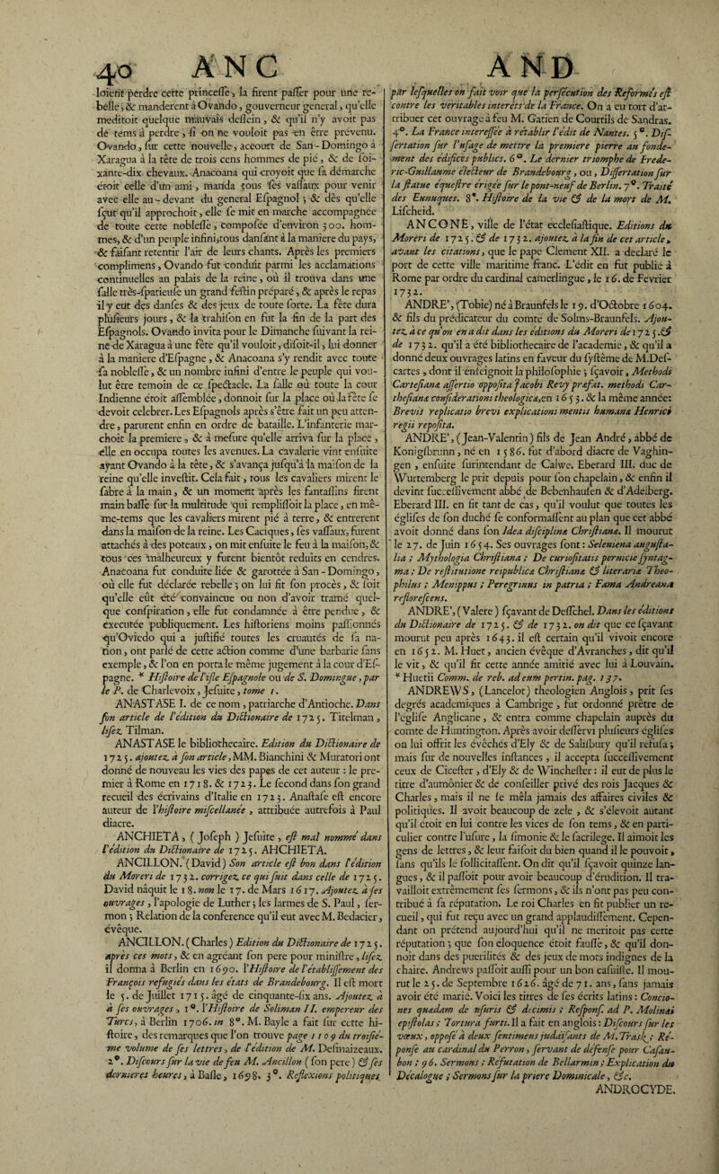 4© ANC loiefit perdre cette princefle, la firent paflèr pour une re¬ belle , ôc mandèrent à Ovando, gouverneur general, quelle meditoit quelque mauvais defiein, ôc qu’il n’y avoit pas de tems a perdre , fi on ne vouloit pas -en être prévenu. Ovando, fur cette nouvelle, accourt de San - Domingo à Xaragua à la tête de trois cens hommes de pié, ôc de foi- xante-dix chevaux. Anacoana qui -croyoit que la démarche étoit celle d’un ami, manda -tous fies vaflàux pour venir avec elle au - devant du general Elpagnol -, <$c dès quelle fiçut qu’il approchoit, elle fie mit en marche accompagnée de toute cette noblellè, Comportée d’environ 300. hom¬ mes, ôc d’un peuple infini,tous dan fan t à la maniéré du pays, ôc faifant retentir l’air de leurs chants. Après les premiers complimens, Ovando fut conduit parmi les acclamations continuelles au palais de la reine, où il trouva dans une fialle très-fipatieuîc un grand fieftin préparé > ôc après le repas -il y eut des danfes ôc des jeux de toute forte. La fête dura plufieurs jours , & la trahifon en fut la fin de la part des Efpagnols. Ovando invita pour le Dimanche fuivant la rei¬ ne de Xaragua à une fête qu’il vouloit, difoit-il, lui donner à la maniéré d’Efpagne, ôc Anacoana s’y rendit avec toute fia noblefiè, & un nombre infini d’entre le peuple qui vou¬ lut être témoin de ce fpeélacle. La falle où toute la cour Indienne étoit allèmblée, donnoit fur la place où la fête fie devoir celebrer.Les Efpagnols après s’être fait un peu atten¬ dre , parurent enfin en ordre de bataille. L’infanterie mar- choit la première , & à me-fure qu’elle arriva fur la place , -elle en occupa toutes les avenues. La cavalerie vint enfuite ayant Ovando à la tête, ôc s’avança jufqu’à'la maifon de la reine qu’elle invertit. Cela fût, tous les cavaliers mirent le fabre à la main, ôc un moment après les fantaifins firent main baflè fur-la multitude -qui remplilïoitla place, en mê- me-tems que les cavaliers mirent pié à terre, ôc entrèrent dans la maifon de la reine. Les Caciques, fies vaflaux, furent attachés à des poteaux, on mit enfuite le feu à la maifon, ôc tous1 ces malheureux y furent bientôt réduits en cendres. Anacoana fut conduite liée ôc garottée à San - Domingo, où elle fut déclarée rebelle 3 on lui fit fon procès, ôc fioit qu’elle eût été'convaincue ou non d’avoir tramé quel¬ que ccnfpiraticn, elle fut condamnée à être pendue , ôc executée publiquement. Les hiftoriens moins paflionnés qu’Oviedo qui a juftifié toutes les cruautés de fa na¬ tion , ont parié de cette aétion comme d’une barbarie fans exemple, & l’on en porta le même jugement à la cour d'Efi- pagne. * Hiftoire de Yifle Efpagnole ou de S. Domingue, par le A. de Charlevoix, Jefuite, tome 1. ANASTASE I. de ce nom , patriarche d’Antioche. Dans fin article de l'édition du DiYhonaire de 172.5. Titelman, hfez. Tilman. ANASTASE le bibliothécaire. Edition du Diclionaire de 17x5. ajoutez, a fon article, MM. Bianchini ôc Muratori ont donné de nouveau les vies des papes de cet auteur : le pre¬ mia à Rome en 1718. & 17x3. Le fécond dans fon grand recueil des écrivains d’Italie en 1723. Anaftafe eft encore auteur de Yhiftoire mifcellanée , attribuée autrefois à Paul diacre. ANCHIETA, ( Joleph ) Jefuite , eft mal nomme dans l'édition du Diélionaire de 1725. AHCH1ETA. ANCILLON. (David) Son article eft bon dans Y édition du Moreri de 1732. corrigez, ce quifuit dans celle de 1725. David naquit le 1 8. non le 17. de Mars 1617. Ajoutez. àjes ouvrages , l’apologie de Luther 3 les larmes de S. Paul, fer- mon -, Relation de la conférence qu’il eut avec M. Bedacier, évêque. ANCILLON. ( Charles ) Edition du Diélionaire de 1725. après ces mots, ôc en agréant fon pere pour miniftre, hfez, il donna à Berlin en 1690. Y Hiftoire de Y établif'ement des François réfugiés dans les états de Brandebourg. U eft mort le 5. de Juillet 1715. âgé de cinquante-fix ans. Ajoutez, à à fes ouvrages , 1 Y Hiftoire de Soliman IL empereur des Turcs, à Berlin 170G.m 8°. M. Bayle a fait fur cette hi¬ ftoire , des remarques que l’on trouve page /1 0 ç du troifté- me volume de fes lettres, de Y édition de M. Definaizeaux. 2®. Difccurs fur la vie de feu M. Ancillon ( fon pere ) & fes dernières heures, à Balle, 1698» 3°. Réflexions politiques AND par lefqueÜes on fait voir que la pcrfécution des Reformés eft contre les véritables intérêts de la France. On a eu tort d’at¬ tribuer cet ouvrage à feu M. Gatien de Courtils de Sandras. 4°. La France mterejfée a rétablir Y édit de Nantes. 5c. Difi fertation fur Yufage de mettre la première pierre au fonde¬ ment des édifices publics. 6°. Le dernier triomphe de Frédé¬ ric-Guillaume éleéleur de Brandebourg, ou, Dijjertation fur la ftatue équeftre érigée fur le pont-neuf de Berlin. 70. Traité des Eunuques. 8 *• Hiftoire de la vie & de la mort de M. Lificheid. ANCONE, ville de l’état ecclefiaftique. Editions dK Moreri de 172 5. éÿ de 1732. ajoutez, à la fin de cet article , avant les citations, que le pape Ciement XII. a déclaré le port de cette ville maritime franc. L’édit en fut publié à Rome par ordre du cardinal camerlingue ,1e 16. de Février 1732. ANDRE’, (Tobie) né à Braunfels le 19. d’Oélobre 1604. ôc fils du prédicateur du comte de Solms-Braunfels. Ajou¬ tez. à ce qu'on en a dit dans les éditions du Moreri de 1725.^ de 1732. qu’il a été bibliothécaire de l’academie, ôc qu’il a donné deux ouvrages latins en faveur du lyftême de M.Def- cartes , dont il enfeignoit la philofiophie 3 fçavoir, Methodi Car t eft ans affertio Oppofitafacobi Revy prtfat. methodi Car- theftant confideratiom théologie a,en 16 5 3. ôc la même année: Brevis replicatio brevi explication1 mentis humant, Henrici regii repoftta. ANDRE’, (Jean-Valentin) fils de Jean André, abbé de Koniglbrunn, né en 1586. fut d’abord diacre de Vaghin- gen , enfuite furintendant de Cahve. Eberard III. duc de Wurtemberg le prit depuis pour fon chapelain, ôc enfin il devint fucceiîivement abbé de Bebenhaulèn ôc d’Adeiberç. 4 a Eberard III. en fit tant de cas, qu’il voulut que toutes les églifes de fon duché fe conformaftènt au plan que cet abbé avoit donné dans fon Idea difciplmt Chnftiant. Il mourut le 27. de Juin 1654. Ses ouvrages font : Selemena augufta- lia ; Mythologia Chriftiana ; De curiofttatis permcie Jyntag- ma ; De reftitutione reipubhct Chriftiana Y3litérant Theo- phüus ; Menippus ; Peregrmus m patna ; Fama Andreanct reftorefeens. ANDRE’, ( Valere ) fçavant de Défiché!. Dans les éditions du Diéhonaire de 1725. de 17 32. on dit que ce fçavant mourut peu après 1643.il eft certain qu’il vivoit encore en 1652. M. Huet, ancien évêque d’Avranches, dit qu’il le vit, ôc qu’il fit cette année amitié avec lui à Louvain. * Huetii Comm. de reb. adeum pertm. pag. 137. ANDREWS, (Lancelot) théologien Anglois, prit fes degrés academiques à Cambrige , fut ordonné prêtre de Péglife Anglicane, ôc entra comme chapelain auprès du comte de Huntington. Après avoir deflervi plufieurs églifes ou lui offrit les évêchés d’Ely ôc de Salilbury qu’il refufa 3 mais fur de nouvelles inftances, il accepta fucceiîivement ceux de Ciceftcr > d’Ely ôc de Winchefter : il eut de plus le titre d’aumônier ôc de confeilier privé des rois Jacques ôc Charles, mais il ne le mêla jamais des affaires civiles ôc politiques. Il avoit beaucoup de zele , ôc s’élevoit autant qu’il étoit en lui contre les vices de fon tems, ôc en parti¬ culier contre lufure, la fïmonie Ôc le facrilege. Il aimoit les gens de lettres, ôc leur faifoit du bien quand il le pouvoir, fans qu’ils le follicitaflènt. On dit qu’il fçavoit quinze lan¬ gues , ôc il paflbit pour avoir beaucoup d’érudition. Il tra- vailloit extrêmement fes fermons, ôc ils n’ont pas peu con¬ tribué à fa réputation. Le roi Charles en fit publier un re¬ cueil , qui fut reçu avec un grand applaudiftèment. Cepen¬ dant on prétend aujourd’hui qu’il ne meriroit pas cette réputation ; que fon éloquence étoit fiiuflè, ôc qu’il don¬ noit dans des puérilités & des jeux de mots indignes de la chaire. Andrews paflbit auflî pour un bon cafuiftc. Il mou¬ rut le 2 5. de Septembre 1616. âgé de 7 1. ans, fans jamais avoir été marié. Voici les titres de fes écrits latins : Concio- nes quadam de itfuris & de cimis ; Refponf. ad P. Molinai epiftolas ; Tortura furti. Il a fait en anglois : Difccurs fur les vœux, oppofé à deux fentimens juddifants de M. Trasft Ré- ponfe au cardinal d.u Perron, fervant de défenfe pour Cafau- bon ; 9 6. Sermons ; Réfutation de Bellarmm ; Explication du Décalogue ; Sermons fur la prier ç Dominicale, ôjc. ANDROCYDE.