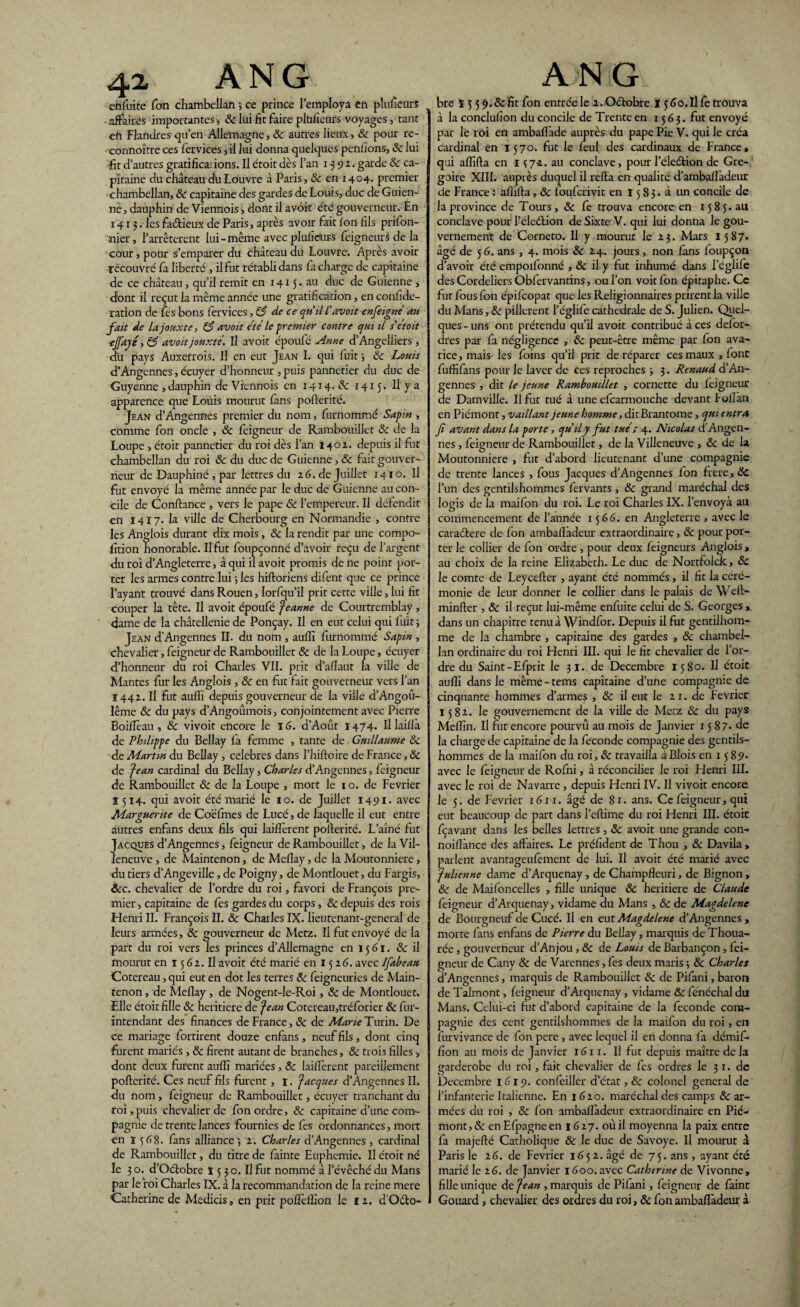 eh fuite fon chambelian -, ce prince l’employa en plusieurs affaires importantes, & lui fit faire plüfieurs voyages , tant efi Flandres qu’en Allemagne, & autres lieux, & pour re- eonnoître ces fervices, il lui donna quelques pendons, 8c lui fit d’autres gratifica;ions. Il croit dès l’an 1392. garde 8c ca¬ pitaine du château du Louvre à Paris, & en 1404. premier chambellan, 8c capitaine des gardes de Louis, duc de Guien- ne, dauphin de Viennois, dont il avoir été gouverneur. En 1413. les fa&ieux de Paris, après avoir fût fon dis prifon- nier, l’arrêterent lui-même avecpludcurs feigneurs de la cour, pour s’emparer du château du Louvre. Après avoir recouvré fa liberté , il fut rétabli dans fa charge de capitaine de ce château, qu’il remit en 1415. au duc de Guienne , dont il reçut la même année une gratidcation, en confide- ration de fes bons fervices, & de ce qu'il L'avait enseigné au fait de la jouxte, 8$ avoit été le premier contre qui il s'était ejfayé, & avoit jouxté. Il avoir époufé Anne d’Angeliiers , du pays Auxerrois. Il en eut Jean I. qui fuit} 8c Louis d’Angennes, écuyer d’honneur , puis pannetier du duc de Guyenne , dauphin de Viennois en 1414. & 1415 . Il y a apparence que Loùis mourut fans pofterité. Jean d’Angennes premier du nom, furnommé Sapin , comme fon oncle , 8c feigneur de Rambouillet 8c de la Loupe , étoit pannetier du roi dès l’an 1402. depuis il fut chambellan du roi 8c du duc de Guienne, & fait gouver¬ neur de Dauphiné , par lettres du 26 . de Juillet 1410. Il fut envoyé la même année par le duc de Guienne au con¬ cile de Confiance , vers le pape 8c l’empereur. Il défendit en 14I7. la ville de Cherbourg en Normandie , contre les Anglois durant dix mois, 8c la rendit par une compo- fition honorable. Il fut foupçonné d’avoir reçu de l’argent du roi d’Angleterre, à qui il avoit promis de ne point por¬ ter les armes contre lui -, les hifloriens difent que ce prince l’ayant trouvé dans Rouen, Iorfqu’il prit cette ville, lui fit couper la tête. Il avoit époufé Jeanne de Courtremblay , dame de la châtellenie de Ponçay. Il en eut celui qui fuit \ Jean d'Angennes II. du nom , auffi furnommé Sapin , chevalier, feigneur de Rambouillet 8c de la Loupe, écuyer d’honneur du roi Charles VII. prit d’afïaut la ville de Mantes fur les Anglois , 8c en fut fait gouverneur vers l’an Ï442. Il fut auffi depuis gouverneur de la ville d’Angoû- lême 8c du pays d’Angoûmois, conjointement avec Pierre BoifTeau , 8c vivoit encore le 16. d’Août 1474. Il laifià de Philippe du Bellay fa femme , tante de Guillaume 8c de Martin du Bellay, célébrés dans l’hiftoire de France, 8c de 'jean cardinal du Bellay, Charles d’Angennes, feigneur de Rambouillet & de la Loupe , mort le 1 o. de Février 1514. qui avoir été marié le 10. de Juillet 1491. avec Marguerite de Coëfmes de Lucé, de laquelle il eut entre autres enfans deux fils qui laiflèrenr pofterité. L’aîné fut Jacques d’Angennes, feigneur de Rambouillet, de la Vil¬ leneuve , de Maintenon, de Meflay, de la Moutonnière, du tiers d’Angeville, de Poigny, de Montlouet, du Fargis, ôcc. chevalier de l’ordre du roi, favori de François pre¬ mier , capitaine de fes gardes du corps, & depuis des rois Henri II. François II. 8c Charles IX. lieutenant-general de leurs armées, 8c gouverneur de Metz. Il fut envoyé de la part du roi vers les princes d’Allemagne en 15 G1. & il mourut en ï 5 62. U avoit été marié en 1526. avec Ifabeau Cotereau, qui eut en dot les terres 8c feigneuries de Main- tenon , de Meflay , de Nogent-le-Roi, 8c de Montlouet. Elle étoit fille 8c heritiere de Jean Cotereau,tréforier 8c fur- intendant des finances de France, & de Marie Turin. De ce mariage fortirent douze enfans , neuf fils, dont cinq furent mariés , 8c firent autant de branches, 8c trois filles > dont deux furent auffi mariées , 8c laifîèrent pareillement pofterité. Ces neuf fils furent, ï. Jacques d’Angennes II. du nom, feigneur de Rambouillet, écuyer tranchant du roi, puis chevalier de fon ordre, 8c capitaine d’une com¬ pagnie de trente lances fournies de fes ordonnances, mort en ï 568. fans alliance ; 2. Charles d’Angennes , cardinal de Rambouillet, du titre de fainte Euphernie. Il étoit né le 3 o. d’Oétobre ï 5 3 o. Il fut nommé à l’évêché du Mans par le roi Charles IX. â la recommandation de la reine mere Catherine de Medicis., en prit pofleffion le 12. d Oéto- bre ï 5 5 9.8c fit fon entrée le 2. Octobre 15 Go.Il fe trouva à la conclufion du concile de Trente en 1563. fut envoyé par le roi en ambafl'ade auprès du pape Pie V. qui le créa cardinal en 1570. fut le feul des cardinaux de France * qui affifta en 1 ^72. au conclave, pour l’éleétion de Gré¬ goire XIII. auprès duquel il refta en qualité d’ambafladeur de France : affifta, 8c fouferivit en 15 83. à un concile de la province de Tours, 8c fe trouva encore en 1585.au conclave pour l’éleétion de Sixte V. qui lui donna le gou¬ vernement de Corneto. Il y mourut le 23. Mars 1587. âgé de 5 G. ans , 4. mois 8c 24. jours, non fans foupçon d’avoir été empoifonné ,8c il y fut inhumé dans l’églife des Cordeliers Obfervantins, ou l’on voit fon épitaphe. Ce fut fous fon épifeopat que les Religionnaires prirent la ville du Mans, 8c pillèrent l’églife cathédrale de S. Julien. Quel¬ ques - uns ont prétendu qu’il avoit contribué â ces defor¬ dres par fa négligence , 8c peut-être même par fon ava¬ rice, mais les foins qu’il prit de réparer ces maux, font fuffifans pour le laver de ces reproches -, 3. Renaud d’An¬ gennes , dit le jeune Rambouillet , cornette du feigneur de Damville. Il fut tué â une efcarmouche devant Foflàn en Piémont, vaillant jeune homme, dit Brantôme, qui entra fi avant dans la porte, qu'il y fut tué ; 4. Nicolas d’Angen¬ nes , feigneur de Rambouillet, de la Villeneuve , 8c de la Moutonnière , fut d’abord lieutenant d’une compagnie de trente lances , fous Jacques d’Angennes fon frere,dc l’un des gentilshommes fervants, 8c grand maréchal des logis de la maifon du roi. Le roi Charles IX. l’envoya au commencement de l’année 1566. en Angleterre , avec le caraétere de fon ambafladeur extraordinaire, 8c pour por¬ ter le collier de fon ordre , pour deux feigneurs Anglois , au choix de la reine Elizabeth. Le duc de Nortfolck, 8c le comte de Leycefter , ayant été nommés, il fit la céré¬ monie de leur donner le collier dans le palais de Weft- minfter , 8c il reçut lui-même enfuite celui de S. Georges , dans un chapitre tenu à Windfor. Depuis il fut gentilhom¬ me de la chambre , capitaine des gardes , 8c chambel¬ lan ordinaire du roi Henri III. qui le fit chevalier de l’or¬ dre du Saint -Efprit le 31. de Décembre 15S0. Il étoit auffi dans le même-tems capitaine d’une compagnie de cinquante hommes d’armes , 8c il eut le 21. de Février 1582. le gouvernement de la ville de Metz 8c du pays Meffin. Il fut encore pourvu au mois de Janvier 15 87* de la charge de capitaine de la fécondé compagnie des gentils¬ hommes de la maifon du roi, 8c travailla à Blois en 15 89* avec le feigneur de Rofni, â réconcilier le roi Henri III. avec le roi de Navarre, depuis Henri IV. Il vivoit encore le 5. de Février 1611. âgé de 81. ans. Ce feigneur, qui eut beaucoup de part dans l’eftime du roi Henri III. étoit fçavant dans les belles lettres, 8c avoit une grande con- noiflànce des affaires. Le préfident de Thou , 8c Davila , parlent avantageufement de lui. Il avoit été marié avec Julienne dame d’Arquenay, de Champfîeuri, de Bignon , & de Maifoncelles , fille unique 8c heritiere de Claude feigneur d’Arquenay , vidame du Mans , 8c de Magdelene de Bourgneuf de Cucé. Il en eut Magdelene d’Angennes , morte fans enfans de Pierre du Bellay, marquis de Thoua- rée, gouverneur d’Anjou, 8c de Louis de Barbançon, fei¬ gneur de Cany 8c de Varennes, fes deux maris -, 8c Charles d’Angennes, marquis de Rambouillet 8c de Pifani, baron de Talmont, feigneur d’Arquenay, vidame 8c fénéchal du Mans. Celui-ci fut d’abord capitaine de la fécondé com¬ pagnie des cent gentilshommes de la maifon du roi, en furvivance de fon pere , avec lequel il en donna fa démif- fion au mois de Janvier 1611. Il fut depuis maître de la garderobe du roi, fait chevalier de fes ordres le 3 1. de Décembre 1.619. confeiller d’état, 8c colonel general de l’infanterie Italienne. En 1620. maréchal des camps & ar¬ mées du roi , 8c fon ambafladeur extraordinaire en Pié¬ mont, & enEfpagneen 1627. où il moyenna la paix entre fa majefté Catholique & le duc de Savoye. Il mourut à Paris le 16. de Février 1652. âgé de 75. ans , ayant été marié le 26. de Janvier 1600. avec Catherine de Vivonne, fille unique de Jean , marquis de Pifani, feigneur de faint Gouard, chevalier des ordres du roi, 8c fon ambafladeur à