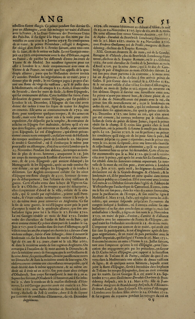 rébellion furent élargis. Ce prince pendant Ton dernier Té- jour en Allemagne, avoit fait ménager un traité d’alliance avec la France, 8c les Etats Generaux des Provinces-Unics des Païs-Bas. Il fut ligné à la Haye en Ton nom par Ton miniftre en cette cour le 4.Janvier 1717. En conféquence de ce traité , le prince Prétendant , réfugié à Avignon, fut obligé d’en fortir le G. Février fuivant, avec tous ceux de fa fuite, 8c de fe retirer en Italie. Le roi Georges entre¬ prit en 1718 - conjointement avec le duc d’Orléans, regent en France , de pacifier les différends d’entre les cours de Vienne & de Madrid. Ses miniftres lignèrent pour cet effet à Londres le 2. Août conjointement avec ceux de Vienne 8c de France, un traité que l’on appella de la qua¬ druple alliance , parce que les Flollandois étoient invités d’y accéder. Pendant les négotiations de ce traité, pour y donner plus de poids , le roi Georges jugea à propos d’ar¬ mer une flotte de vingt-fix vaifl'eaux , qu’il fit palier dans la Mediterranée, où elle attaqua le 12. Août, à douze milles de Syracufe , dans les mers de Sicile , la flotte Efpagnole, qui fut entièrement défaite. Cette fioftilité fut fuivie d’une déclaration de guerre contre l’Efpagne, qui fut publiée à Londres le 28. Décembre. L’Efpagne de fon côté avoit donné des ordres à tous fes fujets de traiter les Anglois en ennemis. Elle arma au commencement de 1719. une flotte pour tranlporter quelques troupes, 8c des armes en Eco lié, mais cette flotte ayant mis à la voile pour cette expédition, fut difperfée par la tempête , 8c contrainte de relâcher en Efpagne fort maltraitée, deforte qu’il n’y eut que deux frégates, qui arrivèrent en Ecoflè, avec environ 3 00. Elpagnols. Le roi d’Angleterre , qui s’étoit précau¬ tionné contre toute entreprife, en faifant venir de Hollande des troupes auxiliaires, partit de Londres le 22. Mai pour fe rendre à Gravefend , où il s’embarqua le même jour pour palier en Allemagne, d’où il ne revint à Londres que le 2 5. Novembre. Pendant fon abfence , fes troupes au nom¬ bre de plus de 8000. hommes , attaquèrent le 21. Juin un corps de montagnards Ecolîbis d’environ 1640. hom¬ mes , 8c de 300. Efpagnols , qui avoient débarqué 3 les Montagnards 8c les Efpagnols, après un rude combat fu¬ rent défaits , ce qui obligea les Efpagnols à fe rendre à dilcretion. Les Anglois envoyèrent enfuite fur les côtes d’Elpagne une flotte chargée de 4500. hommes de trou¬ pes de débarquement, fous l’efcorte de cinq vaillèaux de guerre. Cette efcadre entra dans la baye de Vigos en Ga¬ lice le I o. Oélobre , 8c les troupes ayant été débarquées , elles s’emparèrent d’abord de la ville, enfuite de la cita¬ delle , qui fe rendit par capitulation , prirent aulfi Pont- vedra, 8c s’étant enfuite rembarquées mirent à la voile le 27. du même mois pour retourner en Angleterre. Ce fut la fin de cette guerre, le roi d’Elpagne ayant pris le parti d’accepter le traité de la quadruple alliance, que fon am- bafladeur figna pour lui à la Haye le 17. Février 1720. Le roi Georges rétablit au mois de Mai 172$. l’ancien ordre des chevaliers de l’ordre de Bath ou du Bain , qui croit comme éteint. Ce prince étant parti de Londres le 14. Juin 1727. pour fe rendre dans fes états d’Allemagne, qu’il •vifitoit tous les ans,fin attaqué en chemin le2 x .fuivant d’une violente colique, fuivie d’une léthargie, dont il mourut le lendemain 22. fur les deux heures du matin à OfnabrucK , âgé de 67. ans & 25. jours , étant né le 28. Mai 1660. 8c dans la treiziéme année de fon régné en Angleterre. On remarqua à l’occafion de fa mort arrivée le Dimanche, 8c dans la treiziéme année de fon régné,que le roi Guillaume 8c la reine Anne, fes prédeceflèurs, étoient pareillement morts lin Dimanche ,8c dans la treiziéme année de leur régné. On obferva encore comme une circonftance remarquable, qu’il croit décédé dans le même appartement, 8c au même en¬ droit où il étoit né en 1660. fon pere étant alors évêque d’Ofnabruck. Son corps fut tranfporté la nuit du 3. au 4. Septembre fuivant,d’Ofnabruck à Hannover,où il fut inhu¬ mé le 9. dans le tombeau de la maifon éleélorale d’Han- nover. Le roi Georges premier avoit été marié le 2 1. No¬ vembre 1682. avcc Sophie-Dorothe'e de Brunlwick Lune- bourg , ducheflè de Zell fa coufine , dont il le fit feparer par fcntcnce du confiftoire d’Hannover, du 2 8. Décembre Supplément* ANG y 1 f é94. elle mourut fubitethent au château d’Ahlen , la nuit du 13. au 1^.Novembre 1726. âgée de Go. ans 8c 9. mois* De cette alliance font venus Georges-Auguste , qui fuit, 8c Sophie - Dorothee de Brunfwick Lunebourg-Hannovcr , née le I G. Mars 1687» mariée le 14. Novembre 1700. avec Frederic-Guillaume roi de Prulfe, margrave de Bran¬ debourg , éleéteur du S. Empire Romajn. XXI. Georges-Auguste II. du nom , roi de la Grande- Bretagne 8c d’Irlande , duc de Brunfwick Lunebourg-Han- nover,éleéteur du S. Empire Romain, né le 3o.Oétobre 1683. fut créé chevalier de l’ordre de la Jarretière au mois d’Avril 1706. par la reine Anne , qui le fit duc de Cam¬ bridge 8c pair d’Angleterre au mois dOctobre fuivant. Le roi Ion pere étant parvenu à la couronne , le mena avec lui en Angleterre, 8c le déclara à fon arrivée prince de Galles. Il prit féance dans le confiil le 3. Oétobre I7I4. 8c le roi ayant réfolu d’aller vif ter fis états d Allemagne, I établit au mois de Juillet 1713. régent du royaume en Ion abfince. Depuis il furvint une brouillerie entre eux* Le prince n’ayant pas trouvé bon , 8c s’étant plaint de ce que le duc de Newcaftleavoit été parain avec le roi, du prince Ion fils nouvellement né , reçut le lendemain un prdre du roi, ligné de fa main , qui lui ordonnoit de de¬ meurer dans fes appartemens, fur quoi le prince écrivit le 13. Décembre 1717. une lettre au roi, qui n’en ayant: pas été content, lui envoya ordonner par le vicecham- bellan de fortir du palais de làinte James, à quoi le prince obéît fur le champ. Il fe retira fans gardes ches le lord Grantham, où la princefle fa femme fe rendit peu de tems après. Le 21. Janvier 171 8. le roi fit préfenter au prince les conditions qu’il éxig.oit de lui pour faire fa paix, lui donnant jufqu’au 2 3. pour y répondre -, mais le prince en¬ voya le 22. au roi fa réponfe , avec une lettre très-foumife 8c refpeétueufe , déclarant néanmoins , qu’il ne pouvoir avec honneur faire ce qu’on lui demandoit. Cette affaire ne fut accommodée que le 4. Mai 17 20. que le roi fe récon¬ cilia avec le prince, qui après lui avoir fait fes foumifîions, fut rétabli dans fes honneurs comme auparavant. La nou¬ velle de la mort du roi fon pere , étant arrivée à Londres le 2 5. Juin 1727. après midi, les lêigneurs du confeil le déclarèrent roi de la Grande-Bretagne 8c d’Irlande , 8c le lendemain 26. il fut proclamé en cette qualité dans toutes les places publiques à Londres. Il fut couronné avec la reine fafemme,le 2 2.Oétobre fuivant dans leglife de l’abbaye de Weflmin fier par l’archevêque de Cantorberi. Il entra, com¬ me le feu roi fon pere , dans les vues des autres fouverains, pour la pacification de l’Europe, 8c fon miniftre figna à Madrid le G. Mars 1728. l’aéle, qui régloit toutes les diffi¬ cultés , qui avoient fufpendu jufqu’alors l’ouverture du congrès indiqué à Soillons, où il envoya enfuite fi«s am- bafladeurs : il ne fut rien conclu dans ce congres ; mais fon ambafladeur à Seville, y figna en fon nom le 9. Novembre 1729. un traité de paix , d’union , d’amitié 8c d’alliance défenfive avec les couronnes de France 8c d’Elpagne , au¬ quel traité les Hollandois accederent le 21. du même mois. L’empereur n’étant pas content de ce traité, qui avoit été fait fans fa participation, le roi d’Angleterre après de lon¬ gues négotiations, fit un traité de paix particulier avec fa majefté Impériale, qui fut ligné à Vienne le 1 G. Mars 1731. II en conclut encore un autre à Vienne le 22. Juillet fuivant, tant avec l’empereur qu’avec le roi d’Efpagne , pour l’éxe¬ cution des engagemens pris par les précedens, en faveur de D. Carlos infant d’Efpagne, par rapport à la fucceflîon des états de Tofcane 8c de Parme, enfuite de quoi il en¬ voya dans la Mediterranée une efcadre de douze vaillèaux de ligne, 8c de quelques autres bâtimens, laquelle ayant joint la flotte d’Efpagne, fervità introduire dans les places de Tofcane les troupes Efpagnoles, dont on étoit convenu par les traités. Le roi Georges II. a été marié le 12. Sep¬ tembre 170 5.avec Guillelmme-Dorothét-Charlotte de Bran¬ debourg Anfpach, née le 11. Mars 1683. fille de Jean~ Frédéric margrave de Brandebourg-Anlpach, 8c d’Eleonore- Erdmuth-Lomfe de Saxe Eyfenach. Elle arriva d’Allemagne à Londres avec fes deux filles aînées le 24. Oétobre 1714. 8c fut regente du royaume pendant les voyages du roi en