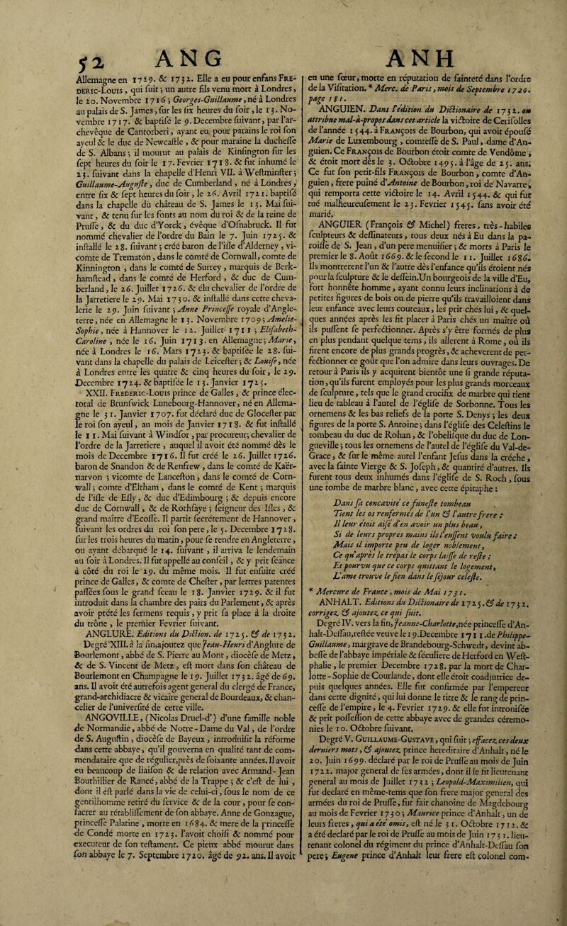 Allemagne en 1719. & 173 a. Elle a eu pour enfans Fre- deric-Louis , qui fuit -, un autre fils venu mort à Londres, le ao. Novembre 1716-, Georges-Guillaume, né à Londres au palais de S. James, fur les iix heures du foir ,1e 13. No¬ vembre 1717. & baptifé le 9. Décembre fuivant, par l’ar¬ chevêque de Cantorberi, ayant eu pour parains le roi Ton ayeul 8c le duc de Nevvcaftle , 8c pour maraine la duchefle de S. Albans 5 il mourut au palais de Kinfîngton fur les fept heures du foir le 17- Février 171 8. 8c fut inhumé le 13. fuivant dans la chapelle d’Henri VII. à Weftminfter 3 Guillaume-Augufle, duc de Cumberland , né à Londres , entre fix 8c fept heures du foir, le 16. Avril 1721. baptifé dans la chapelle du château de S. James le 13. Mai fui¬ vant , 8c tenu fur les fonts au nom du roi 8c de la reine de Pruftè, 8c du duc d’Yorck, évêque d’Ofnabruck. Il fut nommé chevalier de l’ordre du Bain le 7. Juin 1725. & inftallé le 28. fuivant ; créé baron del’ifie cl Alderney , vi¬ comte de Trematon, dans le comté de Cornwall, comte de Kinnington , dans le comté de Surrey , marquis de Berk- hamftead, dans le comté de Herford , 8c duc de Cum¬ berland , le 16. Juillet 1726.8c élu chevalier de l’ordre de la Jarretière le 29. Mai 1730. 8c inftallé dans cette cheva¬ lerie le 29. Juin fuivant ; Anne Pnncejfe royale d’Angle¬ terre , née en Allemagne le 13. Novembre ijoe>\Amelie- Sophie, née à Hannover le 1 2. Juillet 1 711 -, Ehfabeth- Caroline , née le 16. Juin 1713. en Allemagne ; Marie, née â Londres le 16. Mars 1723. & baptilêe le 28. fui¬ vant dans la chapelle du palais de Leicefter-, 8c Louife, née à Londres entre les quatre 8c cinq heures du foir, le 29. Décembre 1724. 8c baptifée le 13. Janvier 1725. XXII. Frederic-Louis prince de Galles, 8c prince élec¬ toral de Brunfwick Lunebourg-Hannover, né en Allema¬ gne le 31. Janvier 1707. fut déclaré duc de Glocefter par le roi fon ayeul, au mois de Janvier 1718. & fut inftallé le 11. Mai fuivant à Wrndfor, par procureur; chevalier de l’ordre de la Jarretière , auquel il avoit été nommé dès le mois de Décembre 1716. Il fut créé le 26. Juillet 1726. baron de Snandon & de Renfrew, dans le comté de Kaër- narvon ; vicomte de Lancefton, dans le comté de Corn¬ wall ; comte d’Eltham, dans le comté de Kent -, marquis de l’ille de Elly, 8c duc d’Edimbourg ; 8c depuis encore duc de Cornwall, & de Rothfaye ; feigneur des Ifîes, 8c grand maître d’Ecoflè. Il partit fecrétement de Hannover , fuivant les ordres du roi fonpere,Ie 5. Décembre 1728. fur les trois heures du matin, pour fe rendre en Angleterre, ou ayant débarqué le 14. fuivant , il arriva le lendemain au foir à Londres. Il fut appellé au confeil, 8c y prit féance à côté du roi le 29. du même mois. Il fut enfuite créé prince de Galles, 8c comte de Chefter, par lettres patentes paftees fous le grand fceau le x 8. Janvier 1729. & il fut introduit dans la chambre des pairs du Parlement, 8c après avoir prété les fermens requis , y prit fa place à la droite du trône , le premier Février fuivant. ANGLURE. Editions du Diélion. de 1725. 83 de 1732. Degré XIII. à la fin,ajoutez que jean-Henri d’Anglure de Bourlemont, abbé de S. Pierre au Mont, diocèfe de Metz, 6c de S. Vincent de Metz-, eft mort dans fon château de Bourlemont en Champagne le 19. Juillet 1732. âgé de 69. ans. Il avoit été autrefois agent general du clergé de France, grand-archidiacre 8c vicaire general de Bourdeaux, 8c chan¬ celier de i’univerfité de cette ville. ANGOVILLE, (Nicolas Druel-d’} d’une famille noble •de Normandie, abbé de Notre - Dame du Val, de l’ordre de S. Auguftin , diocèfe de Bayeux , inrroduifit la réforme dans cette abbaye, qu’il gouverna en qualité tant de com- mendataire que de régulier,près de foixante années. Il avoit eu beaucoup de liaifon 8c de relation avec Armand-Jean Bourbillier de Rancé, abbé de la Trappe ; 8c c’eft de lui , dont il eft parlé dans la vie de celui-ci, fous le nom de ce gentilhomme retiré du fervice 8c de la cour, pour fe con- facrer au rétabliftèment de fon abbaye. Anne de Gonzague, princeftè Palatine , morte en 1684. 8c mere de la princeftè de Condé morte en 1723. l’avoit choifi 8c nommé pour -exécuteur de fon teftament. Ce pieux abbé mourut dans fon abbaye le 7. Septembre 1720. âgé de 92, ans. Il avoit eu une fœur, morte en réputation de fainteté dans l’ordre de la Vifitation. * Merc. de Pans, mois de Septembre 1720. page 181. ANGUIEN. Dans P édition du DiElionaire de 1732. on attribue mal-à-propos dans cet article la vidoire de Ceri folles de l’année 15 44. à François de Bourbon, qui avoit époufé Marie de Luxembourg , comteflè de S. Paul, dame d’An- guien. Ce François de Bourbon étoit comte de Vendôme , 8c étoit mort dès le 3. Odobre 1495. à l’âge de 25. ans. Ce fut fon petit-fils François de Bourbon, comte d’An- guien, frere puîné & Antoine de Bourbon, roi de Navarre, qui remporta cette vidoire le 14. Avril 1544. & qui fur tué malheureufement le 23. Février 1545. fans avoir été marié. ANGCJIER (François 83 Michel) freres, très-habiles fculpteurs 8c deflinateurs, tous deux nés à Eu dans la pa¬ rodie de S. Jean, d’un pere menuifier ; 8c morts à Paris le premier le 8* Août 1669.8c le fécond le 11. Juillet 1686. Ils montrèrent l’un 8c l’aurre dès l’enfance qu’ils étoient nés pour la fculpture 8c le de/Tein.Un bourgeois de la ville d’Eu, fort honnête homme, ayant connu leurs inclinations à de petites figures de bois ou de pierre qu iis travailloient dans leur enfance avec leurs couteaux, les prit chés lui, 8c quel¬ ques années après les fit placer à Paris chés un maître où ils pulfent fe perfedionner. Après s’y être formés de plus en plus pendant quelque tems, ils allèrent à Rome, où ils firent encore de plus grands progrès, & achevèrent de per¬ fedionner ce goût que l’on admire dans leurs ouvrages. De retour à Paris ils y acquirent bientôt une fi grande réputa¬ tion , qu’ils furent employés pour les plus grands morceaux de fculpture, tels que le grand crucifix de marbre qui tient lieu de tableau à l’autel de l’églife de Sorbonne. Tous les ornemens 8c les bas reliefs de la porte S. Denys -, les deux figures de la porte S. Antoine ; dans l’églife des Celeftins le tombeau du duc de Rohan, 8c l’obelifque du duc de Lon¬ gueville ; tous les ornemens de l’autel de l’églife du Val-de- Grace, 8c fur le même autel l’enfant Jefus dans la crèche, avec la fainte Vierge 8c S. Jofeph, 8c quantité d’autres. Ils furent tous deux inhumés dans l’églife de S. Roch, fous une tombe de marbre blanc, avec cette épitaphe : Dans fa concavité ce funefte tombeau Tient les os renfermes de P un 83 l'autre frere ; Il leur étoit aifé d'en avoir un plus beau, Si de leurs propres mains ils l'eujfent voulu faire; Mais il importe peu de loger noblement, Ce cf u après le trépas le corps la:Jfe de refie ; Et pourvu que ce corps quittant le logement. Dame trouve le fien dans le féjour celefle. * Mercure de France, mois de Mai 1731. ANH ALT. Editions du DiEhonaire de iji$.83 de 17 32. corrigez 83 ajoutez ce qui fuit. Degré IV. vers la hn,feanne-Charlotte,née princeftè d’An- halt-Deftau,reftée veuve le 19.Décembre 171 i.de Philippe- Guillaume, margrave de Brandebourg-Schvvedt, devint ab- beflè de l'abbaye impériale 8c féculiere de Herford en Weft- phalie, le premier Décembre 1728. par la mort de Char¬ lotte-Sophie deCourlande, dont elle étoit coadjutrice de¬ puis quelques années. Elle fut confirmée par l’empereur dans cette dignité, qui lui donne le titre 8c le rang de prin¬ ceftè de l’empire, le 4. Février 1729.8c elle fut introniféc 8c prit pofteftïon de cette abbaye avec de grandes cérémo¬ nies le 1 o. Odtobre fuivant. Degré V. Guillaume-Gustave , qui fuit -, efacez ces deux derniers mots, 83 ajoutez prince héréditaire d’Anhalt, né le 20. Juin 1699. déclaré par le roi de Pruftè au mois de Juin 1722. major general de fes armées, dont il le fit lieutenant general au mois de Juillet 1712; Leopold-Maximilien, qui fut déclaré en même-tems que fon frere major general des armées du roi de Pruftè, fut fait chanoine de Magdebourg au mois de Février 1730; Maurice prince d’Anhalt, un de leurs freres, qui a été omis, eft né le 31. Ocftobre 1712. & a été déclaré par le roi de Pruftè au mois de Juin 1731. lieu¬ tenant colonel du régiment du prince d’Anhalt-Deftàu fon perej Eugene prince d’Anhalt leur frere eft colonel com-