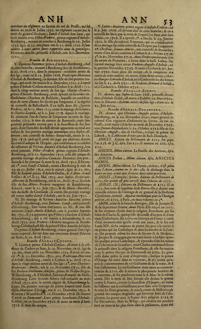mandant un régiment au fervice du roi de Pruflè, qui lui donna au mois de Juillet 1752. un régiment vacant par la mort du general Dockum ; Louife d’Anhalt leur fœur, qui étoit mariée avec Fiélor-Frederic, prince régnant d’Anhalt- Bernbourg , mourut en couches à Bernbourg le 25». Juillet 1732. âgée de 2 3. ans,'étant née le 21. Août 1705». Il faut ajouter à leurs autres jfeeurs rapportées dans la généalogie, Henriette-Amélie, princeflè d’Anhalt,née le 7. Décembre 1720. Branche de Bernbourg. V. Charies-Freceric prince d’Anhalt-Bernbourg, chef de cette branche, mourut à Bernbourg lieu de fa réûdence, le 22. Avril 1721. dans la cinquante - troisième année de fon âge, étant né le 13. Juillet 166$. Frederique-Henriette d’Annalt de Bernbourg, fa derniere fille de fon premier ma¬ riage, qui avoir été mariée le 9. Décembre 1721. à Léopold prince d’Anhalt-Cothen, mourut à Cothen le 4. Avril 1723. dans la vingt-uniéme année de fon âge. Charles-Frédéric prince d’Anhalt-Bernbourg, avoit époufé en fécondés nô- Guillelmine - Charlotte de Bufzlerin , laquelle en confidera- tion de cette alliance fut élevée par l’empereur à la dignité de comtefiè de Ballenftaëdt. Il en laiflà deux fils , fçavoir Frédéric, né le 13. Mars 1713. avant le mariage de fa mere 5 8c Charles-Léopold, né le 2. Juin 1717. depuis le mariage. Ils obtinrent l’un ôc l’autre de l’empereur au mois de Sep¬ tembre 1723. le titre de comtes de Barenvels 3 mais fans pouvoir prétendre aucune part à la fucceflîon de feu leur pere, dont J’heredité des fiefs devoir appartenir en total aux enfans de fon premier mariage autentique avec Sophie-Al- bertine , née comtefiè de Solms - Sonnevald, morte le 12. Juin 1708. ainfî qu’il avoit été jugé par plufieurs decrets du conièil aulique de l’Empire, qui confirmoient la validité du teftament de Victor-Amede’e d’Anhalt-Bernbourg, leur ayeul paternel. Fiélor - Frédéric prince régnant d’Anhalt- Bernbourg, né le 20. Septembre 1700. refté fils imiquedu premier mariage du prince Charles - Frédéric fon pere , fucceda à Ces états par fa mort le 22. Avril 1721. Il fut ma¬ rié 1 °. avec Louife d’Anhalt, morte à Bernbourg la nuit du 29. au 30. Juillet 1732. vers le minuit, âgée de 23. ûns, fille de Léopold prince d’Anhalt-Deflàu, 8c à’Anne - Louife Foflèn : & 20. le 23. Mai 1733. avec Sophie - Frederique- Albertme de Brandebourg, née le 21. Avril 1712. fécondé fille de feu Albert - Frédéric margrave de Brandebourg- Schvved , mort le 21. Juin 17 3 1. & de Marie - Dorothee , née ducheflè de Courlande, fa veuve. Du premier mariage eft venue Sophie-Lomfe d’Anhalt, née le 29. Juin 1732. VI. Du mariage de Victor -Amed-’ee - Adolphe prince d’Anhalt-Bernbourg, avec fulienne - Louife , née comtefiè d’ifembourg , font venus enrr'autres un fils, ôc une fille nommée Louife-Amelie d’Anhalt, née le premier Septem¬ bre 17 21. Il y a apparence que Fiàloire-Charlotte d’Anhalt- Schaumbourg , qui a été mariée à Schaumbourg le 2 6. Avril 1732. avec Frédéric -Chrétien margrave de Brande- bourg-Culmbach,eft fille du princeVidtor-Amedée Adolphe. Un prince d’Anhalt-Bernbourg, major general d’un régi¬ ment impérial, fut tué dans une rencontre devant Païenne en Sicile, le 29. Avril 1720. Branche d’A nhal t-C o t h e n. V. Léopold prince d’Anhalt-Cothen, efl: mort à fa réfi- dence de Cothen en Saxe, le 19. Novembre 1728. âgé de 3 4. ans, étant né le 29. Novembre 1694. U avoit été ma¬ rié i°. le 10. Décembre 1721. avec Frederique-Henriette d’Anhalt - Bernbourg , morte à Cothen le 4. Avril 1723. dans la vingt-uniéme année de fon âge : 20. avec Charlotte- Frederique - Amelie, née le 30. Novembre 1702. fille de feu Fredenc-Guillaume-Adolphe, prince de Naflàu-Siegen- Wilhembourg, ÔC à’ Elifabetb-'fiilienne-Françoife de Hefle- Hombourg. Cette fécondé femme s’eft remariée au mois d’Avril 1730. avec le comte régent de Schaumbourg-la- Lippe. Du premier mariage du prince Léopold étoit {ortie Gifele-Henriette d’Anhalt, née le 21. Décembre 1722. 8c ôc morte à WarmfdorflrTe 16. Décembre 1728. Du fécond il avoit eu Emmanuel - Loms prince héréditaire d’Anhalr- Cothen, né en Décembre 1726. & mort au mois 4’Août 1728. Il étoit fils unique. ANN 75 V. Louis - Auguste prince regent d’Anhalt-Cothen , né le 9. Juin 1(397. efl:devenu chef de cette branche, & en a recueilli les biens par la mort de Léopold fon frere aîné fans enfans, en 1728. Il a cpoulé i°. à DrefHe le 13. Janvier 1722. la fille du colonel Voutenau, qui en confideration de ce mariage fut créée comtefiè de l’Empire par l’empereur: 2°. Chrijline -'je anne-Ame lie , née comtefiè de Promnitz, morte d’une fièvre continue à Cothen le 20. Février 1732: 3 °. le 20. Novembre 1732. Anne-Fredenque^Ceconde fille du comte de Promnitz, à Sorau dans la baflè Luface. Du fécond mariage font venus Frederic-Augufte d’Anhalt, né le premier Novembre 1727. Sc mort à Cothen le 26. Jan¬ vier 1729. étant alors fils unique, 8c le cinquième de* morts de cette maifon en moins d’une demi-année -, Char- les-Georges-Lcbrecht d’Anhalt,né à Cothen fur les dix heures du foir le 15. Août 1730 -, 8c Frederic-Armand d’Anhalc , né à Cothen le 2. Oétobre 1751. Branche d’Ain H a l t-Zerbs t. IV. Ajoutez, que Sophie de Saxe-Hall, princeflè douai¬ rière d’Anhalt-Zerbft, efl: morte à Zerbft le 3 I. Mars 1724. dans la foixante - dixiéme année de.fon âge , étant nee le 2 3. Juin 1654. Branche d’Anhalt-Dornbourg. IV. Ajoutez, que Chrétien-Augufie prince d’Anhalt- Dornbourg,né le 29. Novembre 1690. major general & colonel d’un régiment d’infanterie'au fervice du roi de Pruflè, a été marié à Schelen au mois de Décembre 1727. avec feanne-Ehfabeih,née le 2 4- Octobre 1712.fille de feu Chrétien-Augufie, duc de Holftein, évêque 8c prince de Lubeck , 8c d’Albertine-Frederique de Bade-Dourlach. ANICET. Edition dn Diéhonaire de 17 2 5. fut pape l’an 15 8. de J. C. hfez l’an 150. Il mourut en 168. hfez I 61. ANICIUS. Même édition. La famille des Anciens, hfez des Aniciens. ANICUS Probus , Même édition, lifez A NICIU S PROBUS. ANJOU. Même édition. La Vienne, riviere, n’efl point dans l’Anjou , comme on le dit : elle Ce décharge dans la Loire un peu avant que d’entrer dans cette province. ANNAT, ( François ) Jefuite. Edition du DiEhonaire de 1725. Cet article efl plus corretl dans l’édition de 1732. ANNAT. (N.) Editions du Diùhonaire de 1725.©’^ 1732. Son nom de baptême étoit Pierre. On a donné unç nouvelle édition de l’ouvrage de ce general de la Doétrine Chrétienne, intitulé : Apparat méthodique pour laTheologie pofitive, en 170 5. à Paris, en deux volumes in 4°. ANNE, reine de la Grande-Bretagne, fille de Jacques IL & de fa première femme Anne Hyde.Elle naquit en 1665. 8c fut toujours élevée dans la religion Proteftante par les foins de Charles IL quoiqu’elle defeendît d’un pere & d’une mere'Catholiques. En 166y.on l’envoya en France à caufe d’une incommodité qu’elle avoit aux yeux, 8c le feu roi Louis XIV. tâcha toujours de porter fon pere à la marier à un prince qui fut Catholique 8c dans les intérêts de la Fran¬ ce. On propofa même les ducs de Savoye 8c de Modene , 8c Jacques II. s’engagea par un traité fecret à lui faire épou- fer quelque prince Catholique , 8c à prendre foin lui-même de l’éducation de Ces enfans 3 mais Charles continua d’élever la princeflè dans la religion Proteftante , ôc elle fut mariée avec le prince Georges de Danemarck en 16 8 3. La prin¬ ceflè Anne quitta la cour d’Angleterre , lorfque le prince d’Orange fut entré dans ce royaume, 8c n’y revint qu’a- près le couronnement du roi Guillaume 8c de la reine, 8c à leur follicitation. Le roi Guillaume étant mort au commen¬ cement de 1702. elle Ce trouva la plus proche heritiere de la couronne, 8c fut proclamée reine le 8. Mars *de la même année. Dès le mois de Mai fuivant elle déclara la guerre contre la France, contre la fucceflîon d’Efpagne, en vertu de l’alliance que le roi Guillaume avoit faite avec l’empereur & avec les Etats generaux, 8c créa le comte de Malborough general des troupes Angloifcs qui fervoient hors de l’An¬ gleterre. La guerre avec la France dura jufqu’en 171 I. & fut fort animée. Mais les Whigs, qui avoient été pendant tout ce tems-là les plus forts dans le parlement, ayant été