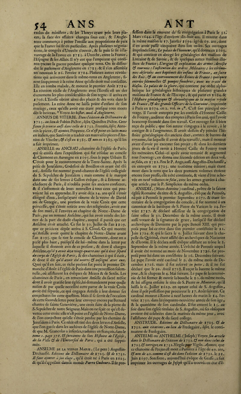J4 ANS exclus du miniftere, 8c les Thorys ayant pris leurs pla¬ ces , la face des affaires changea fous eux, 8c l’Angle¬ terre commença à prêter l’oreille aux proportions de paix que la France lui fit en particulier. Après plufieurs négotia- tions, le congrès d’Utrecht s’ouvrit, & la paix fe fit à l’a¬ vantage de la France en 1713. à Utrecht, entre la France, l’Efpagne & les Alliés. Il n’y eut que l’empereur qui conti¬ nua encore la guerre pendant quelque tems. On fit diffou- dre le parlement d’Angleterre en 171 3. & il s’en afièmbla un nouveau le 16. Février 1714. Plufieurs autres révolu¬ tions qui arrivèrent dans le même-tems en Angleterre, fi¬ rent foupconner à la reine Anne qu’elle étoit mal confeillée. Elle en tomba malade, & mourut le premier Août J 714. La réunion réelle de l’Angleterre avec l’Ecofiè eft un des évenemens les plus confiderables de fon régné : il arriva en 1706. L’Ecoflè obtint alors des places 8c des voix dans le parlement. La reine Anne ne laiflà point d’enfans de fon mariage, ceux qu’elle avoir eus étant prefque tous morts dès le berceau. * Voyez les hijlor. mod. d’Angleterre. ANNIUS DE VITERBE. Dans l'édition du DiSlionaire de 1715.4# lieu de Fabius Piétor, lifez. Quindus Pidor. Cette faute fe trouve auffi dans celle de 17 31. Frontin, lifez. Anto- nin le pieux, 83 ajoutez. Properce. Ce nefpoint en latin mais en italien, que Sanfovin a traduit ces mauvaifes pièces d’An- nius de Viterbe 3 83 c’efi en 1585.^ non en 1383. qu’il les a fait imprimer. ANSELLE ou ANCEAU,chanoine deleglife de Paris, qui fe croifa dans l’expédition qui fut réfolue au concile de Clermont en Auvergne en 109 5. fous le pape Urbain II. C’étoit pour le recouvrement de la Terre-Sainte. Après la prife de Jerufalem, Godefroi de Bouillon en ayant été élû roi, Anfelle fut nommé grand-chantre de l’églife collegiale du S. Sepulchre de Jerufalem -, mais comme il le marque dans une de fes lettres à Gallon évêque , 8c à Etienne ar¬ chidiacre de Paris, il n’oublia point fes anciens confrères, & il s’informoit de leurs nouvelles à tous ceux qui pou- voient lui en apprendre. Il y avoir déjà 24. ans qu’il s’étoit éloigné d’eux, lorfqu’ayant obtenu de la veuve de David roi de Géorgie, une portion de la vraie Croix que cette princcflè, qui s’étoit retirée avec des religieufes, avoit eue de fon mari, il l’envoya au chapitre de Notre-Dame de Paris, par un nommé Anfelme, qui lui avoit rendu des let¬ tres de la part du dudit chapitre , auquel il paroît que cet Anfelme étoit attaché. Ce fi.it le 30. Juillet de l’an 1109. que ce précieux dépôt arriva à S. Cloud. Ce qui montre qu’Anfelle avoit quitté le chapitre de Notre-Dame avant l’an 1095. que fe tint le concile de Clermont, dont on a parlé plus haut, puifqu’il dit lui - même dans la lettre par laquelle il donnoit avis de ce prefent, 8c dont il chargea An(elme,qu’d y avait déjà vingt-quatre ans qu’il étoit [égaré du corps de l'Eglife de Paris, 8c des chanoines à qui il écrit, Sc dont il dit qu’il avait été nourri 83 enfeigné avec eux. Quoi qu’il en fbir, ce riche prefent fut porté le premier Di¬ manche d’Aout à l’églife de Paris dans une proceffion folem- nelle, où afîîfterent les évêques de Meaux 8c de Senlis. Les chanoines de Paris , en remerciant Anfelle du facré tréfor dont il avoir gratifié leur églife,luidemanderent pour quelle raifon 8c par quelle necelfité cette partie de la vraie Croix avoit été féparée,ce qui engagea Anfelle à leur donner fes conjeélures fur cette queftion. Mais il fe fervit de l’occafion de cette fécondé lettre pour leur envoyer encore par Bernard chantre de fainte Geneviève, une croix faite de la pierre du S. Sepulchre de notre Seigneur.Mais on ne fçait ce qu’eft de¬ venue cette croix: elle n’eft point en l’églife de Notre-Dame, Sc l’on conjeéfure qu’elle s’étoit perdue par les chemins de Jerufalem à Paris. Ce récit eft tiré des deux lettres d’Anfelle, que l’on garde dans les archives de l’églife de Notre-Dame, 8c que M. Grancolas a infèrées,traduites en françois,dans le tome /. page 37 S. 83 fuivantes de fon H;foire de l’Eahfe , de la Ville 83 de l’Univerfté de Pans , qui a été fuppri- mée. ANSELME de la vierge Marie , (Le pere ) Auguftin- Déchaufié. Editions du DiEhonaire de 1725. 83 de 1732. Jl faut ajouter k fon éloge , qu’il étoit né à Paris en 1625. & qu’il s’appelloit dans le monde Pierre Guibours.il ht pro- A N T feflîon dans le couvent de fa congrégation à Paris le 3 lé Mars 1644. à l’âge d’environ dix-huit ans. Il mourut dans la même maifon le 17. Janvier 1694. âgé de 69. ans, donc il en avoit paffé cinquante dans fon ordre. Ses ouvrages imprimés font, Le palais de l’honneur, qu’il donna en 1 66 3. 8c qui contient en abrégé les généalogies des maifons de Lorraine & de Savoie, 8c de quelques autres maifons illu- ftres de France 3 L’origine 8$ explication des armes , devifes 83 tournois ; Sinfitution des ordres Militaires ; les cérémo¬ nies obfervées aux baptêmes des enfans de France, au [acre des Rois, 83 au couronnement des Reines de France ; quelques entrées folemnelles 83 pompes funèbres , avec un traité du blafon. Le palais de la gloire, qui contient par or die alpha¬ bétique les généalogies hiftoriques de plufieurs grandes maifons de France & de l’Europe, 8c qui parut en 1 6 84. & [’Hifoire généalogique 83 chronologique de la maifon royale de France, 83 des grands Officiers de la Couronne, imprimée à Paris en 1674. en 2. vol. in 40. C’eft fon principal ou¬ vrage. Il l’avoit entrepris par les confeils d’Honoré Caille du Fourny, auditeur des comptes à Paris fon ami, qui l’avoic beaucoup fécondé dans fon travail. Cet ouvrage fut fi bien reçu du public , que fon auteur s’engagea à le revoir , à le corriger 8c à l’augmenter. Il avoit delîèin d’y joindre l’hi- ftoire généalogique des anciens ducs, comtes 8c barons du royaume, fur laquelle il avoit déjà travaillé, mais il mourut avant d’avoir pu exccuter fon projet 3 8c dans les derniers jours de fa vie il remit à Honoré Caille du Fourny tous fes mémoires. Celui-ci après avoir remanié 8c augmenté tout l’ouvrage, en donna une .féconde édition en deux vol. infolioy en 1712. Feu le P. Ange,au(fi Augiiftin-Dechauffé , en entreprit en 1725. une troiliéme édition ; mais étant mort dans le tems que les deux premiers volumes étoient encore fous preftè, elle a été continuée, 8c vient d’être ache¬ vée en neuf volumes in folio, avec les armes gravées à cha¬ que article, par le P. Simplicien du même ordre. ANSIDEI, ( Marc-Antoine ) cardinal, prêtre de la fainte églife Romaine du titre de S. Auguftin, évêque de Peroufc, nâquit à Peroufe le premier Septembre 1671.8c étant fe- cretaire de la congrégation du concile, il fut nommé à un canonicat de la baûlique de S. Pierre du Vatican le 24. Fé¬ vrier 1717. 8c déclaré alfeffeur de la congrégation du faint office le 30. Décembre de la même année. Il étoit auffi votant de la fignature de grâce , lorfqu’il fut déclaré archevêque de Damiette par le pape Benoît XIII. qui pro- pofa pour lui ce titre dans fon premier confiftoire le I 2. Juin 1724. 8c qui le facra le 9. Juillet fuivant dans la cha¬ pelle du Quirinal, étant affifté des archevêques de Nazianze 8c d’Iconie. Il le déclara auffi évêque alfiftant au trône le 8. Septembre de la même année. L’évêché de Peroufe auquel il avoit été nommé au mois de Novembre 1726. fut pro- pofé pour lui dans un confiftoire le 16. Décembre fuivant. Le pape l’avoit créé cardinal le 9. du même mois de Dé¬ cembre 17-6. mais il fut refervé in petto , 8c il ne fut déclaré que le 3©. Avril 1728. Il reçut la barette le même jour, & le chapeau le 4. Mai fuivant. Le pape fit la ceremo¬ nie de lui fermer & ouvrir la bouche le 1 o. du même mois, 8c lui affigna enfuite le titre de S. Pierre in Montorio, qu’il laiffa le 6. Juillet 1629. en optant celui de S. Auguftin, dont il prit pofîèffion par procureur le 17. Août fuivant. Ce cardinal mourut à Rome à neuf heures du matin le 14. Fé¬ vrier 1730. dans la cinquante-neuvième année de fon âge , 8c la quatrième de fon cardinalat. Il fut enterré le 15. au foir dans fon églife titulaire de S. Auguftin, où fes obfeques avoient été célébrées dans la matinée du même jour, avec l’affiftance du pape 8c du facré college. ANSTRUDE. Editions du Diüionaire de 1725. 83 de 1732. aux citations, au lieu de Fredegaire, lifez. le conti¬ nuateur de Fredegaire. ANTELMI ou ANTHELMI. (Jofeph) Voyez fon article dans le DiEhonaire de l’édition de 17 $1.83 non dans celui de 1725.83 corrigez, en 173 2. Virgile pour Vigile. Ajoutez, que ce chanoine de Fréjus eft mort à Pamiers à lage de 49. ans, 83 non de 40. comme il efl dit dans l’édition de 17 3 2. le 21. Juin 1697. Sonfrere, aujourd’hui évêque de Grade, a fait imprimer les ouvrages de fofeph qu’il a trouvés en état de-