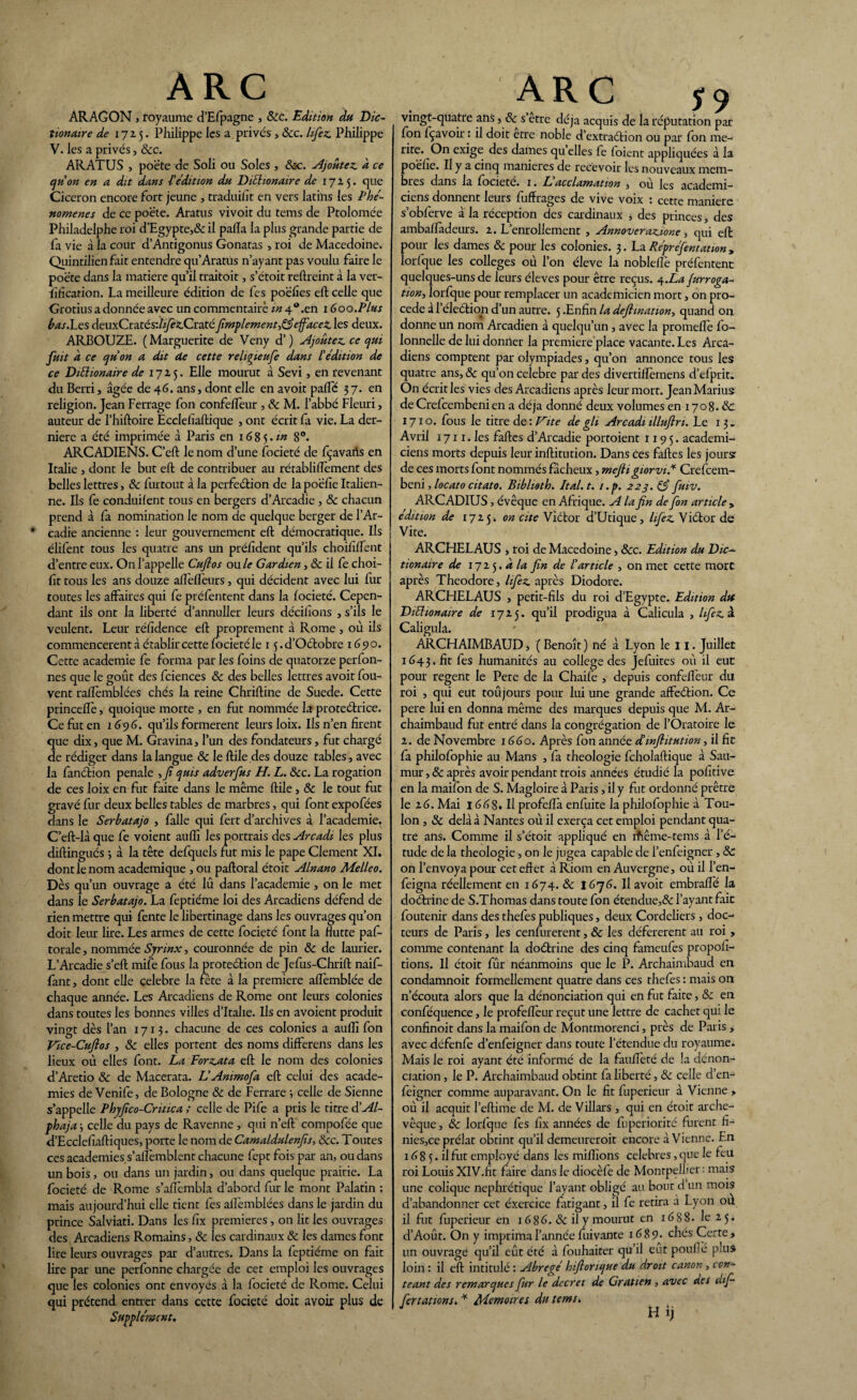 ARAGON , royaume d’Efpagne , 8cc. Edition du Dic- tionaire de 1725. Philippe les a privés , 8cc. lifez Philippe V. les a privés, &c. ARATUS , poète de Soli ou Soles , &c. Ajoutez, à. ce qu'on en a dit dans l'édition du DiShonaire de 1725. que Cicéron encore fort jeune , traduiht en vers latins les Phé¬ nomènes de ce po'éte. Aratus vivoit du tems de Ptolomée Philadelphe roi d’Egypte,& il palla la plus grande partie de fa vie à la cour d’Antigonus Gonatas , roi de Macedoine. Quintilien fait entendre qu’Aratus n’ayant pas voulu faire le poète dans la matière qu’il traitoit, s’étoit reftreint à la ver- fificarion. La meilleure édition de fes poëfies eft celle que Grotius a donnée avec un commentaire m 4“.en 1600.Plus bas. Les deuxCratés:/z/î'£Craté fimplement,83efface £ les deux. ARBOUZE. (Marguerite de Veny d’) Ajoutez, ce qui fuit a ce qu'on a dit de cette religieufe dans L'édition de ce Diélionaire de 1725. Elle mourut à Sévi, en revenant du Berri, âgée de 46. ans, dont elle en avoit palTé 37. en religion. Jean Ferrage fon confelfeur , 8c M. l’abbé Fleuri, auteur de l’hiftoire Ecclefiaftique , ont écrit fa vie. La der¬ nière a été imprimée à Paris en 1685.«z 8°. ARCADIENS. C’eft le nom d’une focieté de fçavarts en Italie , dont le but eft de contribuer au rétabliflèment des belles lettres, Sc furtout à la perfeétion de la poëlie Italien¬ ne. Ils fe conduilent tous en bergers d’Arcadie , & chacun prend à fa nomination le nom de quelque berger de l’Ar- ’ cadie ancienne : leur gouvernement eft démocratique. Ils élifent tous les quatre ans un prélîdent qu’ils choififfent d’entre eux. On l’appelle Cufios on le Gardien, & il fe choi- ft tous les ans douze aU'elfeurs, qui décident avec lui fur toutes les affaires qui fe préfentent dans la focieté. Cepen¬ dant ils ont la liberté a’annuller leurs décidons , s’ils le veulent. Leur réfîdence eft proprement à Rome , où ils commencèrent à établir cette focieté le 1 $.d’Oétobre 1690. Cette academie fe forma par les foins de quatorze perfon- nes que le goût des fciences 8c des belles lettres avoit fou- vent raflèmblées chés la reine Chriftine de Suede. Cette princeftè, quoique morte , en fut nommée la protectrice. Ce fut en 1696. qu’ils formèrent leurs loix. Ils n’en firent que dix, que M. Gravina, l’un des fondateurs, fut chargé de rédiger dans la langue 8c le ftile des douze tables, avec la fanétion penale ,7? quis adverfus H. L. &c. La rogation de ces loix en fut faite dans le même ftile, 8c le tout fut gravé fur deux belles tables de marbres, qui font expofées dans le Serbatajo , falle qui fert d’archives à l’academie. C’eft-là que fe voient auffi les portrais des Arcadi les plus diftingués -, à la tête defquels rut mis le pape Clement XI. dont le nom academique , ou paftoral étoit Alnano Melleo. Dès qu’un ouvrage a été lû dans l’academie, on le met dans le Serbatajo. La feptiéme loi des Arcadiens défend de rien mettre qui fente le libertinage dans les ouvrages qu’on doit leur lire. Les armes de cette focieté font la Hutte paf- torale, nommée Synnx, couronnée de pin 8c de laurier. L’Arcadie s’eft mile fous la protection de Jefus-Chrift naif- fant, dont elle célébré la fête à la première aflèmblée de chaque année. Les Arcadiens de Rome ont leurs colonies dans toutes les bonnes villes d’Italie. Ils en avoient produit vingt dès l’an 1713. chacune de ces colonies a aulîi fon Vice-Cuflos , 8c elles portent des noms differens dans les lieux où elles font. La Forzata eft le nom des colonies d’Aretio 8c de Macerata. L'Animofa eft celui des acade¬ mies de Vcnife, de Bologne 8c de Ferrare •, celle de Sienne s’appelle Phyfico-Critica ; celle de Pife a pris le titre d’Al- phaja -, celle du pays de Ravenne , qui n’eft compofée que d’Ecclefîaftiques, porte le nom de Camaldulenfs, 8cc. Toutes ces academies s’aflèmblcnt chacune feptfois par an, ou dans un bois, ou dans un jardin, ou dans quelque prairie. La focieté de Rome s’affembla d’abord fur le mont Palatin : mais aujourd’hui elle tient fes alTèmblées dans le jardin du prince Salviati. Dans les fix premières, on lit les ouvrages des Arcadiens Romains, 8c les cardinaux 8c les dames font lire leurs ouvrages par d’autres. Dans la feptiéme on fait lire par une perfonne chargée de cet emploi les ouvrages que les colonies ont envoyés à la focieté de Rome. Celui qui prétend entrer dans cette focieté doit avoir plus de Supplément. Î9 vingt-quatre ans, & s etre déjà acquis de la réputation par fon fçavoir : il doit erre noble d’extraétion ou par fon mé¬ rité. On exige des dames quelles fe foient appliquées à la poëlie. Il y a cinq maniérés de recevoir les nouveaux mem¬ bres dans la focietc. 1. Z acclamation , ou les académi¬ ciens donnent leurs fuffrages de vive voix : cette maniéré s’obferve à la réception des cardinaux , des princes, des ambaffàdeurs. 2. L’enrollement , Annoverazione , qui eft pour les dames 8c pour les colonies. 3. La Représentation, lorfque les colleges où l’on éleve la noblellè préfentent quelques-uns de leurs éleves pour être reçus. 4.La Jurroga- tion, lorfque pour remplacer un académicien mort, on pro¬ cédé à l’éleétion d’un autre. 5 .Enfin la defimation, quand on donne un nom Arcadien à quelqu’un, avec la promeftè fo- lonnelle de lui donner la première place vacante. Les Arca¬ diens comptent par olympiades, qu’on annonce tous les quatre ans, 8c qu’on célébré par des divertillèmens d’efprit. On écrit les vies des Arcadiens après leur mort. Jean Marius de Crefcembenien a déjà donné deux volumes en 1708.8c 1710. fous le titre de : Vite de gli Arcadi illuflri. Le 13. Avril 1711. les faftes d’Arcadie portoient 1195. académi¬ ciens morts depuis leur inftitution. Dans ces faftes les joursr de ces morts font nommés fâcheux, mejli giorvi* Crefcem- beni, locato citato. Biblioth. Ital.t. i.p. 223.83 fuiv. ARCADIUS, évêque en Afrique. A la fin de fon article , édition de 1725. on cite Vidtor d’Utique, hfez Viétor de Vite. ARCHELAUS , roi de Macedoine, 8cc. Edition du Dic- tionaire de ijij.dla fin de l'article , on met cette mort après Théodore, lifez après Diodore. ARCEIELAUS , petit-fils du roi d’Egypte. Edition die Diéhonarre de 1725. qu’il prodigua à Calicula , hfez a Caligulâ. ARCHAIMBAUD, ( Benoît ) né à Lyon le 11. Juillet 1643. fit fes humanités au college des Jefuites où il eut pour regent le Pere de la Chaife , depuis confelfeur du roi , qui eut toûjours pour lui une grande affeébion. Ce pere lui en donna même des marques depuis que M. Ar- chaimbaud fut entré dans la congrégation de l’Oratoire le 2. de Novembre 1660. Après fon année d'mfiitution, il fit fa philofophie au Mans , fa théologie fcholaftique à Sau- mur,& après avoir pendant trois années étudié la pohtive en la maifon de S. Magloire à Paris, il y fut ordonné prêtre le 26. Mai 1662. H profefîà enfuite la philofophie à Tou¬ lon , 8c delà à Nantes où il exerça cet emploi pendant qua¬ tre ans. Comme il s’étoit appliqué en rfiême-tems à l’é¬ tude de la théologie, on le jugea capable de l’enfeigner , & on l’envoya pour cet effet à Riom en Auvergne, où il l’en- feigna réellement en 1674. 8c î6j6. Il avoit embrafte la doétrine de S.Thomas dans toute fon étendue,& l’ayant fait foutenir dans des thefes publiques, deux Cordeliers, doc¬ teurs de Paris, les cenfurerent, 8c les défererent au roi , comme contenant la doétrine des cinq fameufes propofi- tions. Il étoit fur néanmoins que le P. Archaimbaud en condamnoit formellement quatre dans ces thefes : mais on n’écouta alors que la dénonciation qui en fut faite, 8c en conféquence, le profeiïèur reçut une lettre de cachet qui le confînoit dans la maifon de Montmorenci, près de Paris , avec défenfe d’enfeigner dans toute l’étendue du royaume. Mais le roi ayant été informé de la faufteté de la dénon¬ ciation , le P. Archaimbaud obtint fa liberté, 8c celle d’en¬ feigner comme auparavant. On le fit fuperieur à Vienne , où il acquit l’eftime de M. de Villars , qui en étoit arche¬ vêque , 8c lorfque fes fix années de fuperiorité furent fi- nies,cc prélat obtint qu’il demeureroit encore à Vienne. En 16 8 5. il fut employé dans les millions célébrés, que le feu roi Louis XIV.fit faire dans le diocèfe de Montpellier : mais une colique néphrétique l’ayant obligé au bour d un mois d’abandonner cet éxercice fatigant, il fe retira à Lyon où il fut fuperieur en 1626. 8c il y mourut en 1688. le 25. d’Août. On y imprima l’année fuivante 1689. chés Certe, un ouvrage qu’il eût été à fouhairer qu’il eut poufié plus loin : il eft intitulé : Abrégé hiftonque du droit canon , cen- teant des remarques fur le decret de Gratien , avec des af- fertâtions. * Mémoires du tems. Hij