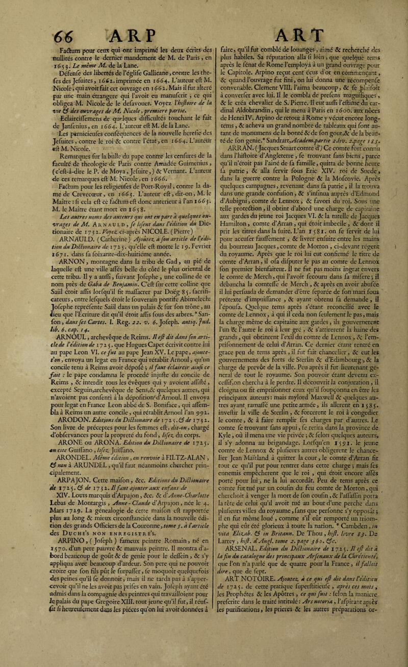Faéfcum pour ceux qui ont imprimé les deux écrits des nullités contre le dernier mandement de M. de Paris , en 1653. Le même Al. de la Lane. Défenfe des libertés de l’églife Gallicane, contre les the- fes des Jefuites, 1662.imprimée en 1664. L’auteur eft M. Nicole, qui avoir fait cet ouvrage en 1661. Mais il fut altéré par une main étrangère qui l’avoit eu manufcrit 3 ce qui obligea M. Nicole de le defavouer. Voyez ïhifioire de la vie 83 des ouvrages de Al. Nicole, -première partie. Eclairciftemcns de quelques difficultés touchant le fait de Janfenius, en 1664. L’auteur eft M. de la Lane. Les pernicieufes conféquences de la nouvelle hereiie des Jefuites, contre le roi & contre l’état, en 1664.. L’auteur eft M. Nicole. Remarques fur la bulle du pape contre les ccnfures de la faculté de théologie de Paris contre Amadée Guimenius, ( c’eft-â-dire le P. de Moya, Jefuite, ) ScVernant. L’auteur de ces remarques eft M. Nicole, en 1666. Fatftum pour les religieufes de Port-Royal, contre la da¬ me de Crevecœur, en 1663. L’auteur eft, dit-on, M. le Maître : fi cela eft ce faéhun eft donc anterieur à l’an 1663. M. le Maître étant mort en 1658. Les autres noms des auteurs qui ont eu part a quelques ou¬ vrages de Al. Arnauld, jî lifent dans l'édition du Dic- tionaire de 173a. Voyez, ci-après NICOLE. ( Pierre ) ARNAULD. (Catherine) djoûtez. a fin article de l'édi¬ tion duDiiïionaire de 172 5. quelle eft morte le 15?. Février 1671. dans fa foixante-dix-huitiéme année. ARNON, montagne dans la tribu de Gad, au pié de laquelle eft une ville allés belle du côté le plus oriental de cette tribu. Il y a auffi, fuivant Jofephe , une colline de ce nom près de Gaba de Benjamin. C’eft fur cette colline que Saül étoit affis lorfqu’il fit maflàcrer par Doeg 8 $. facrifi- cateurs, entre lefquels étoit le fouverain pontife Abimelech: Jofephe repréfente Saül dans un palais Sc fur fon trône, au dieu que l’Ecriture dit qu’il étoit affis fous des arbres. * San- fon, dans [es Cartes. I. Reg. 22. v. 6. Jofeph. antiq. fud. lib. 6. cap. 14. ARNOUL, archevêque de Reims. Il efl dit dans fon arti¬ cle de l'édition de 1725. que Flugues Capet écrivit contre lui au pape Leon VI. ce fut au pape Jean XV. Le pape, ajoute- t'on-, envoya un légat en France qui rétablit Arnoul, qu’un concile tenu à Reims avoit dépofé 3 il faut éclaircir amjî ce fait : le pape condamna le procédé injufte du concile de Reims , &c interdit tous les évêques qui y avoient affilié, excepté Seguin,archevêque de Sens,& quelques autres, qui n’avoient pas confenti à la dépofition* d’Arnoul. Il envoya pour légat en France Leon abbé de S. Boniface, qui aftem- bla à Reims un autre concile, qui rétablit Arnoul i’an 992. ARODON. Editions du Diéhonaire de 1725. 83 de 1732. Son livre de préceptes pour les femmes eft, dit-on, chargé d’obfervances pour la propreté du fond, lifez du corps. ARONE ou ARONA. Edition du Dièhonarre de 1725. ■en cite Guiflano , lifez Juillàno. ARONDEL. Alèmc édition , en renvoie à FILTZ-ALAN , a non à ARUNDEL , qu’il faut néanmoins chercher prin¬ cipalement. ARPAJON. Cette maifon , Sec. Editions du Diélionarre de 1725 .83 de 1732. Il faut ajouter aux enfans de XIV. Louis marquis d’Arpajon, Sec. Sc d'Anne-Charlotte Lebas de Montargis , Anne - Claude d’Arpajon, née le 4. Mars 1729. La généalogie de cette mailon eft rapportée plus au long 8c mieux circonftanciée dans la nouvelle édi¬ tion des grands Officiers de la Couronne, tome /. a l'article des Duche’s non enregistre^. ARPINO, ( Jofeph ) fameux peintre Romain, né en î 570. d’un pere pauvre ôc mauvais peintre. Il montra d’a- fcord beaucoup de goût ôc de genie pour le dellèin, ôc s’y appliqua avec beaucoup d’ardeur. Son pere qui ne pouvoit croire que fon fils pût le fnrpaftèr, Ce moquoit quelquefois des peines qu’il Ce donnoit, mais il ne tarda pas à s’apper- cevoir qu’il ne les avoit pas prifes en vain. Jofeph ayant été admis dans la compagnie des peintres qui travailloient pour Je palais du pape Grégoire XIII. tout jeune qu’il fut, il réuf- Ci heiueufcment dans les pièces qu’on lui avoit données à faire, qu’il fut comblé de louanges, aimé Sc recherché des plus habiles. Sa réputation alla fi loin , que quelque teins après le fénat de Rome l’employa à un grand ouvrage pour le Capitole. Arpino reçut cent écus d’or en commençant, Sc quand l’ouvrage fut fini, on lui donna une récompenfe convenable. Clement VIII. l’aima beaucoup, & fe .jalaifoit à converfer avec lui. Il le combla de prefens magnifiques, ôc le créa chevalier de S. Pierre. Il eut auffi l’eftime du car¬ dinal Aldohrandin, qui le mena à Paris en 1600. aux noces de Henri IV. Arpino de retour à Rome y vécut encore long- tems, Sc acheva un grand nombre de tableaux qui font au¬ tant de monumens de la bonté Sc de fon gout,& de la beau¬ té de Ibn genie.* Sandrart,Academ.partie 2.I1V. 2.page j 8s. ARRAN. (Jacques Stuart comte d’j Ce comte fort connu dans l’hiftoire d’Angleterre , fe trouvant fans biens, parce qu’il n’étoit pas l’aîné de fa famille, quitta de bonne heure fa patrie, Sc alla fervir fous Eric XIV. roi de Sucde, dans la guerre contre la Pologne & la Mofcovie. Après quelques campagnes, revenant dans fa patrie , il la trouva dans une grande confufion, Sc s’infinua auprès d’Edmond d’Aubigni, comte de Lennox , Sc favori du roi. Sous une telle protection ,il obtint d’abord une charge de capitaine aux gardes du jeune roi Jacques VI. Sc la tutelle de Jacques Hamilron, comte d’Arran , qui étoit imbécile , ôc dont il prit les titres dans la fiiite. L’an 1581. on Ce Cervit de lui pour accufer fauflèment , Sc livrer enfuite entre les mains du bourreau Jacques, comte de Morton , ci-devant régent du royaume. Après que le roi lui eut confirmé le titre de comte d’Arran, il ofa difputer le pas au comte de Lennox fon premier bienfaiteur. Il ne fut pas moins ingrat envers le comte de Merch, qui l’avoit fecouru dans fa mifere 3 il débaucha la comteftè de Merch , Sc après en avoir abufiée il lui perfuada de demander d’être feparée de fon mari fous prétexte d’impuiftànce , Sc ayant obtenu fa demande, il l’époufa. Quelque tems après s’étant réconcilié avec le comte de Lennox, à qui il céda non feulement le pas, mais la charge même de capitaine aux gardes, ils gouvernèrent l’un & l’autre le roi à leur gré , Sc s’attirèrent la haine des grands, qui obtinrent l’exil du comte de Lennox , Sc l’em- prifonnement de celui d’Arran. Ce dernier étant rentré en grâce peu de tems après , il fut fait chancelier, Sc eut les gouvernemens des forts de Sterlin Sc d’Edimbourg1, Sc la charge de prévôt de la ville. Peu après il fut lieutenant ge¬ neral de tout le royaume. Son pouvoir étant devenu ex- ceffifon chercha à le perdre. Il découvrit la conjuration , il éloigna ou fit emprifonner ceux qu’il foupçonna en être les principaux auteurs : mais mylord Maxwell Sc quelques au¬ tres ayant ramaflè une petite armée, ils allèrent en 1585. invertir la ville de Sterlin, Sc forcèrent le roi à congédier le comte, Sc à faire remplir fes charges par d'autres. Le comte fe trouvant fans appui, fe retira dans la province de Kyle, où il mena une vie privée -, ôc félon quelques auteurs, il s’y adonna au brigandage. Lorfqu’en 15 91. le jeune comte de Lennox ôc plufieurs autres obligèrent le chance¬ lier Jean Maïtland à quitter la cour, le comte d’Arran fit tout ce qu’il put pour rentrer dans cette charge ; mais fes ennemis empêchèrent que le roi , qui étoit encore a fies porté pour lui, ne la lui accordât. Peu de tems après ce comte fut tué par un coufin du feu comte de Morton, qui cherchoit à venger la mort de fon coufin, ôc l’alïàffin porta la tête de celui qu’il avoit tué au bout d’une perche dans plufieurs villes du royaume, fans que perfonne s’y opposât 3 il en fut même loué , comme s’il eût remporté un triom¬ phe qui eût été glorieux à toute la nation. * Cambden, in vit a Elizab. 83 m Britann. De Thou, hifi. livre 83. De Larrey , htfi. d’Angl. tome 2.page 360. 83c. ARSENAL. Edition du Dichonaire de 172 5. Il efi dit a la fin du catalogue des principaux Arfenaux de la Chrétientés que l’on n’a parlé que de quatre pour la France, il fallait dire, que de fept. ART NOTOIRE. Ajoutez à ce qui efi dit dans Iédition de 1725. de cette pratique fuperftitieufe , après ces mots , les Prophètes Ôc les Apôtres , ce qui fuit : félon la maniéré preferite dans le traité intitulé : Ars notona, l’alpirant apiès les purifications, les prières ôc les autres préparations or-