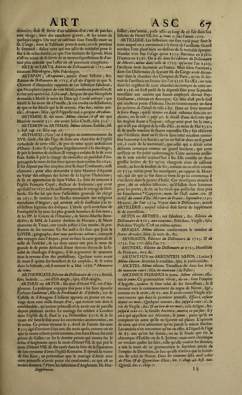 ART données , doit fe fervir d’un talifman d’or, où de parche¬ min vierge, avec des caraéteres gravés , & les noms de quelques anges. On met ce talifman fous l’oreille étant au lit. L’ange, dont le Talifman porte le nom, revele pendant le fommeil, difent ceux qui ont allés de crédulité pour fe fier à de telles fotifes, ce que l’on fouhaite de fçavoir. Mais c’eft un crime de fe fervir de ce moyen fuperftitieux & d’au¬ tant plus ridicule que l’effet en eft purement imaginaire. ARTA ou LARTA. Edition du Diétionaire de 1715. aux citations. Paleologne, lifez Paleologue. ARTAP AN , Artapanus, auteur d’une hiftoire , 6cc. Edition du Diétionaire de 171$. il eft dit d’après ce que S. Clement d’Alexandrie rapporte de cet hiftorien fabuleux, que Necephrès furpris de voir Moïfe,tomba en pamoifon,& revint peu après à lui. Lifezainft, Artapan dit que Necephrès demanda à Moïfe le nom du Dieu qui l’avoit envoyé ; que Moïfe le lui ayant dit à l’oreille, le roi tomba en défaillance, & que ce fut Moïfe qui le fit revenir. Plus bas, même arti¬ cle , Artapan, lifez, qu’il l’appelle mal-à-propos Artaban. ARTEMISE II. du nom. Meme édition, il eft dit que Maufole mourut 351. ans avant Jefus-Chrift, lifez. 353. ARTEMON ou ARTEMAS. Même édition. Eufebe, lib. j. hift. cap. z6. lifez cap. 28. ARTHAUD, ( Guy ) né à Angers au commencement du XVII. fiécle, fut dès l’âge de feize ans chanoine de l’églife cathédrale de cette ville , 6c peu de tems après archidiacre d’Outre-Loire. Il s’appliqua fingulierement à la théologie, 6c prit le bonnet de doéteur. Il voyagea cnfuite & le fit avec fruit. Enfin il prit la charge de confèiller au prefidial d’An- gerSjaprès la mort de fon frere qui en étoit revêtu. En 1641. Il fut député par fon chapitre avec Robert Conftantin, auiïi chanoine , pour aller demander à faint Maurice d’Agaune en Velay des reliques des Saints de la légion Thebéenne , & ils en apportèrent de faint Viétor. Le delir de ramener à l’églife François Cupif, doéteur de Sorbonne, qui avoir apoftafié en 1 <j 3 7.I1Û fit auffi entreprendre le voyage de Hol¬ lande. Ce fut lui qui dans f’aflèmblée generale du clergé en 1655. fit cenfurer les libelles téméraires des religieux mendiants d’Angers, qui avoient ofé fe fouftraire à la ju- rifidiétion légitime des évêques. L’étude qu’il avoit faite de l’antiquité le lia avec les plus grands hommes de fon tems , & les PP. le Cointe de l’Oratoire , de Sainte-Marthe Béné¬ dictin -, ôc MM. de Launoy doéteur de Navarre , 3c Maan chanoine de Tours, ont rendu juftice à fon mérité, 3c pro¬ fitèrent de fes travaux. Ce fut aulfi à fes frais que Jean le LOYER, géographe, dont nous parlerons ailleurs, entreprit des voyages dans l’Anjou, pour en faire la carte generale 6c celle de l’évêché , 3c ces deux cartes ont pris le nom de grande 3c de petite Arthaud. Etant devenu doyen de la fa¬ culté de théologie d’Angers, il fit augmenter de quarante ccus le revenu d’un des profeflèurs. Quelque tems avant fa mort il quitta fes bénéfices 3c fes emplois , 6c fe retira dans la folitude , où il mourut le 4. Mai 16SS.* Mémoires du tems. ARTHONGATE.EW/rio# duDiétionaire de 1725.Setrid, lifez Sedride_roi d’Eft-Angle , lifez d’Elt-Anglie. ARTHUS ou ARTUR , fils aîné d’Henri VII. roi d’An¬ gleterre. La politique engagea fon pere à lui faire époufer l’infante Catherine, fille de Ferdinand 6c d’Jfabelle, roi de Caftille & d’Arragon. L’infante apporta au prince en ma¬ riage deux cens mille ducats d’or , qui étoient une dote fi confiderable, qu’aucune princefïè n’en avoit eue de pareille depuis plufieurs fiecles. Le mariage fut célébré à Londres dans l’églife de S. Paul le 14. Novembre 15 o 1. & le lit ayant été béni le foir avec les ceremonies accoutumées, on fe retira. Ce prince mourut le 2. Avril de l’année fui vante j 5 o 2.âgé d’environ feize ans-, dix mois après, comme on vit que fa veuve n’étoit point enceinte, Ion frere Henri fut créé prince de Galles : ce fut le dernier prince qui monta fur lé trône d’Angleterre après la mort d’Henri VII. & qui prit le nom d’Henri VIII. 3c fut caufe dans la fuite de la feparation de fon royaume d’avec l’églife Romaine. Il époufa la veuve de fon frere, en prétendant que le mariage d’Artur avec cette princefte n’avoit point été confommé, ce qui eft au Supplément. A SC (,-f follîer, entr autres, parle affés au long de ce fait dans fon hiftoire de Henri VII. In). 4. tome a. fous Cannée 1 / 0 2. ARTILLERIE. Les hiftoriens ont fort varié pour fixer le tems auquel on a commencé à fe fervir de l’artillerie. Grand nombre l’ont placé bien au-dellbùs de fa Véritable époque* Naucler n’en fixe l’ufage qu’en 1354. Baronius en 1360* D’autres en 13 8 o.On a dit dans les éditions du Diétionaire de Moren, même dans celle de 1725. qu’avant l’an 1425; l’artillerie étoit inconnüe en France. Mais félon Furetiere , dans fon Diétionaire, le fçavaüt M. du Cange avoit décou¬ vert dans la chambre des Comptes de Paris , qu’on fe fer- voit de l’artillerie en France dès l’an 13 3 g. En elfet, on voit dans les regiftres de cette chambre un Compte de cette an¬ née 13 3 8. où il eft parlé de la dépenfe faite pour la poudre necelfaire aux canons qui furent employés devant Puy- Guillaume , château en Auvergne. Ce titre n eft pas le feu! qui attefte ce point d’hiftoire. On en trouve encore un dans les archives de l’hôtel de ville à Eu. Dans un livre nommé le livre Rouge, qui fe trouve en deux volumes dans ces ar¬ chives, on lit Vol. 1. page çy. le détail d’une defeente que les Anglois firent à Treport, village avec port fur la mer » qui n’eft pas éloigné de la ville d’Eu, au mois de Mai 13 40* & de quelle maniéré ils furent repouffés. On y fait obfervet que l’artillerie dont on fe fervir dans cette occafion contri¬ bua beaucoup à ce fuCcès 3 qu’on en faifoit alors un fi grand cas, à caufe de la nouveauté, que celui qui a décrit cette defeente remarque comme un grand bonheur, que cette artillerie ne fut point endommagée. Cette ancienne artille¬ rie fe voit encore aujourd’hui à Eu. Elle confifte en deux gfofles boëtes de fer qu’on chargeoit alors de cailloux ronds, au lieu de boulets de fer, comme on en ufoit encore en 1354. même pour les moufquets, au rapport de Meze- rai, qui dit que ce fut dans ce rems-là qu’ôn commença à s’en fervir dans la guerre d’Italie. Ces moufquets étoient fi gros , dit ce célébré hiftorien, qu’il falloit deux hommes pour les porter, & on ne les tiroit que pofés fur deux piés en fourchettes. * Capperon, mem. fur F hift. natur. civ. 63 ecclef du comté d'Eu. Mercure de France, Septembre 1730. Mezerai ,fur Fan 13 74. Voyez dans le Diétionaire, article ARTILLERIE , auquel celui-ci doit fervir de fupplément 6c de correction. ARTUS ou ARTHUS, roi fabuleux , &c. Edition du Diétionaire de 172 5. aux citations, Polydore, Virgile, lifez Polydore Virgile. C’eft un même auteur. ARVALES. Même édition, confèrverent le nombre de freres Arvales, lifez , le nom de, 8cc. ARVIRAGUS. Editions du Diétionaire de 1725. 63 de 1732. l’an 177. lifez l’an 77. ARUNDEL. Edition du Diétionaire de I72 5. Humfridc de Prideaux, otez de. ARUNTIUS ou ARRUNTIUS NEPOS. (Lucius) Même édition. Aruntius le confiilte, lifez le jurifconfulte. ASCETES. Même édition. Tertullien dit dans fon livre du manteau court, lifez du manteau ( de Pallio ) ASCONIUS PEDIANUS le jeune. Même édition, effa¬ cez le jeune. Ce grammairien vivoit, dit-on , fous l’empire d’Augufte, ajoutez 6c fous celui de fes fuccefieurs , 6c il mourut vers le commencement du régné de Néron , âgé , comme on le croit, de 85. ans. Il avoit connu Virgile n’é¬ tant encore que dans fa première jeunelïè. Effacez enfuite depuis ces mots, Quelques auteurs , 6cc. jufjua ceux - ci, la vie de Virgile , &c. 63 au lieu de ces mots, cela defigne, &c. jufjuk ceux-ci, la famille Asconia , mettez ce qui fuit : Il y en a qui appellent cet Afconius, le jeune , parce qu’ils en comptent un autre qu’ils ne fçavent où placer. L’opinion de ceux qui n’en admettent qu’un paroît la mieux fondée. Les anciens n’en ont connu qu’un en effet. A l’égard de l’age de 85. ans qu’on lui donne, on ne fe fonde que fur la chronique d’Eufebe ou de S. Jerôme : mais cette chronique en voulant ajufter les faits , telle qu’elle vouloit les donner, a mis la mort de ce grammairien la feptiéme année de l’empire de Domitien, au lieu quelle n’arriva que la huitiè¬ me de celui de Néron. Dans les citations lifez awft celles de Pline 63 de Quintilien : Pline, Uv. 7. chap. 4-8. hift. nat.