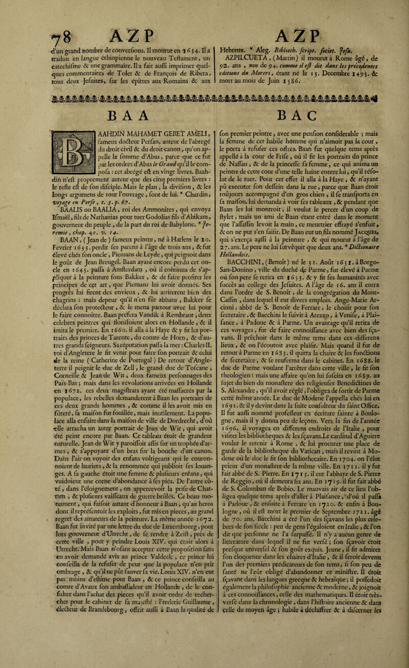 d’un grand nombre de convenons. Il mourut en 'l G 3 4. il a traduit en langue éthiopienne le nouveau Teftament, un Catechifme Ôc une grammaire. Il a fait auilî imprimer quel¬ ques commentaires de Tolet & de François de Ribera, tous deux Jefuites, fur les épîtres aux Romains ôc aux Hebreux. * Aleg. Biblioth. fcript. fociet. fefu. AZPILCUETA, (Martin) il mourut à Rome âgé, de 92. ans , non de 94. comme il efi dit dans les precedentes éditions du Moren, étant né le 13. Décembre I493. ôc mort au mois de Juin 15 86. B A A BAC AAHDIN MAHAMET GEBET AMELI, ' fameux doéteur Perfan, auteur de l’abrégé du droit civil ôc du droitcanon, qu’on ap¬ pelle la fomme d’Abas, parce que ce fut par les ordres d’Abas le Grand qu’il lecom- pofa : cet abrégé eft en vingt livres. Baah- din n’eft proprement auteur que des cinq premiers livres : le refte éft de fon difciple. Mais le plan , la divifîon, & les longs argumens de tout l’ouvrage , font de lui. * Chardin, Voyage en Perfe, t. j. p. 67. BAALIS ou BAALIA, roi des Ammonites , qui envoya Ifmaël, fils de Nathanias pour tuer Godolias fils d’Ahikam, gouverneur du peuple , de la part du roi de-Babylone. * fe~ remie, chap. 4 0. v. 14. BAAN, (Jean de ) fameux peintre, né à Harlem le 2o. Février 1633. perdit fes parens à l’âge de trois ans, &fut élevé chés fon oncle, Piemans de Leyde, qui peignoit dans le goût de Jean Breugel. Baan ayant encore perdu cet on¬ de en 1645. palla à Amllerdam , où il continua de s’ap¬ pliquer à la peinture fous Bakker , ôc de faire profiter les principes de cet art, que Piemans lui avoit donnés. Ses progrès lui firent des envieux , & lui attirèrent bien des chagrins : mais depeur qu’il n’en fût abbatu , Bakker fe déclara fon proteéfeur , 6c le mena partout avec lui pour le faire connoître. Baan préfera Vandik à Rembraut, deux célébrés peintres qui florillôient alors en Hollande , ôc il imita le premier. En 1660. il alla à la Haye & y fit les por¬ traits des princes de Tarente, du comte de Horn, ôc d’au¬ tres grands feigneurs. Sa réputation pallà la mer : Charles II. roi d’Angletere le fit venir pour faire fon portrait ôc celui de la reine ( Catherine de Portugal ) De retour d’Angle¬ terre il peignit le -duc de Zell, le grand duc de Tofcane , •Corneille ôc Jean de Wit, deux fameux perfonnages des Faïs-Bas ; mais dans les révolutions arrivées en Hollande en 1672. ces deux magiftrats ayant été mallàcrés par la populace, les rebelles demandèrent à Baan les portraits de ces deux grands hommes , ôc comme il les avoit mis en fûreté,fa maifon fut fouillée, mais inutilement. La popu¬ lace alla enfuire dans la maifon de ville de Dordrecht, d’où 'elle arracha un autre portrait de Jean de Wit, qui avoit ■été peint encore par Baan. Ce tableau étoit de grandeur -naturelle. Jean de Wit y paroilfoit a (fis fur un trophée d’ar¬ mes , Ôc s’appuyant d’un bras fur la bouche d’un canon. Dans l’air on voyoit des enfans voltigeans qui le couron- noient de lauriers -, ôc la renommée qui publioit fes louan¬ ges. A fa gauche étoit une femme ôc plufieurs enfans, qui vuidoient une corne d’abondance à fes piés. De l’autre cô¬ té , dans l’éloignement, on appercevoit la prifedeChat- tam -, ôc plufieurs vaifièaux de guerre brûlés. Ce beau mo¬ nument , qui faifoit autant d’honneur à Baan, qu’au héros dont il repréfentoit les exploits, fut mis en pièces, au grand / regret des amateurs de la peinture. La même année 1672. Baan fut invité par une lettre du duc de Luxembourg, pour lors gouverneur d’Utrecht, de fe rendre à Zeift, près de cette ville , pour y peindre Louis XIV. qui étoit alors à Utrecht. Mais Baan n’ofant accepter cette propofition fans en avoir demandé avis au prince Valdeck , ce prince lui confeilla de la refufer de peur que la populace n’en prît ombrage , Ôc qu’il ne pût fauver fa vie. Louis XIV. n’en eut pas moins d’eftime pour Baan , ôc ce prince confeilla au comte d’Avaux fon ambafladeur en Hollande , de le con- fulter dans l’achat des pièces qu’il avoit ordre de recher¬ cher pour le cabinet de fa majefté : Frédéric Guillaume , électeur de Brandebourg, offrit auffi à Baan la qualité de fon premier peintre, avec une penfion confiderable ; mais la femme de cet habile homme qui n’aimoit pas k cour , le porta à refufer ces offres. Baan fut quelque tems après appelle à là cour de Frife , où il fit les portraits du prince de Nafîàu, ôc de la princeflè fa femme, ce qui anima un peintre de cette cour d’une telle haine contre lui, qu’il réfo- lut de le tuer. Pour cet effet il alla à la Haye , ôc n’ayant pû executer fon deffein dans la rue, parce que Baan étoit toûjours accompagné d’un gros chien , il fe tranfporta en fa maifon, lui demanda à voir fes tableaux , ôc pendant que Baan les lui montrait, il voulut le percer d’un coup de ftylet, mais un ami de Baan étant entré dans le moment que l’affallin levoit la main, ce meurtrier effrayé s’enfuit> ôc on ne put s’en faifir. De Baan eut un fils nommé Jacques, qui s’exerça ayffi à la peinture , ôc qui mourut à l’âge de 27. ans. Le pere ne lui furvêquit que deux ans. * DiElionairc Hollandois. BACCHINI, ( Benoît ) né le 31. Août 16 51. à Borgo- San-Donino -, ville du duché 4e Panne, fut élevé à Parme où fon pere fe retira en 16 5 3. & y fit fes humanités avec fuccès au college des Jefuites. A l’âge de 16. ans il entra dans l’ordre de S. Benoît, de la congrégation du Mont- Calfin , dans lequel il eut divers emplois. Ange-Marie Ar- cioni, abbé de S. Benoît de Ferrare, le choifit pour fon fecretaire ,& Bacchim le fuivit à Arezzo , à Venife, à Plai- fance > à Padoue ôc â Parme. Un avantage qu’il retira de ces voyages, fut de faire connoiflànce avec bien des fça- vans. Il prêchoit dans le même tems dans ces - differens lieux, ôc on l’écoutoit avec plaifir. Mais quand il fut de retour à Parme en 16 8 3. il quitta la chaire ôc les fondions de fecretaire, ôc fe renferma dans le cabinet. En 1688. le duc de Parme voulant l’arrêter dans cette ville , le fit fon théologien : mais une affaire qu’on lui fufeita en 1689. au fujet du bien du monaftere des religieufes Benediétines de S. Alexandre, qu’il avoit réglé, l’obligea de fortir de Parme cette même année. Le duc de Modene l’appella chés lui en 1691 .ôc il y devint dans la fuite confulteur du faint Office. Il fut auffi nommé profelleur en écriture fainte à Boulo¬ gne , mais il y donna peu de leçons. Vers la fin de l’année 1696. il voyagea en differens endroits de l’Italie , pour vifïter les bibliothèques ôc les fçavans.Le cardinal d’Aguirre voulut le retenir à Rome , ôc lui procurer une place de garde de la bibliothèque du Vatican , mais il revint à Mo¬ dene où le duc le fit fon bibliothécaire. En 1704. on l’élut prieur d’un monaftere de la même ville. En 1711. il y fut fait abbé de S. Pierre. En 171 3. il eut l’abbaye de S. Pierre de Reggio, où il demeura fîx ans. En 1719. il fut fait abbé de S. Colomban de Bobio. Le mauvais air de ce lieu l’ob¬ ligea quelque tems après d’aller à Plaifance, ‘ d’où il pafïi à Padoue , ôc enfuite à Ferrare en 1720. ôc enfin à Bou¬ logne , où il efi: mort le premier de Septembre 1721. âgé de 70. ans. Bacchini a été l’un des fçavans les plus célé¬ brés de fon fiécle : peu de gens l’égaloient en Italie, ôc l’on dit que perfonne ne l’a furpaftè. Il n’y a aucun genre de littérature dans lequel il ne fut verfé ; fon fçavoir étoit prefque univerfel ôc fon goût exquis. Jeune, il fit admiret fon éloquence dans les chaires d’Italie , ôc il ferait devenu l’un des premiers prédicateurs de fon tems, fi fon peu de fanté ne l’eût obligé d’abandonner ce minifixe. Il étoit fçavant dans les langues grecque ôc hébraïque 3 il poffedoit également la philofophie ancienne & moderne, & joignoit à ces connoifîànces, celle des mathématiques. Il étoit très- verfé dans la chronologie, dans l’hiftoire ancienne ôc dans celle du moyen âge 3 habile à déchiffrer ôc à difeerner les