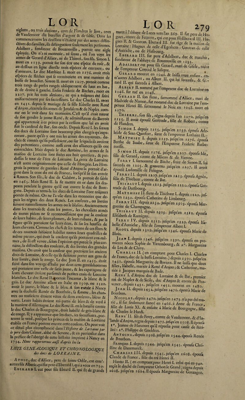 L OR aiglons, ou trois aurions > ceux de Flandres le lion, ceux de Vaudemont dix burelles d’argent & de fable. Dans les commencemens les écufions n’étoient pas des armes difiin- £èives des familles, ils diflinguoient feulement les perfonnes. Adalbert, fondateur de Bouzonyille , portoit une aigle éployée. On n’a ni monnoic, ni foeau , où l’on voye les armes de Gérard d’Alface, ni de Thierri, fonfils. Simon I. mort en 113 9. portoit fur fon écu une çfpéce de rofe, «Sc au-deflous en ligne diretfie trois efpéces de cerceaux, ou d anneaux. Le duc Matthieu I. mort en 1176. avoit trois efpéces de flèches qui Ce terminaient en une maniéré de boflè de bouclier. Simon II. mort en 1207. portoit comme trois rangs de perles rangés obliquement de haut en bas, & de droite à gauche. Enfin Frideric de Bitches, mort en 1207. prit les trois alerions, ce qui a toujours été fuivi uniformément par Ces fucceflèurs. Le duc Charles II. mort en 1431. depuis le mariage de fa Hile Iffoelle avec René d’Anjou ,écarrela fos armes de Jerufalem «Sc de Naples com¬ me on le voit dans fes monnoies. C’eft qu’il étoit tuteur de Ion gendre le jeune René, & adminiftateur du Barrois qui appartenoit à ce prince par la ceflïon que lui en avoit fait le cardinal de Bar, fon oncle. Depuis Rene I. les fceaux des ducs de Lorraine font beaucoup plus chargés qu’aupa- ravant, parce qu’ils y ont mis les armes des royaumes, du¬ chés 8c comtes qu ils poflèdoient ,ou for lefquels ils avoient des prétentions , comme auflî ceux des alliances qu’ils ont contractées. Mais depuis le duc Antoine, les armes de la maifon de Lorraine font fixées aux huit quartiers, «Sc par- deflus le tout de l’écu de Lorraine. La croix de Lorraine n’cft autre originairement que celle de Hongrie. Les Hon¬ grois la portent de gueules: René d’Anjou la portoit d’ar¬ gent dans la cour du roi de France, lorlqu’il fit fon entrée à Rouen. Son fils, le duc de Calabre, la portoit de fable en 1465. Mais René II. la fit mettre en or dans fes dra¬ peaux pendant la guerre qu’il eut contre le duc de Bour- gone. Depuis ce tems-la les ducs de Lorraine l’ont toujours portée de même. On ne l’a vue dans les monnoies que de¬ puis les régnes des deux Renés. Les couleurs , ou livrées foivent naturellement les armes ou le blafon. Anciennement dans les tournois8c dans les joutes, les chevaliers armés de toutes pièces ne Ce reconnoifloient que par la couleur de leurs habits, de leurs plumets, de leurs rubans, 8c par la figure qu’ils portoient fur leurs écus, 8c furies houflès de leurs chevaux. Comme les chefs 8c les tenans de ces fêtes 8c de ces tournois faifoient habiller toutes leurs quadrilles de même parure, qui étoit la couleur qu’ils portoient eux-mê¬ mes , de là eft venue, félon l’opinion qui paraît la plus cer¬ taine, la diftinétion des couleurs, 8c des livrées des grandes maifons. On croit que la couleur que portoient les anciens ducs de Lorraine, 8c celle qu’ils faifoient porter aux ^ens de leur livrée, étoit le rouge. Leduc Jean II. en 145 £ étoit fuivi dans fon voyage d’Italie par deux cens gentilshommes qui poitoient une vefte de latin jaune, & les caparaçons de leurs chevaux étoient parfemés de petites croix de Lorraine blanches. Le duc René Il.*portoit l’incarnat, le blanc 8c le gris. Le duc Antoine allant en Italie en 1509. ou 1 uo. avoir le jaune, le blanc 8c le bleu. A fon entrée à Nancy avec la ducheflè Renée de Bourbon, fa femme, les chan¬ tres ou muficiens étoient vêtus de deux couleurs, bleue 8c verte. Leurs habits étoient mi-partis de bleu & de verd à la maniéré d’Allemagne. Le duc René IL en la bataille contre le duc Charles de Bourgogne, étoit habillé de gris-blanc 8c de rouge. If y a apparence que les ducs, les fucceflèurs, por¬ tèrent le verd, puilque les princes de la maifon de Lorraine établis en France portent encore cette couleur. On peut voir ce détail plus circopftancié dans l'Hifioire de Lorraine par le pere dom Calmet, abbé de Senone, 8c en particulier dans la préface de l’abrégé de cette hifioire imprimé à Nancy en 1734. Nous rapporterons aujfi d'après lui la LISTE GENEALOGIQUE ET CHRONOLOGIQUE des ducs de LORRAINE. A th 1 c, duc d’Alfice, pere de fainte Odile, eut entr’- autres fils Alberic,qui fut pere d’Ebcrard I. quia vécu en 7 3 0. Eberard I. eut pour fils Ebrard II. qui fit de grands L O R 279 maux a 1 abbaye de Lures vers l’an 869. II fut pere de Hu¬ gues , comte de Pcrrerre, qui eut pour fils Eberard III. Hu¬ gues II. Sc Gontran. Eberard III. fut tige de la maifon de Lorraine : Hugues de celle d’Egcshem : Gontran de celle d Autriche, ou de Hafoourg. Eberard III. fut pere d’Adalbert, duc 8c marchis, fondateur de l’abbaye de Bouzonville en 1 03 3. Adalbert eut pour fils Gérard, mari de Gifele, nièce de 1 empereur Conrad le Saiique. Gérard mourut en 1046.8c laiflàonze enfiins, en¬ trautres Adalbert, ou Albert II. qui lui Yucceda, & Gé¬ rard II. qui fùcceda à Albert. Albert II. nommé par l’empereur duc de Lorraine en 1046. fut tue en 1048. Gérard IL fon frere, furnommé d’Alface, mati de Hadvide de Nainur, fut nommé duc de Lorraine par l’em¬ pereur Henri III. fornommé le Noir en 1048. mort en 1070. Thierri, fon fils , régna depuis l’an 1070. jufqu’en de FlandresV01t Cp°ufi Gemude » fille de Robert, comte S 1 mon I. depuis 1115. jufqu’en 1139. époufii Ade- erde de Saxe-Querfort, Cœur de l’empereur Lothaire II. Matthieu I. depuis 1139. jufqu’en 1176. époufa roulfe Sua^e’ *~œui de l’EnîPeret'r Frideric Barbe- S 1 mon II depuis ii76. jufqu’en 1 207. époufa Ide, nilc de Gérard, comte de Mâcon 8c de Vienne. Ferry I. furnommé de Bitche, frere de Simon II. lui fucceda en 1205. Sc gouverna jufqu’en 1207. Il avoir epoufe Ludomille de Pologne. fil|F !f xlfi deF'iS I107-i“<qu'en nij.dpoufa Agnès, hile de Thiebaut, comte de Bar. Th ieb a u t I. depuis 1213. jufqu’en 1220. époufa Ger¬ trude de Darfbourg. r M at t h 1 eu II. frere de Thiébaut I. depuis 1220. juf- qu en 1250. époufa Catherine de Limbourg. Ferr y III. depuis 1250. jufqu’en 1303. époufa Mar¬ guerite de Champagne. Eiï^hTRu^r ,s°3’ ja%,’cn ,5,i- époaa IS- BjRaoul depuis 1329, jufqu’en 134é. époufa Marie de Jean J. depuis 134^. jufqu’en 1390. époufa en pre¬ mières noces Sophie de Virtembourg, & 2-. Marguerite de Los & de Chiny. ô Charles II. (en comptant pour Charles I. Charle» de France, duc de la baflèLorraine. ) depuis 1390. jufqu’en 143 !• époufa Marguerite de Bavière. Il ne laiflàque deux filles, Ifabelle, mariée à René d’Anjou ; «Sc Catherine, ma¬ riée a Jacques marquis de Bade. Rene'I. d’Anjou duc de Lorraine «Sc de Bar, premier roi de Naples «Sc de Sicile, duc d’Anjou 8c comte de Pro¬ vence , depuis 143 x. jufqu’en 1452. mourut en 1480. Jean 11. depuis 1452. jufqu’en 1470. époufa Marie de Bourbon. N i c o l a s , depuis 1470. jufqu’en 1475- n’a pas été ma¬ rie , il fut feulement fiancé en 1466. à Anne de France, fille de Louis XI. «Sc en fuite à Marie de Bourgogne, fille de Charles le Hardi. Re n e’ 11. fils de Ferry, comte de Vaudemont, 8c d’Io- lande d’Anjou, régna depuis 1473. jnfqu’en 15 08. Il époufa l9. Jeanne de Harcourt qu’il répudia pour caufo de fiéri- lité : 20. Philippe de Gueldrcs. Antoine, depuis 1508. jufqu’en 1 544. époufa Renée de Bourbon. François I. depuis 1544. jufqu’en 1545. époufa Chri- ftine de Danemarck. Charles 111. depuis 1545. jufqu’en 1608. époufa Claude de France , fille du roi Henri II. Henri II. ( en comptant pour Henri I. celui qui en 940. reçût le duché de l’empereur Othon le Grand ) régna depuis ' 1608. jufqu’eu 1624. Il époufa Marguerite de Gonzague.