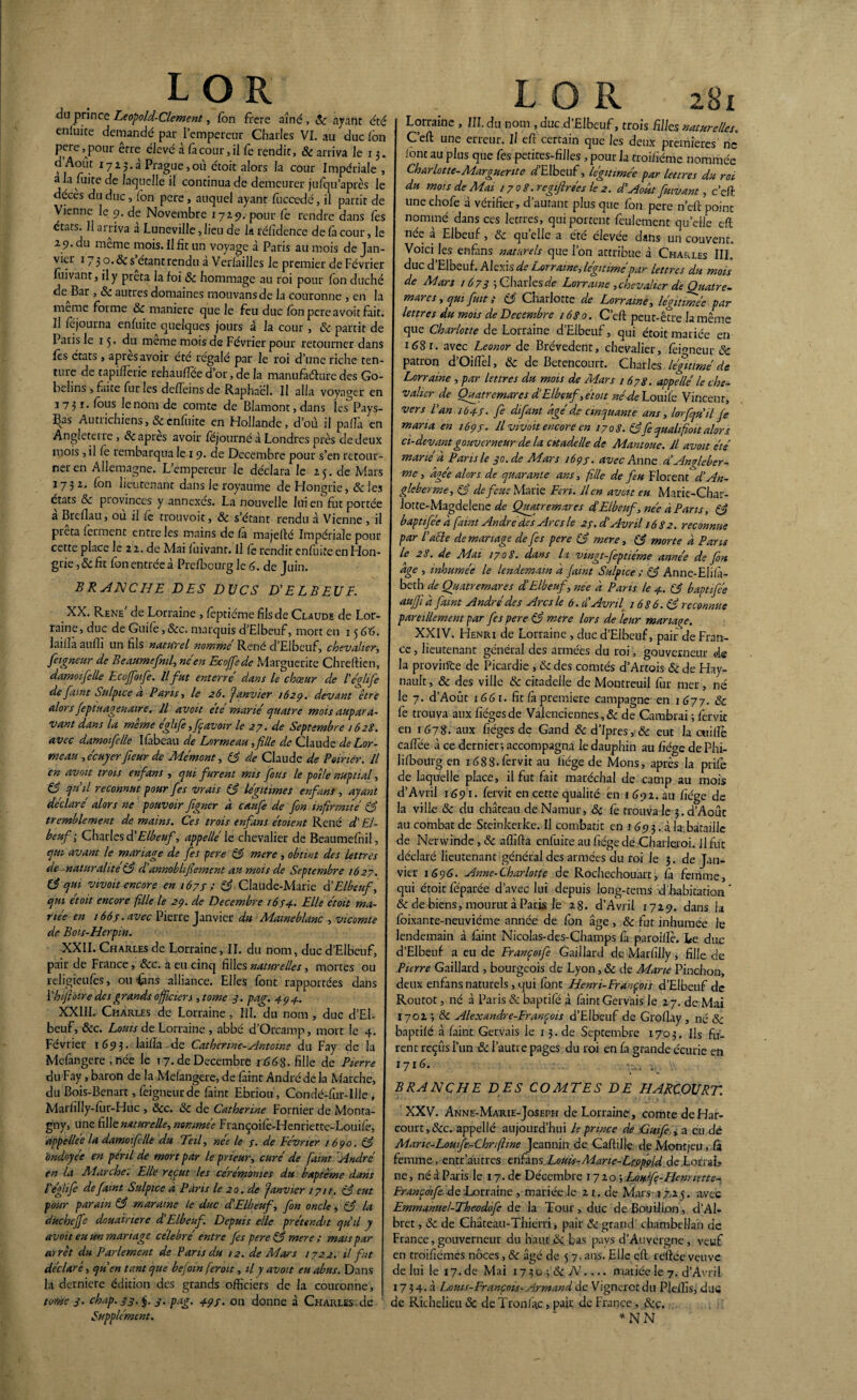 LOR du prince Leopold-Clement, fon frcre aîné, 8c ayant été enluite demandé pat l’empereur Charles VI. au duc l'on pere , pour être élevé à fa cour, il fo rendit, & arriva le x 3. d’Aout 1723.3 Prague, où étoit alors la cour Impériale, a la fuite de laquelle il continua de demeurer jufqu’après le décès du duc, (on pere, auquel ayant fuccedé, il partit de Vienne le 9. de Novembre 1729. pour Ce rendre dans fes états. Il arriva a Luneville ,lieu de la réfidence de fa cour, le 29. du meme mois. Il fit un voyage à Paris au mois de Jan¬ vier 173 o. 8c s étant rendu a Verfailles le premier de Février fuivant, il y prêta la foi 8c hommage au roi pour fon duché de^Bar, 8c autres domaines mouvansde la couronne , en la meme forme 8c maniéré que le feu duc fon pere avoit fait. Il fojourna enfuite quelques jours à la cour, 8c partit de Paris le 15. du meme mois de Février pour retourner dans Ces états , apres avoir été régalé par le roi d’une riche ten¬ ture de tapilTerie rehauflée d’or, de la manufacture des Go- behns , faite fur les defleins de Raphaël. Il alla voyager en 1731- fous le nom de comte de Blamont,dans les Pays¬ es Autrichiens, & enfuite en Hollande, d’où il pafià en Angleterre, 8c apres avoir féjourné à Londres près de deux mois , il fo rembarqua le 19. de Décembre pour s’en retour¬ ner en Allemagne. L’empereur le déclara le 25. de Mars 1732^ fon lieutenant dans le royaume de Hongrie, &les états 8c provinces y annexés. La nouvelle lui en fut portée a Breflau, ou il fo trouvoit, 8c s’étant rendu à Vienne, il prêta forment entre les mains de Ca majefté Impériale pour cette place le 22. de Mai fuivant. Il fo rendit enfuite en Hon¬ grie ,8c fit fon entrée à Prefbcurg le 6. de Juin. BRANCHE DES DUCS D’ELBEUF. XX. Rene de Lorraine , foptiéme fils de Claude de Lor¬ raine, duc de Guife, Ôcc. marquis d’Elbeuf, mort en 15 66. laifià aufii un fils naturel nommé René d’Elbeuf, chevalier, fetgneur de Beaumefntl, né en Ecojfede Marguerite Chreftien, damoifelle Ecoffoife. Il fut enterre dans le chœur de l'églife de faint Sulpice a Paris, le 26. janvier 162p. devant être alors feptuagenaire. Il avoit ete marié quatre mois aupara¬ vant dans la même éghfi,fçavoir le 27. de Septembre 1628. avec damoifelle Ifâbeau de Lormeau, fille de Claude de Lor- meau , écuyerfieur de Mémont, 83 de Claude de Poirier. Il en avoit trois enfians , qui furent mis fous le poî/e nuptial, 83 qu’il reconnut pour fes vrais 83 légitimes enfant', ayant déclaré alors ne pouvoir figner à caufe de fon infirmité 83 tremblement de mains. Ces trois enfians étoient René d'El- beuf ; Charles d'Elbeuf, appelle' le chevalier de Beaumefnil, qui avant le mariage de fes pere 83 mere , obtint des lettres de naturalité83 d’annoblifiement au mois de Septembre 1627. 83 qui vivoit encore en 167 s ; 83 Claude-Marie d’Elbeuf, qui etoit encore fille le 29. de Décembre 1674.. Elle étoit ma¬ riée en 166s. avec Pierre Janvier du Maweblanc , vicomte de Bois-Herpin. XXII. Charles de Lorraine, II. du nom, duc d’Elbeuf, pair de France, 8cc. 3 eu. cinq filles naturelles, mortes ou religieufos, ou £ins alliance. Elles font rapportées dans 1 ’hifioire des grands officiers ,tomc 3. pag. 494. XXIII. Charles de Lorraine, III. du nom, duc d’EL beuF, &c. Louis de Lorraine , abbé d’Orcamp, mort le 4. Février 1693. lailîa de Catherine-Antoine du Fay de la Mefangere , née le 17. de Décembre 1668. fille de Pierre du Fay, baron de la Mefangere, de foint André de la Marche, du Bois-Benart, foigneurde faint Ebriou , Condé-fur-UJe , MarfilIy-foir-Huc , 8cc. 8c de Catherine Fornier de Monta- gny, une fille naturelle, nommée Françoifo-Henriettc-Louifo, appellée la damoifelle du Teil, née le 7. de Février 1690. 83 ondoyée en péril de mort par le prieur, curé de faint André en la Marche: Elle reçut les cérémonies du baptême dans réglife de faint Sulpice d Pans le 20. de janvier 171t. 83 eut pour parain 83 maraine le duc d’Elbeuf, fin oncle, 83 la d.ucheffe douairière d’Elbeuf Depuis elle prétendit qu’il y avoit eu un mariage célébré entre fis pere 83 mere ; mais par arrêt du Parlement de Pans du 12. de Mars 1722. il fut déclaré, qu’en tant que befim feroit, il y avoit eu abus. Dans la derniere édition des grands officiers de la couronne, tome 3. chap.33, $. 3. pag. 493. on donne à Charles de Supplément. LOR Si Lorraine , III. du nom , duc d’Elbeuf, trois fii/es naturelles. C’eft une erreur. Il eft certain que les deux premières ne (ont au plus que fos petites-filles, pour la troi/îéme nommée Charlotte-Marguerite d’Elbeuf, légitimée par lettres du roi du mois de Mai 17 0 8 .regifirées le 2. d’Aoât fuivant, c’eft une chofe à vérifier, d’autant plus que fon pere n’eft point nommé dans ces lettres, qui portent feulement quelle eft née à Elbeuf, & quelle a été élevée dans un couvent. Voici les enfians naturels que l’on attribue à Charles III. duc d’Elbeuf. Alexis de Lorraine, légitimé par lettres du mois de Mars 1673 5 Charles de Lorraine , chevalier de Quatre- mares, qui fuit ; 83 Charlotte de Lorraine, légitimée par lettres du mois de Décembre 1680. C’eft peut-être la même que Charlotte de Lorraine d’Elbeuf, qui étoit mariée en idSr. avec Leonor de Brévedent, chevalier, fofoneur & patron d’Oifl'el, & de Betenconrt. Charles légitimé de Lorraine , par lettres du mois de Mars 1678. appelle' le che¬ valier de Quatremares d'Elbeuf, étoit né de Louifo Vincent, vers l’an 1643• fi difant âgé de cinquante ans, lorfqu’il fi maria en 1693- U vivoit encore en 1708. 83fie qualifioit alors ci-devant gouverneur de la citadelle de Mantoue. il avoit été marié à P arts le 30.de Mars 1693. avec Anne d’Angleber- me, âgée alors de quarante ans, fille de feu Florent d’An- gleberme, 83 de feue Marie F cri. lien avait eu Marie-Char- lotte-Magdelene de Quatremares d’Elbeuf, née à Pans, 83 baptifée à faint Andrédes Arcs le 23.dé Avril 16 S 2. reconnue par l’aéle de mariage défis pere 83 mere, 83 morte à Pans le 28. de Mai 1708. dans la vingt-fieptiéme année de fin âge , inhumée le lendemain à faint Sulpice ; 83 Anne-EIi/â- beth de Quatremares d’Elbeuf, née â Pans le 4. 83 baptifée auffi à faint André des Arcs le b. d’Avril 1086.83 reconnue pareillement par fis pere 83 mere lors de leur mariage. XXIV. Henri de Lorraine , duc d’Elbeuf, pair de Fran¬ ce , lieutenant général des armées du roi, gouverneur de la proviifte de Picardie , 8c des comtés d’Artois 8c de Hay- nauft, & des ville 8c citadelle de Montreuil fur mer, né le 7. d’Août 1661. fit fa première campagne en 1677. 8c fo trouva aux fiégesde Valenciennes ,8c de Cambrai ; fervic en 1678. aux fiéges de Gand 8c d’Ipres, 8c eut la cuifte caflee à ce dernier, accompagna le dauphin au fiége de Phi- lifbourg en iéSS.forvitau fiége de Mons, après la prife de laquelle place, il fut fait maréchal de camp au mois d’Avril 1691. forvit en cette qualité en 1d92.au fiége de la ville 8c du château deNamur, 8ç fo trouva le 3. d’Aoûc au combat de Steinkerke. Il combarit en x 693. à la.bataille de Nerwinde, 8c afiîfta enfuite au fiége de Charleroi. Il fut déclaré lieutenant général des armées du roi le 3. de Jan¬ vier 1 696. Anne-Charlotte de Rochechouart, fa femme, qui étoit féparée d’avec lui depuis long-tems d'habitation  & de biens, mourut à Paris le 28, d’Avril 1729. dans ia foixante-neuviéme année de fon âge, 8c fut inhumee le lendemain à faint Nicolas-des-Champs fa paroiffo. Le duc d’Elbeuf a eu de Françoifi Gaillard de Marfilly, fille de Pierre Gaillard , bourgeois de Lyon, 8c de Marie Pinchon, deux enfansnaturels,qui font Henri-François d’Elbeuf de Routot, né à Paris & baptifé à faint Gervais le 27. de Mai 1702 3 8c Alexandre-François d’Elbeuf de Groflay , né 8c baptifé à faint Gervais le 13.de Septembre 1703. Ils fu¬ rent reçus l’un 8c l’autre pages du roi en fa grande écurie en 171 > ... BRANCHE DES COMTES DE HARCOJJRT. XXV. Anne-Marie-Joseph de Lorraine , comte de Har¬ court, 8cc. appellé aujourd’hui le prince de .Cuifi , a eu de Mane-Louife-Chnftine Jeannin de Caftilfo de Montjeu, fà femme, entr autres enfans Loups-Marie-Lçppçid de Lorrai, ne, néàParis le 17.de Décembre 1720;Loufe-Henrutte- Françoifi. de Lorraine , mariée.le 21. de Mars 17,25. avec Emmanuel-Theodofi de la Tour, duc de Bouillon, d’Al- bret, 8c de Château-Thierri, pair 8c grand' chambellan de France, gouverneur du haut 8c bas pays d’Auvergne , veuf en troifiémes noces, 8c âgé de 5 7. ans. Elle eft reftée veuve de lui le 17.de Mai 1730 -,ScN.... mariée le 7. d’Avril 1734. à Louis-François-Armand de Vigncrctdu Pleffis, duc de Richelieu 8c de Tronfac, pair de France, 8cç. * NN