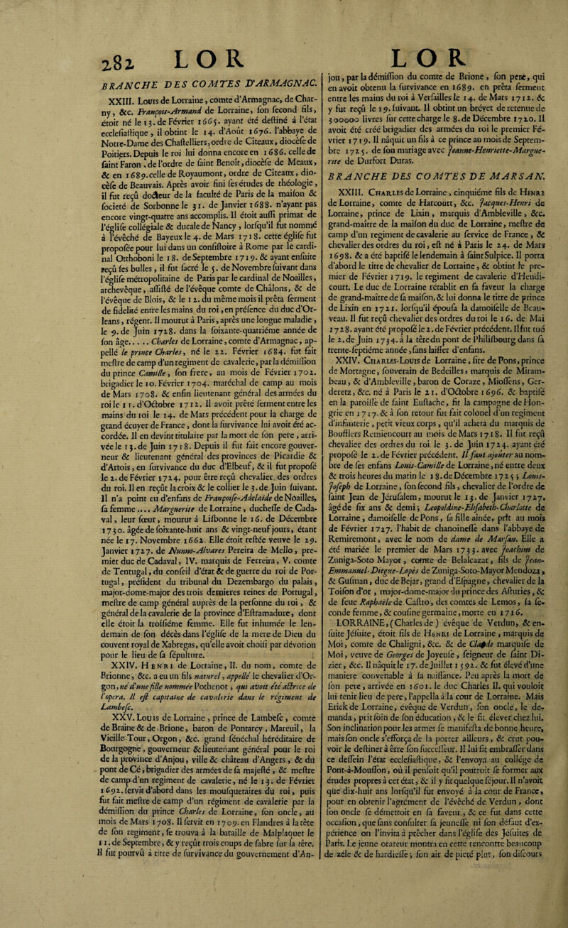 .BRANCHE DES COMTES D'ARMAGNAC. XXIII. Louis de Lorraine, comte d’Armagnac, de Char- ny, &c. François-Armand de Lorraine, fon fécond fils, ctoir né le ij.de Février 1665. ayant été deftiné à l’état ecclefiaflique , il obtint le 14. dAout iGyG. 1 abbaye de Notre-Dame des Chaflelliers, ordre de Cîteaux, diocèfe de Poitiers. Depuis le roi lui donna encore en 1686. celle de faint Faron , de l’ordre de faint Benoît,diocèfe de Meaux, & en i68î>.celledeRoyaumont, ordre de Cîteaux, dio¬ cèfe de Beauvais. Après avoir fini fes études de théologie, il fut reçu doreur de la faculté de Paris de la maifon & focieté de Sorbonne le 31. de Janvier 1688. n’ayant pas encore vingt-quatre ans accomplis. Il étoit auffi primat de l’églife collégiale & ducale de Nancy , lorfqu’il fut nommé à l’évêché de Baye11xle4.de Mars 1718. cette églife fut propofée pour lui dans un confiftoire à Rome par le cardi¬ nal Otthoboni le 18. de Septembre 1719. & ayant enfuite reçu fes bulles , il fut fàcré le 5. de Novembre fuivant dans l’églife métropolitaine de Paris par le cardinal de Noailles, archevêque, affilié de l’évêque comte deChâlons, 8c de l’évêque de Blois, & le 1 z. du même mois il prêta ferment de fidelité entre les mains du roi ,en préfence du duc d’Or- leans, régent. Il mourut à Paris, après une longue maladie, le 9. de Juin 1718. dans la foixante-quatrième année de fon âge.Charles de Lorraine,comte d’Armagnac, ap- pel!é le prince Charles, né le 12. Février 1684- fut fait meflre de camp d’un régiment de cavalerie, par la démifiion du prince Camille, fon frere, au mois de Février 1702. brigadier le 10. Février 1704. maréchal de camp au mois de Mars 1708. 8c enfin lieutenant général des armées du roi le 11. d’Oclobre 1712. Il avoit prêté ferment entre les mains du roi le 14. de Mars précédent pour la charge de grand écuyer de France, dont la furvivance lui avoit été ac¬ cordée. Il en devint titulaire par la mort de Ion pere , arri¬ vée le 1 3. de Juin 1718. Depuis il fut fait encore gouver¬ neur 8c lieutenant général des provinces de Picardie 8c d’Artois, en furvivance du duc d’Elbeuf, 8c il fut propofé le 2. de Février 1724. pour être reçu chevalier, des ordres du roi. Il en reçût la croix 8c le collier le 5.de Juin fuivant. Il n’a point eu d’enfàns de Françoife-Adelaide de Noailles, fa femme.... Marguerite de Lorraine, ducheffe de Cada- val, leur fœur, mourut à Lilbonne le 1 G. de Décembre 1730. âgée de foixante-huic ans & vingt-neuf jours, étant née le 17. Novembre 1662. Elle étoit reftée veuve le 29. Janvier 1727. de Nunno-Alvares Pereira de Mello, pre¬ mier duc de Cadaval, IV. marquis de Ferreira, V. comte de Tentugal, du confeil d’état & de guerre du roi de Por¬ tugal , prélïdent du tribunal du Dezembargo du palais, major-dome-major des trois dernières reines de Portugal, meflre de camp général auprès de la perfonne du roi, 8c général de la cavalerie de la province d’Eflramadure, dont elle étoit la troifiéme femme. Elle fut inhumée le len¬ demain de fon décès dans l’églifè de la mere de Dieu du couvent royal de Xabregas, quelle avoit choifi par dévotion pour le lieu de fa fépulture. XXIV. Henri de Lorraine, II. du nom, comte de Brionne, &c. a eu un fils naturel, appelle le chevalier d’Or- gon, ne d'unefille nommée Pothenot, qui avoit été aélrtce de i opéra. Il efi capitaine de cavalerie dans le régiment de Lambefc. XXV. Louis de Lorraine , prince de Lambefc , comte de Braine & de Brione, baron de Pontarcy , Mareuil, la Vieille Tour, Orgon, &c. grand fénéchal héréditaire de Bourgogne, gouverneur 8c lieutenant général pour le roi de la province d’Anjou, ville 8c château d’Angers , & du pont de Cé, brigadier des armées de fà majeflé , 8c meflre de camp d’un régiment de cavalerie, né le 13. de Février 1692. fervit d’abord dans les moufquetaires du roi, puis fut fait meflre de camp d’un régiment de cavalerie par la démifiion du prince Charles de Lorraine, fon oncle, au mois de Mars 1708. Il fervit en 1709. en Flandres à la tête de fon régiment, fê trouva à la bataille de Malplaquet le 11. de Septembre, & y reçût trois coups de fabre fur la tête. H fut pourvu à titre de furvivance du gouvernement d’An- jou, par la démifiion du comte de Brione > fon pere, qui en avoit obtenu la furvivance en 1689. en prêta ferment entre les mains du roi à Verfailles le 14. de Mars 1712. 8c y fut reçu le 19. fuivant. Il obtint un brevet de retenue de 300000 livres fur cette charge le 8. de Décembre 1720. Il avoit été créé brigadier des armées du roi le premier Fé¬ vrier 1719. Il naquit un fils à ce prince au mois de Septem¬ bre 1725. de fbn mariage avec Jeanne-Henriette-Margue¬ rite de Durfort Duras. BRANCHE DES COMTES DE MARSAN. XXIII. Charles de Lorraine, cinquième fils de Henri de Lorraine, comte de Harcourt, &c. Jacques-Henri de Lorraine, prince de Lixin , marquis d’Ambleville, 8cc. grand-maître de la maifon du duc de Lorraine, meflre de camp d’un régiment de cavalerie au fervice de France , & chevalier des ordres du roi, efl né à Paris le 24. de Mars 1698. & a été baptifé le lendemain à faint Sulpice. Il porta d’abord le titre de chevalier de Lorraine, & obtint le pre¬ mier de Février 1719. le régiment de cavalerie d’Heudi- court. Le duc de Lorraine rétablit en fa faveur la charge de grand-maître de fà maifon, & lui donna le titre de prince de Lixin en 1721. lorfqu’il époufâ la damoifèlle de Beau- veau. Il fut reçu chevalier des ordres du roi le 1 G. de Mai 1728. ayant été propofé le 2. de Février précédent. Il fut tué le 2.de Juin 1734.3 la têredu pont de Philifbourg dans fi trente-feptiéme année,fans laifïer d’enfans. XXIV. Cii arles-Louis de Lorraine, lire de Pons, prince deMortagne, fbuverain de Bedeilles, marquis de Miram- beau, 8c d’Amblevillc, baron de Coraze, Miofièns, Ger- deretz, 8cc. né à Paris le 21. d’Oétobre 1 696. 8c baptifô en la paroifîè de fàint Euflache, fit la campagne de Hon¬ grie en 1 7 17.8c à fon retour fut fait colonel d’un régiment d’infanterie , petit vieux corps, qu’il acheta du marquis de Boufflcrs Remiencourt au mois de Mars 1718. Il fut reçu chevalier des ordres du roi le 3. de Juin 1724. ayant été propofé le 2. de Février précédent. Il faut ajouter au nom¬ bre de fes enfans Louis-Camille de Lorraine,né entre deux 8c trois heures du matin le 18. de Décembre 172^ Louis- Jofeph de Lorraine, fon fécond fils, chevalier de l’ordre de faint Jean de Jérufalem, mourut le I3.de Janvier 1727, âgé de fix ans 8c demi i Leopoldtne-Elifabeth- Charlotte de Lorraine, damoifelle de Pons, fa fille aînée, prit au mois de Février 1727. l’habit de chanoineflè dans l’abbaye de Remircmont, avec le nom de dame de Marfian. Elle a été mariée le premier de Mars 1733. avec Joachim de Zuniga-Soto Mayor, comte de Belalcazar, fils de Jean- Emmanuel- Diegue-Lopès de Zuniga-Soto-Mayor Mendoza , 8c Gufman, duc de Bejar, grand d’Efpagne, chevalier de la Toifon d’or , major-dome-major du prince des Afluries, 8c de feue Raphaële de Caflro, des comtes de Lemos, fa fé¬ conde femme, 8c coufîne germaine, morte en 1716. LORRAINE, (Charlesde ) évêque de Verdun, 8c en- fuite Jéfùite, étoit fils de Henri de Lorraine , marquis de Moi, comte de Chaligni, &c. 8c de Cla$de marquifè de Moi, veuve de Georges de Joyeufè, feigneur de fàint Di- zier, &c. Il naquit le 17. de Juillet 1 592. 8c fut élevé d’une maniéré convenable à fa naiflànce. Peu après la mort de fon pere, arrivée en 1601. le duc Charles II. qui vouloit lui tenir lieu de pere, l’appella à la cour de Lorraine. Mais Erickde Lorraine, évêque de Verdun, fon oncle, le de¬ manda , prit foin de fon éducation, 8c le fit élever chez lui. Son inclination pour les armes fe manifefla de bonne heure, mais fon oncle s’efforça de la porter ailleurs, 8c crut pou¬ voir le defliner à être fon fuccefîéur. Il lui fit embrafièr dans ce delfein l’état ecclefiaftique, 8c l’envoya au collège de Pont-à-Mouffon, où il penfoit qu’il pourroit fe former aux études propres à cet état, & il y fit quelque féjour. Il n’avoit que dix-huit ans lorfqu’il fut envoyé à la cour de France, pour en obtenir l’agrément de l’évêché de Verdun, dont fbn oncle fe démettoit en fa faveur , 8c ce fut dans cette occafîon, que fàns confuiter fà jeuneflé ni fon défaut d’ex¬ périence on l’invita à prêcher dans l’églife des Jéfuites de Paris. Le jeune orateur montra en cette rencontre beaucoup de zèle 8c de hardiefîè j fon air de pieté plut, fon difeours