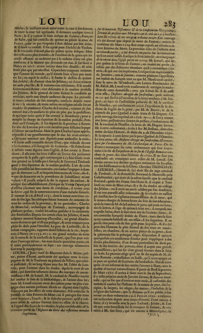 LO U toucha, fa nai fiance avoit attiré toute la cour à Ton fermon, 8c toute la cour lui applaudir. Il demeura quelque tems à Paris > & il y connut le faint évêque de Genève, François de Sales,qui lui confeilla de quitter au plutôt la cour de Fiance, pour ne pas s’expofer à être ébloui par fon éclat, 8c il fuivit ceconfeü. Il fut agréé pour l’évêché de Verdun, 8c fe conduiht d’abord plus en prince qu’en évêque. Mais des réflexions plus férieufès, & l’onétion de la grâce qui les rendit efficaces ne tardèrent pas à le réduire à une vie plus conforme à la fâinteté que demande cet état. Il fut facré à Nancy en 1617. revint enfuite dans Ton diocèlè , 8c n’en fbrtit plus que par néceflité. Cependant craignant toujours que l’amour du monde, qu’il fentoit bien n’être pas mort en lui, ne reprît le delTus, il forma le deflèin de quitter fon évêché, 8c d’entrer chez lesjéfuites, où il crut trouver nn azile plus fur, 8c il exécuta cette réfolution. Il fê rendit fecrerementâ Rome , vint defeendre à la maifon profeflè des Jéfuites, 8c le général de cette focieté le conduiht au noviciat, après une Ample audience du pape. La princeflè fa mere, touchée de fon exemple, confiera depuis toute fa vie à la retraite, 8c entra même en religion où elle fut un modèle de penitence. Charles de Lorraine, content de fon nouvel état, s’y confiera de plus en plus par la profeflîon, 8c quelque rems après il fut envoyé à Bourdeaux , pour y remplir la charge de fupérieur de la maifon profeflè. Fen¬ dant qu’il l’exerçoit, il fut député de fi province à Rome. Le duc de Lorraine prit cette occafïonpour folliciterlepape à l’élever au cardinalat. Mais le pere Charles l’ayant appris, répondit à un gentilhomme que le duc lui avoit envoyé : et Qu’ayant renoncé aux dignités pour embrafler la croix , il fèroit auflî coupable devant Dieu, que ridicule devant « les hommes, s’il changeoit de fentimens. « Et il tint ferme à refufèr toute dignité dans l’églife. A fon retour à Bour¬ deaux , il alla avec leshens s’offrir au fervice des perfonnes attaquées de la pelle ,qui commençoit à s’y faire fentir : mais fon général ne le laiffa pas à fon zele,& l’envoya à Touloufè pour y être fupérieur de la maifon profeflè. L’air de cette ville paroiflbit lui être contraire, on voulut l’engager à chan¬ ger de demeure : « Il m’importe bien moins de vivre, dit-il, » que de demeurer ou la providence 8c l’obéiflànce m’ont »= placé.» U pouflà jufqu’à la fin la rigueur du carême, & malgré fon afïbibliflèment, levêque de Vivieus l’ayant prié d’aflïfler à la mort une dame de condition, il revint avec la fièvre , qui fut le commencement d’une maladie férieufe. Il mourut le 2 8.d’AvriI 1651. dans la trente-neuvième an¬ née de fbn âge. Ses obfequesfurent honorés du concours de tous les ordres de la province, 8c en particulier, Charles de Montchal, archevêque de Touloufè, accompagné de plufieurs prélats, voulut lui-même préfider à la cérémonie des funérailles. Depuis fbn entrée chez les Jéfuites, il avoit toujours montré beaucoup d’humilité , un grand détache¬ ment de tout ce qui n’eft que pafiàger, 8c avoit toujours paru plein de defir pour l’éternité. Le pere de Laubrufle, de la même compagnie, rapporte dans î’hiftoire de fa vie, impri¬ mée à Nancy en ,17 3 3. in-12. un grand nombre de traits de fâ vertu 8c de la tendreffe de fa pieté , que l’on peut voir dans l’ouvrage même, fur-tout dans la quatrième partie, où il traite principalement ce fujet : cet ouvrage néanmoins fent trop le panégyrique. LOUAIL, (Jean) natif de Mayenne dans le Maine, prê¬ tre , prieur d’Auzai, après avoir été quelque tems le com¬ pagnon de M. leTourneux au prieuré de Villers, que celui- ci poflèdoit, fit un long fejour avec feu M. l’abbé de Lou- vois, pour l’animer dans fes études. Après la mort de cet abbé, qui dans fbn teftament donna ctes marques de recon- noiflànce à M. de Louail, M. le cardinal de Noailles voulut lui confier le fbin de fa bibliothèque, 8c l’attirer chez lui * mais M. Louail croyant avoir des raifons pour ne plus s’en¬ gager chez aucune perfonne élevée en dignité dans l’églife, n’accepta pas les offres de cette éminence. Il fe retira fur la paroiflè de faint Etienne du Mont, où il partagea fon tems entre la priere, l’étude, 8c le foin des pauvres qu’il a tou¬ jours aimés 8c qui ont fouvent fènti les effets de fa charité. A l’égard des fruits de fes études, le plus confiderable eft la première partie de Y H foire du livre des réflexions morales Supplément. L O tT 283 fur le nouveau Teflament Q de U Conftitution Unigenitus, fervant de préface aux Hexaples, en 6. vùl. in-12. à Amfter- dam en 1716. Sc en un gros volume «-4°: Cet ouvrage n’a été donné que depuis la mort de l’auteur, arrivée le troifiéme de Mars 17 24. Son corps repofè au cimecierede faint Etienne du Mont. La première fuite de l’hiftoire dont on vient de parler , a été donnée en partie fur les mémoires qu il en avoit laifTés. Lorfque le livre intitulé : du témoignage de la vérité dans l'éghfe parut en 1714. M. Louail > qui ne put goûter le fyftême de l’auteur , au moins en partie, le réfuta par des Reflexions étendues qu’il communiqua à fes ' amis ’& qui ont été imprimées. Lorfque feue mademôifelle de Joncoux , non dcfncour, comme plufieurs. l’appellent * eut traduit en françois tout ce que M. Nicole avoit ajouté, fous le nom de \>/endrock, aux Lettres Provinciales de M. Pafcal , M. Louail revit exactement 8c corrigea la tradu¬ ction de cette demoifèlle, avec qui il étoit lié. Il fit aufli avec elle, 1 hiftoire abregee du 'janflmfme, petit volume m-12. qui fut fait àl’occafïon de la lettre attribuée à M. Du- guer, au fujet de l’inftruaion paflorale de M. le cardinal de Noailles, qui condamna en ié^é.l’expofition de la do¬ ctrine de l’églife fur la grâce , par M. de Barcos, & de la réponfe du pere Quefnel à cette lettre dé M. Duguer. Ce petit ouvrage fut imprimé en 1698. in-12. 8c Y ony trouve une lettre préliminaire fervant de préface, l’ordonnance de M. le cardinal de Noailles, la lettre de M. Duguet favora¬ ble à cette ordonnance, écrite à feu M. Boileau, alors cha¬ noine de faint Honoré, 8c datée du 5. de Décembre 1696. 8c la réponfe à cette lettre par le pere Quefnel de l’Oratoire. Le titre entier eft : H foire abrégée du fnfemfme, & remar- cjues fur l'ordonnance de M. l'archevêque de Pans. On fie d’autres remarques fur cette ordonnance qui font impri¬ mées a la fin de 1 exposition de la foi de l Eflife Romaine tou¬ chant la grâce, 8cc. dans 1 édition de 1700. Il ne faut pas confondre ces remarques avec celles de M. Louail. On donne encore à ce dernier quelques mémoires fur les affai¬ res des Millionnaires de la Chine. Cherchez TRONC H A Y. LOUBEKE, (Simon de la) etoit fils du juge criminel de Touloufè , 8c de demoifèlle Bertrand de Motteville près Caftelnaiidari, qui étoit de la même famille que Je cardinal Bertrand, garde des fceaux fousHenri II. Il naquit à Tou- loufe au mois de Mars 1641.8c y fit fes études au collège des Jéfuites , ou il avoit un oncle célébré par fbn érudition. Il eut un^. jeunefle aflèz volontaire, <Sc fes ctudes en enflent ni fouffrir fans la vigilance extraordinaire de fa mere, qui fe trouva chargée de bonne heure du foin de fon éducation, apres la mort de M. de la Loubere le pere, ciui avoit été hom¬ me de lettres. A 1 âge de quinzea feize ans, il compofâ une tragédie latine, dont le fujet étoit tiré de l’écriture fainte, & une comédie françoife imitée de Plaute, mais dans la fuite ayant connu la foibleflè de ceseflàis,il les fhpprima. Il ne perdit rien pour cela de fbn goût pour la poéfie, 8c il a été peut-être l’homme le plus fécond de fon tems en vaude¬ villes, en chanfons, 8c en autres pièces de ce genre, dont la galanterie fait le principal objet. Cependant il quittoit quelquefois ces amufemens frivoles pour s’appliquer à des études plus férien fes. lien fit une particulière du droit pu¬ blic 8c des intérêts des princes, dont il acquit une grande connoiflance, qui lui fut d’un grand fècours dans la fuite de là vie. Le premier ufiage qu’il en fit fut auprès de M. de faint Romain, ambaflàdeur en Suiflè, qu’il accompagna en ce pays en qualité de'fecrétaire del’ambaflàde. Peu de tems après, le roi informé de fon mérite l’envoya à Siam, avec la qualité d’envoyé extraordinaire.il partit de Breft lepremiec de Mars 1687* il arriva a Siam vers la fin de Septembre; il y refta jufqu au mois de Janvier fuivant, & danscet inter¬ valle , qui ne fut que d’environ trois mois, il raflèmbla des notions fi exactes fur l’hiftoire 8c la nature du pays, fur l’o- rigine, la langue, les ufàges,les mœurs, l’induftrie.dc la religion des habitans, que la Relation qu’il en publia à fbn retour en deux volumes*»-12. à Paris en 1691. a toujours été recherchée depuis avec empreflèment. Etant encore à Siam, il s’y brouilla avec le pere Tachard , Jéfuite , 8c l’on dit que cette brouillerie lui fit manquer fà fortune, de une naître à M. fon firere, qui vit encore à Monrefquiou de * N N ij