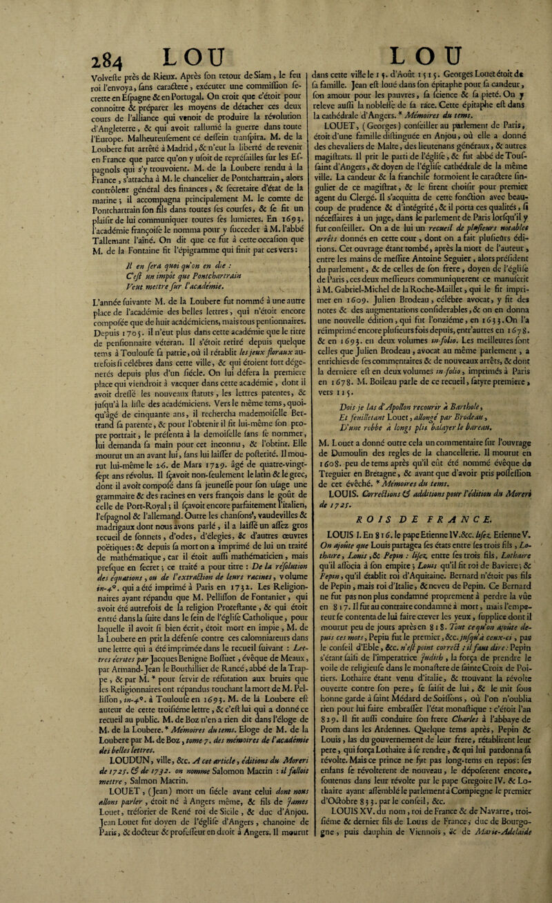 Volvefte près de Rieux. Après Ton retour de Sîam , le feu roi l’envoya, fans cara&erc , exécuter une commiffion fe- crette en Efpagne& en Portugal. On croit que c’étoit pour connoîtrc & préparer les moyens de détacher ces deux cours de l’alliance qui vtnoit de produire la révolution d’Angleterre, Sc qui avoir rallumé la guerre dans toute l’Europe. Malheureufément ce deftèin tranfpira. M. de la Loubere fut arrêté à Madrid, & n’eut la liberté de revenir en France que parce qu’on y ufoit de repréfailles fur les Ef- pagnols qui s’y trouvoient. M. de la Loubere rendu à la France , s’attacha à M. le chancelier de Pontchartrain, alors contrôleur général des finances, 8c fecrctaire d’état de la marine -, il accompagna principalement M. le comte de Pontchartrain fon fils dans toutes fes courfes, & fe fit un plaifir de lui communiquer toutes fes lumières. En 1693. l’académie françoife le nomma pour y fucceder à M. l’abbé Tallemant l’aîné. On dit que ce fut à cette occafion que M. de la Fontaine fit l’épigramme qui finit par ces vers : Il en fera quoi quon en die : Cejl un impôt que Pontchartrain Veut mettre fur l’academie. L’année fuivante M. de la Loubere fut nommé à une autre place de l’académie des belles lettres, qui n’étoit encore compofée que de huit académiciens, mais tous penlîonnaires. Depuis 170 5 • il n’eut plus dans cette académie que le titre de penfionnaire vétéran. Il s’étoit retiré depuis quelque tems àTouloufe fa patrie, où il rétablit les jeux floraux au¬ trefois li célébrés dans cette ville, Sc qui étoient fort dégé¬ nérés depuis plus d’un fiécle. On lui défera la première place qui viendrait à vacquer dans cette académie , dont il avoit dreflë les nouveaux ftatuts , les lettres patentes, Sc iufqu’à la Me des académiciens. Vers le même tems,quoi- qu’âgé de cinquante ans, il rechercha mademoilèlle Ber¬ trand là parente, Sc pour l’obrenir il fit lui-même fon pro- f»re portrait, le préfenta à la demoifelle fans le nommer, ui demanda fa main pour cet inconnu, & l’obtint. Elle mourut un an avant lui, fans lui lailfer de pofterité. Il mou¬ rut lui-même le 1-6. de Mars 1729. âgé de quatre-vingt- fept ans révolus. Il fçavoit non-feulement le latin & le grec, dont il avoit compofe dans là jeunefïè pour fôn ufage une grammaire & des racines en vers françois dans le goût de celle de Port-Royal ; il fçavoit encore parfaitement l’italien, l’efpagnol Sc l’allemand. Outre les chanfons’, vaudevilles & madrigaux dont nous avons parlé, il a laifle un alfez gros recueil de fonnets, d’odes, d’élegies, Sc d’autres œuvres poétiques : & depuis fa mort on a imprimé de lui un traité de mathématique, car il étoit auflî mathématicien, mais prefque en fecret -, ce traité a pour titre : De la re'folution des équations , ou de l’extraction de leurs racines, v olume in-4-°. qui a été imprimé à Paris en 1732.. Les Religion- naires ayant répandu que M. Pclliflôn de Fontanier, qui avoit été autrefois de la religion Proteftante , & qui étoit entré dans la fuite dans le fein de l’églife Catholique, pour laquelle il avoit fi bien écrit, étoit mort en impie , M. de la Loubere en prit la défenfe contre ces calomniateurs dans une lettre qui a été imprimée dans le recueil fuivant : Let¬ tres écrites par Jacques Benigne Bofluet, évêque de Meaux, par Armand-Jean le Bouthillier de Rancé,abbé de la Trap¬ pe , & par M. * pour fervir de réfutation aux bruits que les Religionnaires ont répandus touchant la mort de M. Pel- liflon, in-4*. à Touloulèen 1693. M. de là Loubere eft auteur de cette troifiéme lettre , & c’eft lui qui a donné ce recueil au public. M. de Boz n’en a rien dit dans l’éloge de M. de la Loubere. * Mémoires du tems. Eloge de M. de la Loubere par M. de Boz, tome 7. des mémoires de l’académie des belles lettres. LOUDUN, ville, &c. A cet article, éditions du Moreri de 1727. (3 de 1732. on nomme Salomon Macrin : il fatloit mettre, Salmon Macrin. LOLJET, (Jean) mort un fiécle avant celui dont nous allons parler , étoit né à Angers même, Sc fils de famés Louer, tréforier de René roi de Sicile, & duc d’Anjou. Jean Louet fut doyen de l’églife d’Angers , chanoine de Paris, Sc doéleur Sc profefièur en droit à Angers. Il mourut dans cette ville le 1 f. d’Aout 1515. Georges Louet étoit d* fa famille. Jean eft loué dans fon épitaphe pour fà candeur, fon amour pour les pauvres, fa fcience 5c fa pieté. On j releve auiïi la nobleflè de fa race. Cette épitaphe eft dans la cathédrale d’Angers. * Mémoires du tems. LOUET, ( Georges ) confeiller au parlement de Paris, étoit d’une famille diftiïiguée en Anjou, où elle a donné des chevaliers de Malte, des lieutenans généraux, & autres magiftrats. Il prit le parti de l’églifè, 5c fut abbé de Tou fi- faint d’Angers, 6c doyen de l’églife cathédrale de la même ville. La candeur Sc la franchife formoient le caraétere fin- gulier de ce magiftrat, Sc le firent choifir pour premier agent du Clergé. Il s’acquitta de cette fonéfion avec beau¬ coup de prudence 5c d’intégrité, Sc il porta ces qualités, fî nécefïàires à un juge, dans îe parlement de Paris lorfqu’il y fut confeiller. On a de lui un recueil de plufîeurs notables arrêts donnés en cette cour , dont on a fait plufieürs édi¬ tions. Cet ouvrage étant tombé, après la mort de l’auteur , entre les mains de meffire Antoine Seguier, alors préfident du parlement, Sc de celles de fôn frere, doyen de l’églife de Paris, ces deux meilleurs communiquèrent ce manulcrit à M. Gabriel-Michel de la Roche-Maillet, qui le fit impri¬ mer en 1609. Julien B radeau, célébré avocat, y fit des notes 5c des augmentations confiderables, & on en donna une nouvelle édition, qui fut l’onzième, en 1635. On l’a réimprimé encore plufieurs fois depuis, entr’autres en 167 S. & en 1693. en deux volumes m-folio. Les meilleures font celles que Julien Brodeau, avocat au même parlement, a enrichies de fes commentaires Sc de nouveaux arrêts, & dont la derniere eft en deux volumes in-folio, imprimés à Paris en 1678* M. Boileau parle de ce recueil, fàtyre première, vers 115. Dois je las d’Apollon recourir à Barthole, Et feuilletant Louet, allongé par Brodeau , D’une robbe à longs plis balayer le bureau. M. Louet a donné outre cela un commentaire fur l’ouvrage de Dumoulin des réglés de la chancellerie. Il mourut en 1608. peu de tems après qu’il eût été nommé évêque do Treguier en Bretagne, & avant que d’avoir pris pofleflion de cet évêché. * Mémoires du tems. LOUIS. Cor replions éS additions pour l’édition du Moreri de 1723. ROIS D JE FRANCE. LOUIS I. En 81 <j. le pape Etienne lV.&c. hfez. Etienne V. On ajoute que Louis partagea fes états entre fes trois fils , Lo- thaire, Louis,Sc Pépin : hjez. entre fes trois fils, Lothatrc qu’il aftôcia à fôn empire 3 Lotus qu’il fit roi de Bavière •, Sc Pépin, qu’il établit roi d’Aquitaine. Bernard n’étoit pas fils de Pépin, mais roi d’Italie, & neveu de Pépin. Ce Bernard ne fut pas non plus condamné proprement à perdre la vûe en 817. Il fut au contraire condamné à mort, mais l’empe¬ reur fe contenta de lui faire crever les yeux, fupplice dont il mourut peu de jours après en 818. Tout ce qu’on ajoute de¬ puis ces mots, Pépin fut le premier, Scc-jufqu’à ceux-ci , par le confeil d’Eble, &c. ne fi point corn cl ;il faut dire: Pépin s’étant faifi de i’imperatrice fadith , la força de prendre le voile de religieufe dans le monafterede fitinteCroix de Poi¬ tiers. Lothaire étant venu d’italie, Sc trouvant la révolte ouverte contre fon pere, fè faifit de lui, Sc le mit fous bonne garde à faint Médard de Soifïôns, où l’on n’oublia rien pour lui faire embraflèr l’état monaftique : c’étoit l’an 829. Il fit auflî conduire fôn frere Charles à l’abbaye de Prom dans les Ardennes. Quelque tems après, Pépin Sc Louis, las du gouvernement de leur frere, rétablirent leur pere, qui força Lothaire à fê rendre, & qui lui pardonna fà révolte. Mais ce prince ne fyit pas long-tems en repos: fes enfans fe révoltèrent de nouveau, le dépofèrent encore* foutenus dans leur révolte par le pape Grégoire IV. Sc Lo¬ thaire ayant afïèmblé le parlement à Compiegne le premier d’Oélobre 8 3 3. par le confeil, Scc. LOUIS XV. du nom , roi de France & de Navarre, troi¬ fiéme Sc dernier fils de Louis de France,’ duc de Bourgo¬ gne , puis dauphin de Viennois, Sc de Marie-Adélaïde