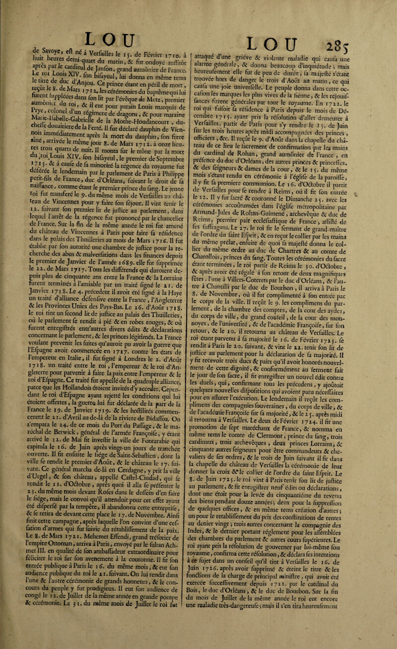 huitnT^6* a^ ^ * Verfàilles le 15. de Février 1710. à aorcs dTh? du & for ondoyé aufïitôt P P car inai Je Janfôn} grancl aumônier de France. kri r> de T X]m f°n ^ifayeuI) lui donna en même tems reeûr tÎ Am Ce Pri,Ke étant en Pdlil de mort, ç ** , ‘ ,e ^aijs 1712- les cérémonies du baptêmequi lui S&xtü;?ar r^,<fc mL’ pt ° ’ * lleut P°ur parain Louis marquis de Marié If r^L î:<'8*raent de dragons , & pour maraine Ma .eKabdle-Gabnelle de k Motfc.HoocfanccK.rt , du- • 5 ouainerede la Ferté. Il fut déclaré dauphin de Vien- ^ s imm atement apres la mort du dauphin, fon frere 1 e, arrivée le meme jour 8. de Mars 1712. à onze heu- es trois quarts de nuit. Il monta fur le trône par la mort utioi ouïs XIV. fon bifàyeul,Ie premier de Septembre ] \ç}', a.cau}c de ^ minorité la régence du royaume fut eree e lendemain par Je parlement de Paris à Philippe petit-fils de France, duc d’Orléans, fuivant le droit de fa nai ance, comme étant le premier prince du fàng. Le jeune !oi fut transféré le 5». du même mois de Verfailles au châ¬ teau de Vincennes pour y faire Ion fejour. Il vint tenir le 12.. fuivant^ fon premier lit de juflice au parlement, dans lequel 1 arrêt de la régence fut prononcé par le chancelier de Fiance. Sur la fin de la même année le roi fut amené du château de Vincennes à Paris pour faire là rélîdence dans le palais des Thuiileries au mois de Mars 1716. Il fut établie par Ion autorité une chambre de juftice pour la re¬ cherche des abus 8c malverlàtions dans les finances depuis le premier de Janvier de l’année 1689. elle fut fupprimée le 22. de Mars 1717. Tous les différends qui duroient de¬ puis plus de cinquante ans entre la France & la Lorraine fuient terminés al amiable par un traité figné le 11. de Janvier 1718. Le 4. précèdent il avoit été figné à la Haye un traite d alliance défènfive entre la France , l’Angleterre & les Provinces Unies des Pays-Bas. Le 26. d’Août 1718. le roi tint un fécond lit de juftice au palais des Thuiileries, ou le parlement fè rendit à pié & en robes rouges, 8c où furent enregiftrés entr’autres divers édits & déclarations concernant le parlement, & les princes légitimés. La France voulant prévenir les fuites qu’auroit pu avoirla guerre que l’Efpagne avoit commencée en 1717. contre les états de l’empereur en Italie, il fut figné à Londres le 2. d’Août 1718. un traité entre le roi, l’empereur & le roi d’An¬ gleterre pour parvenir à faire la paix entre l’empereur & le roi d’Efpagne. Ce traité fut appellé de la quadruple alliance, parce que les Hollandois étoient invités d’y accéder. Cepen¬ dant le roi d’Efpagne ayant rejetté les conditions qui lui étoient offertes, la guerre lui fut déclarée de la part de la France le 19. de Janvier 1719. & les hoftilités commen¬ cèrent le 21. d’Avril au de-là de la rivierede Bidafioa. On s’empara le 24. de ce mois du Port du PafTage, & le ma¬ réchal de Berwick, général de l’armée Françoifé, y étant arrivé le 12. de Mai fit invertir la ville de Fontarabie qui capitula le 16. de Juin après vingt-un jours de tranchée ouverte. U fit enfuite le fiége de Sainr-Sebaftien, dont la ville fe rendit le premier d’Août, & le château le 17. fui¬ vant. Ce général marcha de-là en Cerdagne, y prit la ville d'Urgel, & fon château, appellé Caftel-Ciudad, qui fe rendit le 11. d’Odobre , après quoi il alla fe présenter le 2 3. du même mois devant Rofes dans le deflèin d’en faire le fiége, mais le convoi qu’il attendoit pour cet effet ayant été difperfé par la tempête, il abandonna cette entreprife, & fe retira de devant cette place le 17. de Novembre. Ainfi finit cette campagne, après laquelle l’on convint d’une cef- fation d’armes qui fut fuivie du rétabliffement de la paix. Le 8. de Mars 1721. Mehemet Effendi, grand tréforier de l’empire Ottoman, arriva à Paris, envoyé par le fultan Ach- met III. en qualité de Ion ambaflàdeur extraordinaire pour féliciter le roi fur fon avenement à la couronne. 11 fit fon entrée publique à Paris le 16. du même mois, & eut fon audience publique du roi le 21. fuivant. On lui rendit dans l’une 8c l’autre cérémonie de grands honneurs , & le con¬ cours du peuple y fut prodigieux. Il eut fon audience de congé le 12. de Juillet de la même année en grande pompe LOU 2 °) attaqué d une griéve Sc violente maladie qui caulà une alarme générale, 8c donna beaucoup d’inquiétude ; mais heureufement elle fut de peu de durée, fà majefté s’étant trouvée hors de danger le trois d’Août an matin, ce qui caufa une joie üniverfèlle. Le peuple donna dans cette oc- cafion les marques les plus vives de la fienne, & les réjouif- fances furent générales par tout le royaume. En 1722. le roi qui faifoit fà réfidence à Paris depuis le mois de Dé¬ cembre 1715. ayant pns la réfolutidn d’aller demeurer à Verfailles, partit de Paris pour s’y rendre le 15. de Juin fui les trois heures après midi accompagnées des princes , officiers , &c. Il reçut le 9. d Août dans ia chapelle du châ¬ teau de ce lieu Je facrement de confirmation par les mains du cardinal de Rohan, grand aumônier de France , en préfertee du duc d’Orléans, des autres princes & prince fiés, & des feigneurs & dames de la cour, & le 15. du même mois s étant rendu en cérémonie à l’églife de laparoifîè, il y fit fà premiers communion. Le 16. d’Odobre il partit de Vcrfàilles pour (h rendre à Reims, où il fit fon entrée le 22. Il y fut fncrc & couronné le Dimanche 25. avec les cérémonies accoutumées dans l’églifë métropolitaine par Aimand-Jules de Rohan-Guimené, archevêque 8c duc de Reims, premier pair eccléfiaftique de France, afïïfté de fes fuffragans. Le 27» le roi fit le ferment de grand-maître de I ordre du faint Efprit, 8c en reçut le collier par les mains du meme prélat, enfuite de quoi fà majefté donna le col¬ lier du meme ordre aü duc de Chartres 8c au comte dé Charolîois, princes du fang.Toutes les cérémonies dufacré étant terminées , le roi partit de Reims le 30. d’Odobre * & api es avoir été régalé a fon retour de deux magnifiques fêtes , l’une à Villers-Coteretspar le duc d'Orléans, & l’au¬ tre a Chantilli par le duc de Bourbon * il arriva à Paris le 8. de Novembre, où il fut complimenté à fon entrée par le corps de la ville. Il reçût le 9. les complimens du par¬ lement , de la chambre des comptes, de la cour des aydes, du corps de ville, du grand coufeil, de la cour des mon- noyes, de 1 univerfité, 8c de l’académie Françoifé, fur fon retour, & le 10. il retourna au château de Vcrfàilles. Le roi étant parvenu à fa majorité le 16. de Février 1723. fe lendit à Paris le io. fuivant, & vint le 22. tenir fon lit de juftice au parlement pour la déclaration de fa majorité. Il y fit recevoir trois ducs 8c pairs qu’il avoit honorésnouvel- ment de cette dignité, & conformément au ferment fait le jour defôn fàcre, il fit enregiftrer un nouvel édit contre les duels, qui, confirmant tous les précedens, y ajoûtoit quelques nouvelles difpofitions qui avoient paru nécefîàires pour en affurer l’exécution. Le lendemain il reçût les com¬ plimens des compagnies fôuveraines, du corps de ville, 8c de l'académie Françoifé fur fa majorité, & le 2 5. après midi il retourna a Verfailles. Le deux de Février 1724. il fit une promotion de fept maréchaux de France, 8c nomma en meme rems le comte de Clermont, prince du fàng, trois cardinaux, trois archevêques, deux princes Lorrains, 8c cinquante autres feigneurs pour être commandeurs 8c che¬ valiers de fes ordres, 8c le trois de Juin fuivant il fit dans la chapelle du chateau de Verfailles La cérémonie de leur donner la croix &Me collier de l’ordre du faint Efprit. Le 8. de Juin 172 5. le roi vint à Paris tenir fon lit de juftice au parlement, &fit enregiftrer neuf édits ou déclarations* dont une étoit pour la levée du cinquantième du revenu des biens pendant douze années-, deux pour la fupprefîioii de quelques offices, 8c en même tems création d’autres ; un pour le retablifîèment du prix des conftitutions de rentes au denier vingt ; trois autres concernant la compagnie des Indes, & le dernier portant réglement pour les aftemblées des chambres du parlement 8c autres cours fupérieures. Le roi ayant pris la réfôlution de gouverner par lui-même fon royaume, confirma cette réfôlution, 8c déclara fes intentions à ce fujet dans un confeil qu’il tint à Verfailles le 16. de Juin 1726. après avoir fupprimé 8c éteint le titre 8c les fondions de la charge de principal miniftre , qui avoit été exercée fucceffivcment depuis 1722, par le cardinal du Bois, le duc d’Orléans, 8c le duc de Bourbon. Sur la fin du mois de Juillet de la même année le roi eut encore