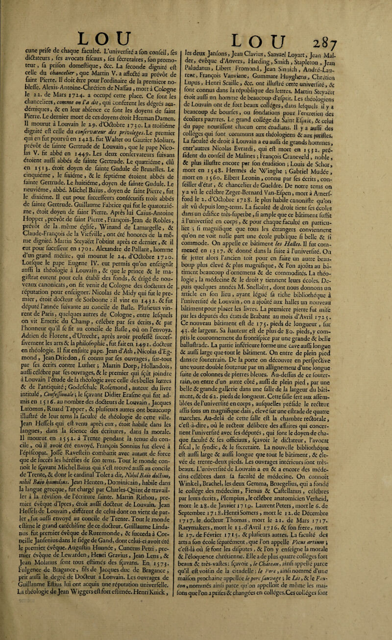 cune prife de chaque faculté. Luni verfité a Ton confeil. Tes dictateurs, Tes avocats fifcaux, Tes fécretaires, Ton promo¬ teur , fa prifon domcftique, &c. La fécondé dignité eft celle du chancelier , que Martin V. a afle&é au prévôt de faint Pierre. Il doit être pour l’ordinaire de la première no- bldïè. Alexis-Antoine-Chrétien de Nallàu, mort à Cologne le 22. de Mars 1714. a occupé cette place. Ce font les chanceuers > comme on l a dit, qui confèrent les dégrés aca¬ démiques , & en leur abfènce ce font les doyens de faint Pierre. Le dernier mort de ces doyens étoit Herman Damen. Il mourut à Louvain le 19. d’O&obre 1730. La troifiéme dignité eft celle du confervateur des privilèges. Le premier qui en fut pourvu en 142 8. fut Walter ou Gautier Moliart, prévôt de fainte Gertrude de Louvain, que le pape Nico¬ las V. fit abbé en 1449. Les deux confèrvateurs fuivans étoient aufîî abbés de fainte Gertrude. Le quatrième, élit en 1513. étoit doyen de fainte Gudule de Bruxelles. Le cinquième , le fixiéme, «5e le feptiéme étoient abbés de fainte Gertrude. Le huitième, doyen de fainte Gudule. Le neuvième, abbé. Michel Baïus, doyen de faint Pierre, fut le dixiéme. Il eut pour fucceflèurs confécutifs trois abbés de fainte Gertrude. Guillaume Fabrice qui fut le quatorziè¬ me, étoit doyen de faint Pierre. Après lui Caïus-Antoine Hopper, prévôt de faint Pierre , François-Jean de Robles, prévôt de la.même églife, Winand de Lamargelle, & Claude-François de la Vief/ille, ont été honorés de la mê¬ me dignité. Martin Sreyaërt l’obtint après ce dernier, 8c il eut pour fuceftèur en 1701. Alexandre dePallant, homme d’un grand mérite, qui mourut le 24. d’Odobre 1720. Lorfque le pape Eugene IV. eut permis qu’on enfeignât auffi la théologie à Louvain, & que le prince «5c le ma- giftrat eurent pour cela établi des fonds, 8c érigé de nou¬ veaux canonicats, on fit venir de Cologne des «do&eurs de réputation pour enfeigner. Nicolas de Midy qui fut le pre¬ mier, étoit doéteur de Sorbonne : il vint en 1431. & fut député l’année fuivante au concile de Balle. Plufieurs vin¬ rent de Paris, quelques autres de Cologne, entre lefquels on vit Emeric du Champ, célèbre par fes écrits, & par l’honneur qu’il fe fit au concile de Balle, où on l’envoya, Adrien de Florent,d’Utrecht, après avoir profellé fuccef- fivement les arts «5c la philofophie, fut fait en 1491. do&eur en rhéologie. Il fut enfuite pape. Jean d’Ath, Nicolas d’Eg- mond , JeanDriedon, fi connu par lès ouvrages, fur-tout par fes écrits contre Luther; Martin Dorp, Hollandois, auffi célébré par fes ouvrages, & le premier qui fçût joindre à Louvain l’étude delà théologie avec celle des belles lettres 8c de l’antiquité ; Godefohalc Rolèmond, auteur du livre intitulé, ConfeJJionale-, le Içavant Didier Eralme qui fut ad¬ mis en 1516. au nombre des doéteurs de Louvain, Jacques Latomus, Ruard Tappcr, & plufieurs autres ont beaucoup illuftré de leur tems la faculté de théologie de cette ville. Jean Hellèls qui eft venu après eux, étoit habile dans les langues, dans la fcience des écritures, dans la morale. Il mourut en 155a. à Trente pendant la tenue du con¬ cile , où il avoit été envoyé. François Sonnius fut élevé à lepifcopat. Jolie Raveftein combattit avec autant de force que de luccès les héréfies de fon tems. Tout le monde con- noît le Içavant Michel Baïus qui s’eft trouvé auffi au concile de Trente, «5c dont le cardinal Toleta dit, NthilBdio dotüius, mhil Baio humilias. Jean Henten, Dominicain, habile dans la langue grecque, fut chargé par Charles-Quint de travail 1er à la révifion de l’écriture fainte. Martin Rirhou, pre¬ mier évêque d’Ipres, étoit auffi dotfteur de Louvain. Jean Heftèlsde Louvain, différent de celui dont on vient de par¬ ler , fut au (fi envoyé au concile de Trente. Tout le monde eftime le grand catéchifine de ce doéfeur. Guillaume Linda- nus fut premier évêque de Ruremonde, 8c fucceda à Cor¬ neille Janfenius dans le fiégede Gand, dont celui-ci avoit été le premier évêque. Auguftin Hunnée, Cunerus Pétri, pre¬ mier évêque de Lewarden, Henri Gravius, Jean Lens, <5c Jean Molanus font tous eftimés des foavans. En 1573. Fulgence de Bragance, fils de Jacques duc de Bragance , prit auffi le degré de Doéleur à Louvain. Les ouvrages de Guillaume Eftius lui ont acquis une réputation univerfclle. La théologie de Jean Wiggei's eft fort cftimée. Henri Kuick, LOU 287 les deux Janfons, Jean CJavius, Samuel Loyart, Jean Mal- der, évêque d’Anvers, Harding, Smith , Stapleton , Jean Paludanus, Libcrt Fromond, Jean Sinnich , André-Lau¬ rent, François Vanviane, Gummare Huyghens, Chrétien Lupus, Henri Scaille, &c. ont illuftré cette univerfité, 8c font connus dans la république des lettres. Martin Sreyaërt étoit auffi un homme de beaucoup d’efprit. Les théologiens de Louvain ont de fort beaux collèges, dans lefquels il y a beaucoup de bourfes, ou fondations pour l’entretien des écoliers pauvres. Legrand collégedu Saint Efpic, <Se celui du pape nouriftènt chacun cent étudians. Il y a auffi des colleges qui font communs aux théologiens & aux juriftes. La faculté de droit à Louvain a eu auffi de grands hommes, entr’autres Nicolas Evrardi, qui eft mort en 1532. pré- fident du confeil de Malines ; François Craneveld, noble, & plus illuftré encore par (ôn érudition ; Louis de Schor, mort en 1548. Hermès de Winghe ; Gabriel Mudée, mort en 1560. Elbert Léonin, connu par fès écrits, con- fcillcr d état, 8c chancelier de Gueldre. De notre tems on y a vu le célèbre Zeger-Bernard Van-Efpen, mort à Amerf- ford le 2. d’O&obre 1728. le plus habile canonifte qu’on ait vu depuis long-tems. La faculté de droit tient fes écoles dans un édifice très-fuperbe, fi ample que ce bâtiment fuffit à l’univerfité en corps, 8c pour chaque faculté en particu¬ lier ; fi magnifique que tous les étrangers conviennent qu’on ne voit nulle part une école publique fi belle «5e fi commode. On appelle ce bâtiment les Halles. Il fut com¬ mencé en 1317. & donné dans la fuite à l’univerfité. On fit jetter alors l’ancien toit pour en faire un autre beau- boup plus élevé 8c plus magnifique, 8c l’on ajouta au bâ¬ timent beaucoup d’ornemens 8c de commodités. La théo¬ logie , la médecine 8c le droit y tiennent leurs écoles. De¬ puis quelques années M. Snellaërt, dont nous donnons un article en fon lieu, ayant légué fa riche bibliothèque à l’univcrfité de Louvain, on a ajouté aux halles un nouveau bâtimenrpour placer les livres. La première pierre fut mife par les députés des écatsde Brabant au mois d’Avril 1723. Ce nouveau bâtiment eft de 17 5. pieds de longueur , fur 43. de largeur. Sa hauteur eft de plus de 80. pieds,y com¬ pris le couronnement du frontifpice par une grande 8c belie balluftrade. La partie inferieure forme une cave auffi longue 8c auffi large que-tout le bâtiment. On entre de plein pied dans ce fouterrain. De la porte on découvre en perfpeéfive une voûte double foutenue par un allignemenr d’une longue fuite de colonnes de pierres bleues. Au-deflus de ce fouter¬ rain, on entre d’un autre côté, auffi de plein pied , par une belle 8c grande gallerie dans une falle de la largeur du bâti¬ ment, 8c de 6 2. pieds de longueur. Cette fâlle fert aux allèm- biées del’univerfitéencorps, aufquelles préfide le reefteur affis fous un magnifique dais, élevé fur une eftrade de quatre marches. Au-delà de cette falie eft la chambre reétorale, c’eft-à-dire, où le re&cur délibéré des affaires qui concer¬ nent l’univerfité avec fes députés, qui font le doyen de cha¬ que faculté 8c fès officiaux, fçavoir le dictateur, l’avocat fifcal, le fyndic, 8c le fècretaire. La nouvelle bibliothèque eft auffi large 8c auffi longue que tout le bâtiment, 8c éle¬ vée de trenre-deux pieds. Les ouvrages intérieurs font très- beaux. L’univerfité de Louvain a eu & a encore des méde¬ cins célébrés dans fa faculté de médecine. On connoît Winkel, Brachel, les deux Gemma, Bruegelius, qui a fondé le collège des médecins, Fienus 8c Caftellanus, célèbres par leurs écrits, Plempius ,1ecélébré anatomicien Verheid, mort le 28-de janvier 17 10. Laurent Peters, moitié 6.de Septembre 171 S.HenriSomers, mort le 12.de Décembre 1717. le doéteur Thomas , mort le 21. de Mars 1717. Raeymakers, mort le 13. d'Avril 1716. 8c fon frere, mort le 17. de Février 1715. «Sc plufieurs autres. La faculté des arts a fon école feparément, que l’on appelle Ficus artium ; c’eft-là où fefont les difputes , 8c l’on y en feigne la morale 8c l’éloquence chrétienne. Elle a de plus quatre collèges fort beaux «5e très-vaftes: fçavoir , le Château, ainfi appelle parce qu’il eftvoilin de la citadelle ; le Porc, ainfi nommé d’une maifon prochaine appcllée le porcfauvage ; Je Lis ,8c le Fau¬ con , nommés ainfi parce qu’on appelloit de même les mai- fons quel’on aprifes 8c changées en colléges.Ces colleges font