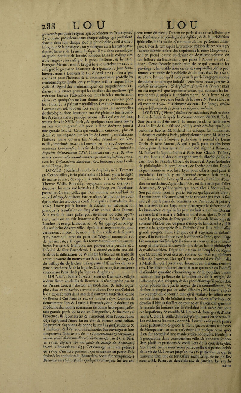 gouvernés par quatre régens ,qui ont chacun un fous-régent, il y a quatre profefîèurs dans chaque college qui profellcnt chacun deux fois chaque jour la philofophie, c’eft-a-dire, la logique & la phyfique •, on y enfeigne auffi les mathéma¬ tiques , les arts, Sc. la métaphysique. Il y a dans ces collèges un grand nombre de bourfes fondées. Dans le collège des trois langues, on enfeigne le grec, l’hébreu, Sc le latin. François Martin , mort a Bruges le 4. d’Oétobre 1722. y a enfeigné le grec avec beaucoup de réputation $ Jean Van- hoven, mort à Louvain le 24. d’Avril 172.3* 11 en a pas moins eu pour l’hébreu, Sc il avoit auparavant profeflé les mathématiques. Enfin, on y enfeigne auffi la langue fran- coife. A l’égard des mathématiques, on propofepour l’or¬ dinaire aux jeunes gens qui les étudient des queftions qui méritent fouvent l’attention des plus habiles mathémati¬ ciens , Sc quoiqu’on ne leur donne que 12. minutes pour les réfoudre , la plupart y réuffiffient. Les théfos foutenues à Louvain font trés-fouvent fort recherchées, fur-tout celles de théologie, dont beaucoup ont été pluheursfois recueil¬ lies Sc réimprimées, principalement celles qui ont été fou- tenues dans le XVII. fiécle, & quelques-unes antérieures, où l’on voit un grand zele pour la (aine doétrine joint a une grande folidité. Ceux qui voudront connoître plus en détail ce qui regarde l’iufiverfité de Louvain , coniuiteront l’hiftoire latine qu’en a fait Nicolas Vernulæus ou Ver- neiiil, imprimée à Louvain en 1627. Breviarium academta Lovanienfs, à la fin de l’écrit in-folio, intitulé : Repititio dfutationum XXI1. à Louvain en 17 1 2. Sc Aca¬ demie Lovanienfîs adumbratio compendierta, m folio, 1703• avec les Dijputationes duodccim , &c. foutenues fous Ferdi¬ nand Ungar, &c. LOWLR , ( Richard) médecin Anglois , né à Trémere en Cornouailles , fit fa philofophie à Oxford, y prit le degré de maître-ès arts, Sc s’appliqua enfuitc à la médecine fous Thomas Willis. En 1664. voyageant avec ce dernier, il découvrit les eaux médecinalcs à Eafihorp en Northam- ptonshire. Ce font celles que l’on nomme aujourd’hui les eaux d’Aftrop, & qui font fort en ufage. Willis, qui les avoit éprouvées,les a toujours confoillé depuis à fès malades. En 16(35. Lowcr prit le bonnet de doéfeur en médecine. Il pratiqua la transfufion du fang d’un animal dans l’autre, Sc a voulu fo faire palier pour inventeur de cette opéra¬ tion, mais on en fait honneur à d’autres. Il fuivit Willis à Londres , y exerça la médecine , Sc fut aggregé au collège des médecins de cette ville. Après le changement du gou¬ vernement, il perdit beaucoup de fon crédit & de là prati¬ que , parce qu’il étoit du parti des Wigs. U mourut le 17. de Janvier 1691. Il légua des fommesconfiderables aux ré¬ fugiés François & Irlandois, aux pauvres delà paroillè, Sc à l’hôpital de faint Barthelemi. Il a donné en latin une dé- fenle de la dillertation de Willis fur les fièvres ; un traité du cœur -, un autre du mouvement Sc de la couleur du fang, Sc du pafïage du chyle dans le fàng 5 une diflèrtation de l’ori¬ gine du catharre Sc de la fàignée, Scc. Sc en anglois une lettre concernant l’état de la phylique en Angleterre. LOUVET, ( Pierre ) avocat, étoit de Reinville , village à deux lieues au-deffius de Beauvais: il n’étoit_point parent de Pierre Louvet, doéfeur en médecine, Sc hiftoriogra- phe , dont on va parler, comme plusieurs l’ont cru. Celui-ci ledit expreffiémentdans une de (es lettres manuforites, écrite de Beziers à Gui-Patin le 22. de janvier 1657. Comme ils demeurèrent l’un Sc l’autre à Beauvais , que le doéleur en médecine abandonna néanmoins de bonne heure pour palier une grande partie de fà vie en Languedoc, Sc fur-tout en Provence, ils le connurent Sc s’aimèrent. Mais l’avocat étoit déjà âgé quand l’autre fut en état de former cette liaifon. Le premier s’appliqua de bonne heure à la jurifprudence Sc à Phiftoire, Sc il s’y rendit allez habile. Ses ouvrages en font des preuves. Nous avons de lui : Nomenclature & chronologie rerum ecclcfejlicerum ddœcefs Bellovecenfîs, in-8°. à Paris en 1618- Bijloire des antiquités du dioc'efe de Beauvais, in-8°. à Beauvais en 1655. Cet ouvrage avoit été précédé en 1609. d’un livre premier, qui contenoit en partie l’hi¬ ftoire Sc les antiquités du Beauvaifis, &qui fut réimprimée à Beauvais en 1631. Après quelques remarques fur les an- cens noms du pays, l’auteur ne parle dans cette hiftoireqne des fondations Sc privilèges des égliles, Sc de la jurifdiction fpirituelle , de la pairie, Commune,& des perfonnes diftin- guées. Peu de tems après la première édition de cet ouvrage, l’auteur fut fait maître des requêtes de la reine Marguerite, Sc il en prend le titre au-devant du deuxième volume de fon hiftoire du Beauvaifis , qui parut à Rouen en 1 614. in-S°. Cette fécondé partie traite de ce qui concerne les privilèges , les jurifdiétions civiles Sc temporelles, & les per¬ fonnes vertueufesde lanoblefîè Sc du tiers-état. En 1631. Sc 1640. l’amour qu’il avoit pour fà patrie l’engagea encore de publier un ouvrage intitulé : Anciennes remarquesfur ta noblejfe Beeuveifine, SS de plufeurs familles de France ; mais on n’a imprimé que le premier tome, qui contient les let¬ tres depuis A jufqu’à L inclufivement *, Sc la lettre M du tome (econd, avec une feuille delà lettre N. Pierre Louvet eft mort en 1646. * Mémoires du tems. Le Long , biblio¬ thèque hiftonque de la France en plufeurs endroits. LOUVET, ( Pierre ) doéfeur en médecine, étoit né dans la ville de Beauvais après le commencement du XVII. fiécle. Son pere étoit d’Amiens. Il fit toutes fès clafles inférieures dans le lieu de fà naiftance , où il y avoit dès-lors quelques perfonnes habiles. M. Pichard lui enfèigna les humanités. Il demeura enfuitc à Paris, principalement avec M. Manef- fier, dont il eft fi fouvent parlé dans le journal de Louis Gorin de faint Amour, Sc qui a pafle pour un des bons théologiens de fon tems : il avoit été régent à Beauvais. M. Louvet fit fà philofophie à Paris fous Claude Triftan, qui fut depuis un des vicaires généraux du diocèfè de Beau¬ vais , fous M. Nicolas Choart de Buzenval. Après fes études de philofophie , le pere Louvet, de l’ordre de faint Domi¬ nique, l’emmena avec lui à Lyon pour efîàyer quel parti il prendroit. Lorfqu’il y eut demeuré environ huit mois, allez incertain fur l’état qu’il embrallèroit, il réfolut d’étu¬ dier en médecine, s’approcha d’Aix, où il ne tarda pas d’aller demeurer , Sc qu’il ne quitta que pour aller à Montpellier. Soit par amour pour là patrie, foit par quelque autre raifon, il revint enfin à Beauvais,où ne fe trouvant pas fort à fon aifo , il prit le parti de retourner en Provence. A peine y fut-il arrivé, qu’on luipropofa d’enfèigner la rhétorique & les humanités i ce qu’il a fait pendant huit à neuf ans. Durant ce tems-la il fe maria à Sifteron où il étoit alors fSc où il avoit la protection de l’évêque qui l’eftimoit beaucoup -, Sc comme il faifoit peu ou point d’ufàge de la médecine, il Ce remit à la géographie & à l’hiftoire, où il a fait d’afîèz grands progrès. Etant à Digne, où il regentoit la rhétori¬ que , il fit connoifîànce avec le célébré Gaflènd, que l’ufage fait nommer Gaflèndi, Sc il a fouvent avoué qu’il avoit beau¬ coup profité dans les conventions de cet habile philofophc Sc mathématicien. Digne fut le terme de l’emploi de régent que M. Louvet avoit exercé, confine on voit en pluficurs villes de Provence. Dès qu’il eut renoncé à cet état il alla à Marfeille, où il parut avec honneur en plufieurs rencon¬ tres. Une fois entr autres,un charlatan qui avoit eu l’adrefïè d’afîèmbler quantité d’honnêtes gens Sc de populace ,pour traiter en leur préfence de la médecine, de la magie, de l’aftrologie, des éclypfes, Sc des prédirions qu’il prétendoit qu’on pouvoit faire par le moyen de ces connoifîànces, fc- duifant le peuple par fes vains difeours, M. Louvet, après l’avoir entendu dikourir tant qu’il voulut , le réfuta avec tant de force Sc de folidité devant la même aftèmblée, Sc dévoila fi bien la fauffieté de tout ce qu’il avoit dit, que tout le monde fut honteux de la crédulité qu’il avoit eue pour cet impofteur, Sc combla M. Louvet de louanges & d’hon¬ neurs. C’ctoit la veille d’une éclypfe qui parut eh ce tems-la. Les médecins fur-tout, dont'M. Louvet avoitpris le parti, firent partout fon éloge, & le firent fçavoir à leurs confrères de Montpellier, en forte qifyétant allé quelque tems après il en fut accueilli d’une maniéré très-honorable. Il enfèigna la géographie dans cette derniere ville, Sc eut entre fèséco¬ liers plufieurs préfidens Sc confeillers de la cour des aydes. Voilà tout ce que nous avons pû recueillir des particularités- de la vie de M. Louvet jufqu’en 1657. particularités qui fo trouvent dans une de fès lettres manuforites écrite de Be¬ ziers à M. Patin, Sc datée du 22. de Janvier. Le 17. du même