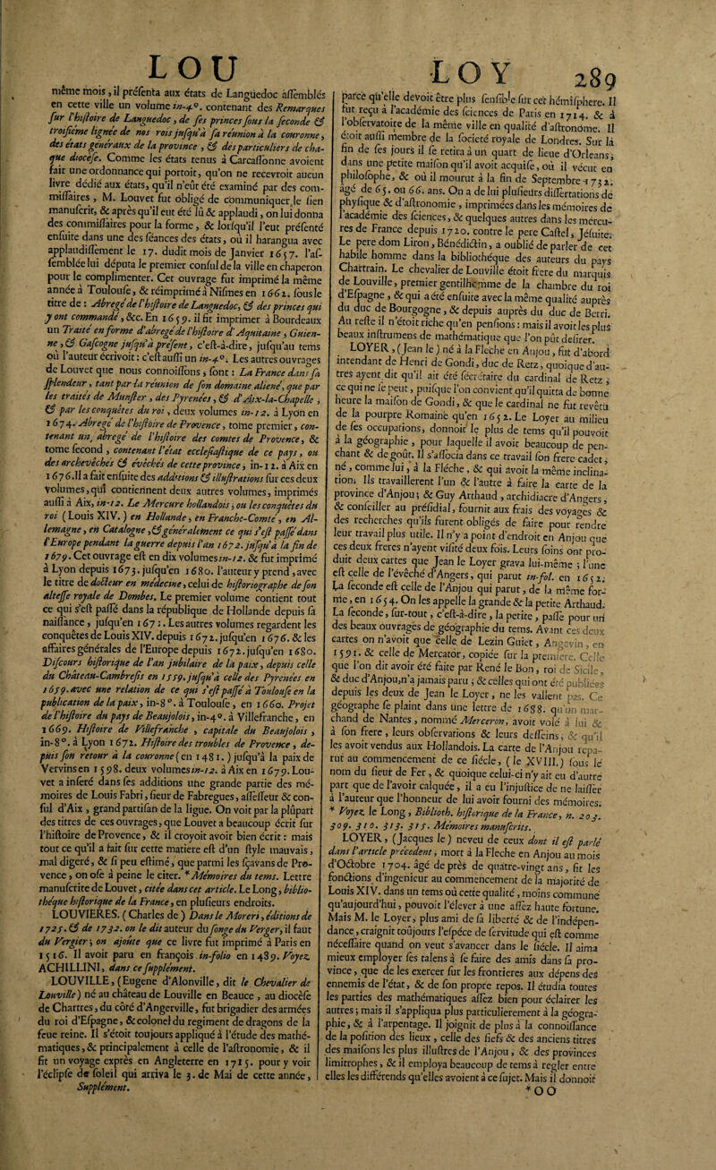 meme mois, il préfènta aux états de Languedoc àflèmblés en cette ville un volume in-+Q. contenant des Remarques fur l hifioire de Languedoc, de fes princes fous la fécondé & troifieme lignée de nos rois jufqu à fa re'union a la couronne, des états generaux de la province , & dés particuliers de cha- ejue dtocefe. Comme les états tenus à Carca donne avoient fait une ordonnance qui pottoit, cju’on ne recevroit aucun livre dédie aux états, cju il n eut été examiné par des com- miftàires , M. Louvet fut obligé de communiquer le lien manufcrit, & apres qu’il eut été lû 6c applaudi, on lui donna des commiftàires pour la forme, 6c lor/qu’il l’eut préfenté enfùire dans une des foances des états, où il harangua avec applaudiflèment le 17. dudit mois de Janvier 1657. l’af- femblée lui députa le premier conful de la ville en chaperon pour le complimenter. Cet ouvrage fut imprimé la même année à Toulon le, & réimprimé à Nifmes en 166 z. fous le titre de : Abrégé de l hifioire de Languedoc, & des princes qui y ont commande , 6cc. En 16 5 9. il fit imprimer à Bourdeaux un Traite en forme d'abrégé de P hfioire d’Aquitaine , Guien- ne ,(^ Gafcogne jufquà prefent, c’eft-à-dire, jufqu’au tems ou 1 auteur écrivoit : c eft aulîi un in-3-0. Les autres ouvrages de Louvet que nous connoiffons 5 font : La France dam fa ffilendenr, tant par la réunion de fon domaine aliéné, que par les traités de Munfier , des Pyrénées, & et Aix-la-Chapelle , par les conquêtes du roi, deux volumes in-12. à Lydn en 1674. Abrégé delhfioire de Provence, tome premier, con¬ tenant unt abrégé de l'hfioire des comtes de Provence, 6c tome focond , contenant P état ecclefiafiique de ce pays, ou des archevêchés (fi eveches de cette province, in-11. à Aix en 16y 6.Il a fait enfoite des additions (fi Ulufirations for ces deux Volumes,qui contiennent deux autres volumes, imprimés aulfi à Aix, in-12. Le Mercure hollandois, ou les conquêtes du roi (Louis XIV.) en Hollande, en Franche-Comté, tn Al¬ lemagne , en Catalogne >(figeneraletnent ce qui s*efi paffédans f Europe pendant la guerre depuis tan 167a. jufqu a la fin de 1679. Cet ouvrage eft en dix volumesin-12.6c fut imprimé a Lyon depuis 1673. jufqu’en 1680. l’auteur y prend , avec le titre de doéleur en medecme, celui de hiftorioçyaphe de fon altejfe royale de Dombes. Le premier volume contient tout ce qui sert parte dans la republique de Hollande depuis fit naiflance , jufqu’en 1671. Les autres volumes regardent les conquêtes de Louis XIV. depuis i6jz. jufqu’en x 676. & les affaires générales de l’Europe depuis 1672. jufqu’en 16S0. Life ours hfiorique de Pan jubilaire de la paix, depuis celle du Chatedu-Cambrefis en 1339. jufqu à celle des Pyrénées en 163 9. avec me relation de ce qui s'efi paffé à Touloufe en la publication de la paix, in-8 à Touloufe, en \G6o. Projet de P hifioire du pays de Beaujolais > in-40. à Villefranche, en 1669. Hfioire de Villefranche , capitale du Beaujolois , in-8°. a Lyon 1 672. Hifioire des troubles de Provence , de¬ puis fon retour à la couronne {m 1481.) jufqu a la paix de Vervinsen 1598. deux volumes/«-/j?. à Aix en 1679. Lou¬ vet a inféré dans fes additions utie grande partie des mé¬ moires de Louis Fabri, fieur de Fabregues, aflèfteur 6c con- ful d’Aix , grand partifan delà ligue. On voit par la plupart des titres de ces ouvrages, que Louvet a beaucoup écrit for l’hiftoire de Provence, 6c il croyoit avoir bien écrit: mais tout ce qu’il a fait fur cette matière eft d’un ftyle mauvais, mal digéré, & fi peu eftimé, que parmi les fçavansde Pro¬ vence , on ofo à peine le citer. * Mémoires du tems. Lettre manuferite de Louvet, citée dans cet article. Le Long, biblio¬ thèque hfiorique de la France, en plufieurs endroits. LOUVIERES. ( Charles de ) Dans le Moren, éditions de 172s. (fi de 1732* on le dit auteur du fonge du Verger, il faut du Vergier\ on ajoute que ce livre fut imprimé d Paris en 1516. Il avoir paru en françois in-folio en 1489. Voyez. ACHILLINI, dans ce fupplément. LOUVILLE, (Eugene d’Alonville, dit le Chevalier de Lonville ) né au château de Louville en Beauce , au diocèfe de Chartres , du côré d’Angerville, fut brigadier des armées du roi d’Efpagne, & colonel du régiment de dragons de la feue reine. U s’étôit toujours appliqué d l'étude des mathé¬ matiques, & principalement d celle de l’aftronomie, & il fit un voyage exprès en Angleterre en 1715. pour y voir l’éclipfe d» foleil qui arriva le 3. de Mai de cette année, Supplément. ■ LO Y z89 parce qù elle deVoit être plus fènfib^e for cet hemifphere. Il fut reçu à 1 académie des foiences de Paris en 1714 & d l’obfervatoire de la même ville en qualité d’aftronôme. Il croît aufli membre de la focieté royale de Londres. Sur là fin de fes jours il Ce retira d un quart de lieue d’Orléans, dans une petite maifon qti’il avoit acquifo, où il vécut en philofophe, 6c où il mourut d la fin de Septembre-x 73 2,. âge de 6y. ou 66. ans. On a de lui plufieilrs diftèrtations dè phyfique 6c d'aftronomie , imprimées dans les mémoires de 1 académie des foiences, 6c quelques autres dans les mercu- res de France depuis 1720. contre le pere Cartel, Jéfuïte' Le pere dom Liron, Bénédictin, a oublié de parler de cet habile homme dans la bibliothèque des auteurs du pays Chartrain. Le chevalier de Louville étoit ffere du marquis de Louville, premier gentilhomme de la chambre du roi d Efpagne , &qui a été enfuite avec la même qualité auprès du duc de Bourgogne, 6c depuis auprès du duc de Berri. Au refte il n étoit riche qu’en penfions : mais il avoit les plus beaux irtftrumens de mathématique que l’on pûcdefirer. LOYER , (Jean le ) né à la Fléché en Anjou, fut d’abord intendant de Henri de Gondi, duc de Retz, quoique d’au¬ tres ayent dit qu’il ait été féerétaire du cardinal de Retz , ce qui ne le peut, puifque l’on convient qu’il quitta de bonne heure la maifon de Gondi, & que le cardinal ne fut revêm de la pourpre Romaine qu’en 165 2. Le Loyer au milieu de les occupations, donnoic le plus de tems qu’il pouvoir a la géographie , pour laquelle il avoit beaucoup de pen¬ chant 6c dégoût. Il s’aftocia dans ce travail fon frère cadet, né , comme lui, à la Flèche, 6c qui avoir la même inclina¬ tion: Us travaillèrent l’un 6c l’autre à faire la carte de la province d’Anjou; & Guy Arthaud , archidiacre d’Angers', 6c confeiller au préfidial, fournit aux frais des voyais & des recherches qu’ils furent obligés de faire pour rendre leur travail plus utile. Il n’y a point d’endroit en Anjou eue ces deux freres n’ayent vifité deux fois. Leurs foins ont nj0- duic deux cartes que Jean le Loyer grava lui-même ; l’une eft celle de l’évêché d’Angers, qui parut m-fol. en 1652. Ea fécondé eft celle de l’Anjou qui parut, de la même for¬ me, en 1654. On les appelle la grande & la petite Arthaud. La fécondé, fur-tout, c’eft-à-dire, la petite , paftè pour un des beaux Ouvragés de géographie du tems. Avant ces deux cartes on n’avoit que celle de Lezin Guiet, Angevin, en 1591- & celle de Merçator, copiée fur la première. Celle que l’on dit avoir été faite par René le Bon, roi de Sicile, 6c duc d’Anjou,n’a jamais paru ; 6c celles qui ont été publiées depuis les deux de Jean le Loyer, ne les vallent pas. Ce géographe Ce plaint dans une lettre de 16S8. qu'un mar¬ chand de Nantes , nommé Merceron, avoit volé à lui & à fon frere, leurs obfervarions & leurs deflèins, & qu’il les avoit vendus aux Hollandois. La carte de l’Anjou repa¬ rut au commencement de ce fîécle, (Je XVIII.) fous le nom du fieur de Fer , 6c quoique celui-ci n’y ait eu d’autre part que de l’avoir calquée, il a eu l’injuftice de ne laiftèr à l’auteur que l’honneur de lui avoir fourni des mémoires. * Poyez. le Long , Biblioth. hfiorique de la France, n. 203. 309.310. 313. 313. Mémoires manufcrit s. LOYER, (Jacques le) neveu de ceux dont il efi parlé dans P article precedent, mort à la Fléché en Anjou au mois d’Oélobre ^704. âgé de près de quatre-vingt ans, fit les fondions d’ingenieur au commencement de la majorité de Louis XIV. dans un tems où cette qualité, moins commune qu’aujourd’hui, pouvoir l’élever à une aftèz haute fortune. Mais M. le Loyer, plus ami de fa liberté 6c de l’indépen¬ dance, craignit toujours l’efpéce de fervitude qui eft comme néceftàire quand on veut s’avancer dans le fiécle. Il aima ’ mieux employer fes talens à Ce faire des amis dans fa pro¬ vince , que de les exercer fur les frontières aux dépens des ennemis de l’état, 6c de fon propre repos. Il étudia toutes les parties des mathématiques aftèz bien pour éclairer les autres ; mais il s’appliqua plus particulièrement à la géogra¬ phie, & a 1 arpentage. Il joignit de plus à la connoiftance de la pofirion des lieux , celle des fi efi 6c des anciens titres des maifons les plus illuftresde l’Anjou, 6c des provinces limitrophes, 6c il employa beaucoup de tems à regler entre elles les différends qu’elles avoient à ce fojet. Mais il donnoit *00