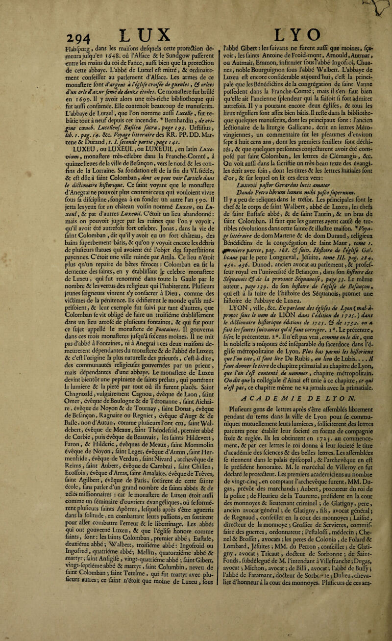 294 LUX Habfourg, dans les maifons defqaels cette protection de¬ meura jufqu’en 1648. où PAlface ôc le Sundgow pafïèrent entre les mains du roi de Fance, aufli bien que la protection de cette abbaye. L’abbé de Lutzel eft mitre, & ordinaire¬ ment confeiller ail parlement d’Alface. Les armes de ce monaftere font d'argent à l égltfe crotfée de gueules, & orlets d'un orle fCaz.Hr feméde douze étoiles. Ce monaftere fut brûlé en 1699. Il y avoit alors une très-riche bibliothèque qui fut aufli confume'e. Elle contenoit beaucoup de manuferits. L’abbaye de Lutzel, que l’on nomme auiïi Lucelle , fut re¬ bâtie tout à neuf depuis cet incendie. * Bernhardin , de ori¬ gine cœnob. Lucellenf. Bafilea facra, page 193. Urftifius, lib. 1. pag. 14- &c. Voyage littéraire des RR. PP. DD. Mar- tene & Durand, 1.1. fécondé partie,page 141. LUXEU, ou LUXEUL,ou LUXEUIL, en latin Luxo- vium, monaftere très-célebre dans ,1a Franche-Comté, à quinze lieues de la ville de Befânçon, vers le nord Ôc les con¬ fins de la Lorraine. Sa fondation eft de la fin du Vl.fiécle, ôc eft due à Paint Colomban, dont on peut voir l'article dans le diclionaire hifloricjue. Ce faint voyant que le monaftere d’Anegraine pouvoit plus contenir ceux qui vouloient vivre fous fa difeipline, fongea à en fonder un autre l’an 590. Il jetta lesyeux for un château voifin nommé Luxeu, ou Lu- xeul, & par d’autres Luxeuil. C’étoit un lieu abandonné : mais on pouvoir juger par les ruines que l’on y voyoit, qu’il avoit été autrefois fort célébré. Jonas, dans la vie de Paint Colomban , dit qu’il y avoit eu un fort château, des bains foperbement bâtis, ôc qu’on y voyoit encore les débris de plufieurs ftatues qui avoient été l’objet des fuperftitions payennes. C’étoit une ville ruinée par Attila. Ce lieu n’étoit plus qu’un repaire de bêtes féroces : Colomban en fit la demeure des faints, en y établiiïànt Iç célébré monaftere de Luxeu , qui fut renommé dans toute la Gaule par le nombre & les vertus des religieux qui l’habiterent. Plufieurs jeunes feigneurs vinrent s’y confacrer à Dieu, comme des victimes de la pénitence. Ils édifièrent le monde qu’ils mé- prifoient, & leur exemple fut fuivi par tant d’autres, que Colomban fe vit obligé de faire un troifiéme établiftèment dans un lieu arrofé de plufieurs fontaines, ôc qui fut pour ce fojet appellé le monaftere de Fontaines. Il gouverna dans ces trois monafteres jufqu a fixeens moines. Il ne mit pas d’abbé à Fontaines, ni à Anegrai : ces deux maifons de¬ meurèrent dépendantes du monaftere 8c de l’abbé de Luxeu-, ôc c’eft l’origine la plus naturelle des prieurés, c’eft-à-dire, des communautés religieufes gouvernées par un prieur, mais dépendantes d’une abbaye. Le monaftere de Luxeu devint bientôt une pepiniere de faines prélats, qui portèrent la lumière ôc la pieté par tout où ils furent placés. Saint Chagnoald, vulgairement Cagnou, évêque de Laon , faint Orner, évêque de Boulogne & de Térouanne , faint Aichai- re, évêque de Noyon ôc de Tournay , faint Donat, évêque de Befançon, Ragnaire ou Regnier, évêque d’Augt & de Bafie, nond’Autun, comme plufieurs l’ont cru, faint Wal- debert, évêque de Meaux, faint Théodefrid, premier abbé de Corbie, puis évêque de Beauvais, les faints Hildevert, Faron, ôc Hilderic , évêques de Meaux, faint Mommolin évêque de Noyon, faint Leger, évêque d’Autun, faint Her- menfride, évêque de Verdun, faint Nivard , archevêque de Reims , faint Aubert, évêque de Cambrai, faint Chilien, Ecoffois, évêque d’Arras, faint Amalaire, évêque de Trêves, faint Agilbert, évêque de Paris, fortirent de cette fainte école, fans parler d’un grand nombre de faints abbés ôc de zélés millionnaires : car le monaftere de Luxeu étoit aufli comme un féminaire d’ouvriers évangéliques, où feformè¬ rent plufieurs faints Apôtres, lefquels après s’être aguerris dans la folitude, en combattant leurs paflions, en fortirent pour aller combattre l’erreur ôc le libertinage. Les abbés qui ont gouverné Luxeu, ôc que l’églifê honore comme faints, font: les faints Colomban ,premier abbé ; Euftafe, deuxieme abbe -, Walbert, troifiéme abbé : Ingofroid ou Ingofred ^quatrième abbé-, Mellin, quatorzième abbé ôc rnartyr -, faint Anfigifè, vingt-quatrième abbé -, faintGibert, vmgt-foptiéme abbé ôc martyr, faint Columbin, neveu de farnt Colomban 5 faint Tetelme , qui fut martyr avec plu¬ fieurs autres -, ce faint n étoit que moine de Luxeu, fous L YO l’abbé Gibert : les fuivans ne forent aufli que moines, fça- voir, les faints Antoine de Froid-mont, Arnould, Autmar » ou Autmair, Emmon, infirmier fousl’abbé Ingofroi, Chua- nes, noble Bourguignon fous l’abbé Walbert. L’abbaye de Luxeu eft encore confiderable aujourd’hui, c’eft la princi¬ pale que les Bénédictins de la congrégation de faint Vanne poflèdent dans la Franche-Comté ; mais il s’en faut bien qu’elle ait l’ancienne fplendeur qui la faifoit fi fort admirer autrefois. II y a pourtant encore deux églifes, & tous les lieux réguliers font affez bien bâtis. Il refte dans la bibliothè¬ que quelques manuferits, dont les principaux font : l’ancien leétionairc de la liturgie Gallicane, écrit en lettres Méro¬ vingiennes, un commentaire for les pfeaumes d’environ fept à huit cens ans, dont les premiers feuillets font déchi¬ rés, ôc que quelques perfonnesconjeéturent avoir été com- pofé par faint Colomban, les lettres de Clémangis , &c. On voit aufli dans la fàcriftie un très-beau texte des évangi¬ les écrit avec foin, dont les titres ôc les lettres initiales font d’or, & fur lequel on lit ces deux vers: Luxovii pajlor Gerardus lucis amator Dando Petro hbrum lumen mihi pofco fupernum. Il y a peu de reliques dans le tréfor. Les principales font le chef& le corps de faint Walbert, abbé de Luxeu, les chefs de faint Euftafe abbé, ôc de faint Taurin, & un bras de faint Colomban. Il faut que les guerres ayent caufé de ter¬ ribles révolutions dans cette fâinte ôc illuftre maifon. ¥ Voya¬ ge littéraire de dom Martene ôc de dom Durand, religieux Bénédidins de la congrégation de faint Maur, tome 1. jfKmiere partie, pag. 168. 83 fuiv. Hifioire de Ceglife Gal¬ licane par le pere Longueval, Jéfuite, tome 111. pag. 284. 430. 436. Dunod, ancien avocat au parlement, ôc profet feur royal en l’univerfité de Befançon, dans fon bijlotre des Séquanois & de la province Séquanoife, page 33. Le même auteur, page 13p. de fon hifioire de l'eglife de Befançon, qui eft à la fuite de l’hiftoire des Séquanois, promet une hifioire de l’abbaye de Luxeu. LYON , ville, &c. En parlant des églifes de Lyon ( mal-à- propos fous le nom de LION dans l'édition de 1723. ) dans le diEhonatre hifiorique éditions de 1723. & de 1732. on a fait les fautes Suivantes qu'il faut corriger. 1 °. Le précentre » hfez le précenteur. z°. Il n’eft pas vrai, comme on le dit, que la nobleffe a toujours été inféparable du facerdoce dans l’é¬ glifê métropolitaine de Lyon. Plus bas parmi les hijloriens que l'on cite, il faut lire De Rubis , au lieu de Lubis.... Il faut donner le titre de chapitre primatial au chapitre de Lyon, que l'on s'efl contenté de nommer, chapitre métropolitain. On dit que la collégiale d’Ainai eft unie à ce chapitre, ce qui n'efi pas, ce chapitre même ne va jamais avec la primatiale. ACADEMIE DE LYON. Plufieurs gens de lettres après s’être affemblés librement pendant du tems dans la ville de Lyon pour fc commu¬ niquer mutuellement leurs lumières, folliciterent des lettres patentes pour établir leur focieté en forme de compagnie fixée Ôc réglée. Us les obtinrent en 1725. au commence¬ ment, ôc par ces lettres le roi donna à leur focieté le titre d’académie des foiences ôc des belles lettres. Les aflêmblécs fê tiennent dans le palais épifcopal, ôc l’archevêque en eft le préfident honoraire. M. le maréchal de Villerov en fut déclaré le protedeur. Les premiers académiciens au nombre de vingt-cinq, en comptant l’archevêque furent, MM. Du- gas, prévôt des marchands -, Aubert, procureur du roi de la police ; de Fleurieu de la Tourette, préfident en la cour des monnoyes Ôc lieutenant criminel ; de Glatigny, pere, ancien avocat général -, de Glatigny, fils, avocat général ; de Regnaud, confeiller en la cour des monnoyes -, Laifhé, directeur de la monnoye -, Groflier de Servieres, commit faire des guerres, ordonnateur j Peftalofti, médecin -, Che- nel ôc Broflèt, avocats -, les peres de Colonia , de Folard ôc Lombard, Jéfuitcs ; MM. du Perron , confeiller -, de Glati¬ gny , avocat -, Tricaut, docteur de Sorbonne -, de Saint- Fonds , fubdélegué de M. l’intendant à Villefranche ; Dugas, avocat •, Michon, avocat -, de Billi, avocat l’abbé de Bufly ; l’abbé de Faramant, docteur de Sorbe.4*ne ; Dulieu, cheva¬ lier d’honneur à la cour des monnoyes. Plufieurs de ces aca-