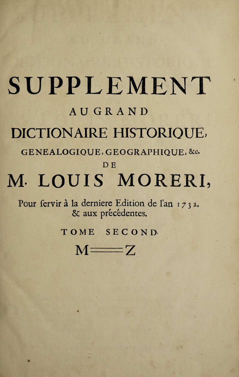 I SUPPLEMENT A U G R A N D DICTIONAIRE HISTORIQUE» GENEALOGIQUE, GEOGRAPHIQUE, &c. M- LOUIS MORERI, Pour fervir à la derniere Edition de lan 1732» & aux precedentes. TOME SECOND M=Z