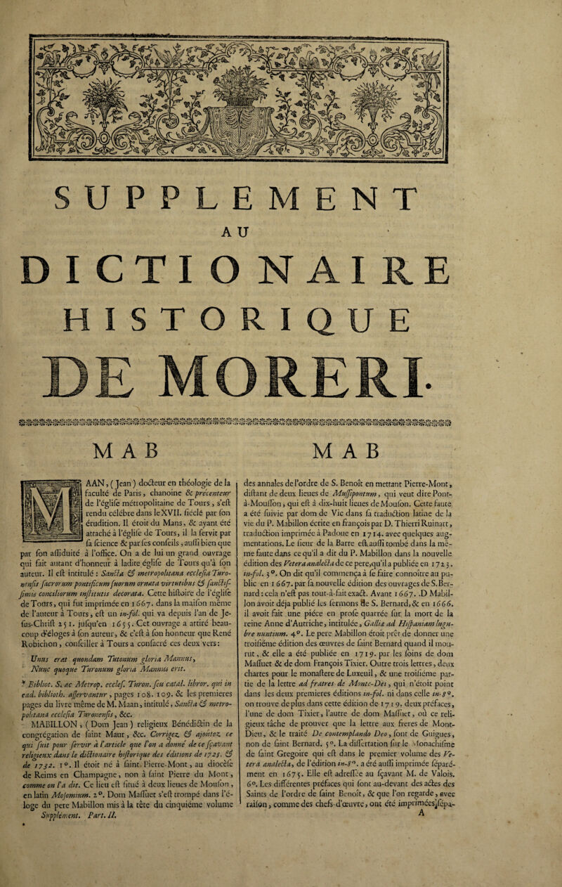 AU D I CTI O N AI RE HISTORIQUE MORERI- viî'Ê M A B M A B AAN, ( Jean ) docteur en théologie de la faculté de Paris , chanoine 6c precenteur de l’églife métropolitaine de Tours , s’eft rendu célébré dans le XVII. ficelé par fon érudition. Il étoitdu Mans, 8c ayant été attaché â l’églife de Tours, il la fervit par fa fcience & par fes confeiis , auffi bien que par fon affiduité à l’office. On a de lui un grand ouvrage qui fait autant d’honneur à ladite églife de Tours qu’à fon auteur. Il elt intitulé : Sancla 83 metropohtana ecclejia Turo- uenfis facrorum pontificum fuorum ornât a. virtutibus 83 fanchf- Jinus conciliorum mjhtutis decorata. Cette hiftoire de l’églife deTours, qui fut imprimée en i 667. dans la maifon même de l’auteur à Tours, eft un in-fol. qui va depuis l’an de Je- fus-Chrift 251. jufqu’en 1655. Cet ouvrage a attiré beau¬ coup cKéloges à fon auteur, & c’eft à fon honneur que René Robichon , confeilier à Tours a confacré ces deux vers: Unus erat quondam Tutonum a Ion a Mannus, Nunc quoque Turonum glona Mannm erit. * Bibliot. S. ac Me trop, ecclef. Turon. feu eut al. Ubror. qui in ead. bibliotb. aflervantur , pages 108. 109. 8c les premières pages du livre même de M. Maan, intitulé, Santta 83 metro- pohtana ecclefia Tnronenfs, 6cc. MABILLON , ( Dom Jean ) religieux Bénédiétin de la congrégation de laint Maur, 8cc. Corrigez. 83 ajoutez ce qui fut pour fervir d l'article que l'on a donne de ce fcavant religieux dans le diSlionatre b'ftorique des éditions de 172/. 83 de 1732. i°.ll étoit né à laint. Pierre-Mont, au diocèle de Reims en Champagne, non à faint Pierre du Mont, comme on l'a dit. Ce lieu eft fttué à deux lieues de Moulon , en latin Mojomium. z°. Dom Maftiiet s’eft trompé dans l’é¬ loge du pere Mabillon mis à la tête du cinquième volume Supplément. Part. 11. des annales de l’ordre de S. Benoît en mettant Pierre-Mont, diftant de deux lieues de Mujfipontum, qui veut dire Pont- à-Moullon, qui eft à dix-huit lieues de Mouton. Cette faute a été fuivie par dom de Vie dans la traduction latine de la vie du P. Mabillon écrite en françois par D. Thierri Ruinait, traduétion imprimée à Padoue en 1714. avec quelques aug¬ mentations. Le heur de la Barre effauffi tombé dans la mê¬ me faute dans ce qu’il a dit du P. Mabillon dans la nouvelle édition des Feteraanaletta de ce pere,qu’il a publiée en 1723. w-ful. 3 °. On dit qu’il commença à Ce faire connoître au pu¬ blic en 1 667. par la nouvelle édition des ouvrages de S. Ber¬ nard: cela n’eft pas tout-à-faitexaél. Avant 1667. .D Mabil¬ lon avoit déjà publié les fermons fte S. Bernard,& en 1666. il avoit fait une pièce en proie quarrée fur la mort de la reine Anne d’Autriche, intitulée, G allia ad Hifpaniam lugu¬ bre nuntium. 40. Le pere Mabillon étoit prêt de donner une troilîéme édition des œuvres de laint Bernard quand il mou¬ rut , 6c elle a été publiée en 1719. par les foins de dom Maffuet 6c de dom François Tixier. Outre trois lettres, deux chartes pour le monaftere de Luxeuil, 6c une troilîéme par¬ tie de la lettre ad fratres de Montc-Dei, qui n’étoit point dans les deux premières éditions in-fol. ni dans celle m-s* *. on trouve déplus dans cette édition de 17 r 9. deux préfaces, l’une de dom Tixier, l’autre de dom Maftiiet, oi\ ce reli¬ gieux tâche de prouver que la lettre aux freres de Mont- Dieu , 6c le traité De contemplando Deo, font de Guigues, non de faint Bernard. $°. La dift’ertation furie vJonachifme de faint Grégoire qui eft dans le premier volume des Fê¬ tera analdla, de l’édition in-$°. aéré auffi imprimée féparé- ment en 1675. Elle eft adreftée au fçavant M. de Valois. 6°. Les différentes préfaces qui font au-devant des aéfes des Saints de l’ordre de faint Benoît, &que l’on regarde, avec laiton, comme des chefs-d’œuvre, ont été imprimées^fépa- A