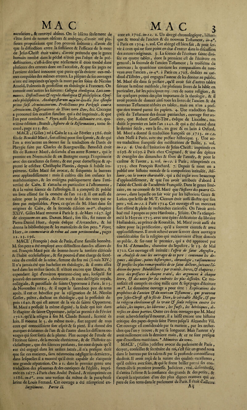 MA C ' ascufetion , & renvoyé abfous. On le blâma feulement de s erre fervi de termes obfcurs 8c ambigus ; d’avoir nié plu- fieurs proportions que l’on pouvoit foûtenir j d’avoir die que la diftinéUon entre la foffifence 8c l’efficace de la morr de Jefus-Chrift étoit vaine ; d’avoir prétendu que le genre humain tombé dans le péché n’étoit pas l’objet de la pré- deftination, c’eft-à-dire que réellement il étoit tombé dans plufieurs des erreurs dont on l’accufoit, 8c que les juges ne i’avoient déclaré innocent que parce qu’ils étoient eux-mê¬ mes coupables des mêmes erreurs. La plupart de les ouvrages n’ont été imprimésqu’après fa mort parles foins de Nicolas Arnold, Polonois 8c profeflèur en théologie à Franeicer. On connoît entr’autres les fuivans : Collegia theologica. Loci com¬ munes. Difttnéhones 83 régula théologies, 8$ pbilofophica. Opuf- cula philofophica. Anabaptftarum m/çf tvv 4-îVcfb'f fine oftenfio prirni fafi Arminianorum. Prsleéhones pro Per kpnfo contra Arminium. Dijfertationes de Trino vero Deo, 8cc. Coccejus a prononcé Ion oraifon funèbre qui a été imprimée, 8c que l’on peut conlulter. * Voyez.auffi Bayle,diélonaire crit. qua¬ trième édition ; Brandt, hijloire de la Réformation, tome fé¬ cond , page 133. &c. MACE, (Gilles ) né à Caen le 2 2.de Février 1586. étoit fils de Benediél Macé, fort eftimé pour (on fçavoir, & de qui l’on a entr’autres un lonnet fur la traduétion de Datés de Phrygie faite par Charles de Bourgueville. Benedict étoit fils de Robert Macé, defeendu d’un autre Robert , qui le premier en Normandie & en Bretagne exerça l’imprimerie avec des caraéteres de fonte, 8c eut pour domeffique & ap¬ prenti le célèbre Chriftophe Plantin, depuis fi habile im¬ primeur. Gilles Macé fut avocat, 8c fréquenta le barreau avec applaudifièment : mais il cultiva dès fon enfance les mathématiques, & les enfeigtia publiquement dans l’uni- verfité de Caen. Il s’attacha en particulier à l’aftronomie , & à la vaine feience de l’aftrologie. Il a compofé 8c publié un livre eftimé fur la comète de l’an 1618- H eut auffi du talent pour la poéfie, 8c l’on voit de lui des vers qui ne font pas méprifebles. Voyez, ce qu’en dit M. Huet dans fes origines de Caen, de la fécondé édition w-8°. chapitre XXIV. Gilles Macé mourut à Paris le 8. de Mars 1637. âgé de cinquante-un ans. Daniel Macé, fon fils, fut tuteur de Pierre-Daniel Huet, depuis évêque d’Avranches, 8c lui donna la bibliothèque 8c les manufcrits de fon pere. * Voyez. Huet, in commentano de rébus ad eiim pertinentibus , pages 11. 13. 196. MACE' ( François ) étoit de Paris, d’une famille honnête. M. fon pere a été employé avec diftinétion dans les affaires du roi. François Macé prit de bonne-heure la tonfure cléricale 8c l’habit ecclefiaftique, 8c fut pourvu d’une charge de fecré- taire du confeil de la reine, femme du feu roi (Louis XIV.) Il n’a jamais été que bachelier en théologie, 8c il entra affez tard dans les ordres facrés. Il n’étoit encore que Diacre, 8c cependant âgé d'environ quarante-cinq ans, lorfqu’il fut pourvu des canonicat, chévecerie , 8c cure de l’églife royale, collégiale, & paroiffiale de feinte Opportune à Paris, le 15. de Novembre 1685. & il reçut le fecerdoce peu de tems après. Il eut ce bénéfice par la réfignation de M. Nicolas Goftet, prêtre, doéteur en théologie , qui le podedoit de¬ puis 1640. 8c qui eft auteur de la vie de feinte Opportune. M. Macé a polîedé la même dignité, la foule qui (oit dans le chapitre de feinte Opportune, jufqu’au premia* de Février 1711. qu’il la réfigna a fou M. Claude Bénard , licencié ès loix. Il mourut le 5. du même mois, fort regreté de tous ceux qui connoidoient fon efprit& fe pieté. Il a donné des marques éclatantes de l’un 8c de l’autre dans les diftérens ou- vrages qui font fortis de fa plume. Plus occupé de l’etude de l’écriture feinte, de la morale chrétienne, & de l’hiftoire ec¬ clefiaftique , que des feiences profanes, fur-tout depuis qu’il eut été engagé dans les ordres facrés, il n’a prefquc écrit que fur ces matières, fans néanmoins négliger les dernières, dans lefquelles il a montré qu'il étoit capable de s’acquérir une grande réputation. On a i. dans le premier genre une traduétion des pfoaumes &des cantiques de l’églife, impri¬ mée en 1677. à Paris chez André Pralard, 8c réimprimée en 1686. in-8°. avec une verfion du même de la paraphrafe latine de Louis Ferrand. Cet ouvrage a été réimprimé en- Supplément. Partie IL MAC 3 coreen 1706. m-12. 2. Un abrégé chronologique, hiftori- que 8c moral de l’ancien & du nouveau Teftament, in-+°. à Paris en 1704. 2. vol. Cet abrégé eft bien fait, & peut for- vir à ceux qui ne font point en état d’entrer dans la difeuffion des auteurs originaux. 3. La feience de l’écriture feinte divf- fée en quatre tables, dont la première eft de l’écriture en general-, la féconde de l’ancien Teftament ; la troifiéme du nouveau 3 la quatrième contient les comparaifons du nou¬ veau avec l’ancien , in-49. à Paris en 1708. dediées au car¬ dinal d’Eftrées , qui engagea l’auteur de les donner au public. M. Macé dit dans fa préface , qu’il avoit fait d’autres tables fuivant la même méthode , fur plufieurs livres de la bible en particulier, fur les principaux myi très de notre religion, ôc fur quelques points des plus importans de la théologie, 8c il avoit promis de donner ainfi tous les livres de l’ancien 8c du nouyeau Teftament réduits en tables, mais on n’en a pref- que rien trouvé parmi fes papiers. 4. LJne traduétion fran- çoife du Teftament des douze patriarches, ouvrage fort an¬ cien, que Robert Groffo-Têtc, évêque de Lincolne, tra- duifit le premier en latin l’an 1242. & qui a été donné dans le dernier fiécle , vers la fin, en grec 8c en latin à Oxford. M. Macé a donné fe traduétion ffançoifo en 1713. in-/ 2, chez Nulli à Paris, avec une préface hiftorique. 5. Une au¬ tre traduétion françoife des méditations de Bufée, 2. vol,. in-12. 6. Une de l’Imitation de Jefus-Chrift, imprimée en 169S.& 165)9.à Paris chez Coignard, & une des épîtres 8c évangiles des dimanches 8c fêtes de l’année, 8c pour le carême 8c lavent, 2. vol. in-12. à Paris, réimprimés en 1715. chez François Rochard. 7. Depuis fe mort on a publié une hiftoirc morale de fa compofition intitulée, Me- Urne , ou la veuve charitable, qui a été reçue avec beaucoup d’applaudiffoment, 8C que l’on avoit attribuée d’abord à l’abbé deChoifi de l’académie Françoife. Dans le genre litté¬ raire , on ne connoît de M. Macé que l’hiftoire des quatre Ci- cerons, dans laquelle on fait voir par les hiftotiens Grecs 8c Latins, que le fils de M. T. Cicéron étoit auffi illuftre que fon pere , vol. in-12. à Paris 1714. Cet ouvrage eft un morceau fort eftimé 8c plein de recherches curieufes. On l’avoit attri¬ bué mal à propos au pere Hardouin , Jéfùite. On l’a réimpri¬ mé à la Haye en 1715. avec une épître dédicatoire du libraire Hoilandois, au prince de Kourakin. M. Macé avoit auffi du talent pour la j prédication, qu’il a fouvent exercée 8c avec applaudifièment. Il avoit achevé avant fe mort deux ouvrages conlïdérables fur la religion qui mériteroienc d’être donnés au public, & fur-tout le premier, qui a été approuvé par feu M. d’Arnaudin, chanoine du Sépulcre, le 13. de Mai 1722. Cet ouvrage eft intitulé : l'efprtt de faint Auguftin, ou Analyfe de tous les ouvrages de ce pere : contenant les do¬ gmes , décijîons , points hifloriques, chronologie, raifonnemens 83 penfées les plus remarquables de ce faint dotteur, fuivant l’é¬ dition des per es Bénédiéhns ; par traités, livres, 83 chapitres : avec des préfacés d chaque traité, des argument à chaque livre, 83 des notes fur les endroits les plus difficiles. Ce ma- nuferit eft compris en cinq mille cent 8c fept pages d’écriture in-8°. Le deuxième ouvrage a pour titre : Explications des prophéties de l’ancien 83 du nouveau Teftament, qui prouvent que Jefus-Chrift eft le fils de Dieu, le véritable Meffie, 83 que la religion chrétienne eft la vraie 83 feule religion contre les athées , les impies, les libertins , les Juifs, les hérétiques, d:- vifées en deux parties. Outre ces deux ouvrages que M. Macé avoit achevés lorfqu’il mourut, il a laide encore une hiftoire critique des papes depuis feint Pierre jufqu’à Alexandre VII. Cet ouvrage eftconfiderablepar fe matière , par les recher¬ ches que l’on y trouve, & par fe longueur. Mais l’auteur n’y avoit nullement mis la derniere main, 8c ce ne font prefquc que d’excellens matériaux. * Mémoires du tems. MACE', ( Gilles ) célèbre avocat du parlement de Paris , écuyer, confeiller 8c fecrétaire du roi,s’eft fait un-grand nom dans le barreau par fes talens 8c par fe profonde connoifîàncc du droit. Il avoit reçû de la nature des qualités excellentes , qu’il cultiva avec foin, & qui le firent briller parmi fes con¬ frères dès fe première jeuneflè. Judicieux , vrai, definrérefie, il s’attira l’eftime 8c la confiance des grands 8c des petits, & s’acquit la réputation d’un des plus dignes orateurs qui ajt paru de fon tems dans le parlement de Paris. Il étoit d’aillçurs