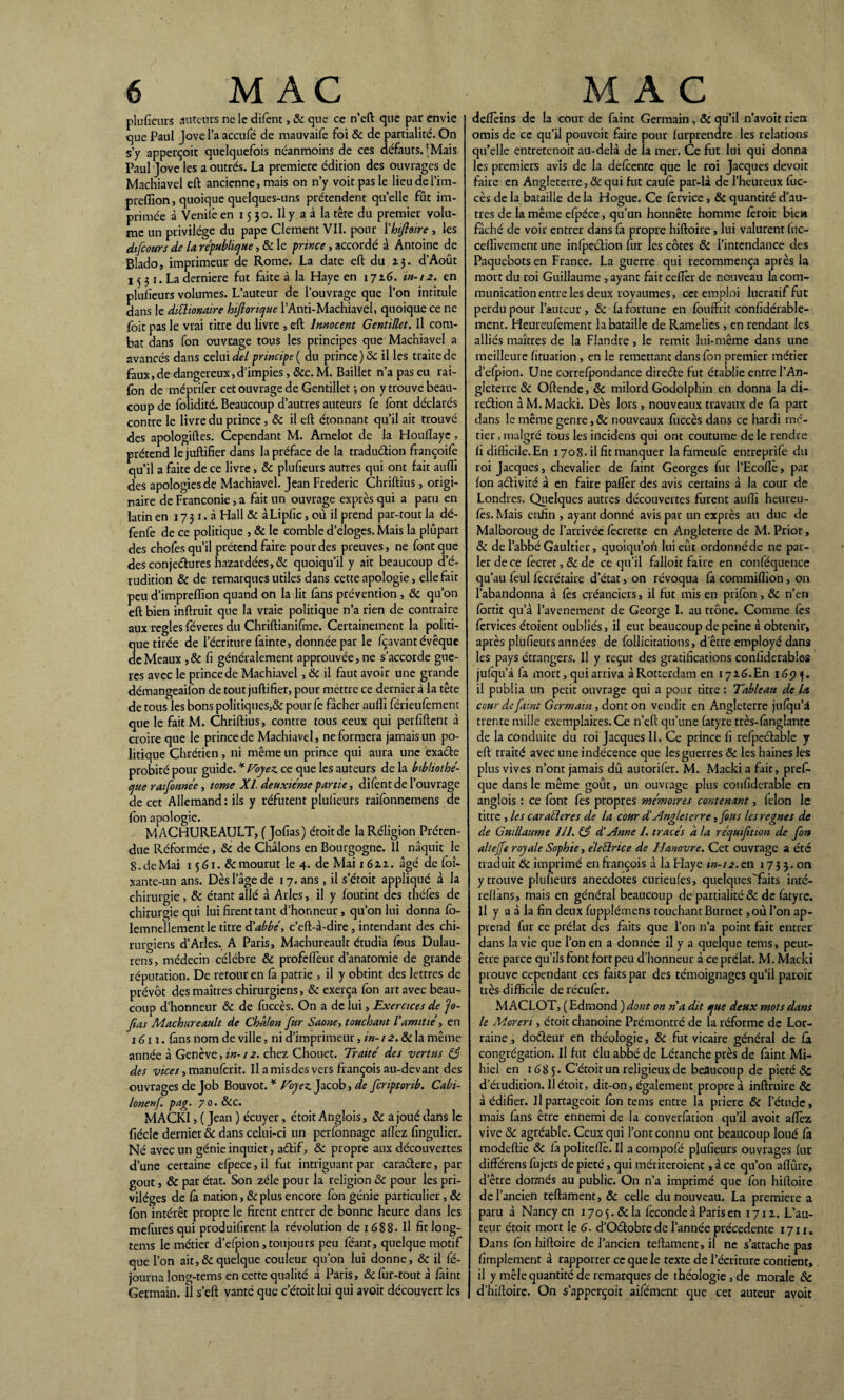 plufieurs auteurs ne le difent, 8c que ce n’cft que par envie que Paul Jove l’a accule de mauvaife foi 8c de partialité. On s’y apperçoit quelquefois néanmoins de ces défauts.'Mais Paul Jove les a outrés. La première édition des ouvrages de Machiavel eft ancienne, mais on n’y voit pas le lieudel’im- prefiion, quoique quelques-uns prétendent quelle fût im¬ primée à Venifè en 15 30. Il y a à la tête du premier volu¬ me un privilège du pape Clément VII. pour Xhifioire , les difcours de la république, & le prince, accordé à Antoine de Blado, imprimeur de Rome. La date eft du 23. d’Août 15 31. La derniere fut faite à la Haye en 1726. in-12. en plusieurs volumes. L’auteur de l’ouvrage que l’on intitule dans le dittionaire hijlorique l’Anti-Machiavel, quoique ce ne foit pas le vrai titre du livre , eft Innocent Gentillet. Il com¬ bat dans fon ouvrage tous les principes que Machiavel a avancés dans celui del principe ( du prince) & il les traite de faux.de dangereux,d’impies, &c.M. Bailler n’a pas eu rai- fon de méprifer cet ouvrage de Gentillet -, on y trouve beau¬ coup de folidité, Beaucoup d’autres auteurs fe font déclarés contre le livre du prince, 8c il eft étonnant qu’il ait trouvé des apologiftes. Cependant M. Amelot de la Houllayc, prétend le juftifïer dans la préface de la traduélion françoife qu’il a faite de ce livre , 8c plufieurs autres qui ont fait aufli des apologies de Machiavel. Jean Frédéric Chriftius, origi¬ naire de Franconie, a fait un ouvrage exprès qui a paru en latin en 1731.3 Hall & àLipfic, où il prend par-tout la dé- fenfe de ce politique , & le comble d’eloges. Mais la plupart des chofes qu’il prétend faire pour des preuves, ne font que des conjectures hazardées,& quoiqu’il y ait beaucoup d’é¬ rudition 8c de remarques utiles dans cette apologie, elle fait peu d’impreflion quand on la lit fans prévention , 8c qu’on eft bien inftruit que la vraie politique n’a rien de contraire aux réglés féveres du Chriftianifme. Certainement la politi¬ que tirée de l’écriture fainte, donnée par le fçavant évêque de Meaux ,& fi généralement approuvée, ne s’accorde gue- res avec le princede Machiavel, & il faut avoir une grande démangeailon de tout juftifïer, pour mettre ce dernier à la tête de tous les bons politiques,& pour fe fâcher aufli férieufement que le faitM. Chriftius, contre tous ceux qui perfiftent à croire que le princede Machiavel, ne formera jamais un po¬ litique Chrétien, ni même un prince qui aura une exaCte probité pour guide. * Voyez, ce que les auteurs de la bibliothè¬ que rafonnée, tome XL deuxième partie, difent de l’ouvrage de cet Allemand : ils y réfutent plufieurs raifonnemens de fon apologie. MACHUREAULT, ( Jofias) étoitde la Réligion Préten¬ due Réformée , 8c de Châlons en Bourgogne. Il naquit le 8. de Mai 15 61. & mourut le 4. de Mai 1622. âgé de foi- xante-un ans. Dès l’âge de 17. ans , il s’étoit appliqué à la chirurgie, & étant allé à Arles, il y foutint des théfes de chirurgie qui lui firent tant d’honneur, qu’on lui donna fo- lemneïlement le titre d'abbé, c’eft-à-dire, intendant des chi¬ rurgiens d’Arles. A Paris, Machureault étudia fous Dulau- rens, médecin célébré & profcflèur d’anatomie de grande réputation. De retour en fâ patrie , il y obtint des lettres de prévôt des maîtres chirurgiens, & exerça fon art avec beau¬ coup d’honneur & de fuccès. On a de lui, Exercices de fo- fias Machureault de Chalon fur Saône, touchant Vamitié, en 1611. fans nom de ville, ni d’imprimeur, in- 12.8c la même année à Genève,in-12. chez Chotiet. Traité des vertus 83 des vices, manufcrit. Il a mis des vers françois au-devant des ouvrages de Job Bouvot. * Voyez. Jacob, de fcriptonb. Cabi- lonenj. pag. 7 0. 8cc. MACKI, ( Jean ) écuyer, étoit Anglois, 8c a joué dans le fiécle dernier & dans celui-ci un perfonnage aflèz fingulier. Né avec un génie inquiet, adtif, & propre aux découvertes d’une certaine efpece,il fut intriguant par caractère, par goût, 8c par état. Son zélé pour la religion & pour les pri¬ vilèges de fà nation, & plus encore fon génie particulier, 8c fon intérêt propre le firent entrer de bonne heure dans les mefures qui produifirent la révolution de 1688- H fit long- tems le métier d’efpion, toujours peu féant, quelque motif que l’on ait, & quelque couleur qu’on lui donne, 8c il fé- journa long-tems en cette qualité à Paris, & fur-tout à fàint Germain. Il s’eft vanté que c’étoit lui qui avoir découvert les deflèins de la cour de faint Germain, & qu’il n’avoit rien omis de ce qu’il pouvoir faire pour furprendre les relations qu’elle entretenoit au-delà de la mer. Ce fut lui qui donna les premiers avis de la defoente que le roi Jacques devoir faire en Angleterre, 8c qui fut caufè par-là de l’heureux fuc¬ cès de la bataille de la Hogue. Ce forvice, 8c quantité d’au¬ tres de la même efpéce, qu’un honnête homme foroit bie» fâché de voir entrer dans fà propre hiftoire, lui valurent fuc- ceflïvement une infection fur les côtes 8c l’intendance des Paquebots en France. La guerre qui recommença après la mort du roi Guillaume , ayant fait ceflèr de nouveau la com¬ munication entre les deux royaumes, cet emploi lucratif fut perdu pour l’auteur , 8c fa fortune en fouftrit confidérable- mcnt. Heureufement la bataille de Ramelies , en rendant les alliés maîtres de la Flandre, le remit lui-même dans une meilleure fituation , en le remettant dans fon premier métier d’efpion. Une correfpondance direéte fut établie entre l’An¬ gleterre 8c Oftende, 8c milord Godolphin en donna la di¬ rection à M. Macki. Dès lors , nouveaux travaux de fa part dans le même genre ,8c nouveaux fuccès dans ce hardi mé¬ tier, malgré tous les incidens qui ont coutume de le rendre fi difficile.En 1708. il fit manquer la fameufe entreprife du roi Jacques, chevalier de faint Georges fur l’Ecoflè, par fon activité à en faire paflèr des avis certains à la cour de Londres. Quelques autres découvertes furent aufli heureu- fes. Mais enfin , ayant donné avis par un exprès au duc de Malboroug de l’arrivée fècrette en Angleterre de M. Prior, 8c de l’abbé Gaultier, quoiqu’on lui eût ordonnéde ne par¬ ler de ce fecret,&de ce qu’il falloit faire en conféquence qu’au feul fecrétaire d’état, on révoqua fa commiflion, on l’abandonna à fês créanciers, il fut mis en prifon , 8c n’en fortit qu’à l’avenemenr de George 1. au trône. Comme fes fervices étoient oubliés, il eut beaucoup de peine à obtenir, après plufieurs années de follicitations, d'être employé dans les pays étrangers. Il y reçut des gratifications confiderables jufqu’à fa mort, qui arriva à Rotterdam en i726.En 169 il publia un petit ouvrage qui a pour titre : Tableau de la cour défunt Germain, dont on vendit en Angleterre jufqu’â trente mille exemplaires. Ce n’çft qu’une fatyre très-fànglantc de la conduite du roi Jacques II. Ce prince fi refpeCtable y eft traité avec une indécence que les guerres & les haines les plus vives n’ont jamais dû autorifer. M. Macki a fait, pres¬ que dans le même goût, un ouvrage plus confiderable en anglois : ce font fes propres mémoires contenant, lelon le titre , les car aller es de la cour d'Angleterre ,fous les régnés de de Guillaume 111. (3 d'Anne 1. tracés à la réquifition de fon altejfe royale Sophie, éleélrice de Tfanovre. Cet ouvrage a été traduit 8c imprimé en françois à la Haye in-12. en 17 3 3. on y trouve plufieurs anecdotes curieufes, quelqnes'faits inté- reffàns, mais en général beaucoup de partialité & de fatyre. Il y a à la fin deux fupplémens touchant Burnet ,où l’on ap¬ prend fur ce prélat des faits que l’on n’a point fait entrer dans la vie que l’on en a donnée il y a quelque tems, peut- être parce qu’ils font fort peu d’honneur à ce prélat. M. Macki prouve cependant ces faits par des témoignages qu’il paroîc très difficile deréeufer. M ACLOT, ( Edmond ) dont on na dit que deux mots dans le Moreri, étoit chanoine Prémontré de la réforme de Lor¬ raine , doCteur en théologie, 8c fut vicaire général de fa congrégation. Il fut élu abbé de Létanche près de faint Mi- hiel en 168 5. C’étoit un religieux de beaucoup de pieté & d’érudition. Il étoit, dit-on, également propre à inftruire 8c à édifier. Upartageoit fon tems entre la priere 8c l’étude, mais fans être ennemi de la converfation qu’il avoit aflèz vive 8c agréable. Ceux qui l’ont connu ont beaucoup loué fà modeftie 8c fà politeflè. Il a compofé plufieurs ouvrages fur différens fujets de pieté, qui mériteroienc, à ce qu’on aflûre, detre donnés au public. On n’a imprimé que fon hiftoire de l’ancien teftament, & celle du nouveau. La première a paru à Nancy en 170 5.8c la fécondé à Paris en 1712. L’au¬ teur étoit mort le 6. d’OCtobre de l’année précédente 1711. Dans fon hiftoire de l’ancien teftament, il ne s’attache pas Amplement à rapporter ce que le texte de l’écriture contient, il y mêle quantité de remarques de théologie , de morale 8c d’hiftoire. On s’apperçoit aifément que cet auteur avoit