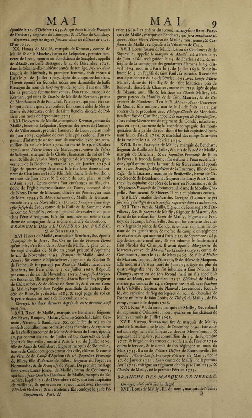 époufée le z i. d’O&obrc 1G 5 3. 6c qui étoit fille de François de Pcfchart, feignent: de Limoges, 6c dOlive du Coudray. Reformez, ainji les degrés fuivans dans les éditions de 172s. e? de 1732. XX. Henri de Maillé, marquis de Kerman , comte de Maillé 6c de la Marche, baron de Lefquelen, premier ban- nerct de Leon, mourut en fem château de Seixploé, appelle de Maillé> en batte Bretagne, le 4. de Décembre 1728- dans la foixante-dix-huitième année de fon âge. Marie-Anne Dupuis du Murinais, fit première femme, étoit morte à Paris le 7. de Juillet 1707. âgée de cinquante-huit ans. Il avoit époufé en fécondés noces une damoifelle de balfe Bretagne du nom de ICerfatngily, de laquelle il eut une fille. De fa première femme (ont venus , Donatien , marquis de Kerman, qui fuit •, & Charles de Maillé de Kerman , prieur de Montfaucon 6c de Pontchrift l’an 1707. qui peut être ce¬ lui oui, n’étant que clerc tonfuré, fut nommé abbé de Notre- Dame de Moreaux, ordre de feint Benoît, diocèfe de Poi¬ tiers , au mois de Septembre 1725. •; XXI. Donatien de Maillé, marquis de Kerman, comte de Maillé, baron de Lelquelen, feigneur des terres de Dameny & de Villeromain, premier banneret de Leon , né au mois de Juin 1675. capitaine de cavalerie , puis colonel d’un ré¬ giment d’infanterie de ton nom de nouvelle levée par com- million du 20. de Mars 1702. fut marié le 25). d’Oétobre 170(3. avec Marie Binet de Marcoignet, veuve de ‘julien de Salligné, marquis de la Chaife, lieutenant de roi en Poi¬ tou , 6c fille de Nicolas Binet, feigneur de Marcoignet, gou¬ verneur de la Rochelle , mort le 17. de Janvier 1717. à l’âge de quatre-vingt-deux ans. Elle fut faite dame d’hon¬ neur de Charlotte de Heflè-Rhinfels, duchdfe de Bourbon, au mois de Juin 1728.6c fe démit de cette place au mois d’Août 1733. Leurs enfens fent entr’autres un fils, cha¬ noine de l’églife métropolitaine de Tours, nommé abbé de Notre-Dame de Moreaux, diocèfe de Poitiers, an mois de Mars 1734 3 6c Adane-Eleonore de Maille de Kerman , mariée le 13. de Novembre 1733. avec François-J ean-Bap- tijle-jofeph de Sade, comte de la Cofte 6c de Saumane dans le comtat Vcnaiflîn, colonel général de cavalerie du pape dans l’état d’Avignon. Elle fut nommée en même tems dame de compagnie de la même duchdfe de Bourbon. BRANCHE DES SEIGNEU RS DE BREZEf (3 de Ben eh art. XVI. Henri de Maillé, marquis de Bcnehart, 5cc. époufa Françoife de la Barre, 6cc. On ne fait de François-Henri qu’un fils, c’en fent deux. Henri de Maillé, le plus jeune, fut reçû chevalier de Malte au grand prieuré d’Aquitaine le 21. de Novembre 1663. François de Maillé, aîné de Henri, fut comte d’Efpichelieres, feigneur de Roujou & de Freine , 6c fut partagé par René de Maillé, marquis de Benehart, fon frere aîné Je 3. de Juillet 1669. Il époufa par contrat du 20. de Novembre 1680. Françofe-Margue- r/'/eBouteiller, fille majeure de feu Marin Bourciller, feigneur de Châteaufort, 6c de Marie de Breuille, 6c il en eut Louis de Maillé, baptife dans l’églife paroifiiale de Freine, dio¬ cèfe de Blois, le 5. de-Mai 1685. 6c reçû page du roi en fe petite écurie au mois de Décembre 1704. Corrigez, les deux derniers degrés de cette branche ainji qu'il fuit. XVII. Rene' de Maillé, marquis de Benehart, feigneur desHayes , Roujon, Molan, Champ-Sénéchal, feint Ger¬ main, Verron, la Baudiniere, 6cc. confeiller du roi en fes confeils, gentilhomme ordinaire de fe chambre, 6c capitaine de fes chalfes au comté du Maine 6c château du Loire, époufa i°. par contrat du 20. de Juillet 1665. Gabrielle de Guil- lebert de Siqueville, morte à Paris le 17. de Juillet 1GGçj. fille de Louis de Guillebert, feigneur marquis de Siqueville , baron de Coulonces, gouverneur des ville, château 6e comté de Vire, 6e de Lomfe d’Apchon : 6e 2 °. jaquelint-Françoife de Billes, fille d'Antoine de Billes, feigneur du Foyer, en Normandie, 6e de Françoife de Vipart. Du premier mariage font venus Louis-Joseph de Maillé , baron de Coulonces, qui fuit -, Je an-Charles-Hardown de Maillé, marquis de Be- nchart, baptife le 3. de Décembre 1667. qui étoit capitaine de vailfeaux , ôe qui vivoit en 1700. marié avec Hennette- Supplément. Part. 11. vrier 1669. Les enfàns du fécond mariage font RenAFran¬ çois de Maillé, marquis de Benehart, qui fera mentionnéci- après; Anne-ILenri-Honorat de Maillé, mort jeune ;6e Con¬ fiance de Maillé, religieufe à la Vifitation de Caen. XVIII. Louis-Joseph de Maillé, baron de Coulonces 6e de Siqueville, appcllé le marquis de Maillé, né à Paris le 7. de Juin 1666. reçu guidon le 24. de Février 1692.6e en- feigne de la compagnie des gendarmes Flamans le 25. d’A- vril 1694- mourut à Paris le 3. de Juillet 1698. 6e fut in¬ humé 1e 5. en l’églife de feint Paul, fe paroilfe. Il avoit été marié par contrat du 24.de Février 1691. avec Loutfe-Marie Malier, dame du Houfîây 6e de feint Maurice , près de Boneval, diocèfe de Chartres, morte en 1719. âgée de plus de foixante ans, fille 6e héritière de Claude Malier, fei¬ gneur patron du Houfiày 6e de feint Maurice, 6e de Ge¬ neviève de Houdetot. Il en laittà Marie - Anne - Genevieve de Mnillé, fille unique, mariée le 8. de Juin 1711. par contrat du G. précèdent avec Philippe-Claude de Montboif- fier-Beaufortde Canillac, appellé le marquis de Mont b 01]fer, alors colonel-lieutenant du régiment de Condé , infanterie, puis en 1 71 2. cornette de la fécondé compagnie des moul- quetaires de la garde du roi, dont il fut fait capitaine-lieute¬ nant le 1 o. d’Avril 17*9- 6c maréchal des camps 6c armées de fe majefté le 2 o. de Février 1734. XVIII. Rene-François de Maillé, marquis de Benehart, feigneur de Ruillé, de la Jaille, ôcc. fils de Rene' de Maillé, marquis de Benehart, 6c de jaquehne-Françoife de Billes du Foyer, fa fécondé femme, fut deftiné à l’état eccléfiafti- que, qu’il quitta après la mort de fes freres aînés. Il époufa en 1720. Françoife-Magdelene de la Luzerne , fille de Gui- Céfar de la Luzerne, marquis de Beulîèville, baron de Ga- rencieres 6c de Beaudemont, feigneur du Lorcy 6c de Cour- theville, capitaine des côtes de la mer en Normandie, 6c de Magdelene-Françoife de Pommereuil, dame de Moulin-Cha¬ pelle , Pommereuil 6c Miferay. Il en a eu plufieurs enfàns. MAILLY, mailôn de Picardie. Corrigez. (3 ajoutez, ce qui fuit à la généalogie de cette maifon,rapportée dans ce diéhonaire. XIII. Thibault de Mailly,feigneur de Reinaugis&d’Or- viiliers, ôcc. 6c Jacques de Mailly , feigneur de Mareuil, 6cc. l’aîné de fes enfàns fut Louis de Mailly , feigneur du Fref- noy, de Fécamp,laNeufvil!e, ôcc. qui fut cornette desche-. vaux-Iegers du prince de Condé, 6c enfuite capitaine lieute¬ nant de fes gendarmes, 6c mettre de camp d’un régiment de cavalerie,& qui mourut à Parisle 21. de Septembre 1 689. âgé de cinquante-neuf ans, 6c fut inhumé le lendemain à feint Nicolas des Champs. Il avoit époufé Marguerite de Marteau , veuve de Maximilien-Claude-François, comte de Gomiecourt, mort le 13. de Mars 1665. & fille d'Heélor de Marreau, feigneur de ViUeregis, & de Marie de Maupeou. Elle mourut à Paris au mois de Juin 1733. âgée de P^us de quatre-vingt-dix ans, 6c fut inhumée à feint Nicolas des Champs, ayant eu de Ion fécond mari un fils appellé le comte de Mailly, non marié en 1735; Ehfabeth de Mailly, mariée par contrat du 24. de Septembre 1708. avec Joachim de la Viefville, feigneur de Plainval, Levremont, Rouvil- lé , ôcc. capitaine de frégates légères du roi, 6c chevalier de l’ordre militaire de feint Louis j 6c Tbérefe de Mailly , de Fé- camp, morte fille depuis 1708. XVII. Rene' VI. du nom, marquis de Mailly , ôcc. colonel du régimentd’Orleanois, mort, ajoutez, en fon château de Mailly,au mois de Juillet 1698. XVIII. Victor-Alexandre fire 6c marquis de Mailly, aîné de fa maifon , né le lo. de Décembre 1696. fait colo¬ nel d’un régiment d’infenterie, ci-devant Montefquiou , 6c auparavant Ifenguien , par commiffion du 15. de Septembre 1717. 6c brigadier des armées du roi le 20. de Février 17 3 4* quitta le fervice, 6c fe démit de fon régiment au mois de Mars 17 3 5. Il a eu de ViLloire-Delfine de Bournonville, Ion épou(c , Mane-Loufe Françoife-Eiéloire de Mailly, nee le 17. de Janvier 17 213 Louis comte de Mailly, né le premier Avril 1723. enfeigne au régiment de fon pere l’an 17 3 3 • 6c Charles de Mailly, né le premier Février 1725. BRANCHE DES MARQUIS DE NE'ELLE. Corrigez, ainfi qu'il fuit le degré