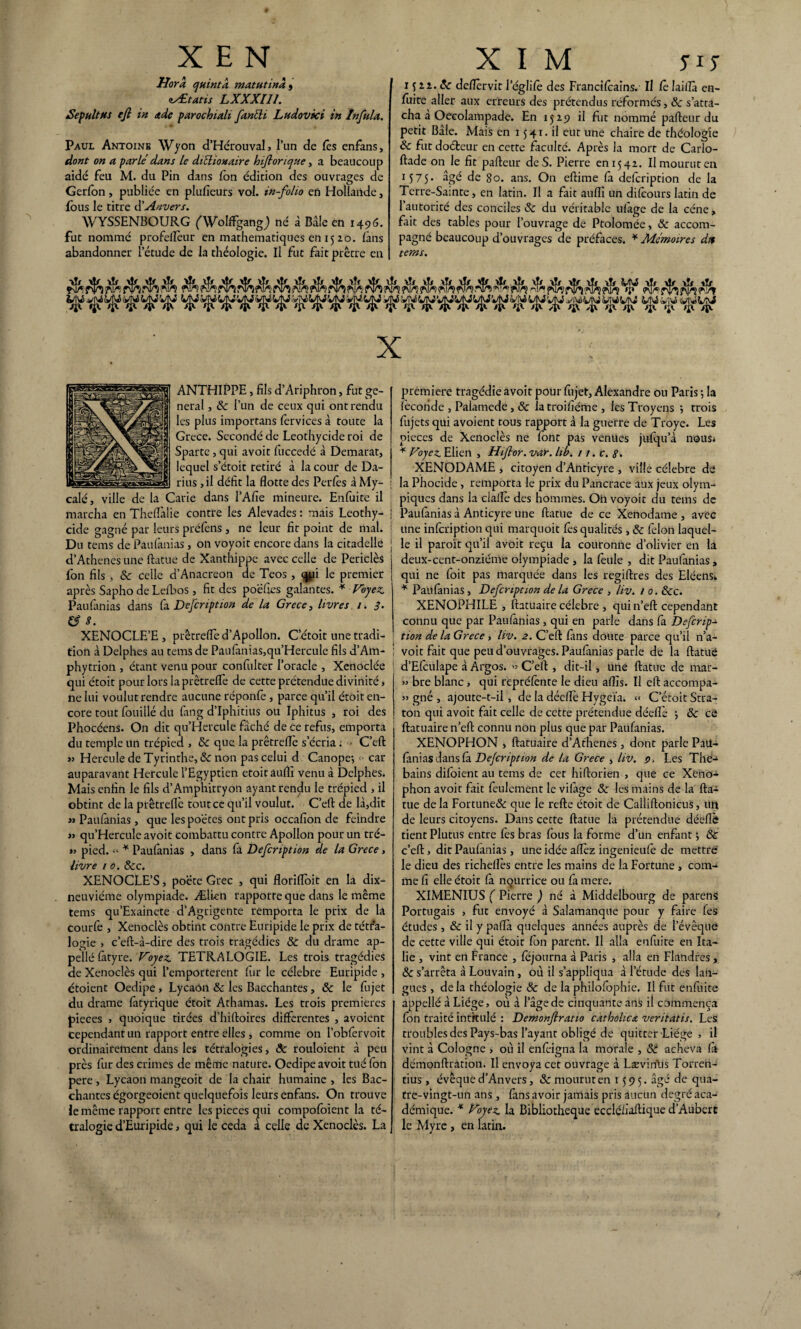 Uora quintk matutinà 9 zÆtatis LXXXII1. Sepultus ejl in <tde parochiali fanéli Ludovici in Infula. Paul Antoine Wyon d’Hérouval, l’un de fês enfans, dont on a parlé dans le diéliouaire hijlorique , a beaucoup aidé feu M. du Pin dans fon édition des ouvrages de Gerfon, publiée en plufieurs vol. in-folio en Hollande , {bus le titre d’Anvers. WYSSENBOURG ('Wolffgangj né à Bâle en 1496. fut nommé profeflèur en mathématiques en 15 zo. fans abandonner l’étude de la théologie. Il fut fait prêtre en 15 zz. 8c deflèrvit I’églifè des Francilcains. Il (ê Iaiflà en- {îiite aller aux erreurs des prétendus réformés, 8c s’atta¬ cha a Oeeolampade. En 15Z9 il fut nommé pafteur du petit Bâle. Mais en 1541. il eut une chaire de théologie & fut docteur en cette faculté. Après la mort de Carlo- ftade on le fit pafteur de S. Pierre eni54z. Il mourut en 1575* âge de 80. ans. On eftime fa defeription de la Terre-Sainte j en latin. Il a fait auffi un di(cours latin de 1 autorité des conciles 8c du véritable ufâge de la cène, fait des tables pour l’ouvrage de Ptolomée, 8c accom¬ pagné beaucoup d’ouvrages de préfaces. * Mémoires du tems. X ANTHIPPE, fils d’Ariphron, fut ge¬ neral j 8c l’un de ceux qui ont rendu les plus importans fervices à toute la Grèce. Secondé de Leothycide roi de Sparte, qui avoit fuccedé à Demarat, lequel s’étoit retiré à la cour de Da¬ rius , il défit la flotte des Perles à My- calé, ville de la Carie dans l’Afie mineure. Enfuite il marcha en Theflàlie contre les Alevades : mais Leothy¬ cide gagné par leurs préfens , ne leur fit point de mal. Du tems de Paufanias, on voyoit encore dans la citadelle d’Athenes une ftatue de Xanthippe avec celle de Periclès fon fils , 8c celle d’Anacréon de Teos , qpi le premier après Sapho de Leibos , fit des poëfies galantes. * Voyez. Paufanias dans fa Defeription de la Grece, livres 1. 3. & S. XENOCLE’E , prêtrefle d’Apollon. C’étoit une tradi¬ tion à Delphes au tems de Paufanias,qu’Hercule fils d’Am- phytrion , étant venu pour confulter l’oracle , Xenoclée qui étoit pour lors la prêtrefle de cette prétendue divinité, ne lui voulut rendre aucune réponfe , parce qu’il étoit en¬ core tout fouillé du fang d’Iphitius ou Iphitus , roi des Phocéens. On dit qu’Hercule fâché de ce refus, emporta du temple un trépied , 8c que la prêtrefle s’écria : C’eft « Hercule de Tyrinthe, 8c non pas celui d Canope-, - car auparavant Hercule l’Egyptien etoitaufli venu à Delphes. Mais enfin le fils d’Amphitryon ayant rendu le trépied , il obtint de la prêtrefle tout ce qu’il voulut. C’eft de là,dit jj Paufanias , que les poètes ont pris occafion de feindre jj qu’Hercule avoit combattu contre Apollon pour un tré- jj pied. « * Paufanias , dans fa Defeription de la Grece, livre 1 0. 8cc. XENOCLE’S, poète Grec , qui florifloit en la dix- neuviéme olympiade. Ælien rapporte que dans le même tems qu’Exainete d’Agrigente remporta le prix de la courfè j Xenoclès obtint contre Euripide le prix de tétra¬ logie , c’eft-à-dire des trois tragédies 8c du drame ap¬ pelle fiityre. Voyez. TETRALOGIE. Les trois tragédies de Xenoclès qui l’emporterent fur le célébré Euripide , étoient Oedipe, Lycaôn &: les Bacchantes, 8c le fujet du drame (âtyrique étoit Athamas. Les trois premières pièces > quoique tirées d’hiftoires differentes , avoient cependant un rapport entre elles , comme on l’obfervoit ordinairement dans les tétralogies, ôc rouloient à peu près fur des crimes de même nature. Oedipe avoit tué fon pere, Lycaon mangeoit de la chair humaine , les Bac¬ chantes égorgeoient quelquefois leurs enfans. On trouve le même rapport entre les pièces qui compofoient la té¬ tralogie d’Euripide, qui le céda à celle de Xenoclès. La première tragédie avoit pour fujet, Alexandre ou Paris -, la fécondé , Palamede, 8c latroifiéme , les Troyens *, trois fujets qui avoient tous rapport à la guerre de Troye. Les pièces de Xenoclès ne font pas venues jufqu’à nous* * Voyez Elien , Hiflor. var. lib. 11. c. 8. XENODAME , citoyen d’Anricyre , ville célébré de la Phocide , remporta le prix du Pancrace aux jeux olym¬ piques dans la claflè des hommes. On voyoit du tems de Paufanias à Anticyre une ftatue de ce Xenodame , avec une infeription qui marquoit lès qualités, 8c félon laquel- | le il paroït qu’il avoit reçu la couronne d’olivier en la deux-cent-onziéme olympiade , la feule , dit Paufanias, qui ne foit pas marquée dans les regiftres des Eléens» * Paufanias, Defeription de la Grece , liv. 1 0. 8cc. XENOPHILE , ftatuaire célébré , quin’eft cependant connu que par Paufanias, qui en parle dans fa Deferip¬ tion de la Grece, liv. 2. C’eft (ans doute parce qu’il n’a- i voit fait que peu d’ouvrages. Paufanias parle de la ftatue ! d’Efculape à Argos. «j C’eft , dit-il, une ftatue de mar- jj bre blanc, qui repréfènte le dieu aflis. Il eft accompa- jj gné , ajoute-t-il, de la décflè Hygcïa. « C’étoit Stra- ton qui avoit fait celle de cette prétendue déeflè -, 8c ce ftatuaire n’eft connu non plus que par Paufanias. XENOPHON , ftatuaire d’Athenes, dont parle Pati- fanias dans fa Dejcription de la Grece , liv. 9. Les The- bains diloient au tems de cet hiftorien , que ce Xeno- phon avoit fait feulement le vifâge 8c les mains de la fta¬ tue de la Fortune& que le refte étoit de Calliftonicus, un de leurs citoyens. Dans cette ftatue la prétendue déeflè tient Plutus entre fes bras (ous la forme d’un enfant ; & c’eft, dit Paufanias, une idée aflèz ingenieufè de mettre le dieu des richeflès entre les mains de la Fortune , com¬ me fi elle étoit (à nourrice ou fa mere. XIMENIUS ( Pierre j né à Middelbourg de parens Portugais , fut envoyé à Salamanque pour y faire fes études , & il y pafla quelques années auprès de l’évêque de cette ville qui étoit (on parent. Il alla enfuite en Ita¬ lie , vint en France , fejourna à Paris , alla en Flandres, 8c s’arrêta à Louvain , où il s’appliqua à l’étude des lan¬ gues , delà théologie 8c de la philofophie. Il fut enfuite appellé à Liège, où à l’âge de cinquante ans il commença fon traité intitulé : Demonflratio cathohca veritatis. Les troubles des Pays-bas l’ayant obligé de quitter Liège , il vint à Cologne , où il enfeigna la morale , 88 acheva (a démonftration. Il envoya cet ouvrage à Lævinlis Torren- tius , évêque d’Anvers, & mourut en 1595. âgé de qua¬ tre-vingt-un ans , (ans avoir jamais pris aucun degré aca¬ démique. * Voyez la Bibliothèque eccléfiaftique d’Auberc le Myrc, en latin.