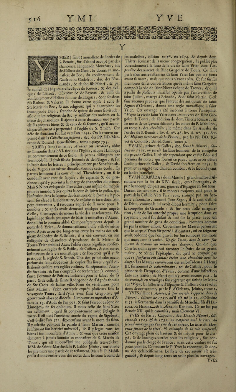 MIER ( faint ) monaftere de l’ordre de S. Benoît, fut d’abord occupé par des chanoines. Hugues de Montfort , fils de Gilbert de Gant, le donna au mo¬ naftere du Bec , du confèntement de Gaufroiou Godefroi , duc des Nor¬ mands , 8c de fon fils Henri , 8c par ^ :s archevêque de Rouen , 8c des éve- ques de LifcieuX°, d’Evreux & de BayeuX , & auffi du conlentement d’Heline femme de Hugues ,8c de les deux fils Robert & Valeran. Il donna cette églife à celle de Ste Marie du Bec , 8c aux religieux qui y chantoient les louanges de Dieu , franche 8c quitte de toute lervitude , afin que les religieux du Bec y mîflènt des moines en la place des chanoines. Il ajouta à cette donation une partie de fes propres biens 8c de ceux de fa femme, qu’il accor¬ da pareillement à perpétuité à l’églilè de S. Ymier. Cet ade de donation fut fait vers l’an 1145. On le trouve im¬ primé dans la Colleého amphfjima > 8cc. des PP. DD. Mar— tenue 8c Durand, Benedidins , tome 1. page 795. YRIER ( faint ) en latin , Aridius ou Aredius , abbé en Limoulïn dans le VI. fiecle de l’Eglife, naquit à Limoges au commencement de ce fiecle, de parens diftingués par leur nobleflè. Il étoit fils de Joconde 8c de Pélagie , 8c fut inftruit dans les lettres , principalement par Sebaftien ab¬ bé du Vigeois au même diocéfe. Sorti de cette école, fes parens le mirent à la cour du roi Theodebert, ou il fe conduifit avec tant de fageffe , de capacité ôc de pru¬ dence , qu’il y parvint à la charge de chancelier du prince. Mais S.Nicet évêque de Treves,lui ayant infpiré du mépris fiour le monde, Yrier quitta la cour & fuivit le prélat, qui ’inftruifit dans la fcience des écritures,& le forma à la pie¬ té: il fut élevé à la cléricature, 8c enfuite au facerdoce. Son pere étant mort , il retourna auprès de fa mere pour la confoler ; 8c après avoir demeuré quelque tems auprès xd’elîe , il entreprit de mener la vie des anachorètes. Pé¬ lagie lui perfuada peu après de bâtir le monaftere d’Atane, dont il fut le premier abbé. Ce monaftere porta depuis le nom de S. Yrier , 8c donna naiflànce à une ville de même nom. Après avoir été long-tems entre les mains des reli¬ gieux de l’ordre de S. Benoît, il a été converti en une collégiale de chanoines dépendante de S. Martin de Tours. Yrier établit à Atane l’obfervance régulière confor¬ mément aux réglés de S. Baille , de Caflîen, 8c des autres ïnftituteurs de îa viemonaftique ; 8c l’on croit qu’il y fit pratiquer la réglé de S. Benoît. Une des principales occu¬ pations du faint abbé étoit de copier des livres , qu’il di- ftribuoit enfuite auxéglifes voifines. Sa réputation s’éten¬ dit fort loin, 8c l’on s’emprelfa de rechercher fa connoif- fânee. Fortunat de Poitiers lui écrivit pour le faluer de fa part, 8c de celle de fainte Radegonde 8c d’Agnès abbefîe de Ste Croix de ladite ville. Plein de vénération pour l'aint Martin , Yrier entreprit exprès plufieurs fois le voyage de Tours , & il s’y lia avec faint Grégoire, qui gouvernoit alors ce diocéfe. Il mourut au monaftere d’A¬ tane le 15. d’Août de l’an 591.8c faint Ferreol évêque de Limoges, fit fes obfeques. Il nous refte de faint Yrier un teftament , qu’il fit conjointement avec Pélagie fa mere. Il eft daté l’onzième année du régné de Sigebert, c’eft-à-dire l’an 572. dix-neuf ans avant la mort du faint. Il y adreflè par-tout la parole à ’ faint Martin , comme J’inftituant fon heritier unfverfel, 8c il y légué tous lès biens à fon monaftere d’Atane , 8c veut que cette mailon demeure à jamais foumife au monaftere de S. Martin de Tours , qui eft aujourd’hui une collégiale très-célebre. MM. de Sainte-Marthe 8c le P. Labbe Jefuite, ont publie les premiers une partie de ce teftament. Mais le P. Mabil- çn l’a d onné entier avec des notes dans le tome fécond de fès analeétes > édition in-8°. en 1674. & depuis dom Thierri Ruinait de la même congrégation, l’a publie plus correctement à la luite de la vie de iaint Yrier dans Y ap¬ pendice des œuvres de faint Grégoire de Tours. Ce faint parle d’un autre teftament de faint Yrier fait peu de jours avant fa mort , mais que nous n’avons plus. Ce fut fur fes mémoires 8c les conventions que le même laint Grégoire compolà la vie de laint Nicet évêque de Treves , 8c qu’il a parlé de plufieurs miracles opérés par l’interceftîon de laint Julien , martyr à Brioude, 8c de faint Martin. G’eft fans aucunes preuves que l’auteur des antiquités de laine Agnan d’Orléans , donne une réglé monaftique à laint Yrier. Cet ouvrage a été inconnu à route l’antiquité. * Vryez. la vie de laint Yrier dans les œuvres de faint Gré¬ goire de Tours , de l’édition de dom Thierri Ruinait, 8c les notes de ce Içavant éditeur ■, les notes du P. Mabilion , au tome 2. des Anale fies -, le même dans lès Annales de l’ordre de S.-Benoît , liv. 6. n°. 48- Jiv. 8. n°. 3 1. 8cc. 8c XHiJloire littéraire de la France , par les PP. DD. Ri¬ vet & Colomb , Benediélins, tome 3. YVAIN , prince de Galles , &c. Dans le Moreri, édi- > tionde 1723. on paroit lui faire honneur de la conquête du pays de Galles. Il eft sûr cependant que ce fut Edouard premier du nom , qui fournit ce pays , après avoir défait Leolin prince de Galles , & David ion frere en 1283. Ie premier ayan^été tué dans un combat, 8c le fécond ayant eu la tête tranchée. YVAN BERBUDA ( dom Martin ) grand maître d’Al- cantara vers la fin du XIV. fiecle, étoit Portugais , 8c prit beaucoup de part aux guerres d’Efpagne en lôn tems. Durant ces troubles , il fe montra toujours zélé pour le parti delà Caftille. Vers l’an 1394. trompé par un her- mite vifionnaire, nommé Jean Sago , il fe crut deftiné de Dieu, comme le lui avoit dit cethermite ,. pour faire la conquête de Grenade ; 8c fur cette folle imagina¬ tion , il fit de fon autorité propre une irruption dans ce royaume , où il fut défait 8c tué fur la place avec un grand nombre de gens de condition , trompés comme lui par la même vifion. Cependant les Maures permirent que le corps d’Y van fût porté à Alcantara, où ce feigneur avoit^ ordonné que l’on gravât fur fon tombeau ces mots qui marquent fa vanité. Cy gît Tvan, dont le cœur fut exemt de crainte au milieu des dangers. On die que Charles-quint ayant oui raconter l’hiftoire de ce grand maître, 8c réciter l’épitaphe, dit qu’il ne croyoit pas que ce fanfaron eut jamais éteint une chandelle avec les doigts. Les Maures envoyèrent des ambafTàdeurs à Henri III. furnommé le valétudinaire , roi de Caftille , pour fè plaindre de l’irruption d’Yvan , comme d’une infradbion faite aux traités ; 8c Henri qui n’y avoit aucune part , la defâvoua,&: en témoigna fbn regrette qui fatisfit les Mau¬ res *Voyez, les hiftoriens d’Efpagne & l’hiftoire des révolu^ tions de ce royaume, par le P. d’Orléans, Jefuite, tome 2. YVES. ( faint ) Ajoutez, d fon article rapporté dans le Moreri, édition de 172s. cju 'A eft né le 17. d’Oétobre 12 5 3. à Kermartin dans laparoiftè de Menehi...fils d’HAi- lorl ou Helori...*& d’Az.on du Kenquis. Ce ne fut pas Benoît XII. qui le canonifa , mais Clément VI. YVES de Paris , Capucin , &c. Dans le Moreri, édi¬ tions de 1727.83de 1732. on rapporte mal le titre du fécond ouvrage cjue l'on cite de cet auteur. Le titre eft: Heu¬ reux fucces de la pieté, 83 triomphe de la vie religieufe. Cet ouvrage plein de hauteur 8c de mépris pour le cler¬ gé , 8c de louanges outrées pour les religieux , fut con¬ damné parle clergé de France : mais cette cenfure ne fut point publiée. Cependant le P. Yves la reconnut, & don¬ na des éclaircifïèmens. Le ftyle de cet auteur eft très- guindé , 8c depuis long-tems on ne lit plus fes ouvrages. YVES