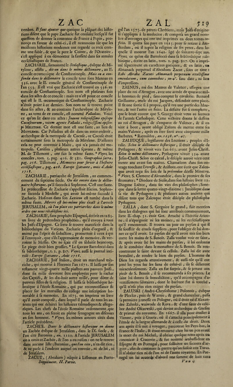 Z AC ecmbre. Il faut ajouter que quoique la plupart des hifto- fiens difent que le pape Zacharie fut confulté lorfqu’il fut queftion de donner la couronne de France à Pépin, pro¬ nonça en faveur de celui-ci, il eft neanmoins tûr que les meilleurs hiftoriens modernes ont regardé ce récit com¬ me une fable, & que le pere le Cointe, de l’Oratoire , s’eft appliqué à en démontrer lafaullèté dans fes annales ecclélîaftiques de France. ZACHARIE, furnommé le Scolaflicjue , évêque de Mi- tylene , affifta , dit-on dans le meme dithonaire, au IL concile œcuménique de Conftantinople. Mais on a con¬ fondu dans le ditlionaire le concile tenu fous Mennas en 5 j 6. avec le II. concile général de Conftantinople de l’an 5 5 j. Il eft vrai que Zacharie s’eft trouvé en 5 36. au concile de Conftantinople. Son nom eft plulîeurs fois dans les aétes de ce concile : mais ce n’eft point ce concile qui eft le II. œcuménique de Conftantinople. Zacharie n’étoit point à ce dernier. Son nom ne fe trouve point dans fes aéfces , ôc au contraire l’archevêque de Mityle- ne , au tems de ce concile, eft nommé Palladius. Voici ce qu’on lit dans ces a êtes : Roanne reltgiofijfimo epifcopo Cucufenorum , vicem agente Palladii, religiofijfrmi epifco- pi Melithne. Ce dernier mot eft une faute , au lieu de Mitylenes. Car Palladius eft dit dans un autre endroit, archevêque de la métropole de Cucufe, or Cucufe. étoit certainement fous la métropole de Mitylene. D’ailleurs cela ne peut convenir à Malte , qui n’a jamais été mé¬ tropole. Canifius , plulîeurs autres fçavans , ôc même M. de Tillemont , ont fait la même faute. * Voyez, les conciles , tom. 5. pag. 416. ôc 581* Geographta facra, pag. 256. Tillemont, Mémoires pour fervir a F h 1 fl aire ccclejîafiique , pag. 40$. Europe fçavante, mots d’Août 1718. ZACHARIE , patriarche de Jerufalem , au commen¬ cement du feptiéme fiécle. On dit encore dans le ditlio- jnaire hiftorique, o/u i\ fucceda à Sophrone. C’eft une faute. Le prédeceflèur de Zacharie s’appelloit Ilàcius. Sophro¬ ne fucceda à Modefte , qui avoit lui-même fuccedé à Zacharie. Hofman dans fon Lexicon eft tombé dans la même faute. Moreri ejl lui-même plus éxaEl à F article JERUSALEM, ou Fon place ces patriarches dans le même ordre que nous rétablirons ici. ZACHARIE', faux prophète Elpagnol, écrivit en 12 8 5• un livre de prétendues prophéties, qu’il envoya à tous les Juifs d’EIpagné. Ce livre lé trouve manulcrit dans la bibliothèque du Vatican. Zacharie plein d’orgueil , & animé par l’efprit de feduétion , promettoit a ceux à qui il l’envoyoit, que s’ilsl’apprenoient de mémoire, ils ver- roient le Mellîe. On ne fçait s’il en féduilît beaucoup, Le piege étoit bien groflîer. * Le fçavant Bartolocci dans fa bibliothèque, t. 2. p. Si7- Voyez, auflî le journal inti¬ tulé : Europe fcavante , Août 1718. ZACHARIE , Juif Italien , étoit un marchand très- riche , qui mourut à Florence l’an 1671. Il laiflàparlbn teftamenr vingt-quatre mille piaftres aux pauvres Juifs, dont lîx mille dévoient être employées pour le rachat des Captifs, ôc les dix-huit autre mille, pour doter de auvres filles de fa religion. Il laifla fa bibliothèque he- raïque à l’école Romaine , qui par reconnoiflànce fit placer fur les murailles du college une infcription ho¬ norable à là mémoire. En 1675. on imprima un livre qu’il avoit compole, dans lequel il parle de tous les au¬ teurs qui ont éclairci les hiftoires talmudiques ôc allégo¬ riques. Les chefs de l’école Romaine ordonnèrent,que tous les ans , on feroit en pleine lynagogue un dilcours en Ion honneur. * Voyez, les mêmes auteurs cités dans l’article précédent. ZACflE’E. Dans le ditlionaire hiporicjue on donne un Zachée évêque de Jerufalem , dans le IX. fiecle , ôc l’on cite Baronius , an. 1120. A l’article JERUSALEM on a omis ce Zachée, <Se l’on a eu raifon : on ne le trouve dans aucune lifte -, Baronius, que Fon cite, n’en dit rien , & ne parle à l’endroit auquel on renvoie , ni de lui, ni de Jerufalem. ZACUT, ( Abraham ) naquit à Lilbonne en Portu- Supplément. II. Partie. 2 AL fi 9 gai l’an 1575. de parens Chrétiens, maïs juifs d’ôrigine* Il s’appliqua à la medecine , ôc compofà un grand nom¬ bre d’ouvrages qui ont lété imprimés en deux tomes /»- foi/o. Il quitta Ion pays en 1625. pour fe retirer à Am- fterdam , où il reprit la religion de lès petes, dans la¬ quelle il mourut l’an 1642. âgé de foixante-fept ans. Voyez, ce qu’en dit Bartolocci dans là bibliothèque rab- biniquc , écrite en latin, tom. 2. pag. 807. On a impri¬ mé féparetneht eh caraéteres gotiques, & en latin , ua Almanach perpétuel d’Abraham Zacut , fous ce titre : Rabi Abrahœ Zacuti Almanach perpetuum exntliffime emendatum, cum canonibus i in-4.0. iàns date , ni lieu d’imprelîion. ZAENUS, roi des Maures de Valence, afiîegea uni place du roi d’Arragon , avec une armée de quarante mil¬ le hommes de pied , Iàns compter la cavalerie. Bernard Guillaume * oncle du roi Jacques, défendoit cette place. Il fit une lortie h à propos, qu’il tua une partie des Mau¬ res , ôc mit l’autre en fuite. La défaite fut fi eompiette > que le bruit courut que S. George étoit venu au lècours de l’armée Catholique. Cette viéfcoire donna le dtflèin au roi d’Arragon , de s’emparer de Valence , & il en vint à bout , ayant obligé Zaënus de mettre entre fes mains Valence, après en être lorti avec cinquante mille Barbares. * Raynaldus , an. 1238. n°. 45. ZALEUQUE , legiflateur des Locriens , peuples d’I¬ talie. Selon le ditlionaire hiflonque , il étoit dilciple de Pythagore, ôc vivoit vers l’an 663. avant Jefus-Chrift. Selon le même ditlionaire, Pythagore vivoit 534. avant Jefiis-Chrift. Selon ce calcul, le dilciple auroit vécu cent trente ans avant fon maître. Chamæleon dans fon ou¬ vrage touchant \livrejfe , ôc Ariftote, ont écrit que Zaleu- que avoit reçu lès loix de la prétendue déefte Minerve. * Voyez. S. Clement d’Alexandrie , dans le premier de fes ftromates •, * Diodore de Sicile,dans fon hiftoire livre 12. Diogene Laërce, dans les vies des philofophes-, Sene- que dans fa lettre quatre-vingt-dixième -, Jamblique dans là vie de Pythagore -, ôc plulîeurs autres anciens qui difent tous que Zaleuque étoit dilciple du philolophe Pythagore. ZALLA , dont S. Grégoire le grand , fait mention dans les dialogues qui lui font attribués communément, livre II. chap. 51. étoit Got. Attaché à l’héréfie Arien¬ ne , il n’épargnoit ni les moines, ni les eccléfiaftiques qu’il rencontroit. Il trouva un jour un payfan à qui il fit fouffrir de cruels lupplices , pour l’obliger de lui don¬ ner ce qu’il avoit. Le payfan dit qu’il avoit mis Ion bien entre les mains de S. Benoît. Zalla voulut voir ce faint, 3c après avoir lié les mains du paylàn , il lui ordonna de le conduire dans le monaftere de S. Benoît. Ils ren¬ contrèrent le faint devant là cellule. Zalla lui dit avec brutalité, de rendre le bien du paylàn. L’homme de Dieu les regarda attentivement, ôc auflî-tôt qu’il eut jetté les yeux fur les liens de celui-ci , ils fe délièrent miraculeulèment. Zalla en fut furpris, ôc fe jettant aux pieds de S. Benoît , il fe recommanda à fes prières. Le làint lui donna fa benediétion , qu’il accompagna d’a- vertiflèmens falutaires , dont le barbare fut fi touché » qu’il n’olà plus rien exiger du payfan. ZALUSKI ( André-Chrylbftome ) Polonois, évêque de Plocko , puis de Warnie , ôc grand chancelier, paflà fa première jeuneflè en Pologne, où il étoit né d’Alexan¬ dre Zaluski, waiwode de Rava , ôc d’une lœur du célé¬ bré André Olczewski, qui devint archevêque de Gnelne ôc primat du royaume. En 1667. il alla pour étudier à Vienne , puis à Graetz, où il s’attacha principalement à l’étude de la langue allemande ôc à celle du droit. Deux ans après il le mit à voyager, parcourut les Pays-bas, la France ôc l’Italie , ôc étant retourné chez lui un peu avant la mort du roi Michel, il obtint quelque rems après ua canonicat à Cracovie , ôc fut nommé ambaflàdeur en Efpagne & en Portugal, pour folliciter un fecours d’ar¬ gent , afin de continuer la guerre qu’on faifoit aux Turcs. Il n’obtint rien ni de l’un ni de l’autre royaume. En Por¬ tugal on lui accordp d’abord une lomme de huit cens Vu u IJ