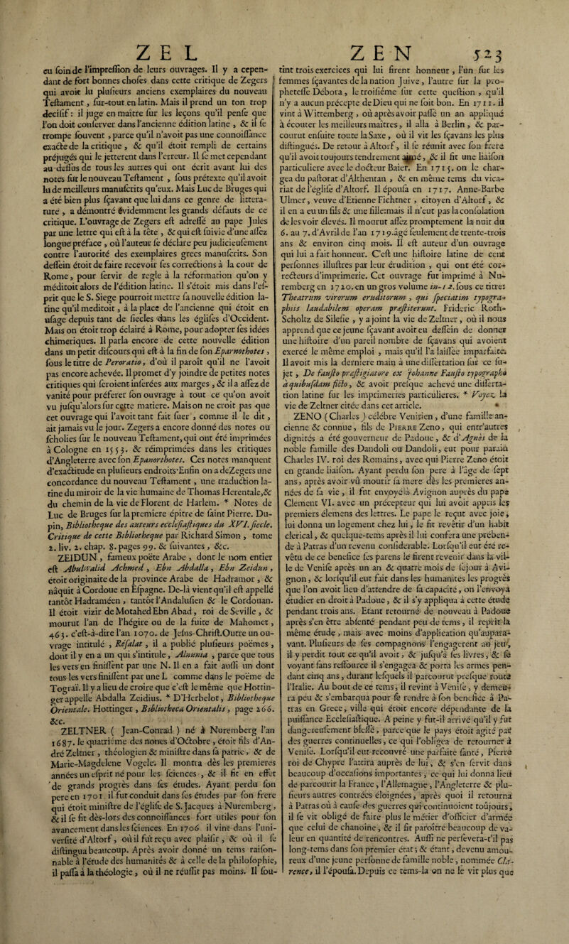 ai foin de l’impreffion de leurs ouvrages. U y a cepen¬ dant de fort bonnes choies dans cette critique de Zegers qui avok lu plufieurs anciens exemplaires du nouveau Teftament, fur-tout en latin. Mais il prend un ton trop decilîf : il juge en maître fur les leçons qu’il penfe que l’on doit conferver dans l’ancienne édition latine , 8c il fe trompe louvent , parce qu’il n’avoit pas une connoiflànce exacte de la critique , 8c qu’il étoit rempli de certains préjugés qui le jetterait dans l’erreur. Il fe met cependant au-deffusde tous les autres qui ont écrit avant lui des notes fur le nouveau Teftament , lous prétexte qu’il avoir lu de meilleurs manuscrits qu’eux. Mais Luc de Bruges qui a été bien plus Içavant que lui dans ce genre de littéra¬ ture , a démontré évidemment les grands défauts de ce critique. L’ouvrage de Zegers eft adrefle au pape Jules par une lettre qui eft à la tête , 8c qui eft fuivie d’une allez longue préface , où l’auteur fe déclare peu judicieufèment contre l’autorité des exemplaires grecs manuferits. Son deflèin étoit de faire recevoir fes correétions à la cour de Rome, pour lêrvir de réglé à la réformation qu’on y méditoit alors de l’édition latine. Il s’étoit mis dans l’ef- prit que le S. Siégé pourroit mettre fa nouvelle édition la¬ tine qu’il meditoit, à la place de l’ancienne qui étoit en ufage depuis tant de ficelés 'dans les églifes d’Occidenr. Mais on étoit trop éclairé à Rome, pour adopter fes idées chimériques. Il parla encore de cette nouvelle édition dans un petit difeours qui eft à la fin de fon Eparnothotes , fous le titre de Peroratto, d’où il paroît qu’il ne l’avoit pas encore achevée. Il promet d’y joindre de petites notes critiques qui feroient inférées aux marges , 8c il a allez de vanité pour préférer fon ouvrage à tout ce qu’on avoit vu jufqu’alorsfur cçtte matière. Maison ne croit pas que cet ouvrage qui l’avoir tant fait fuer , comme il le dit, ait jamais vu le jour. Zegers a encore donné des notes ou feholies fur le nouveau Teftament, qui ont été imprimées à Cologne en 1553. 8c réimprimées dans les critiques d’Angleterre avec fon Epanorthotes. Ces notes manquent d’exaétitude en plufieurs endroits’Enfin on a deZegers une concordance du nouveau Teftament, une traduélion la¬ tine du miroir de la vie humaine de Thomas Herentale,& du chemin de la vie de Florent de Harlem. * Notes de Luc de Bruges fur la première épître de faint Pierre. Du¬ pin, Bibliothèque des auteurs ecclejiaftiques du XVLJïecle. Critique de cette Bibliothèque par Richard Simon , tome 2. liv. 2. chap. 8. pages 99. 8c fuivantes , &c. ZEIDUN , fameux poète Arabe , dont le nom entier eft Abuhvahd Achmed , Ebn Abdalla, Ebn Zeidun , croit originaite de la province Arabe de Hadramor , & naquit à Cordoue en Efpagne. De-là vient qu’il eft appellé tantôt Hadraméen , tantôt l’Andalufien 8c le Cordouan. Il étoit vizir de Motahed Ebn Abad, roi de Seville, & mourut l’an de l’hégire ou de la fuite de Mahomet, 463. c’eft-à-dire l’an 1070. de Jefiis-Chrift.Outre un ou¬ vrage intitulé , Refalat, il a publié plufieurs po'émes , dont il y en a un qui s’intitule, Alnunia , parce que tous les vers en finiflènt par une N. Il en a fait aulfi un dont tous les vers finiflènt par une L comme dans le poëme de Tograï. Il y a lieu de croire que c’eft le même que Hottin- ger appelle Abdalla Zeidius. * D’Herbelot, Bibliothèque Orientale. Hottinger , Bibliotheca Onentalis, page 2.66. Scc. ZELTNER ( Jean-Conrad ) né à Nuremberg l’an 1687* Ie quatrième des nones d’Oétobre , étoit fils d’An¬ dré Zeltner , théologien 8c miniftre dans fa patrie, 8c de Marie-Magdelene Vogele'. Il montra dès les premières années un efprit né pour les fciences , 8c il fit en effet de grands progrès dans fes études. Ayant perdu fon peraen 1701 il fut conduit dans fes études par fon frere qui étoit miniftre de l’églifè de S. Jacques à Nuremberg > &il fe fit dès-lors des connoiflànces fort utiles pour fon avancement dans les fciences En 1706 il vint dans l’uni- verfité d’Altorf, où il fut reçu avec plaifir , 8c où il fe diftinguabeaucoup. Après avoir donné un tems raifon- nable à l’étude des humanités 8c à celle de la philofophie, il pafla à la théologie, où il ne réulfit pas moins. Il fou- tint trois exercices qui lui firent honneur , l’un fur les femmes fçavantes de la nation Juive, l’autre fur la pro- pheteflè Débora, le troifiéme fur cette queftion , qu’il n’y a aucun précepte de Dieu qui ne foit bon. En 1711. il vint à Wittemberg , où après avoir pafle un an appliqué à écouter les meilleurs maîtres, il alla à Berlin , 8c par¬ courut enfuite toute la Saxe, où il vit les fçavans les plus diftingués. De retour à Altorf, il fe réunit avec fon frere qu’il avoit toujours tendrement ajmé, 8c il fit une liaifon particulière avec le doéleur Baier. En 1715. on le char¬ gea du paftorat d’Althentan , 8c en même tems du vica¬ riat de l’églifè d’Altorf. Il époufa en 1717. Anne-Barbe Ulmer, veuve d’Etienne Fichtner , citoyen d’Altorf , 8c il en a eu un fils 8c une filleunais il n’eut pas la confoiation de les voir élevés. Il mourut aflèz promptement la nuit du 6. au 7. d’Avril de l’an 1719.âgé feulement de trente-trois ans 8c environ cinq mois. Il eft auteur d’un ouvrage qui lui a fait honneur. C’eft une hiftoire latine de cenar perfonnes illuftres par leur érudition , qui ont été cor- reéteurs d’imprimerie. Cet ouvrage fut imprimé à Nu¬ remberg en 17 20. en un gros volume in-i 2. fous ce titre: Theatrum virornm eruduorum , qui fpeciatim typogra- phus laudabilem operam prafliterunt. Frideric Roth- Scholtz de Silefie , y a joint la vie de Zeltner , où il nous apprend que ce jeune fçavant avoir eu deflein de donner une hiftoire d’un pareil nombre de fçavans qui avoient exercé le même emploi , mais qu’il l’a laiflée imparfaite. Il avoit mis la derniere main à une diflèrtation fur ce fu- jet , De faufio prafiigiatore ex ‘johanne Fanfio typographe dquibufdam fitlo, 8c avoit prefque achevé une diflèrta¬ tion latine fur les imprimeries particulières. * Voyez, b vie de Zeltner citée dans cet article. • ZENO (Charles J célébré Vénitien, d’une famille an¬ cienne 8c connue, fils de Pierre Zeno, qui entr’autres dignités a été gouverneur de Padoue, 8c d’Agnès de ia noble famille des Dandoli ou Dandoii, eut pour parain Charles IV. roi des Romains, avec qui Pierre Zeno étoit en grande liaifon. Ayant perdu fon pere à l’àge de fept ans, après avoir vû mourir fa mere dès les premières an¬ nées de fà vie , il fut envoyé 'à Avignon auprès du pape Clement VI. avec un précepteur qui lui avoit appris 1er premiers éiemens des lettres. Le pape le reçut avec joie, lui donna un logement chez lui, le fit revêtir d’un habit clérical, 8c qucique-tems après il lui conféra une prében¬ de à Patras d’un revenu confiderable. Lorfqu’il eut été re¬ vêtu de ce bénéfice fes parens le firent revenir dans la vil¬ le de Venife après un an & quatre mois de féjour à Avi¬ gnon, 8c lorfqu’il eut fait dans les humanités les progrès que l’on avoit lieu d’attendre de fà capacité, on l’envoya étudier en droit à Padoue, 8c il s’y appliqua à cette étude pendant trois ans. Etant retourné de nouveau à Padoue après s’en être abfenté pendant peu de tems , il reprit la même étude , mais avec moins d’application qu’au-para- vant. Plufieurs de les compagnons l’engagerent au jeu , il y perdit tout ce qu’il avoit, 8c jufqu’à fes livres, 8c fà voyant fàns reflource il s’engagea 8c porta les armes pen¬ dant cinq ans, durant lefquels il parcourut prefque toute ritalie. Au bout de ce tems, il revint à Venife, y demeu¬ ra peu 8c s’embarqua pour fà rendre à fon bénéfice à Pa¬ tras en Grèce, ville qui étoit encore dépendante de la puiflànce Ecclefîaftique. A peine y fut-il arrivé qu’il y fut d-angereu'fement blefle, parce que le pays étoit agité pa£ des guerres continuelles, ce qui l’obligea de retourner à Venife. Lorfqu’il eut recouvré une parfaite fanté, Pierre roi de Chypre l’attira auprès de lui, 8c s’en fervit dans beaucoup d’occafions importantes , ce qui lui donna lieu de parcourir la France, l'Allemagne , l’Angleterre 8c plu¬ fieurs autres contrées éloignées, après quoi il retourna à Patras où à caufe des guerres qui continuoient toûjours, il fe vit obligé de faire plus le métier d’officier d’armée que celui de chanoine , 8c il fit paraître beaucoup de va¬ leur en quantité de rencontres. Aulfi ne perfevera-t’il pas long-tems dans fon premier état -, 8c étant, devenu amou¬ reux d’une jeune perfbnne de famille noble, nommée CJa- rence, il l’époufà. Depuis ce tems-la on ne le vit plus que