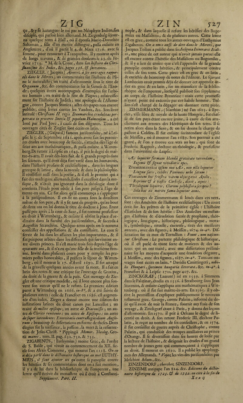 Ça, & y fît haranguer le roi par un Néophyte Indien,fon difciple, qui parloir bien allemand. M. Ziegenbalg (Ajour¬ na quelque rems à Hall, où il époufa Marie-Dorothée Saltzman , fille d’uri mérité diftingué , paflà enfuite en Angleterre , d’où il partit le 4. de Mars 1716. avec la femme, pour retourner à Tranquebar. Il y mourut après de longs travaux, «Sedegrandesdouleursle23.de Fé¬ vrier 1715?. * M. de la Croze , dans Ion hifloire du Chn- JUanifme des Indes, 8cc. pages s 36. (3 fttiv antes. ZIEGLER. (Jacques) Ajoutez, afes ouvrages rappor- tés dans le Aîoren ; un commentaire fur l’hiftoire de Pli¬ ne le nattiralifte -, un traité d’aftronomie fous le titre de Organum, «Sec. des commentaires fur la Genelè «Se l’Exo¬ de ; quelques écrits accompagnés d’exemples fiir l’arbi¬ tre humain -, un traité de la fête de Pâques ; eclairciftè- înent fur l’hiftoire de Judith ; une apologie de l’Allema- gne , contre Jacques Stunica ; aétes des papes non encore publiés; cinq livres contre les Vaudois, «Sec. Son livre intitulé : Chnfliani II regis Danmarchia crudelitas per¬ pétrât a in proceres Suecia 83 populum Halmenfem , a été loué par Paul Jove , à caufe de fon élégance. Tous les ouvrages cités de Ziegler font écrits en latin. ZIEGLER , ( Gafpard ) fameux jurifconfulte, né à Lei- pfic le 5. de Septembre 1621. après avoir fait fes premiè¬ res études avec beaucoup de fuccès, s’attacha dès l’âge de feize ans aux mathématiques, de pafîà enfuite à Wkten- berg.De retour à Leipfic en 1643. il prit le degré de maî- tre-ès-arts. Il avoir dès-lors fait de fi grands progrès dans les fcicnces, qu’il étoitdéja fort verfé dans les humanités, dans l’hiftoire profane «Se eccléfiaftique , dans les langues grecque «Se latine , dans la morale «Se dans la philofophie. Il réuflîlToit auffi dans la poefie , «Se il eft le premier qui a fait des madrigaux allemands.Enfin il excelloit dans la mu- fique , «Se n’étoit pas ignorant dans la théologie dont il continua l’étude pour obéir à fon pere jufqu’à l’âge de trente-un ans. Ce fut alors qu’il commença à s’appliquer à la jurifprudence. Il err-fit un cours fous la direétion même de Ion pere , «Se ii y fit tant de progrès , qu’au bout de deux ans on lui donna le titre de doéteur à Jene. Etant palîé peu après à la cour de Saxe, il fut nommé profefteur en droit à Wittenberg, «Se enfuite il obtint la place d’or¬ dinaire dans la faculté des jurifconfultes, «Se fucceda à Auguftin Strauchius. Quelque-tems après on le nomma confeiller des appellations & du confiftoire. La cour fe fervit de lui dans les affaires les plus importantes , «Se il fut pris pour arbitre dans les différends qui furvinrent en¬ tre divers princes. Il s’eft marié trois fois depuis l’âge de quarante ans, «Se il n’a eu qu’une fille de fâ trojfiéme fem¬ me. Invité dans plufieurs cours pour y remplir les pre¬ miers poftes honorables, il préfera le féjour de Witten¬ berg , où il mourut le 17. d'Avril 1690. U fut attaqué de la gravelle quelques années avant fa mort. Il a fait en latin des notes «Se une critique fur l’ouvrage de Grotius, du droit de la guerre «Se de la paix. Cet ouvrage de Zie¬ gler eft une critique modefte, où il loue encore plus fou- vent fon auteur qu’il ne le réfuté. La première édition parut à Wittenberg en 1666. m-8°. 8c a été fuivie de plufieurs autres : celle de Francfort en 1686. eft augmen¬ tée d’un index. Zieger a donné encore une édition des inftitutions latines du droit canon par Lancellot ; un traité de milite epifeopo ; un autre de Diaconijfls ; un au¬ tre de C 1erico renitente ; un autre de Epifcopis ; un autre de fuper intendente; Exercitatio contraRegicidium Anglo- rum ; beaucoup de diflèrtations en forme de thefès. Deux élegies fur la naiflànce, la paflîon , la mort «Se la refurrec- tion de Jefus-Chrift. * Pippingii Memor. lheolog. Gro- tii mânes , tom. II. pag. 632.75z.6c ZIGABENUS, ( Euthymius) moine Grec, de l’ordre de S. Bafile , qui vivoit au commencement du XII. fie- cle fous Alexis Comnene, qui mourut l’an 111 8- On en a déjà parle'dans le diclionaire hiflorique au mot EUTHY¬ MIUS , il faut ajouter ici d’outre fa panoplie contre les héréfics «Se fès commentaires dont on a fait mention , il y a de lui dans la bibliothèque de l’empereur, une lettre qu’il écrivit du monaftere où il étoit à Conftanti- SuppUmcnt, Part. II. nople, «Se dans laquelle il réfuté les héréfies des Bogo- miles ou Mallâliens, «Se de plufieurs autres. Cette lettre eft en grec, comme tous les autres ouvrages d’Euthymius Zigabenus. On a omis auffi de dire dans le Adoreri, que Jacques Tollius a publié dans fes Injignia ïtinerani Itali- ci, une piece de cet auteur qui n’avoit jamais parue: elle eft encore contre l’héréfie des Maftâliens ou Bogomiles, «Sc il y a lieu de croire que c’eft l’appendix de fâ grande panoplie contre les héréfies, 8c principalement contre celles de fon tems. Cette piece eft en grec «Se en latin , 8c enrichie de beaucoup de notes de l’cditeur. Le fçavanc Lambecius avoir promis déjà de donner cet appendix en¬ tier en grec «Se en latin , fur un manuferit de la biblio¬ thèque de l’empereur, lorfqu’il publioit fon fupplement au corps de l’hiftoire Byzantine : mais cette promefïè n’ayant point été exécutée par cet habile homme, Tol¬ lius s’eft chargé de la dégager en donnant cette piece. ZIMMERMANN, (Matthias) né l’an 1625. à Epe- ries, ville libre & royale de la haute Hongrie, fut chaf- fe de fon pays étant encore jeune, à caufe de fon arra¬ chement aux erreurs des Hérétiques de fon tems. Il fc retira alors dans la Saxe, «Se on lui donna la charge de pafteur à Colditz. Il fut enfuite furintendant de l’églifè de Meiftèn , où il mourut l’an 1689. Son portrait a été gravé , & l’on y trouve ces vers au bas , qui font de Frédéric Rappolt, doéteur en théologie , 8c profefteur dans l’univerfité de Leipfic. vÆs loquitur formam blandâ gravitate verendam, Ingenit 83 fignat vividions opes. Zimmermannum ipfum non iÆs , non ulla loquetur Lingua fatis, celebn Pannonis urbe fatum : Ecritantem hoc fruflra Vatem objurgavit sîpollo, Réprimé (3 à vaflis Carbafi, dixit, aquts : Ehcjologum loquens, Clarum polyhiflora Jcnptis ? Sola hœc ex merito fama loquetur anus. Ces ouvrages de Zimmermann fi loués dans ces vers, font : des Aménités de l’hiftoire eccléfiaftique : Un court écrit fur les prêtres de la primitive églife : L’hiftoife d’Eutiches «Se de fon héréfie : Des Analeétes ou mélan¬ ges d’hiftoire «Se d’érudition facrée «Se prophane, théo¬ logique, liturgique, hiftorique, philologique, mora¬ le , fymbolique , rituelle, curieufe, tirés des meilleurs auteurs , avec des figures, à Meifien , 1674. Difi- fèrtation fur ce mot de Tertullien : Fiunt, non nafeun- tur Chnfliani ; Le parterre philologique «Se hiftorique, où il eft parlé de toute forte de matières 8c des au¬ teurs qui en ont traité, avec une differtation prélimi¬ naire fur les moyens d’acquérir une érudition élégante , à Meifïèn, avec des figures ,1687. in-4.0. Tous ces ou¬ vrages font écrits en latin. * Davidis Czuittingeri, nobi- hs Hungari, fpecimen hungaria litteratœ, &c. in-4.0. à. Francfort «Se à Leipfic 1711. page 407. «Sec. ZINCKGRÆF, (Laurent) né en 1539. à Simmern dans le Palatinat, étudia en 15 5 6. à Strafbourg fous Jean Sturmius, 8c enfuite slappliqua aux mathématiques à Wit¬ tenberg , où il fut fait maître-ès-arts. En 1565. il y ob¬ tint la permiffion d’expliquer publiquement le nouveau teftament grec. George, comte Palatin , informé du dé¬ fit qu’il avoit de voir la France, fournit aux frais de fon voyage, 8c Zinckgræf étant à Paris, y donna des leçons d’aftronomie. £111570. il prit à Orléans le degré deli- centié en droit. A fon retour Frédéric III. éleéteur Pa¬ latin , le reçut au nombre de fes confeillers, 8c en 1574. il fut confeiller de guerre auprès de Chriftophe , comte Palatin , qui conduifoit des troupes auxiliaires au prince d’Orange. Il fè divertiftbit dans fès heures de loifir par la leéture de l’hiftoire , 8c dirigeoit les études d’un grand nombre de jeunes gens qui commençoient à s’appliquer au droit. Il mourut en 161 o. Il a publié les apophteg¬ mes des Allemands. * Eoyez. les vies des jurifconfultes pac Melchior Adam, «Sec. ZINZENDORF, cherchez. SINZENDORF. ZINZIME antipape l’an 814. Sec. Editions du diSlio- naire hiflorique de 172/• S3 de 17Sa. on cite à lafn de Xxx ij