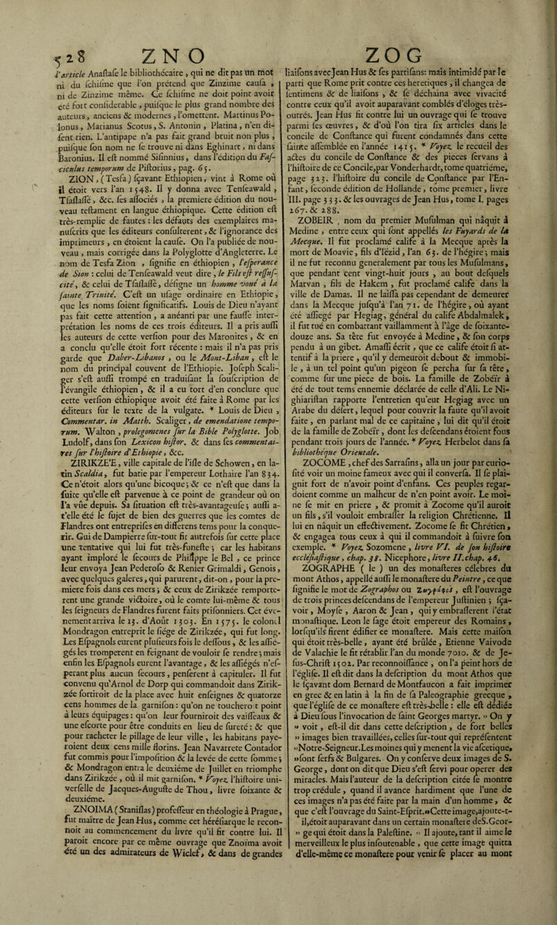 l'Article Anaftafele bibliothécaire , qui ne dit pas un mot ni du fchiûne que l’on prétend que Zinzime caul'a , | m de Zinzime même. Ce fchifme ne doit point avoir été fort coniiderable , puilque le plus grand nombre des auteurs, anciens 8c modernes , l’omettent. Martinus Po- lonus, Marianus Scotus, S. Antonin , Platina, n’en di¬ rent rien. L’antipape n’a pas fait grand bruit non plus , puilque fon îxom ne fe trouve ni dans Eghinart, ni dans Baronius. Il eft nommé Sifinnius, dans l’édition du FaJ- ciculus tcmporum de Piftorius , pag. G 5. ZION, (Tesfa) fçavant Ethiopien, vint à Rome où il étoit vers l’an 1548. Il y donna avec Tenfeawald , Tfaflafle, 8cc. fes aflociés , la première édition du nou¬ veau teftament en langue éthiopique. Cette édition eft très-remplie de fautes : les défauts des exemplaires ma- nufcrits que les éditeurs confulterent, 8c l’ignorance des imprimeurs , en étoient la caulè. On l’a publiée de nou¬ veau , mais corrigée dans la Polyglotte d’Angleterre. Le nom de Tesfa Zion , lignifie en éthiopien , l'efperance de Sion : celui de Tenfeawald veut dire , le Fils eft reffuf- cité, 8c celui de Tfàllaflè, déligne un homme voue a la famte Trinité. C’eft un ufage ordinaire en Ethiopie, que les noms foient fignificatifs. Louis de Dieu n’ayant pas fait cette attention , a anéanti par une faulfe inter¬ prétation les noms de ces trois éditeurs. Il a pris auflï les auteurs de cette verfîon pour des Maronites , 8c en a conclu qu’elle étoit fort récente : mais il n’a pas pris garde que Daber-Libanos , ou le Mont-Liban, eft le nom du principal couvent de l’Ethiopie. Jofeph Scali- ger s’eft aulïî trompé en traduifànt la foufcription de l'évangile éthiopien , 8c il a eu tort d’en conclure que cette verfion éthiopique avoit été faite à Rome par les éditeurs fur le texte de la vulgate. * Louis de Dieu , Commentar. in Matth. Scaliger , de emendatione tempo- rum. Walton , prolegomenes Jur la Bible Polyglotte. Job Ludolf, dans fon Lexicon hiftor. 8c dans fes commentai¬ res fur l'hiftoire d'Ethiopie, 8cc. ZIRIKZE’E, ville capitale de l’ille de Schowen, en la¬ tin Scaldiay fut bâtie par l’empereur Lothaire l’an 834. Ce n’étoit alors qu’une bicoque; de ce n’eft que dans la fuite quelle eft parvenue à ce point de grandeur où on l’a vue depuis. Sa fituation eft très-avantageufe 3 auflï a- t’elle été le fujet de bien des guerres que les comtes de flandres ont entreprifes en differens tems pour la conqué¬ rir. Gui de Dampierre fur-tout fit autrefois fur cette place une tentative qui lui fut très-funefte 3 car les habitans ayant imploré le lècours de Philippe le Bel , ce prince leur envoya Jean Pederofo & Renier Grimaldi, Génois, avec quelques galeres, qui parurent, dit-on , pour la pre¬ mière fois dans ces mers ; 8c ceux de Zirikzée remportè¬ rent une grande viéloire, où le comte lui-même 8c tous les feigneurs de Flandres furent faits prifonniers. Cet évé¬ nement arriva le 15. d’Aout 1303. En 1575. le colonel Mondragon entreprit le fiége de Zirikzée, qui fut long. Les Efpagnols eurent pl’ufieurs fois le deftous, 8c les aflïé- gés les trompèrent en feignant de vouloir fe rendre 3 mais enfin les Efpagnols eurent l’avantage, 8c les aflîégés n’ef- perantplus aucun fecours , penferent à capituler. Il fut convenu qu Arnol de Dorp qui commandoit dans Zirik¬ zée fortiroit de la place avec huit enfeignes 8c quatorze cens hommes de la garnifon : qu’on ne touchero t point à leurs équipages : qu’on leur fourniroit des vaiflèaux 8c une efeorte pour être conduits en lieu de fureté : 8c que pour racheter le pillage de leur ville , les habitans paye- roient deux cens mille florins. Jean Navarrete Contador fut commis pour Timpofition 8c la levée de cette fournie 3 8c Mondragon entra le deuxième de Juillet en triomphe dans Zirikzée , ou il mit garnilon. * Voyez. Thiftoire uni- verfèlle de Jacques-Augufte de Thou , livre foixante 8c deuxième. Z.NOIMA ( Staniflas ) profeflèur en théologie à Prague, fut maître de Jean Hus, comme cet héréfiarque le recon- noit au commencement du livre qu’il fit contre lui. Il paroit encore par ce même ouvrage que Znoïma avoit été un des admirateurs de Wiclef, 8c dans de grandes liaifons aveejean Hus 8c lès parafais: mais intimidé par le parti que Rome prit contre ces heretiques , il changea de lentimens 8c de liaifons > 8c le déchaîna avec vivacité contre ceux qu’il avoit auparavant comblés d’éloges très- outrés. Jean Hus fit contre lui un ouvrage qui fe trouve parmi les œuvres, 8c d’où Ton tira fix articles dans le concile de Confiance qui furent condamnés dans cette fainte aflemblée en l’année 14x5. * Voyez, le recueil des aéles du concile de Confiance 8c des pièces lêrvans à Thiftoire de ce ConciIe,par Vonderhardt, tome quatrième, page 323. Thiftoire du concile de Confiance par l’En¬ fant , féconde édition de Hollande , tome premier, livre III. page 3 3 3.8c les ouvrages de Jean Hus, tome I. pages 267. 8c 288. ZOBEIR , nom du premier Mufulman qui naquit à Medine , entre ceux qui font appelles les Fuyards de la Mecque. Il fut proclamé calife à la Mecque après la mort de Moavie, fils d’Iezid , Tan 63. de l’hégire 3 mais il ne fut reconnu generalement par tons les Mufûlmans, que pendant Cent vingt-huit jours , au bout defquels Marvan , fils de Hakem , fut proclamé calife dans la ville de Damas. Il ne laiflà pas cependant de demeurer dans la Mecque jufqu’à Tan 71. de l’hégire, où ayant été affiegé par Idegiag, général du calife Abdalmalek, il fut tué en combattant vaillamment à l’âge de foixante- douze ans. Sa tête fut envoyée à Medine, 8c fon corps pendu à un gibet. Amafïi écrit, que ce calife étoit fi at¬ tentif à la priere , qu’il y demeurait debout 8c immobi¬ le , à un tel point qu’un pigeon fe percha fur fa tête, comme fur une piece de bois. La famille de Zobéïr à été de tout tems ennemie déclarée de celle d’Ali. Le Ni- ghiariftan rapporte l’entretien qu’eut Hegiag avec un Arabe du défèrt, lequel pour couvrir la faute qu’il avoit faite , en parlant mal de ce capitaine , lui dit qu’il étoit de la famille de Zobéïr, dont les defeendans étoient fous pendant trois jours de Tannée. * Vyez. Herbelot dans fà bibliothèque Orientale. ZOCOME , chef des Sarrafins, alla un jour par curio- fité voir un moine fameux avec qui il converfà. Il fe plai¬ gnit fort de n’avoir point d’enfans. Ces peuples regar- doient comme un malheur de n’en point avoir. Le moi¬ ne fè mit en priere , 8c promit à Zocome qu’il aurait un fils , s’il vouloit embrafler la religion Chrétienne, Il lui en naquit un efïeétivement. Zocome fe fit Chrétien > 8c engagea tous ceux à qui il commandoit à fuivre fôn exemple. * Voyez. Sozomene , livre VI. de Jon hiftoire eccléfiaftique , chap. 38. Nicephore, livre Il.chap. 4-6. ZOGRAPHE ( le ) un des monafteres célébrés du mont Athos, appellé auflï le monaftere du Peintre, ce que fignifie le mot de Zographos ou , eft l’ouvrage de trais princes defeendans de l’empereur Juftinien 3 fça- voir , Moyfe , Aaron 8c Jean , qui y embraflerent l’état monaftique. Leon le fage étoit empereur des Romains, lorfqu’ils firent édifier ce monaftere. Mais cette maifôn qui étoit très-belle, ayant été brûlée , Etienne Vaivode de Valachie le fit rétablir Tan du monde 7010. 8c de Je- fus-Chrift 1502. Par reconnoifîànce , on Ta peint hors de Téglifê. Il eft dit dans la defeription du mont Athos que le fçavantdom Bernard de Montfaucon a fait imprimer en grec 8c en latin à la fin de fa Paléographie grecque , que Téglifê de ce monaftere eft très-L>elle : elle eft dediée à Dieu fous l’invocation de fàint Georges martyr. » On y >» voit, eft-il dit dans cette defeription , de fort belles » images bien travaillées, celles fur-tout qui repréfèntent »Notre-Seigneur.Les moines qui y mènent la vie afeetique* «font fèrfs 8c Bulgares. On y confèrve deux images de S. George, dont on dit que Dieu s’eft fèrvi pour operer des miracles. Mais l’auteur de la defeription citée fe montre trop crédule , quand il avance hardiment que Tune de ces images n’a pas été faite par la main d’un homme , 8c que c’eft l’ouvrage du Saint-Efprit.«Cette image,ajoute-t- il,étoit auparavant dans un certain monaftere deS.Geor- » ge qui étoit dans la Paleftine. » Il ajoute, tant il aime le merveilleux le plus infoutenable , que cette image quitta d’elle-même ce monaftere pour venir fè placer au mont