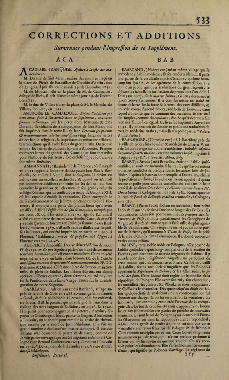 à 535 CORRECTIONS ET ADDITIONS Survenues pendant ilmprejjlon de ce Supplément. AC A B A B CADEM1E FRANÇOISE. Ajoutez.a la hjîe des aca¬ démiciens : M. Du Pré de faint Maur, maître des comptes, reçu en la place de Pierre de Pardaillan de Gondrin d’Antin , duc de Langres.il prit féance le mardi 29. de Décembre 1735. M. de Moncrif, élu en la place de M. de Caumartin> évêque de Blois, il prit féance le même jour 29. de Décem¬ bre 1733. M. le duc de Villars élu en la place de M. le Maréchal de Villars, Ion pere, en 1735. AMBROISE LE CAMALDULE. Depuis l'addition que nous avons faite à fon article dans ce fupplément, nous nous fommes reffouvenus que les peres dom Martenne ôc dom Durand , Bénédictins de la congrégation de faint Maur, ont fait imprimer dans le tome III. de leur Veterum fcriptorum if monumentorum colleüto amplijfima vingt livres de lettres de cet habile religieux, & les préfaces du même fur différen¬ tes traductions qu’il avoit faites du grec en latin. On trouve enfuite les lettres de plufieurs fcavans à Ambroife. Prefque toutes ces lettres du général des Camaldules font fort utiles pour l’hiftoire de fon tems, foit eccléfiaftique, foit civile, Ibitmême littéraire. AMMANNATI, ( Barthelemi ) de Florence , où il naquit en 1511. apprit la fculpture dans là patrie fous Baccio Ban- dmelli, 6c enfuite à Venife fous le Sanfovm. Il devint en même tems un excellent architeCle, Ôc quand on n’auroit pas un nombre d’édifices conftruits fur Tes deflins, qui font connoître la grandeur & l’élévation de fon génie , celui du collège Romain, qui fut conftruit par ordre de Grégoire XIII. eft feul capable d’établir fa réputation. Cette entreprife le lia fi étroitement avec les Jéfuites, qu’étant de retour à Flo¬ rence , il employa une partie des grands biens qu’il avoit amafîes , à bâtir l’églifê dite de fan Giovannmo, occupée par ces peres, ôc où il fut enterré en 1592. âgé de 82. ans. Il £ été en commerce de lettres avec Annibal Caro , ôc ce qu’il y a eu de fcavans de fon tems en Italie. Sa femme Laure Batti- ferri, morte en 1589. s’eftauffi rendue illuftre par fêspoë- fîes italiennes, qui ont été imprimées en partie en 1560. à Florence. * Baldinucci, notizae de' profefori del difegno, à 'Florence en 1728 .in-4.0. AUTPERT. ( Ambroife) Dans le Moreriéditions de 172/. 63 de 1732. on dit que Sigebert parle d’un traité de cet auteur touchant la cupidité, qui eft encore manuferit. Ce traité a été imprimé en 17 3 3.en latin , dans le tome IX. de la Collettio ampliflma veterum fcriptorum & monumentorum des PP. DD. Martenne ôc Durand. C’eft une efpece de fermon, mais très- utile, ôc plein de folidité. Les mêmes éditeurs ont donné après ce difeours ou traité, deux fermons du même, l’un fur la Purification de lafàinte Vierge; l’autre fur la Transfi¬ guration de notre Seigneur. BAARLAND, (Adrien van) né à Baarland, village au¬ près de la ville de Goës en 1488. commença fes humanités à Gand , ÔC fit fa philofophie à Louvain , où il fut créé maî- rre-ès-arts. Il eft le premier qui ait enfeigné le latin dans le collège des trois langues de Buflidius, en 1518. ôc 1520. Il en partit pour accompagner en Angleterre, Antoine, fei- gneur deGrimbergen, fils du prince de Bergen. A fon retour à Louvain , on le choifit pour remplir la chaire de rhétori¬ que vacante par la mort de jean Paludanus. Il a fait un grand nombre d’écoliers d’un mérite diftingué. Il écrivoit en latin avec beaucoup de pureté ôc de clarté, comme on le voit par fes ouvrages qui ont été imprimés enfemble à Co¬ logne chez Bernard Gualterusen 1 603. Il mourut à Louvain en 15 42. * Defcription de la Zelande, t. //. Valere André, dans fa bibliothèque. Supplément. Partie //. BAARLAND, ( Hubert van ) né au même village que le précèdent ,■ habile médecin, fit fes études à Namur. Il pafïa une partie de fa vie à Balle auprès d’Erafme, qui loue beau¬ coup fon fçavoir, Ôc les agrémens de fa convention. U 3 ■donné au public quelques tradu&ions du grec , fçavoir, le difeours de faint Bafile fur l’aéfcion de grâces que l’on doit à Dieu; un autr t, fur le martyr fulitta; Galien, desremedes qu’on trouve facilement. Il a écrit lui-même un traité en forme de lettre fur la force ôc la vertu des eaux diftillées, ôç un écrit contre Arnoud Noots, mé lecin de Louvain, dans lequel il montre que le commun des médecins fe 1ère mal des fimples, comme du capillaire, ôcc. ôc qu’Avicenne a fait bien des fautes à cet égard. Ce livre fut imprimé à Anvers en 15 3 2. U y promettoit de donner au public une traduction de tous les médecins Arabes ; mais elle n’a point parue. * Valere André, biblioth. BAARSDORP, ( Corneille van ) né à Baarfdorp près de la ville de Goës, fut chevalier & médecin de Charles V. on a de lui un ouvrage fur toute la médecine, intitulé: Metho- dus untverft artis medica , en cinq volumes in fol. imprimé à Bruges en 1538-^ Fr. Swertii, Athen. Belg. B A ART, ( Arnold) né à Bruxelles, étoit un habile jurif- confulte. Il avoit une mémoire fî heureufe, qu’ilavqit retenu toutes les pandectes ôc prefque toutes les autres loix-de Ju- ftinien. Il quitta le barreau pour remplir à Douay une chaire deprofelfeuren droit, à laquelle on l’avoir appellé; il quitta encore ce pofte pour celui de confeiller du roi dans le haut confeil de Malines.On a de lui, Letliones extraor dinar uz 111. Duaci habita, à Cologne en 1579.& 1582-. Remarques fur le livre de Jacob de Bellovifii praclica crimmalis , à Cologne, en 15 80. BAART, ( Pierre ) étoit doéteur en médecine , bon poëte Latin ôc Flamand, & dans l’ancienne langue des Frifbns, fes compatriotes. Dans fbn poëme intitulé : la pratique des la¬ boureurs de Fnfe , il imite parfaitement les Georgiques de Virgile, & il y décrit tout ce que la Frife offre de plus agréa¬ ble ôc de plus riant. On a imprimé en 1630. un autre poè¬ me de fa façon , qu’il nomme le Triton de Fnfe, fur la prife de la ville d’Olinda dans Fernambuco. Il a donné encore di- verfes autres poëfies. , ; BABINE, terre noble noble en Pologne, affez proche de Lublin , pofîèdée depuis long-tems par ceux de la mai fbn de Pfomka, qui prennent le titre de fbigneurs de Babine. Il y eut à la cour du roi Sigifmond Augufte, un particulier de cette maifon qui , de concert avec Pierre Cafïbvius, bailli de Lublin, forma une fbeieté finguliere que les Polonois appellent la République de Babine, ôc les Allemands, la fo- cieté des foux, Cette focieté étoit réglée fur le modèle de la république de Pologne. Elle avoit fon roi, fbn chancelier , fes confeillers, fes prélats, &c.Pfomka en étoit le capitaine, ôc Caftovius le chancelier. Dès que quelqu’un difbit ou fai- foit quelque chofe de mal-feant, ou à contre-tems , on lui donnoit une charge, & on lui en adreflbit la vocation ; un babillard, par exemple, étoit créé l'orateur de la compa¬ gnie , ôcc. Le but de cette fbeieté étoit d’apprendre de bonne heure aux jeunes nobles à fe garder de prendre de mauvaifès maniérés. Un jour le roi de Pologne ayant demandé à Pfom¬ ka s’il avoit un roi dans fa république: « Sire, répondit-il, « Dieu nous garde de penfèr à élire un roi tant que votre » majefté vivra. Vous ferez roi de Pologne ôc de Babine. *» Cette réponfe ne déplût pas au roi. Cette fbeieté s’augmenta tellement en peu de tems, qu’il n’y eut prefque perfonne i la cour qui n’y fut revêtu de quelque -emploi. On n’y rece¬ voir point les calomniateurs. Elle s’afïèmbloit au lieu nommé Gelda, qui fignifie en Polonois Babillage. Le régi nent de