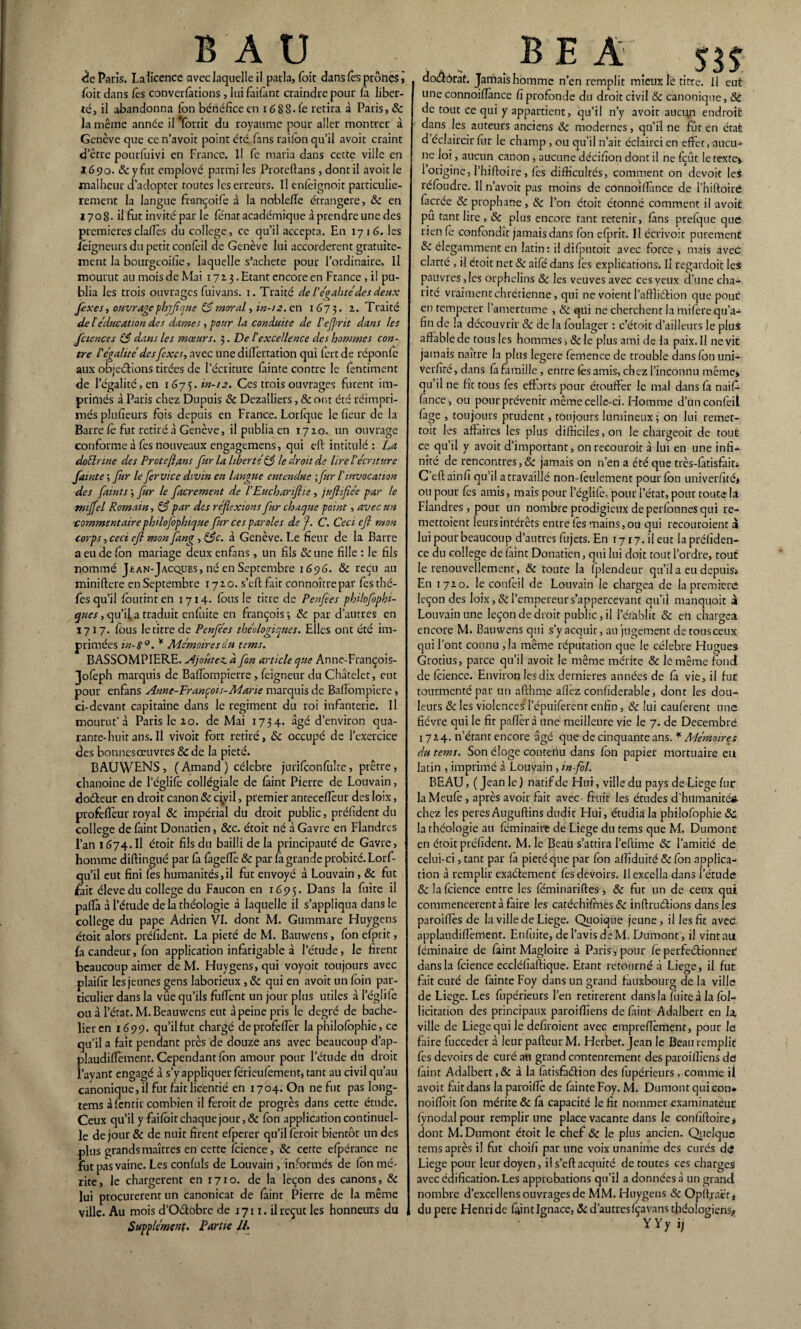 B A U <ïe Paris. Lalicence avec laquelle il parla, foit dans fes prônes j foit dans fes conventions , lui faifant craindre pour la liber¬ té, il abandonna fon bénéfice en idSS.fe retira à Paris, & la même année il *fortit du royaume pour aller montrer à Genève que ce n’avoit point été fans raifon qu’il avoir craint d’être pourfuivi en France. Il fc maria dans cette ville en 1690. & y fut employé parmi les Proteftans , dont il avoit le malheur d’adopter toutes les erreurs. Il enfeignoit particuliè¬ rement la langue françoife à la nobleffe étrangère, &c en ï 70 8- il fut invité par le fénat académique à prendre une des premièresclalîès du college, ce qu’il accepta. En 1716. les fêigneurs du petit confeil de Genève lui accordèrent gratuite¬ ment la bourgeoifie, laquelle s’achete pour l’ordinaire. Il mourut au mois de Mai 1713. Etant encore en France , il pu¬ blia les trois ouvrages fuivans. 1. Traité de l’évalué des deux O éi fixesr, ouvrage phjflque 83 moral, in-12. en 1673. z* Traité de léducation des dames, pour la conduite de l’ejprit dans les fiiences 3 dans les mœurs. 3. De lexcellence des hommes con¬ tre l'égalité des fixes-, avec une differtation qui fort de réponfe aux objections tirées de l’écriture feinte contre le fondaient de l’égalité, en 1675. in-12. Ces trois ouvrages furent im¬ primés à Paris chez Dupuis <Se Dezalliers, &ont été réimpri¬ més plufieurs fqis depuis en France. Lorfque le fieur de la Barre le fut retiré à Genève, il publia en 1720. un ouvrage conforme à fes nouveaux engagemens, qui eft intitulé: La doélnne des Proteftans fur la liberté 13 le droit de lire l'écriture fainte ; fur le fer vice divin en langue entendue ; fur l'invocation des faims ; fur le facrement de l’Euchariftie, jufiifiée par le mijfcl Romain, 3 par des réflexions fur chaque point, avec un commentaire philofophique fur ces paroles de f. C. Ceci efl mon corps,ceci efl monJang , &c. à Genève. Le fieur de la Barre a eu de ion mariage deux enfans , un fils 8c une fille : le fils nommé Jean-Jacques, né en Septembre 1696. 8c reçu au miniftere en Septembre 1720. s’eft fait connoîtrepar fes thé- fes qu’il foutint en 1714. fous le titre de Penfees philofophi- ques, qu’il a traduit enfuite en françois; 8c par d’autres en 1717. fous le titre de P enflées théologiques. Elles ont été im¬ primées in- 8°. * Mémoires du tems. BASSOMPIERE. Ajoutez, à fon article que Anne-François- Jofeph marquis de Balfompierre, feigneur du Châtelet, eut pour enfans Anne-François-Marie marquis de Baffompiere, ci-devant capitaine dans le régiment du roi infanterie. Il mourut’à Paris le 20. de Mai 1734. âgé d’environ qua¬ rante-huit ans. Il vivoit fort retiré, 8c occupé de l’exercice des bonnesceuvres 8c de la pieté. BAUWENS , ( Amand ) célébré jurifoonfolte, prêtre, chanoine de l’églifo collégiale de feint Pierre de Louvain, doéleur en droit canon 8c civil, premier antecefieur des loix, profefièur royal 8c impérial du droit public, préfident du college de feint Donatien, 8cc. étoit né à Gavre en Flandres l’an 1674.Il étoit fils du bailli de la principauté de Gavre, homme diftingué par fa (âgefie & par fe grande probité. Lorf- qu’il eut fini fes humanités,il fut envoyé à Louvain, 8c fut fait éleve du college du Faucon en x 65> 5. Dans la fuite il pafii à l’étude delà théologie à laquelle il s’appliqua dans le college du pape Adrien VI. dont M. Gummare Huygens étoit alors préfident. La pieté de M. Bauwens, fonefprit, fa candeur, fon application infatigable à l’étude, le firent beaucoup aimer de M. Huygens, qui voyoit toujours avec plaifir les jeunes gens laborieux , 8c qui en avoit un foin par¬ ticulier dans la vûe qu’ils fuffent un jour plus utiles à l’églife ou à l’état. M. Beauwens eut à peine pris le degré de bache¬ lier en 1699. qu’il fut chargé deprofefièr la philofophie, ce qu’il a fait pendant près de douze ans avec beaucoup d’ap- plaudiffèmenr. Cependant fon amour pour l’étude du droit l’ayant engagé à s’y appliquer férieufement, tant au civil qu’au canonique, il fut fait licentié en 1704. On ne fut pas long- tems à fentir combien il feroitde progrès dans cette étude. Ceux qu’il y faifoit chaque jour ,& fon application continuel¬ le de jour & de nuit firent efperer qu’il feroit bientôt un des plus grands maîtres en cette fcience, 8c cette efpérance ne fut pas vaine. Les confuls de Louvain , informés de fon mé¬ rite, le chargèrent en 1710. de la leçon des canons, 8c lui procurèrent un canonicat de feint Pierre de la même ville. Au mois d’OCtobre de 1711. il reçut les honneurs du Supplément. Partie IL BEA doCfôrat. Jamais homme n’en remplit mieux le titre. Il eut une connoifiance fi profonde du droit civil & canonique, St de tout ce qui y appartient, qu’il n’y avoit aucun endroit dans les auteurs anciens 8c modernes, qu’il ne fût en état d éclaircir fur le champ, ou qu'il n’ait éclairci en effet, aucu¬ ne loi, aucun canon , aucune décifion dont il ne fçût le texte» l’origine, l’hiftoire, fes difficultés, comment on devoir les réfoudre. Il n’avoit pas moins de connoifiance de l’hiftoiré fecrée 8c prophane, 8c l’on étoit étonné comment il avoit pu tant lire , 8c plus encore tant retenir, fens prefque que rien (e confondît jamais dans fon efprit. Il écrivoir purement 8c élégamment en latin: il difputoit avec force , mais avec clarté , il étoit net & aifé dans tes explications. Il regardoit les pauvresses orphelins 8c les veuves avec ces yeux d’une cha¬ rité vraiment chrétienne, qui ne voient l’aftliétion que pour en temperer l’amertume , 8c qüi ne cherchent la mifere qu’a- fin de la découvrir & de la foulager : c’étoit d’ailleurs le plus affable de tous les hommes, 8c le plus ami de la paix. Il ne vie jamais naître la plus legere femence de trouble dans fon uni- verfire, dans fe famille, entre fes amis, chez l’inconnu même» qu’il ne fit tous fes efforts pour étouffer le mal dans fe naife fance, ou pour prévenir même celle-ci. Homme d’unconfeil fege , toujours prudent, toujours lumineux; on lui remet- toit les affaires les plus difficiles, on le chargeoit de tout ce qu’il y avoit d’important, onrecouroit à lui en une infi¬ nité de rencontres,& jamais on n’en a été que très-fetisfait» C’eftainfi qu’il a travaillé non-feulement pour fon univerfité» ou pour fes amis, mais pour l’églifo, pour l’état, pour toute là Flandres, pour un nombre prodigieux de perfonnes qui re- mettoient leurs intérêts entre fes mains, ou qui recouroient 3 lui pour beaucoup d’autres fujets. En 1717. il eut la préliden- ce du college de feint Donatien, qui lui doit tout l’ordre, tout le renouvellement, 8c toute la fplendeur qu’il a eu depuis* En 1720. le confoil de Louvain le chargea de la première leçon des loix ,8c l’empereur s’appercevant qu’il manquoit 3 Louvain une leçon de droit public, il l’établit 8c en chargea encore M. Bauwens qui s’y acquit, au jugement de tous ceux qui Font connu ,1a même réputation que le célébré Hugues Grotius, parce qu’il avoit le même mérite 8c le même fond de fcience. Environ les dix dernieres années de fe vie, il fur tourmenté par un afthme allez confiderable, dont les dou¬ leurs 8c les violences l’épuiforenr enfin, 8c lui cauferent une fièvre qui le fit pafierà une meilleure vie le 7. de Décembre 1724. n’étant encore âgé que de cinquante ans. * Mémoires du tems. Son éloge contenu dans fon papier mortuaire eu latin , imprimé à Louvain , in-fol. BEAU, ( Jean le ) natif de Hui, ville du pays de Liege fur laMeufe, après avoir fait avec fruit les études d'humanité* chez les peres Auguftins dudit Hui, étudia la philofophie 8c la théologie au fominaire de Liege du tems que M. Dumonc en étoit préfident. M. le Beau s’attira l’eftime 8c l’amitié de celui-ci, tant par fe pieté que par fon affîduité &fon applica¬ tion à remplir exactement fes devoirs. Il excella dans l’étude 8c la fcience entre les féminariftes, 8c fut un de ceux qui commencèrent à faire les catéchifones 8c inffruétions dans les paroiffès de la ville de Liege. Quoique jeune, il les fit avec applaudiflèment. Enfuite, de l’avis de M. Dumont, il vint au féminaire de feint Magloire à Paris, pour fe perfectionner dans la fcience eccléfîaftique. Etant retourné à Liege, il fur fait curé de feinte Foy dans un grand fauxbourg de la ville de Liege. Les fupérieurs l’en retirèrent dans la fuite à la fol- licitation des principaux paroiffîens de feint Adalbert en fe, ville de Liege qui le defiroient avec empreffèment, pour le faire fucceder à leur pafteur M. Herbet. jean le Bcauremplic fes devoirs de curé an grand contentement des paroiffîens de feint Adalbert, & à la fetisfadtion des fupérieurs, comme il avoit fait dans la paroiffè de feinte Foy. M. Dumont qui con* noiffoit fon mérite 8c fa capacité le fit nommer examinateur fynodal pour remplir une place vacante dans le confîftoire» dont M. Dumont étoit le chef 8c le plus ancien. Quelque tems après il fut choifi par une voix unanime des curés de Liege pour leur doyen, il s’eftacquité de toutes ces charges avec édification. Les approbations qu’il a données à un grandi nombre d’excellens ouvrages de MM. Huygens 8c Opffiraërj du pere Henri de feint Ignace, & d’autresfçavans théologiens* YYyij