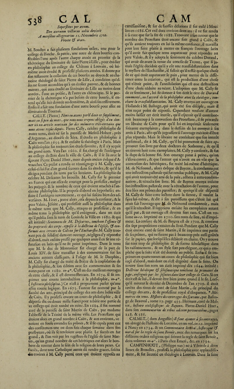 5$8 CAL Superflues per <tvum. Dec altrnum viüurits nobu devixit A menflbm o&ogenarius i i.Novembns 1702. Vovete 83 orale. 'M. Boud'ait a fait plufieurs fondations utiles, une pour le -college deBinche, fa patrie, une autre de deux bourfes con¬ férâmes l’une après l’autre chaque année au premier de la rhétorique du féminaire de faim Pierre à Lille , pour étudier en philofophie au college du Château à Louvain, où lui- même avoit étudié & profelîé plufieurs années. Il donne par ion teflament la collation de ces bourfes au doyen & au cha¬ noine théologal de feint Pierre de Lille, à condition qu’el- les ne feront accordées qu’à un écolier pauvre, & de bonnes mœurs , qui aura étudié au féminaire de Lille au moins deux années, l’une en poëfie, & l’autre en rhétorique. Si le pre¬ mier de la rhétorique n’a pas befoin de cette bourfe, il en¬ tend qu’elle foit donnée au deuxième, 8c ainfi fuccdîïvement. Enfin il a fait une fondation d’une autre bourfe pour aller au -féminairede Tournai. CALLY. ( Pierre ) Nous en avons parlé dans ce fupplément, mais en (i peu de mots, que nous nous croyons obligés d'en don¬ ner ici un article nouveau fur des mémoires très-certains que nous avons repûs depuis. Pierre Cally, célébré philofophe de notre tems, étoitné fur la paroilfe de Mefnil-Hubert, près d’Argentan , au diocèfe de Séez. Il étudia en philofophie à Caen vers l’an 16 5 s • & fit enfuite fe théologie à Paris. Mais la philofophie fut toujours fon étude favorite, 8c il s’y acquit un grand nom. Vers l’an 1660. il fut chargé de l’enfeigner au college du Bois dans la ville de Caën , & il fe lia avec le fçavant Pierre Daniel Huet, mort depuis ancien évêque d’A- vranches. Ce prélat a rendu ce témoignage à M. Cally, que celui-ci lui fut d’un grand fecours dans fes études, 8c qu’il le dirigea pendant du tems par fes lumières. La philofophie du célébré M. Defcartes les brouiila. M. Cally fut le premier en France qui eut afièzde courage pour la profefèr, malgré les préjugés 8c le nombre de ceux qui éroient attachés à l’an¬ cienne philofophie. Il la propofa d’abord en hypothefe; en- fuite il l’enleigna ouvertement, ce qui lui fufeita bien des ad- verfeires. M. I luet, jeune alors , ofe depuis la cenfurer, 8c le pere Valois, Jéfuite , qui profelloit auffi la philofophie dans le même tems que M. Cally, attaqua ce profefiTeur , & en même tems la philofophie qu’il enfeignoit, dans un écrit qu’il publia fous le nom de Louis de la Ville en i68o.&qui efl intitulé : Sentiment de M. Defcartes, touchant l'ejfenee les propriétés des corps , oppofés h la dotlrine de l'églife, 8$ con¬ formes aux erreurs de Calvin fur l'Eucharflie.M. Cally trou¬ vant peu de folidité dans cet ouvrage, négligea d’y répondre d’abord, mais enfuite preflè par quelques amis il en fit une ré¬ futation en latin qu’il ne fit point imprimer. Dans le tems que M. le duc de Montaufier fut chargé de la part de Louis XIV. de faire travailler à des commentaires fur les anciens auteurs claflîques, à l’ufege de M. le Dauphin, M. Cally fut chargé du traité deBoëce de laconfolation de la philofophie, & fon édition avec fes commentaires 8c fes notes parut en 1680. in-4.0. C’eft un des meilleurs ouvrages de cette dallé, & il efl devenu fort rare. En 16 74. il fit im¬ primer une courte introduction à la philofophie, m-40. ( Inftuutio pb’lofopbia. ) Ce n’efl à proprement parler qu’une afîèz courte logique. En 1675. l’auteur fur nommé par la faculté des arts, principal du college des arts dans ladite ville de Caën. Il y ptofelfe encore un cours de philofophie , 8c il dépenfo dix ou douze mille francs pour rebâtir une partie de ce college qui étoit tombé en ruine. En 1684. il fit nommé curé de la paroiflè de feint Martin de Caën , par madame l’abbefTc de la Trinité delà même ville. Les Proteflans qui ctoient alors en grand nombre à Caën, 8c aux environs, ve ■ noient en foule entendre fes prônes, Sc il fit exprès pour eux des conférences une ou deux fois chaque femaine dans fon prefbytere, où ils fe rendoient avec plaifîr. Le fuccès en fut grand , 8c l’on voit par les regiflres de l’églife de feint Mar¬ tin , qu’un grand nombre de ces hérétiques eut alors le bon¬ heur de rentrer dans le fein de la religion de leurs peres. Ce fuccès, dont tout Catholique auroit dû rendre grâces, fufeita «ics envieux à M, Cally parmi ceux qui étoient oppofés au c A M Cârtéfianifme, 8c fur defauflès délations il fut exilé à Mou¬ lins en 1 686. Cet exil dura environ deux ans : il ne fut rendit à fe cure que fur la fin de 1 68 8. Trouvant à fon retour que le nombre des Proteflans étoir encore fort grand à Caën, 8c qu’ils avoient toujours en lui la même confiance,il travailla pour leur faire plaifir à mettre en françois l’ouvrage latin qu’il avoit fait quelque tems auparavant pour répondre art pere Valois, & il y adopta le fentiment du célébré Durand, qui avoit ditavant la tenue du concilede Trente, que fi ja¬ mais l’églife décidoit qu’il y eût une tranfiùbftantiation dans le myflere del’Eucharillie , il falloir qu’il refiât quelque chofe de ce qui étoit auparavant le pain , pour mettre de la diffé¬ rence entre la création , qui eft la production d’une chofe qui n’étoit point, 8c l’annihilation qui efl une deftruétion d’une chofe réduite au néant. L’adoption que M. Cally fie de ce fentiment, lui fit donner à fon écrit le titre de Durand commenté, ou l'accord de la philofophie avec la théologie, tou¬ chant la tranfubftantiation. M. Cally envoya cet ouvrage en Hollande à M. Bafnage,qui avoit été fon difciple, mais il n’en reçut point de réponfe. Cependant voulant d’autant moins laiffer cet écrit inutile, qu’il efperoit qu’il contribue- roit beaucoup à la converfion des Proteflans , il fit prix avec un libraire de Caën pour qu’il lui en imprimât feulement foixante exemplaires , dans le defîèin de les envoyer à fès amis à Paris, afin qu’ils jugcaiïèntfi l’ouvrage méritoit d’être plus répandu. Mais le libraire ne confultant que fon intérêt perfonnel, dit à M. Cally, qu’il lui promettoit de faire ap¬ prouver fon livre par deux doéteurs de Sorbonne , 8c qu’il en tirerait huit cens exemplaires. M, Cally y confèntit, & fut la dupe de fa bonne foi. Son ouvrage parut à peine, qu’on s’éleva contre , & que l’auteur qui n’avoit eu en vue que la converfion des hérétiques, fut traité lui-même d’hérétique. M. de Nefmond, alors évêque de Bayeux, le condamna par une inflruétion paftorale qui fut rendue publique, 8c M. Cally qui avoit toujours été ami de la paix, adhéra à cettc-condam- nation, 8c rétracta fon livre. M. de Bayeux envoya enfuite fon inflruétion paftorale avec la rétraélation de l’auteur, pour être lûtes aux prônes des pa.roilîes 5 8c quoiqu’il eut difpenfé M. Cally de faire cette leéture dans la fienne, il voulut la ffirelui-même, &dit à fes paroiffiens que c’étoit lui qui avoit fait l’ouvrage que M. de Nefmond condamnoit, mais qu’il lerétraéloit. Il iupprima enfuite les exemplaires autant qu’il put, 8c cet ouvrage efl devenu fort rare. C’efl un vo¬ lume m-12. imprimé en 1700. fens nom de lieu, ni d’impri¬ meur. La cenfure de M. de Bayeux efl de 1701. & contient dix fept propofitions extraites du livre. Pendant que M. Cally étoit encore curé de feint Martin, il fit imprimer une partie de fes prônes, qui ne furent pas à beaucoup près aufii goûtés fur le papier, que lorfqu’il les débitoit en chaire. On y trouve fur-tout trop de philofophie 8c de forme fcholaflique dans les raifonnemens , & un ftyle fort peu élégant, ce qui a em¬ pêché que la fuite n’ait été donnée au public. Enfila il fit im¬ primer en quatre tomes un cours de philofophie qui fut bien reçû d’abord, mais dont on s’efl dégoûté dans la fuite. On trouve fous fon nom un écrit imprimé dès 1 644. intitulé : Dûélrwe hérétique 83 fehifmatique touchant la primauté du pape, enfeignée par les jéfuites dans leur college de Caen. Si cet écrit efl de lui, il devoit être bien jeune quand il le fit. Lorfi. qu’il mourut le dernier de Décembre de l’an 1709. il étoit revêtu des titres de curé de feint Martin , de principal du college des arts , & de profelfeur royal d’éloquence. * Mé¬ moires du tems. Hfloire des ouvrages des fcavant, par Bafna- ge de Beauval, tome 17. page 43 5. Hermant,curé deMal- tot, htfloire ecclèfiajiiquc de Bayeux. Pierre-Daniel Huet, dans fon commentâmes de rebus adeum pertinentibus, pages iz8. 8c 3 86. CALMET, ( dom Auguflin) Il faut ajouter à fes ouvrages, un abrégé de l’hifloire de Lorraine, en un vol. in-/2. imprimé à Nancy en 1734. & un Commentaire litréral, hifionque 83 moral fur la réglé de faim Benoit, avec des remarques fur les différens ordres religieux qui fuivent la réglé de feint Benoît, deux volumes tn-4-c>. à Paris chez Emeri, 8cc. en 1734. CAMPENHOUT , (Philippe van ) né à Vilvorde à deux lieues de Bruxelles, profefla la philofophie avec applaudifiè# ment, & fut licencié en théologie à Louvain. Dans la fuite