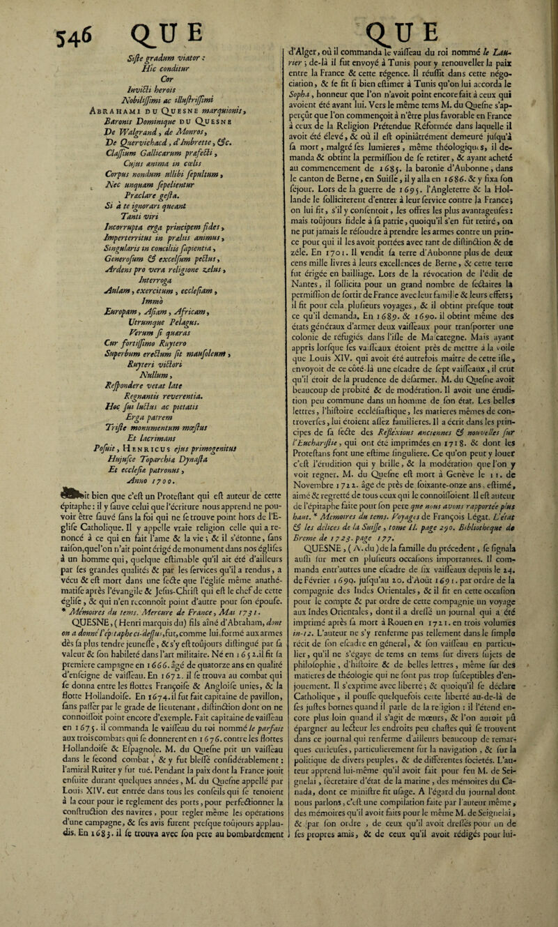 St fie gradum viator : Hic conditur Cor Invitti herois Nobiliffimi ac illttftriffmi Abrahami du Qu e s n e marquionis » Baronts Dominique D U Qu E s n E De Walgrand, de Monros, De Quervichacd, d'Imbrette, (flc. CUffmm G allie arum pr&fetti, Cujus anima m cœhs Corpus nondum ullibi fepultum , . Nec unquam fepelientur Frac lare gejla. Si à te ignorari queant Tanti viri Incorrupta erga principem fides, Imperterritus in pralus ammus, Srngularis m conciliis fapientta, Generofum 83 excelfum pettus, Ardens pro ver a religione z.elus> Jnterroga Autant, exercitum , ecclejîam , Immb Europam, Afiam, Africam, Utrumque Pelagus. Verum fl quaras Cur forti/Jîmo Ruytero Superbum erettum fit maufloleunt , Ruyteri vittori Nullum, Refpondere vetat late Regnantis reverentia. Hoc fut luttas ac pietatis Erga patrem Trifle monumentum mœflus Et lacnmans Pofuit y H e n r i c u s ejus primogenitus Hujufce Toparchu Dynajla Et ecclejia patronus> Anno 1700. it bien que c’eft un Proteftant qui eft auteur de cette épitaphe: il y fauve celui que l’écriture nous apprend ne pou¬ voir être fauve fans la foi qui ne fè trouve point hors de l’E- glife Catholique. Il y appelle vraie religion celle qui a re¬ noncé à ce qui en fait l’ame & la vie •, & il s’étonne, fans raifbn,quel’on n’ait point érigé de monument dans nos églifes à un homme qui, quelque eftimable qu’il ait été d’ailleurs par fes grandes qualités & par les fervices qu’il a rendus, a vécu & efi: mort dans une feéte que l’églile même anathe- matifè après l'évangile & Jcfus-Chrifi qui efi le chef de cette églifc , & qui n’en rcconnoît point d’autre pour fon époufe. * Mémoires du tems. Mercure de France y Mai 1731. QUESNE, ( Henri marquis du) fils aîné d’Abraham, dont on a donne Pép:tapheci-defjus,fut, comme lui.formé aux armes dès fa plus tendre jeunefïè, &s’y efttoûjours difiingué par fâ valeur 8c fon habileté dans l’art militaire. Né en 1 6 5 i.il fit fa première campagne en 1666. âgé de quatorze ans en qualité d’enfeigne de vaifîèau. En 1672. il fe trouva au combat qui fe donna entre les flottes Françoifè & Angloifè unies, & la flotte Hollandoife. En 1674.il fut fait capitaine de pavillon, fans palier par le grade de lieutenant, diftinétion dont on ne connoilloit point encore d’exemple. Fait capitaine de vaifîèau en 1 67 5. il commanda le vaifîèau du roi nommé le parfait aux trois combats qui fe donnèrent en 1676. contre les flottes Hollandoife 8c Elpagnole. M. du Qicfne prit un vaifîèau dans le fécond combat, & y fut blefîè confîdérablement : l’amiral Ruitery fut tué. Pendant la paix dont la France jouit enfuite durant quelques années, M. du Qiefne appellé par Louis XIV. eut entrée dans tous les confèilsqui fè tenoient à la cour pour ie reglement des ports, pour perfectionner la conftrudlion des navires , pour regler même les opérations d’une campagne, 8c fes avis furent prefque toujours applau¬ dis. En 1683. il fç trouva ayee fon pere au bombardement d’Alger, où il commanda le vaifîèau du roi nommé le Lau¬ rier \ de-là il fut envoyé à Tunis pour y renouveller la paix entre la France 8c cette régence. Il réufîit dans cette négo¬ ciation , 8c fc fit fi bien eftimer à Tunis qu’on lui accorda le Sopha y honneur que l’on n’avoit point encore fait à ceux qui avoient été avant lui. Vers le même tems M. du Qiefne s’ap- perçûr que l’on commençoit à n’être plus favorable en France à ceux de la Religion Prétendue Réformée dans laquelle il avoit été élevé, 8c où il efi opiniâtrément demeuré jufqu’à fa mort, malgré fes lumières , même théologiqius, il de¬ manda & obtint la permiffion de fe retirer, 8c ayant acheté au commencement de 168 J. la baronie d’Aubonne , dans le canton de Berne, en Suifîc, il y alla en 1686.8c y fixa fon féjour. Lors de la guerre de 1695. l’Angleterre 8c la Hol¬ lande le folliciterent d’entrer à leur fervice contre Ja France; on lui fit, s’il y confentoit, les offres les plus avantageufès: mais toujours fidele à fâ patrie, quoiqu’il s’en fut retiré, on ne put jamais le réfoudre à prendre les armes contre un prin¬ ce pour qui il les avoit portées avec tant de diftindion 8c de zélé. En 1701. Il vendit fa terre d’Aubonne plus de deux cens mille livres à leurs excellences de Berne, 8c cette terre fut érigée en bailliage. Lors de la révocation de l’édit de Nantes, il follicita pour un grand nombre de fèctaires la permiffion de fortir de France avec leur famille 8c leurs effets; il fit pour cela plufîeurs voyages , 8c il obtint prefque tout ce qu’il demanda. En 1689. & 1690. il obtint même des états généraux d’armer deux vaifîèaux pour tranfporter une colonie de réfugiés dans l’ifle de Ma caregne. Mais ayant appris lorfque fes vaifîèaux étoient près de mettre à la voile que Louis XIV. qui avoit été autrefois maître de cette ifle, envoyoit de ce côté-là une efeadre de fept vaifîèaux , il crut qu’il étoir de la prudence de défârmer. M. du Qiefne avoit beaucoup de probité 8c de modération. Il avoit une érudi¬ tion peu commune dans un homme de fon état. Les belles lettres, l’hiftoire eccléfiaftique, les matières mêmes de con- troverfes, lui étoient allez familières. Il a écrit dans les prin¬ cipes de fâ fèéfe des Réflexions anciennes & nouvelles fur Pbucharflic, qui ont été imprimées en 1718. 8c dont les Proteftans font une eftime fînguiiere. Ce qu’on peut y louer c’eft l’érudition qui y brille, 8c la modération que l’on y voit regner. M. du Qucfne efi mort à Genève le 1 1. de Novembre 1 722. âgé de près de foixante-onze ans, eftimé, aimé 8c regretté de tous ceux qui le connoifîoient II efi auteur de l’épitaphe faite pour fon pere que nous avons rapportée plus haut. * Mémoires du tems. Eoyagts de François Légat. L'état 83 les delices de la SuiJJe , tome 11. page 2<?o. Bibliothèque de Brcme de 1723. page 177. QUESNE, ( A. du )de la famille du précèdent, fe fignala aulîi fur mer en plufîeurs occafions importantes. Il com¬ manda entr’autres une efeadre de hx vaifîèaux depuis le 24. de Février 1 69Q. jufqu’au 20. d’Aoüt 1691. par ordre de la compagnie des Indes Orientales, 8c il fit en cette occafîon pour le compte 8c par ordre de cette compagnie un voyage aux Indes Orientales, dont il a drefîé un journal qui a été imprimé après fâ mort à Rouen en 1721. en trois volumes in-12. L’auteur ne s’y renferme pas tellement dans le fimple récit de fon efeadre en général, 8c fon vaifîèau en particu¬ lier , qu’il ne s’egaye de tems en tems fur divers fujets de philofophie , d’hiftoire 8c de belles lettres, même fur des matières de théologie qui ne font pas trop fufèeptibles d’en¬ jouement. Il s’exprime avec liberté •, 8c quoiqu’il fe déclare Catholique , il poulie quelquefois cette liberté au-de-là de fes juftes bornes quand il parle de la re igion : il l’étend en¬ core plus loin quand il s’agit de mœurs, 8c l’on aurait pû épargner au leéïeur les endroits peu chartes qui fè trouvent dans ce journal qui renferme d’ailleurs beaucoup de remar¬ ques curieufès, particulièrement fur la navigation , 8c fur la politique de divers peuples, 8c de différentes focietés. L’au¬ teur apprend lui-même qu’il avoit fait pour feu M. de Sei- gnelai, fécretaire d’état de la marine , des mémoires du Ca¬ nada, dont ce miniftre fit ufige. A l’égard du journal dont nous parlons, c’eft une compilation faite par l’auteur même, des mémoires qu’il avoit faits pour le même M. de Seignelai, & [par fon ordre , de ceux qu’il avoit drefïès pour un de fes propres amis, ôc de ceux qu’il avoit rédigés pour lui-