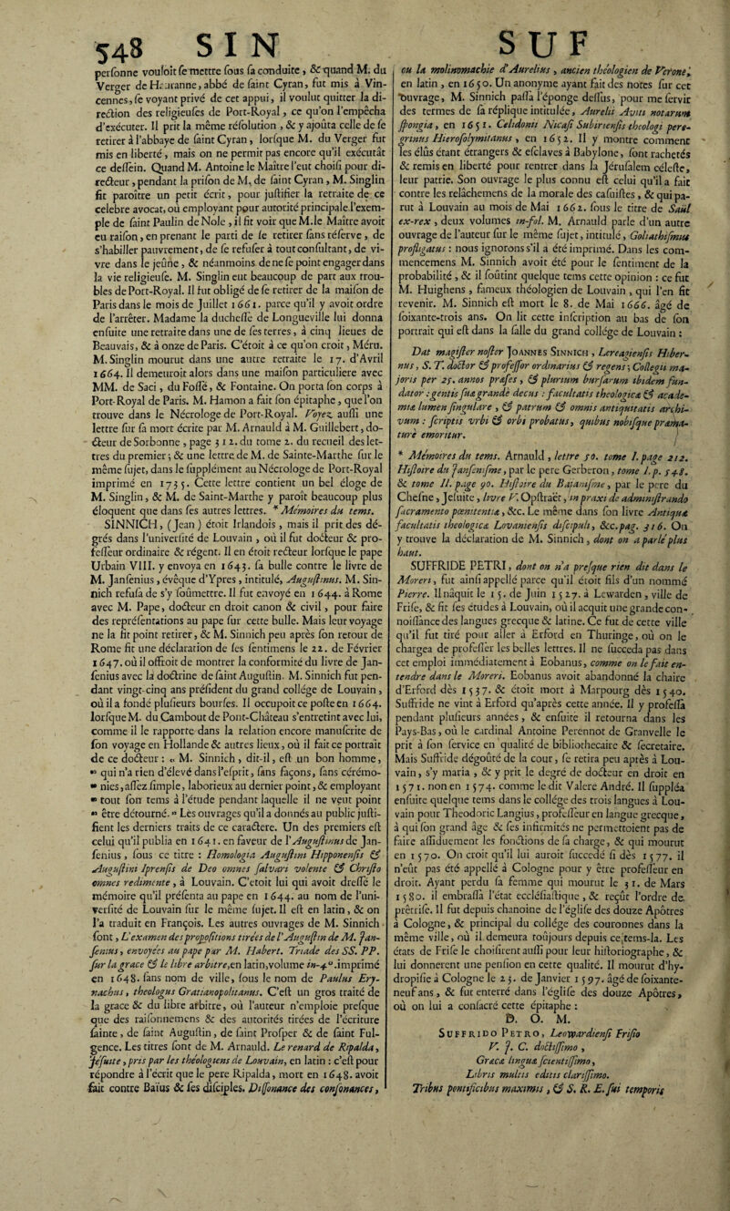 perfonne vouîoit fe mettre fous fa conduite , Rquand M. du Verger de Hcuranne, abbé de faint Cyran, fut mis à Vin- cennes, fe voyant privé de cet appui, il voulut quitter la di¬ rection des religieufês de Port-Royal, ce qu’on l’empêcha d’exécuter. Il prit la même réfolution , R y ajouta celle de fe retirer à l’abbaye de faint Cyran, lorfque M. du Verger fut mis en liberté, mais on ne permit pas encore qu’il exécutât ce deflèin. Quand M. Antoine le Maître l’eut choifi pour di¬ recteur , pendant la prifon de M, de faint Cyran, M. Singlin fit paroître un petit écrit, pour juftifier la retraite de. ce célébré avocat, où employant pour autorité principale l’exem¬ ple de faint Paulin de Noie , il fit voir que M.le Maître avoir eu railbn > en prenant le parti de le retirer fins réferve, de s’habiller pauvrement, de fe refufer à toutconfultant, de vi¬ vre dans le jeûne, R néanmoins de ne fe point engager dans la vie religieufe. M. Singlin eut beaucoup de part aux trou¬ bles de Port-Royal. Il fut obligé de fe retirer de la maifon de Paris dans le mois de Juillet i 661. parce qu’il y avoir ordre de l’arrêter. Madame la duchefïè de Longueville lui donna enfuite une retraite dans une de fes terres, à cinq lieues de Beauvais, R à onze de Paris. C’étoit à ce qu’on croit, Méru. M. Singlin mourut dans une autre retraite le 17. d’Avril 1664. Il demeuroit alors dans une maifon particulière avec MM. de Saci, du Folle, R Fontaine. On porta fon corps à Port-Royal de Paris. M. Hamon a fait fon épitaphe, que l’on trouve dans le Nécrologe de Port-Rayal. Voyez, aufli une lettre fur fa mort écrite par M. Arnauld à M. Guillcbert, do¬ cteur de Sorbonne , page 3 1 2. du tome 2. du recueil des let¬ tres du premier; R une lettre de M. de Sainte-Marthe furie même fujet, dans le lùpplément au Nécrologe de Port-Royal imprimé en 1733. Cette lettre contient un bel éloge de M. Singlin, & M. de Saint-Marthe y paroît beaucoup plus éloquent que dans les autres lettres. * Mémoires du tems. SINNICH, (Jean) étoit Irlandois , mais il prit des dé- grés dans l’univerlîté de Louvain , où il fut doCteur R pro- feftèur ordinaire R régent. Il en étoit reCfeur lorfque le pape Urbain VIII. y envoya en 1643. fa bulle contre le livre de M. Janfenius, évêque d’Ypres , intitulé, Augufhnus. M. Sin¬ nich refufà de s’y foûmettre. Il fut envoyé en 1 644. à Rome avec M. Pape, doCfeur en droit canon R civil, pour faire des repréfentations au pape fur cette bulle. Mais leur voyage ne la fit point retirer, R M. Sinnich peu après fon retour de Rome fit une déclaration de fes fentimens le 22. de Février 1647. où il offroit de montrer la conformité du livre de Jan- fènius avec la doctrine de faint Auguftin. M. Sinnich fut pen¬ dant vingt-cinq ans préfident du grand collège de Louvain , oùila fondé plufieurs bourfes. Il occupoit ce pofte en 1664. lorfque M. du Cambout de Pont-Château s’entretint avec lui, comme il le rapporte dans la relation encore manuferite de fon voyage en Hollande & autres lieux, où il fait ce portrait de ce doéleur : 0 M. Sinnich , dit-il, eft un bon homme, » qui n’a rien d’élevé dansl’efprit, fans façons, fans cérémo- •• nies, allez fimple, laborieux au dernier point, Remployant ■ tout fon tems à l’étude pendant laquelle il ne veut point « être détourné. » Lès ouvrages qu’il a donnés au public jufti- fient les derniers traits de ce cara&ere. Un des premiers efl celui qu’il publia en 1 641. en faveur de 1 ' Auguftmus de Jan¬ fenius , fous ce titre : Idomologia Auguftim Hipponenfis 83 Auguftim Iprenfts de Deo omnes falvari volente 83 Chnjïo cmnes redimcnte, à Louvain. C’etoit lui qui avoit drelîe le mémoire qu’il prélênta au pape en 1644. au nom de l’uni- verfité de Louvain fur le même fujet. Il eft en latin, & on l’a traduit en François. Les autres ouvrages de M. Sinnich font, Liexamen desproÿofittons tirées de P Auguftin de M. jan¬ fenius , envoyées au pape par M. Habert. Triade des SS. PP. fur la grâce (3 le libre arbitrer latin,volume in-40. imprimé en 1648. fans nom de ville, fous le nom de Paulus Ery- nachtis, theologus Gratianopolitanus. C’eft un gros traité de la grâce & du libre arbitre, où l’auteur n’emploie prefque que des raifonnemens R des autorités tirées de l’écriture fainte , de faint Auguftin, de faint Profper R de faint Ful- gence. Les titres font de M. Arnauld. Le renard de Ripalda, jefuite, pris par les théologiens de Louvain-, en latin : c’eft pour répondre à l’écrit que le pere Ripalda, mort en 1648. avoit fait contre Baïus R fes difciples. Di Ifonance des confondues, ou la molimmachie d'Aurehus , ancien théologien de Véroney en latin , en 16 50. Un anonyme ayant fait des notes fur cet fouvrage, M. Sinnich pafîa l’éponge deflùs, pour mefèrvir des termes de fà réplique intitulée, Aurehi Aviti notarunt Jftongia, en 1651. Celidonu Nicafi Subirtenfis theologi pere- grinus Hierofolymitanus , en 1652. Il y montre commenc Tes élus étant étrangers R efclaves à Babylone, font rachetés R remis en liberté pour rentrer dans la Jérufalem célefte, leur patrie. Son ouvrage le plus connu eft celui qu’il a fait contre les relâchemens de la morale des cafuiftes , R qui pa¬ rut à Louvain au mois de Mai 1662. fous le titre de Saiil ex-rex , deux volumes m-fol. M. Arnauld parle d’un autre ouvrage de l’auteur fur le même fujet, intitulé, Goliathifemu projhgatus : nous ignorons s’il a été imprimé. Dans les com- mencemens M. Sinnich avoit été pour le fentiment de la probabilité , R il foûtint quelque tems cette opinion : ce fut M. Huighens , fameux théologien de Louvain , qui l’en fît revenir. M. Sinnich eft mort le 8. de Mai 1666. âgé de foixante-trois ans. On lit cette infeription au bas de fon portrait qui eft dans la fàlle du grand collège de Louvain : Dat magifler nofter Joannes Sinnich , Lcreajienfis Hiber¬ nas , S. T. doclor 83 profejfor ordmarius C3 regens ; Collegu ma¬ jor is per 2f. annos prœfes , (3 plunum burfarum ibidem fun- dator ; gratis fia grande de eus : facultat is théologien 83 acadé¬ mie lumen fingulare , 83 patrum (3 omnis antiqmtatis archi- vum : fcnptis vrbi 83 orbt probat us, quibus nobifque préma¬ turé emontur. * Mémoires du tems. Arnauld , lettre sa. tome J. page 212. Hiftoire du janfnfme, par le pere Gerberon, tome l.p. ya-g. R tome JL page 90. Hiftoire du Baiamfme, par le pere du Chefne, Jefuite, livre V. Opftraët, m praxi de admmftrando facramento pcemtentia, Rc. Le même dans fon livre Antiqua facultatis iheologicœ Lovamenfts difctpuli, ôcc.pag. g 16. O11 y trouve la déclaration de M. Sinnich, dont on a parlé plus haut. SUFFRIDE PETRI, dont on na prefque rien dit dans le Moren, fut ainfi appelle parce qu'il étoit fils d’un nommé Pierre. Ilnâquit le 15. de Juin 15 27. à Lewarden , ville de Frifê, R fit fes études à Louvain, où il acquit une grande con- noiflàncedes langues grecque R latine. Ce fut de cette ville qu’il fut tiré pour aller à Erford en Thuringe,où on le chargea de profeflèr les belles lettres. Il ne fucceda pas dans cet emploi immédiatement à Eobanus, comme on le fait en¬ tendre dans le Moreri. Eobanus avoit abandonné la chaire d’Erford dès 1537. R étoit mort à Marpourg dès 1540. Suffride ne vint à Erford qu’après cette année. U y profeffà pendant plufieurs années, R enfuitè il retourna dans les Pays-Bas, où le cardinal Antoine Perennot de Granvelle le prit à fon fervice en qualité de bibliothécaire R focretaire. Mais Suftride dégoûté de la cour, fe retira peu après à Lou¬ vain , s’y maria , R y prit le degré de doéteur en droit en 1571. non en 1574. comme le dit Valere André. Il fuppléa enfuite quelque tems dans le collège des trois langues â Lou¬ vain pour Theodoric Langius, profefîèur en langue grecque, à qui fon grand âge R fes infirmités ne permettoient pas de faire affiduemenr les fonefions de fa charge, R qui mourut en 1570. On croit qu’il lui auroit fucccdé fi dès 1577. il n’eût pas été appellé à Cologne pour y être profefîèur en droir. Ayant perdu fa femme qui mourut le 31. de Mars 1580. il embraftâ l’état eccléfiaftique , R reçût l’ordre de. prêtrife. Il fut depuis chanoine de l’églife des douze Apôtres à Cologne, R principal du collège des couronnes dans la même ville, où il demeura toûjours depuis cejtetns-la. Les états de Frifele choifnentaufîi pour leur hiftoriographe, R lui donnèrent une penfion en cette qualité. Il mourut d’hy- dropifie à Cologne le 2 3. de Janvier 1597. âgé de foixante- neufans, R fut enterré dans l’églife des douze Apôtres, où on lui a confacré cette épitaphe : D. O. M. Suffrido Petro, Leovpardienf frijio V. j. C. doéhffimo , Grœcœ li noua fcientiftmo, Libns multis editis clanffimo. Tribus pontftcibus maxmis ,83 S. R. E.fm temporis