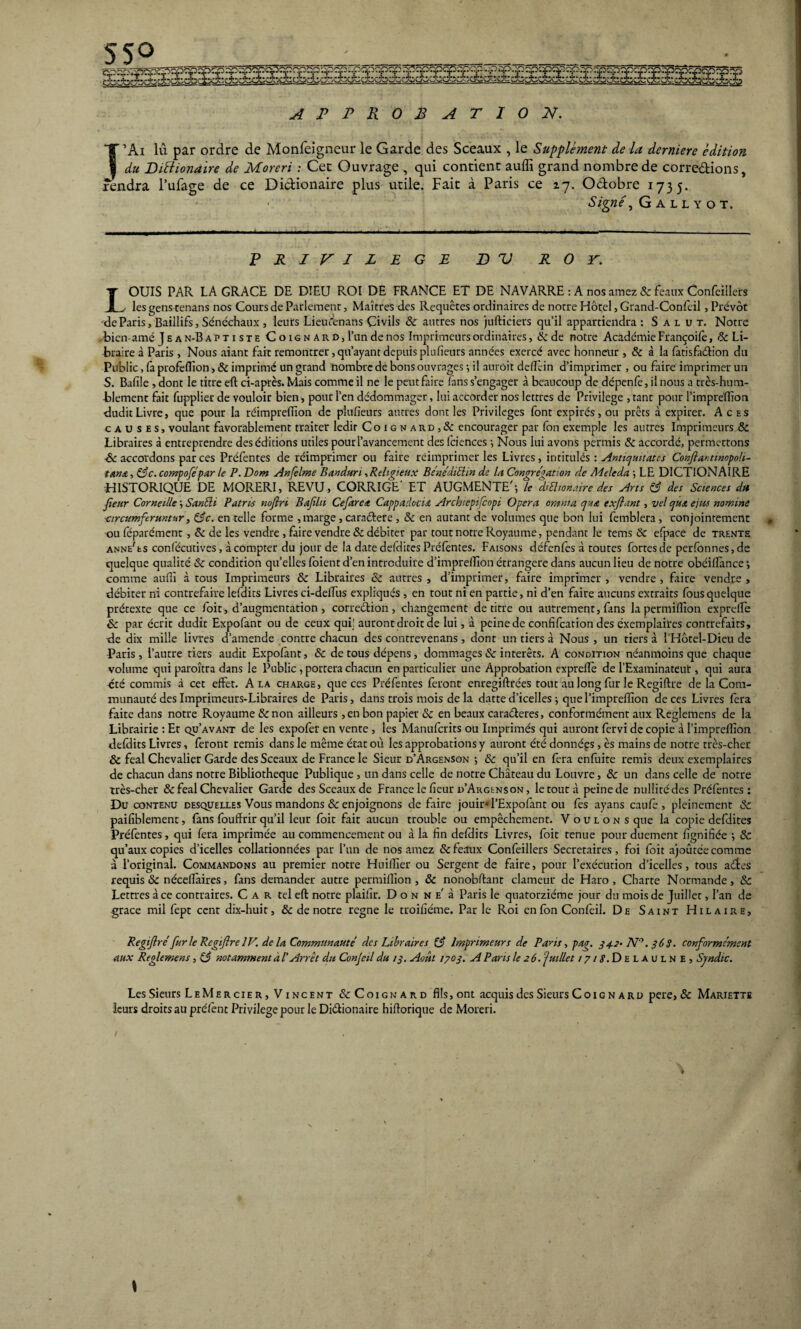 55° APPROBATION. J’Ai lu. par ordre de Monfeigneur le Garde des Sceaux , le Supplément de la derniere édition du Diftionaire de Moreri : Cet Ouvrage , qui contient auffi grand nombre de corrections, Fendra Tubage de ce Dictionaire plus utile. Fait à Paris ce 17. Octobre 173 f. 7. uctoore 1735. Signé, G a l l y o T. PRIVILEGE D V ROY. LOUIS PAR LA GRACE DE DIEU PvOI DE FRANCE ET DE NAVARRE : A nos amez 8c beaux Confeillers ■ les gens cenans nos Cours de Parlement, Maîtres des Requêtes ordinaires de notre Hôtel, Grand-Confeil, Prévôt de Paris, Baillifs, Sénéchaux , leurs LieuÀnans Civils 8c autres nos jufticiers qu’il appartiendra : Salut. Notre .bien-amé Jean-Bapti ste C o ig n ar d, l’un de nos Imprimeurs ordinaires, & de notre Académie Françoifè, 8c Li¬ braire à Paris , Nous aiant fait remontrer, qu’ayant depuis plufieurs années exercé avec honneur , 8c à la fatisfaélion du Public, fa profeflîon-, 8c imprimé un grand nombre de bons ouvrages -, il auroit defïèin d’imprimer , ou faire imprimer un S. Bafi!e,dont le titre eft ci-après. Mais comme il ne le peut faire lans s’engager à beaucoup de dépenfe, il nous a très-hum¬ blement fait fupplier de vouloir bien, pour l’en dédommager, lui accorder nos lettres de Privilège , tant pour l’impreffion dudit Livre, que pour la réimpreffion de plufieurs autres dont les Privilèges font expirés, ou prêts à expirer. Aces causes, voulant favorablement traiter ledit Coignard,& encourager par Ton exemple les autres Imprimeurs 8c Libraires à entreprendre des éditions utiles pour l’avancement des fciences -, Nous lui avons permis 8c accordé, permettons 8c accordons par ces Préfentes de réimprimer ou faire réimprimer les Livres, intitulés : Anticjuitates Confiantmopoh- tanz, 83c. compofépar le P. Dom Anfelme Banduri, Religieux Bénédictin de la Congrégation de Adeleda ; LE DICTIONAIRE HISTORIQUE DE MORERI, REVU, CORRIGE ET AUGMENTE'; le dtftionaire des Arts 83 des Sciences du Jieur Corneille ; SanUi Patrie nojlri Bajiln Cefaret Cappadociz Arcbiepifcopi Opéra omtua que expiant, vel quz ejus nomine ■circumfermtur, 83c. en telle forme , marge , caraétere , 8c en autant de volumes que bon lui femblera , conjointement ou féparément , 8c de les vendre , faire vendre 8c débiter par tout notre Royaume, pendant le tems 8c efpace de trente anne'es confécutives, à compter du jour de la date defdites Préfentes. Faisons défenfes à toutes fortes de perfonnes,de quelque qualité 8c condition qu’elles foient d’en introduire d’impreffion étrangère dans aucun lieu de notre obéiffance ; comme auffi à tous Imprimeurs 8c Libraires 8c autres, d’imprimer, faire imprimer, vendre, faire vendre, débiter ni contrefaire lefdits Livres ci-deffus expliqués , en tout ni en partie, ni d’en faire aucuns extraits fous quelque prétexte que ce foit, d’augmentation, correction, changement de titre ou autrement, fans lapermiflïon exprefïe & par écrit dudit Expofant ou de ceux qui! auront droit de lui, à peine de conhfcarion des éxemplaires contrefaits, de dix mille livres d’amende contre chacun des contrevenans, dont un tiers à Nous , un tiers à l’Hôtel-Dieu de Paris, l’autre tiers audit Expofant, 8c de tous dépens, dommages & intérêts. A condition néanmoins que chaque volume qui paroîtra dans le Public , portera chacun en particulier une Approbation exprefïe de l’Examinateut, qui aura été commis à cet effet. A la charge, que ces Préfentes feront enregiftrées tout au long fur le Regiftre de la Com¬ munauté des Imprimeurs-Libraires de Paris, dans trois mois de la datte d’icelles ; que l’impreffion de ces Livres fera faite dans notre Royaume 8c non ailleurs ,en bon papier 8c en beaux caractères, conformément aux Reglemens de la Librairie : Et qu’avant de les expofer en vente, les Manufcrits ou Imprimés qui auront fervi de copie à I’imprellîon defdits Livres, feront remis dans le même état où les approbations y auront été données, ès mains de notre très-cher & féal Chevalier Garde des Sceaux de France le Sieur d’Argenson ; 8c qu’il en fera enfuite remis deux exemplaires de chacun dans notre Bibliothèque Publique, un dans celle de notre Château du Louvre, 8c un dans celle de notre très-cher & féal Chevalier Garde des Sceaux de France le fieur d’Argenson, le tout à peine de nullité des Préfentes : Du contenu desquelles Vous mandons & enjoignons défaire jouir* l’Expofant ou fes ayans eau fe , pleinement & paifiblement, fans fouffrir qu’il leur foit fait aucun trouble ou empêchement. Voulons que la copie defdites Préfentes, qui fera imprimée au commencement ou à la fin defdits Livres, foit tenue pour duement fignifiée ; & qu’aux copies d’icelles collationnées par l’un de nos amez & féaux Confeillers Secrétaires, foi foit ajoutée comme à l’original. Commandons au premier notre Huiffier ou Sergent de faire, pour l’exécution d’icelles, tous adirés requis & nécefïaires, fans demander autre permiffion, 8c nonobftant clameur de Haro, Charte Normande, 8c Lettres à ce contraires. C a r tel eft notre plaifir. Don n e' à Paris le quatorzième jour du mois de Juillet, l’an de grâce mil fept cent dix-huit, 8c de notre régné le troifiéme. Par le Roi enfon Confeil. De Saint Hilaire, Regijlré fur le Regiftre IV. de la Communauté des Libraires (3 Imprimeurs de Pans, pag. 342. N°. 363. conformément aux Reglemens, 83 notamment àl' Arrêt du Conjeil du 1$. Août 1703. A P ans le 2 6.‘juillet / 7/<?.Delaulne, Syndic. Les Sieurs LeMercier, Vincent «ScCoignard fils,ont acquis des Sieurs Coign a rd pere, & Mariette leurs droits au préfènt Privilège pour le Di&ionaire hiftorique de Moreri.