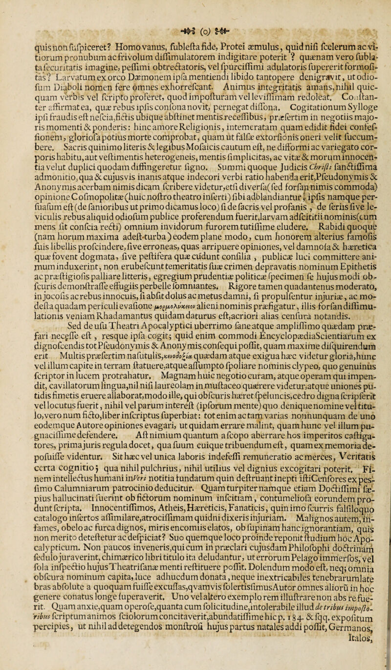 (o) quis non riifpiceret? Homo vanus, flibleftafide, Protei imulus, quidnifi fcelerumacvi* tiorum pronubum ac frivolum diffimulatorem indigitare poterit ? qu^enam vero fubla- tafecuritatis imagine, peffimi obtreftatoris, vel fpurciflimi adulatoris fupererit formofi- tas t Larvatum ex orco Damonem ipfa mentiendi libido tantopere denigrarvit, ut odio- fum Diaboli nomen fere omnes exhorrefcant. Animus integritatis amans, nihil quic- quam verbis vel fcripto proferet, quod impofturam vel leviffimam redoleat. Coidfan- ter affirmat ea, qu^ rebus ipfis confona novit, pernegat diffiona» Cogitationum Sylloge ipfi fraudis eft nefcia,ficl:is ubique abftinet mentis receffibus, pra^fertim in negotiis majo¬ ris momenti & ponderis: hinc amore Religionis, intemeratam quam edidit hdei confef- fionem, gloriofa potius morte corriprobat, quam ut ffilfe extoriionis oneri velit fuccum- bere. Sacris quinimo literis & legibus Mofaicis cautum eft, ne difformi ac variegato cor¬ poris habitu, aut veftimentis heterogeneis, mentis fimplicitas, ac vitee & morum innocen¬ tia velut duplici quodam diffingeretur figno. Summi quoque Judicis Cbnfli fanftiffima admonitio, qua «Sccujusvis inanis atque indecori verbi ratio habenda erit,Pfeudonymis «Sc Anonymis acerbam nimis dicam feribere videtur,etfi diverfa(fed forfan nimis commoda) opinione C ofmopolitce (huic noftro theatro inferti) fibi adblandiantur f ipfis namque per- fuafum eft (de fanioribus ut primo dicamus loco) ft de facris vel profanis , de feriis five le¬ viculis rebus aliquid odiofum publice proferendum fuerit,larvam adfeititii nominis(cum mens fit confeia recfti) omnium invidorum furorem tutiffime eludere» Rabidi quoque (nam horum maxima adeft-turba ) eodem plane modo, cum honorem alterius famofts fuis libellis profcindere,five erroneas, quas arripuere opiniones, vel damnola & hasretica qua?fovent dogmata, five peftifera quee cudunt confilia , publica luci committere ani¬ mum induxerint, non erubefeunt temeritatis fu^ crimen depravatis nominum Epithetis ac pra?ftigiofis palliare litteris, egregium prudentias politica fpecimen fe hujusmodi ob- fcuris demonftraffe effugiis perbelleTbmniantes* Rigore tamen quadantenus moderato, injocofis ac rebus innocuis, fiabfit dolus ac metus damni, fi propulfentur injuria, ac mo- defta quadam periculi e vafione alieni nominis pr^figatur, illis forfan difiimu- lationis veniam Rhadamantus quidam daturus eft,acriori alias cenfura notandis. Sed de ufu Theatri Apocalyptici uberrimo fane atque ampliffimo quadam prae¬ fari neceffe eft , resque ipfa cogit; quid enim commodi Encyclop^diaScientiarum ex dignofeendis tot Pfeudonymis & Anonymis confequi poffit, quam maxime difquirendum erit Multis prasfertim naCutuiis,Km^o^tx quasdam atque exigua haec videtur gloria,hunc vel illum capite in terram ftatuere,atque affumpto fpoliare nominis clypeo, quo genuinus feriptor in lucem protrahatur» Magnam huic negotio curam, atque operam qui impen¬ dit, cavillatorum lingua,nil nifi laureolam inmuftaceo quasrere videtur,atque uniones pu¬ tidis fimetis eruere allaborat,modo ille, qui obfcuris h^ret fpeluncis,cedro digna fcripferit vel locutus fuerit, nihil vel parum intereft (ipforum mente) quo deniquenomineveltitu- lo,veronumficl:o,liberinfcriptus fuperbiat: tot enim ac tam varias nonnunquam de uno eodemqueAutore opiniones evagari, ut quidam errare malint, quam hunc vel illum pu- gnaciffime defendere. Aft nimium quantum a fcopo aberrare hos imperitos caftiga- tores, primajuris regula docet, quafuum cuique tribuendum eft, quam ex memoria de- pofuiffe videntur. Sit h^c vel unica laboris indefeffi remuneratio ac merces, Veritatis certa cognitio J qua nihil pulchrius, nihil utilius vel dignius excogitari poterit. Fi¬ nem intelle(ftus hurnani inf^en notitia fundatum quin deftruant inepti iftiCenfores ex pes- fimo Calumniarum patrocinio deducitur. Quam turpiter namque etiam Docftiftimi (x- piushallucinati fuerint obfiftorum nominum infcitiam, contumeliofa eorundem pro¬ dunt feripta» Innocentiffimos, Atheis, Haereticis, Fanaticis, quin imo fcurris falfiloquo catalogo infertos affimilare,atrociflimam quidni dixeris injuriam. Malignos autem, in¬ fames, obelo ac furca dignos, miris encomiis elatos, obfupinam hanc ignorantiam, quis non merito deteftetur ac defpiciat ? Suo quemque loco proinde reponit ftudium hoc Apo- calypticum. Non paucos inveneris,qui cum in praeclari cujusdam Philofophi doiftrinarn fedulo juraverint, chimajrico libri titulo ita deludantur, ut errorum Pelago immerfos, vel fola infpectio hujusTheatrifan^ menti reftituere poffit. Dolendum modo eft, neq; omnia obfcura nominum capita, luce adhucdum donata, neque inextricabiles tenebraruralate bras abfolute a quoquam fuiffe excuftas,qvamvis folertisfimusAutor omnes alioru in hoc genere conatus longe fuperaverit» Uno vel altero exemplo rem illuftrare non abs re fue¬ rit. Quam anxie,quam operofe,quanta cum folicitudine,intolerabile illud de tribtis impofto. 'rfcfcriptum animos fciolorumconcitaverif,abundatiffimehicp» 184- &fqq»expofitum percipies, ut nihil ad detegendos monftroft hujus partus natales addi poffit, Germanos, Italos,