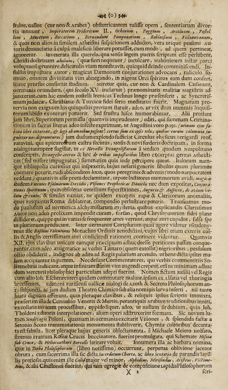 ■ f' ' . ^ Italos,Gallos (curndn&:Arabes) obftetricantem tulifle opem , fententiariim divor¬ tia innuunt , imperatorem Fridericum II., Ochinum , Foggmm , Aretinum , Foflel Ium , MUretum , Boccatium , Bernaudum Fomponatium , RabLaeftum , Vtilanovanum, ^ quos non alios in fimilem Atheifmi fufpicionem addudos, vera utique pesfimi au- torisdenunciatio a culpa maleficii liberare potuifTet, cum modo , ad quem pertineat, ignoretur. Inveterata illa querela, qua Mofis legem pueris fcriptam effe perhibent, Chrifti doctrinam ( qu^ fieri nequeunt j inculcare, Mahoinetem inftar porci voluptuofi grunnireidelicatulis viam monftravit, quicquid deinde commihifcendi. In- fulfus impollura^ AUtor , magicas Da;monum conjurationes advocans , ridiculo fo- mnio, omnem divinitatis vim abnegando, in nigros Orci fpiritus eam dum confert, inane prOrfus confumit fludium. Miretur quis, cur non & Cardinalem Cufanum, Germania oriundum, (qui feculoXV inclaruit) prcEnominatis malitiae Magiftris ad- junxerint,cum hic easdem poftelli Irenicas Technas longe praefenferit , ac Syncretif- mumjudaicie, Chrifliana: & Turcicte fidei ferio meditatus fuerit Magnatum pro¬ tervia non exiguum his quisquiliis pretium ffatuit, adeo, ut vix dum nummis Ihquifi- torum libido exonerari potuerit. Sed fruftra hifce immorabimur. Alii proitant jam libri. Superiorum permiffu (quamvis imprudenter J editi, qui fummam Crimina¬ tionum in facras literas adeo infelfe exprimunt, ut Auguftini voto p.191. (utinam ejm fa¬ rina libri extarenty legi abomnib$ispoJJen-t\ certus fum exipjis tela^ quibiss eorum calumma ju¬ gulet urnos depromtur os d jam dudum explendo fufficiat Circulus phyflcus nerigardi prof. Patavini, qui EpicureAum caftra fecutus, mo1is& novi foederis doririnam, in forma Dialogi tantopere fugillat, ut ex Novellis Fvange Ufiarum a Medico quodam Neapolitano confcriptis, Bvangelio sterno 5c hoc de tribus impojloribus libro elcerptas gerras Atheifti- Cas(fed mifere impugnatas ) fumrnatim quis inde percipere queat Italorum nam¬ que Bibliopolia curiofius qui infpexerit, hujus nefarii generis libellos quam plurimos coemere poterit, rudi abfconditos loco, quos peregrinis & advenis f modo Harpocratem •reddanty) quantivis effe pretii declamitant, utpoteinftitores nummorum avidi, magicus 'd!bidiQVC\.VirtutesPfalmorumDavidisy Fijiones Propheticas Danielis nec dum eXpofitas, Conjura- iiones Spirituum, quinobfoletas Gentilium fuperflitiones, Auguruedr Aujptda, de avium vo¬ latu (jr cantu, & fimiles naenias, ne quidem exceptis papie<Sc Clericorum anomaliis, quas pasquiniis Roma; deblaterat, compendio perluftrare poterit Tranfeamus mo¬ do paululum ad Hermetica Alchymiftarum myfteria, quibus explicandis Clarisfimus AUtor non adeo prolixam impendit curam, forfan, quod ChryfoptEorum fidei plane diffideret, quippe quiin varias fe frequenter artes vertunt, atque auri cupidos, falfa fpe ut plurimum producunt. Inter Germanos Coriph^Eum quafi agere videtur pfeudony- mus ille Bafiliw Valentinm Monachus Ordinis Benediriini, cujus libri etiam exteris Gal¬ lis &,Anglis certiffimam auri conficiendi rationem continere videntur. Quamvis XIT. ejus clavibus unicam eamque priEcipuam adhuc deeffe peritiores paffim conque- rantur,cumadeo ^nigmatice ac verbis Tartaro (quem extollit) nigrioribus , pesfulum oftio obdiderit, indignos ab aditu ad Regis palatium arcendo, ut bene diriaipfius ma- Igm accipiantur in partem. Nec defunt Commentatores, qui verbis commentitiis So¬ li tenebras inducant, atque infinitam ftkim vim augendi erepent, etfi ne minimam adhuc dum Mercurii philofophici particulam adepti fuerint. Nomen firium Bafilii vel Regis cum alioloh. Efchenreuteri quidam commutare malunt,ipfum ex Alfatia vel rhuringia hrceffentes. Editioni parifienfi Gallic» Dialogi de Azoth & Secreto Philofophornm au¬ ro fubjunrii, ac jam dudum Theatro Chimico fub alia nominis larv a inferti , nil tanto hiatu dignum offerunt, quin pleraque clavibus, & reliquis ipfius feriptis immixta, pr<Efertim illa de Connubio Veneris & Martis, perantiquis Arabum traditionibus inniti, ex collatis invicem proceffibus, oppido liquet, adeo, ut nullum fit dubium, quin Ioh. Tholdeni Editoris interpolationes, aliam operi adftruxerint formam. Sic novum lu¬ men Poloni, quasnam in Germania excitarit Vifiones , & fplendida fafe a Setonio Scoto transmutationis monumenta ftabiliverit, Chymia; cultoribus' decantaj- taefl fabula, licet pleraque hujus generis bbleriamenta, a Michaele Meiero Holfato, ftrenuo Fratrum RofeiE Crucis buccinatore, fuerint promulgata, qui Schemate HifaU fub Cruce, & Heliocanthari Borealls latitare voluit. Innumera illa ac barbara nomina, 'cpi\-£ in Turba Philofophorum (libro notiffimo) occurrunt, perpetua oblivione jaceant obruta , cumfacerrima illa fic Sacerdotum Charta, ac libro Se xtari a de parandis lapil¬ lis pretiofis,quis enim ille CalidvncSgnx vel minor, Alphidim, Mirifindas, Arifteus, Viefime- ims, 6calii Ciniflones fuerint^ qui tam egregife de comfofitioneLapidisPhilofophorum )( a feri-