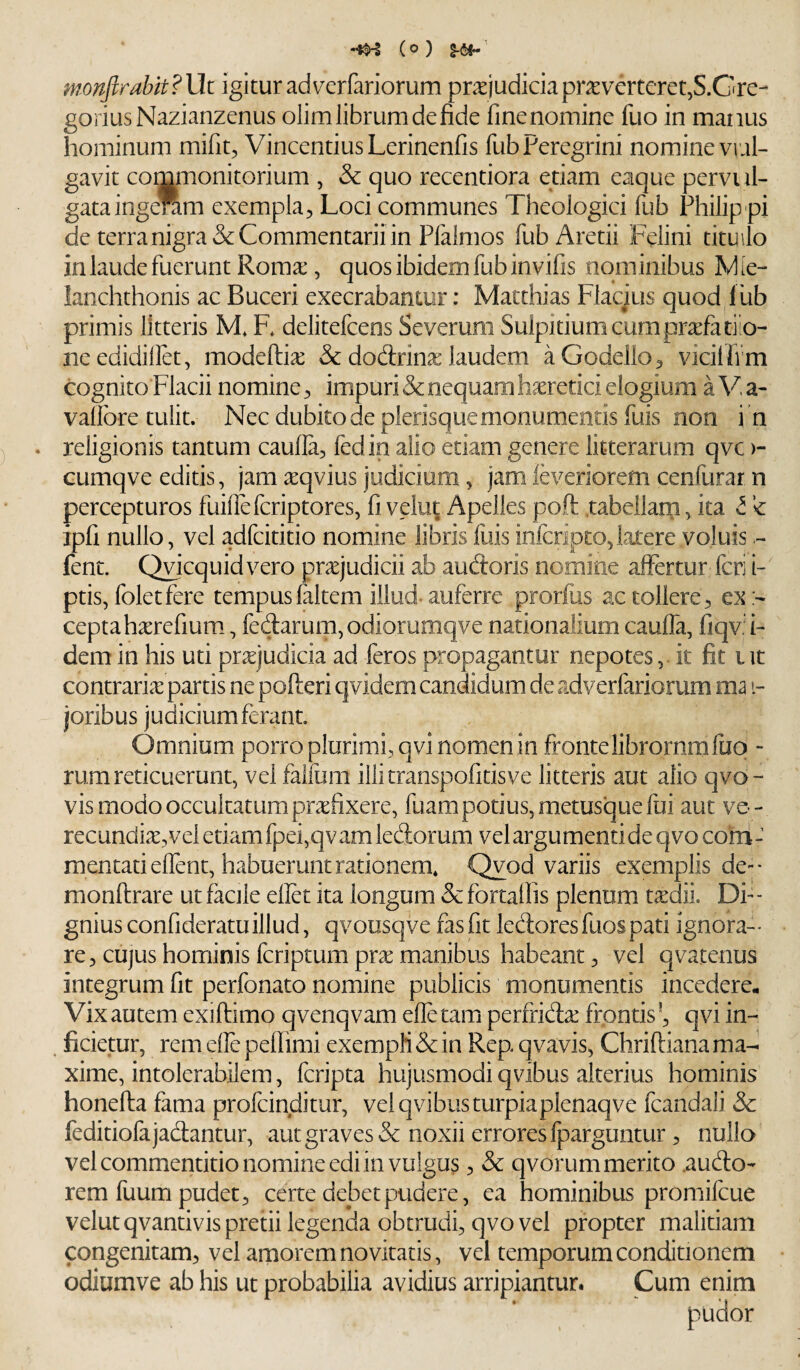 (0 ) §-61-' monjirabit? Ut igitur advcrfariorum prxjudicia praeverterer,S.Gre- goriusNazianzenus olim librum de fide finenomine fuo in manus hominum mifit, Vincendus Lerinenfis fub Peregrini nomine vrai- gavit commonitorium , & quo recentiora etiam eaque pervi li¬ gata ingeram exempla^ Loci communes Theologici fub Philip pi de terra nigra & Commentarii in Pfalmos fubAretii Felini tituilo in laude fuerunt Roma:, quos ibidem fub invifis nominibus Wie- lanchthonis ac Buceri execrabantur: Matthias Fiacius quod l iib primis litteris M. E delitefcens Severum Sulpitiumcumprxfatiio- needidillet, modefti^ & dodrina: laudem aGodello^ vicilfrm cognito Flacii nomine ^ impuri & nequam h^retici elogium a V, a- valibre tulit. Nec dubito de plerisque monumentis fuis non i n . religionis tantum caufla^ fedin alio etiam genere litterarum qvc >- cumqve editis, jam ^qvius judicium, jam leveriorem cenfurar n percepturos fuillefcriptores, fi velut Apelles poft .tabellarn, ita t ipfi nullo, vel adfcititio nomine libris fiiis infcripto,lax-ere voluis fent. Qvicquidvero praejudicii ab audoris nomine affertur feri i-' ptis, foletfere tempusfaltem illud-auferre prorfus ac tollere^ ex:- ceptah^refium., fedarum, odiorumqve nationalium cauffa, fiqv: i- dem in his uti prxjudicia ad feros propagantur nepotes, it fit i it contraria partis ne pofteri qvidem candidum de adverfariorura ma i- joribus judicium ferant. Omnium porro plurimi, qvi nomenin frontelibrornmliio - rum reticuerunt, vel falfuin illitranspofitisve litteris aut alio qvo- vis modo occultatum pra:fixere, fuam potius, metusque fui aut ve - recundix,vel etiam fpei,qvam ledorum velargumentideqvoconi- raentatieffent, habuerunt rationem* Qvod variis exemplis de-- monftrare ut facile eflet ita longum &fortalfis plenum txdii Di¬ gnius confideratu illud, qvousqve fas fit ledoresfuospati ignoran¬ te , cujus hominis feriptum pra: manibus habeantvel qvatenus integrum fit perfonato nomine publicis monumentis incedere. Vix autem exiftimo qvenqvam efle tam perfrida: frontis qvi in- ^ ficietur, remeffepefiimi exempli & in Rep qvavis, Chriftiana ma¬ xime, intolerabilem, feripta hujusmodi qvibus alterius hominis honefta fama profeinditur, vel qvibus turpiaplenaqve fcandali & feditiofajadantur, aut graves & noxii errores fparguntur ^ nullo ’ vel commentitio nomine edi in vulgus 5 & qvorum merito .audo- rem fuum pudet ^ certe debet pudere, ea hominibus promifeue velut qvantivis pretii legenda obtrudi, qvo vel propter malitiam congenitam, vel amorem novitatis, vel temporum conditionem odiumve ab his ut probabilia avidius arripiantur. Cum enim