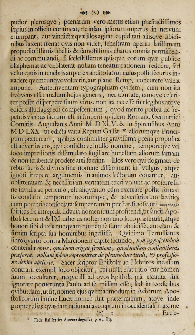 (t>) ^ pudor plerosqve , poenarum vero metus etiam pr^efradilTimos fepius]in officio contineat, neinfani ipforum impetus in nervum erumpant^ aut vindid^qvxillos agitat cupiditati aliisqve libidi¬ nibus laxent frena: q vis non videt, feneftram aperiri latiffimam propudiofiffimis libellis & farnofillimis chartis omnia permilcem di ac commulandi, fi fceleftiffimus qvisqve eorum qv^ publice blalphemat ac'deblaterat ntillam teneatur rationem reddere, fed velut canis in tenebris atqve exabditolatrunculuspoffitfecurus in¬ vadere qvemcunqve voluerit, aut plane Remp* concutere valeat impune. Ante inventam typographiam qvidem , cum non ita freqvens eOet malum hujus generis, nec tam late, taraqve celeri¬ ter poflet difpergere fuum virus, non ita necelle fuit legibus atqve edidis illud aggredi ccmpefcendutti , qvod merito poftea ac re¬ petitis vicibus fadum efl: in Imperii qvidem Romano Germanici Comitiis Auguftanis Anni M D XLV. & in Spirenfibus Anni MD LXX. ut edida varia Regum Gallix ^ aliorumqve Princi- pum pra:teream, qvibus confimiliter graviffima p(xna propofita eftadverius eos, qvi confido vel nullo nomine, temporeqve vel loco imprellionis dilfimulato fugillare honeftam aliorum famam & non fcribenda prodere aufi fuerint. Illos vero qvi dogmata de rebus facris& divinis fine nomine difleminant in vulgus, atqve ignoti irrepere argumentis in animos ledorum conantur, aut oblitteratam & neceflariam veritatem tueri volunt ac proferre fi¬ ne invidia ac periculo, eft aliqvando cum exciifare poifit fortas- fis conditio temporumlocorumqve, & adverfariorum &vities cum potentia con{bciata:fem>per tamen pradat/i adfiguti o(po^a Ipiritus fic intrepida fiducia nomen fuum profitendi,ut fandi Apo~ ftoli fecerunt &D.Lutherus nofternon uno loco pr^ie tulit, atqve honori fibi duxit nunqvam nomen fe fuum abdidifle, aut clam 5c furtirn feripta fua hominibus ingellilfe. Qvinimo Tertullianus libro qvarto contra Marcionem capite fecundo , mn agnofeendum contendit opm, quod non erigat frontem, qimhiuUam conftantiam^ praeferat ^ nullam fidem repromittat de plenitudine tiudi^ ^ profiesfio-' ne debita aUBoris. Sacer feriptor EpiftoLx ad Hebnros incalTum contrarii exempli loco objicitur, cui nulla erat ratio cuf riomen luum occultaret, neqve illi ad qvos Epiftola ipfa exarata fuit ignorare potuerunta Paulo ad fe millam eilefed in codicibus 3vibusdam,utfit,nonienejusqvemadmodurnin Adorum Apo- oticorum limine Luca: nomen fuit pr^termilTum , atqve inde propter alias qvasdamratiunculas coeptum inoccidentali maxime : - ^ (b) 2 .* Eccle- * Uadr. Baiiletdes Auteursdeguifez, p. 64. feq,